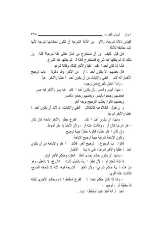 ‫٨٩٣‬                                                       ‫ﺍﳌﻴﺰﺍﻥ ﰲ ﺃﺻﻮﻝ ﺍﻟﻔﻘـﻪ‬
‫ﺍﻟﻘﻴﺎﺱ ﺩﻻﻟﺔ ﺷﺮﻋﻴﺔ، ﻭﺍﻷﻭﱃ ﻣﻦ ﺍﻷﺩﻟﺔ ﺍﻟﺸﺮﻋﻴﺔ ﺃﻥ ﺗﻜﻮﻥ ﺃﺣﻜﺎﻣﻬﺎ ﺷﺮﻋﻴﺔ ﻷ‪‬ﻬﺎ‬
  ‫ﻧ‬
                                                              ‫ﺃﺷﺪ ﻣﻄﺎﺑﻘﺔ ﻟﻸﺩﻟﺔ.‬
‫ﻓﺈﻥ ﻗﻴﻞ: ﻛﻴﻒ ﳚﻮﺯ ﺃﻥ ﻧﺴﺘﺨﺮﺝ ﻣﻦ ﺃﺻﻞ ﻋﻘﻠﻲ ﻋﻠﺔ ﺷﺮﻋﻴﺔ؟ ﻗﻠﻨﺎ: ﳚﻮﺯ‬
             ‫ﺫﻟﻚ ﺇﺫﺍ ﻟﹶﻢ ﻳﻨﻘﻠﻬﺎ ﻋﻨﻪ ﺷﺮﻉ، ﻓﻨﺴﺘﺨﺮﺝ ﺍﻟﻌﻠﺔ ﺍﻟﱵ ﻟﹶﻢ ﻳﻨﻘﻠﻬﺎ ﻋﻨﻪ ﺍﻟﺸﺮﻉ.‬
                ‫ﻓﺄﻣﺎ ﺇﺫﺍ ﻛﺎﻥ ﺃﺣﺪ ﺍﳊﻜﻤﲔ ﻧﻔﻴًﺎ ﻭﺍﻵﺧﺮ ﺇﺛﺒﺎﺗًﺎ، ﻭﻛﺎﻧﺎ ﺷﺮﻋﻴﲔ.‬
‫ﻗﺎﻝ ﺑﻌﻀﻬﻢ: ﻻ ﻳﻜﻮﻥ ﺃﺣﺪﳘﺎ ﺃﻭﱃ ﻣﻦ ﺍﻵﺧﺮ، ﻭﻗﺪ ﺫﻛﺮﻧﺎ ﰲ ﺑﺎﺏ ﺗﺮﺟﻴﺢ‬
        ‫ﺍﻷﺧﺒﺎﺭ ﺃﻧﻪ ﻻﺑﺪ ﰲ ﺍﻟﻨﻔﻲ ﻭﺍﻹﺛﺒﺎﺕ ﻣﻦ ﺃﻥ ﻳﻜﻮﻥ ﺃﺣﺪﳘﺎ ﻋﻘﻠ‪‬ﺎ ﻭﺍﻵﺧﺮ ﲰﻌ‪‬ﺎ.‬
          ‫ﻴ‬           ‫ﻴ‬
                                            ‫- ﻭﺃﻣﺎ ﺍﳌﺘﻌﻠﻖ ﺑﺎﻟﻔﺮﻉ ﻓﻤﻦ ﻭﺟﻮﻩ:‬
    ‫- ﻣﻨﻬﺎ: ﺍﻟﻴﺴﺮ ﻭﺍﻟﻌﺴﺮ: ﺑﺄﻥ ﻳﻜﻮﻥ ﺃﺣﺪ ﺍﳊﻜﻤﲔ ﻓﻴﻪ ﻳﺴﺮ ﻭﺍﻵﺧﺮ ﻓﻴﻪ ﻋﺴﺮ.‬
                          ‫ﻓﺒﻌﻀﻬﻢ ﺭﺟﺤﻮﺍ ﺑﺎﻟﻴﺴﺮ. ﻭﺑﻌﻀﻬﻢ ﺭﺟﺤﻮﺍ ﺑﺎﻟﻌﺴﺮ.‬
                                   ‫ﻭﺑﻌﻀﻬﻢ ﻗﺎﻟﻮﺍ: ﻳﻄﻠﺐ ﺍﻟﺘﺮﺟﻴﺢ ﺑﻮﺟﻪ ﺁﺧﺮ.‬
‫ﻭﳓﻦ ﻧﻘﻮﻝ: ﺍﻟﻜﻼﻡ ﻓﻴﻪ ﻛﺎﻟﻜﻼﻡ ﰲ ﺍﻟﻨﻔﻲ ﻭﺍﻹﺛﺒﺎﺕ، ﺇﺫ ﻻﺑﺪ ﺃﻥ ﻳﻜﻮﻥ ﺃﺣﺪﳘﺎ‬
                                                            ‫ﻋﻘﻠ‪‬ﺎ ﻭﺍﻵﺧﺮ ﺷﺮﻋ‪‬ﺎ.‬
                                                              ‫ﻴ‬              ‫ﻴ‬
‫- ﻭﻣﻨﻬﺎ: ﺃﻥ ﻳﻜﻮﻥ ﺃﺣﺪ ﺍﳊﻜﻤﲔ ﰲ ﺍﻟﻔﺮﻉ ﺣﻈﺮًﺍ ﻭﺍﻵﺧﺮ ﺇﺑﺎﺣﺔ: ﻓﺈﻥ ﻛﺎﻥ‬
             ‫ﺍﳊﻈﺮ ﺷﺮﻋ‪‬ﺎ ﻛﺎﻥ ﺃﻭﱃ، ﻭﻛﺎﻧﺖ ﻋﻠﺘﻪ ﺃﻭﱃ، ﻭﻷﻥ ﺍﻷﺧﺬ ﺑﺎﳊﻈﺮ ﺃﺣﻮﻁ.‬ ‫ﻴ‬
                           ‫ﻭﺇﻥ ﻛﺎﻥ ﺍﳊﻈﺮ ﻋﻘﻠ‪‬ﺎ، ﻓﻜﻮﻧﻪ ﺣﻈﺮًﺍ ﺟﻬﺔ ﺗﺮﺟﻴﺢ.‬
                                                      ‫ﻴ‬
                                  ‫ﻭﻛﻮﻥ ﺍﻹﺑﺎﺣﺔ ﺷﺮﻋﻴﺔ ﺟﻬﺔ ﺗﺮﺟﻴﺢ ﺍﻹﺑﺎﺣﺔ.‬
‫ﻗﺎﻟﻮﺍ: ﳚﺐ ﺍﻟﺮﺟﻮﻉ ﺇﱃ ﺗﺮﺟﻴﺢ ﺁﺧﺮ. ﻓﻼﺑﺪ ﰲ ﺍﳊﻈﺮ ﻭﺍﻹﺑﺎﺣﺔ ﻣﻦ ﺃﻥ ﻳﻜﻮﻥ‬
                              ‫ﺃﺣﺪﳘﺎ ﻋﻘﻠ‪‬ﺎ ﻭﺍﻵﺧﺮ ﺷﺮﻋ‪‬ﺎ، ﻋﻠﻰ ﻣﺎ ﺑﻴﻨﺎ ﰲ ﺍﻷﺧﺒﺎﺭ.‬
                                                      ‫ﻴ‬              ‫ﻴ‬
           ‫- ﻭﻣﻨﻬﺎ: ﺃﻥ ﻳﻜﻮﻥ ﺣﻜﻢ ﺇﺣﺪﻯ ﺍﻟﻌﻠﺘﲔ ﺍﻟﻌﺘﻖ، ﻭﺣﻜﻢ ﺍﻵﺧﺮ ﺍﻟﺮﻕ.‬
‫ﻓﺎﳌﺜﺒﺘﺔ ﻟﻠﻌﺘﻖ ﺃﻭﱃ؛ ﻷﻥ ﺗﻌﻠﻖ ﺍﳊﺮﻳﺔ ﺑﺎﻟﻘﻮﻝ ﺛﺎﺑﺖ ﰲ ﺍﻟﺸﺮﻉ، ﻻ ﺑﺎﻟﻌﻘﻞ، ﻭﻫﻮ‬
‫ﻣﻦ ﻫﺬﻩ ﺍﳉﻬﺔ ﺣﻜﻢ ﺷﺮﻋﻲ؛ ﻭﻷﻥ ﺍﻟﻌﺘﻖ ﰲ ﺍﻟﺸﺮﻳﻌﺔ ﻗﻮﺓ؛ ﻷﻧﻪ ﻻ ﻳﻠﺤﻘﻪ ﺍﻟﻔﺴﺦ،‬
                                                              ‫ﻓﻜﺎﻧﺖ ﻋﻠﺘﻪ ﺃﻗﻮﻯ.‬
‫- ﻭﺃﻣﺎ ﺇﺫﺍ ﻛﺎﻥ ﺣﻜﻢ ﺇﺣﺪﺍﳘﺎ ﰲ ﺍﻟﻔﺮﻉ ﺇﺳﻘﺎﻁ ﺍﳊﺪ، ﻭﺣﻜﻢ ﺍﻷﺧﺮﻯ ﺇﺛﺒﺎﺗﻪ‬
                                                         ‫ﻓﺎﳌﺴﻘﻄﺔ ﺃﻭﱃ، ﻟﻮﺟﻬﲔ:‬
                                       ‫ﺃﺣﺪﳘﺎ: ﺃﻧﻪ ﺃﺧﺬ ﻋﻠﻴﻨﺎ ﺇﺳﻘﺎﻁ ﺍﳊﺪﻭﺩ.‬
 