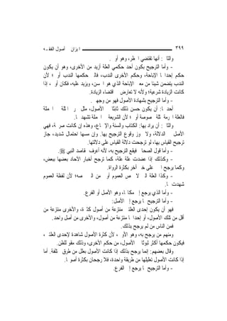 ‫ﺍﳌﻴﺰﺍﻥ ﰲ ﺃﺻﻮﻝ ﺍﻟﻔﻘـﻪ‬                                                     ‫٩٩٣‬
                                       ‫ﻭﺍﻟﺜﺎﱐ: ﺃ‪‬ﻬﺎ ﺗﻘﺘﻀﻲ ﺍﳊﻈﺮ، ﻭﻫﻮ ﺃﻭﱃ.‬
                                                                 ‫ﻧ‬
‫- ﻭﺃﻣﺎ ﺍﻟﺘﺮﺟﻴﺢ ﺑﻜﻮﻥ ﺃﺣﺪ ﺣﻜﻤﻲ ﺍﻟﻌﻠﺔ ﺃﺯﻳﺪ ﻣﻦ ﺍﻷﺧﺮﻯ، ﻭﻫﻮ ﺃﻥ ﻳﻜﻮﻥ‬
‫ﺣﻜﻢ ﺇﺣﺪﺍﳘﺎ ﺍﻹﺑﺎﺣﺔ، ﻭﺣﻜﻢ ﺍﻷﺧﺮﻯ ﺍﻟﻨﺪﺏ، ﻓﺎﻟﱵ ﺣﻜﻤﻬﺎ ﺍﻟﻨﺪﺏ ﺃﻭﱃ؛ ﻷﻥ‬
‫ﺍﻟﻨﺪﺏ ﻳﺘﻀﻤﻦ ﺷﻴﺌﹰﺎ ﻣﻦ ﻣﻌﲎ ﺍﻹﺑﺎﺣﺔ ﺍﻟﺬﻱ ﻫﻮ ﺍﳊﺴﻦ، ﻭﻳﺰﻳﺪ ﻋﻠﻴﻪ، ﻓﻜﺎﻥ ﺃﻭﱃ، ﺇﺫﺍ‬
                           ‫ﻛﺎﻧﺖ ﺍﻟﺰﻳﺎﺩﺓ ﺷﺮﻋﻴﺔ؛ ﻭﻷﻧﻪ ﻻ ﺗﻌﺎﺭﺽ ﰲ ﺍﻗﺘﻀﺎﺀ ﺍﻟﺰﻳﺎﺩﺓ.‬
                            ‫- ﻭﺃﻣﺎ ﺍﻟﺘﺮﺟﻴﺢ ﺑﺸﻬﺎﺩﺓ ﺍﻷﺻﻮﻝ ﻓﻬﻮ ﻣﻦ ﻭﺟﻬﲔ.‬
‫ﺃﺣﺪﳘﺎ: ﺃﻥ ﻳﻜﻮﻥ ﺣﺴﻦ ﺫﻟﻚ ﺛﺎﺑﺘًﺎ ﰲ ﺍﻷﺻﻮﻝ، ﻣﺜﻞ ﲢﺮﱘ ﺍﳌﺜﻠﺔ ﰲ ﺍﳉﻤﻠﺔ‬
                   ‫ﻓﺎﻟﻌﻠﺔ ﺍﶈﺮﻣﺔ ﳌﺜﻠﺔ ﳐﺼﻮﺻﺔ ﺃﻭﱃ؛ ﻷﻥ ﺍﻟﺸﺮﻳﻌﺔ ﰲ ﺍﳉﻤﻠﺔ ﺗﺸﻬﺪ ﳍﺎ.‬
‫ﻭﺍﻟﺜﺎﱐ: ﺃﻥ ﻳﺮﺍﺩ ﺑِﻬﺎ: ﺍﻟﻜﺘﺎﺏ ﻭﺍﻟﺴﻨﺔ ﻭﺍﻹﲨﺎﻉ، ﻭﻫﺬﻩ ﺇﻥ ﻛﺎﻧﺖ ﺻﺮﳛﺔ، ﻓﻬﻲ‬
‫ﺍﻷﺻﻞ ﰲ ﺍﻟﺪﻻﻟﺔ، ﻭﻻ ﳚﻮﺯ ﻭﻗﻮﻉ ﺍﻟﺘﺮﺟﻴﺢ ﺑِﻬﺎ. ﻭﺇﻥ ﻣﺴﻬﺎ ﺍﺣﺘﻤﺎﻝ ﺷﺪﻳﺪ، ﺟﺎﺯ‬
                          ‫ﺗﺮﺟﻴﺢ ﺍﻟﻘﻴﺎﺱ ﺑِﻬﺎ، ﻟﻮ ﺗﺮﺟﺤﺖ ﺩﻻﻟﺔ ﺍﻟﻘﻴﺎﺱ ﻋﻠﻰ ﺩﻻﻟﺘﻬﺎ.‬
         ‫- ﻭﺃﻣﺎ ﻗﻮﻝ ﺍﻟﺼﺤﺎﰊ ﻓﻴﻘﻊ ﺍﻟﺘﺮﺟﻴﺢ ﺑﻪ، ﻷﻧﻪ ﺃﻋﺮﻑ ﲟﻘﺎﺻﺪ ﺍﻟ‪‬ﻨﺒِﻲ ‪.‬‬
‫- ﻭﻛﺬﻟﻚ ﺇﺫﺍ ﻋﻀﺪﺕ ﻋﻠﺔ ﻋﻠﺔ، ﻛﻤﺎ ﺗﺮﺟﺢ ﺃﺧﺒﺎﺭ ﺍﻵﺣﺎﺩ ﺑﻌﻀﻬﺎ ﺑﺒﻌﺾ،‬
                                      ‫ﻭﻛﻤﺎ ﻳﺮﺟﺢ ﺍﳋﱪ ﻋﻠﻰ ﺧﱪ ﺁﺧﺮ ﺑﻜﺜﺮﺓ ﺍﻟﺮﻭﺍﺓ.‬
‫- ﻭﻛﺬﺍ ﺍﻟﻌﻠﺔ ﺍﻟﱵ ﻻ ﲣﺺ ﺍﻟﻌﻤﻮﻡ ﺃﻭﱃ ﻣﻦ ﺍﻟﱵ ﲣﺼﻪ؛ ﻷﻥ ﻟﻔﻈﺔ ﺍﻟﻌﻤﻮﻡ‬
                                                                      ‫ﺷﻬﺪﺕ ﳍﺎ.‬
                        ‫- ﻭﺃﻣﺎ ﺍﻟﺬﻱ ﻳﺮﺟﻊ ﺇﱃ ﻣﻜﺎ‪‬ﺎ، ﻭﻫﻮ ﺍﻷﺻﻞ ﺃﻭ ﺍﻟﻔﺮﻉ.‬
                                         ‫- ﻭﺃﻣﺎ ﺍﻟﺘﺮﺟﻴﺢ ﲟﺎ ﻳﺮﺟﻊ ﺇﱃ ﺍﻷﺻﻞ:‬
‫ﻓﻬﻮ ﺃﻥ ﻳﻜﻮﻥ ﺇﺣﺪﻯ ﺍﻟﻌﻠﺘﲔ ﻣﻨﺘﺰﻋﺔ ﻣﻦ ﺃﺻﻮﻝ ﻛﺜﲑﺓ، ﻭﺍﻷﺧﺮﻯ ﻣﻨﺘﺰﻋﺔ ﻣﻦ‬
     ‫ﺃﻗﻞ ﻣﻦ ﺗﻠﻚ ﺍﻷﺻﻮﻝ، ﺃﻭ ﺇﺣﺪﺍﳘﺎ ﻣﻨﺘﺰﻋﺔ ﻣﻦ ﺃﺻﻮﻝ، ﻭﺍﻷﺧﺮﻯ ﻣﻦ ﺃﺻﻞ ﻭﺍﺣﺪ.‬
                                               ‫ﻓﻤﻦ ﺍﻟﻨﺎﺱ ﻣﻦ ﻟﹶﻢ ﻳﺮﺟﺢ ﺑﺬﻟﻚ.‬
‫ﻭﻣﻨﻬﻢ ﻣﻦ ﻳﺮﺟﺢ ﺑﻪ، ﻭﻫﻮ ﺍﻷﻭﱃ، ﻷﻥ ﻛﺜﺮﺓ ﺍﻷﺻﻮﻝ ﺷﺎﻫﺪﺓ ﻹﺣﺪﻯ ﺍﻟﻌﻠﺘﲔ،‬
        ‫ﻓﻴﻜﻮﻥ ﺣﻜﻤﻬﺎ ﺃﻛﺜﺮ ﺛﺒﻮﺗًﺎ ﰲ ﺍﻷﺻﻮﻝ، ﻣﻦ ﺣﻜﻢ ﺍﻷﺧﺮﻯ، ﻭﺫﻟﻚ ﻣﻘﻮ ﻟﻠﻈﻦ.‬
‫ﻭﻗﺎﻝ ﺑﻌﻀﻬﻢ: ﺇ‪‬ﻤﺎ ﻳﺮﺟﺢ ﺑﺬﻟﻚ ﺇﺫﺍ ﻛﺎﻧﺖ ﺍﻷﺻﻮﻝ ﺑﻌﻠﻞ ﻣﻦ ﻃﺮﻕ ﳐﺘﻠﻔﺔ. ﺃﻣﺎ‬
                                                           ‫ﻧ‬
            ‫ﺇﺫﺍ ﻛﺎﻧﺖ ﺍﻷﺻﻮﻝ ﺗﻌﻠﻴﻠﻬﺎ ﻣﻦ ﻃﺮﻳﻘﺔ ﻭﺍﺣﺪﺓ، ﻓﻼ ﺭﺟﺤﺎﻥ ﺑﻜﺜﺮﺓ ﺃﺻﻮﳍﺎ.‬
                                          ‫- ﻭﺃﻣﺎ ﺍﻟﺘﺮﺟﻴﺢ ﲟﺎ ﻳﺮﺟﻊ ﺇﱃ ﺍﻟﻔﺮﻉ.‬
 