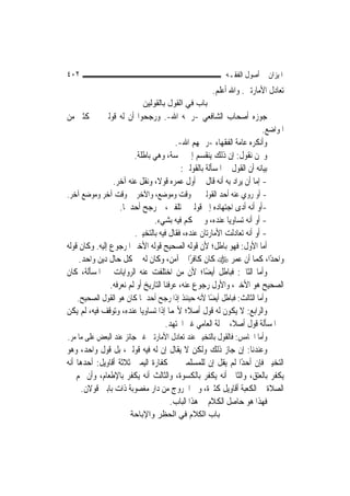 ‫٢٠٤‬                                                       ‫ﺍﳌﻴﺰﺍﻥ ﰲ ﺃﺻﻮﻝ ﺍﻟﻔﻘـﻪ‬
                                                    ‫ﺗﻌﺎﺩﻝ ﺍﻷﻣﺎﺭﺗﲔ. ﻭﺍﷲ ﺃﻋﻠﻢ.‬
                           ‫ﺑﺎب ﻓﻲ اﻟﻘﻮل ﺑﺎﻟﻘﻮﻟﻴﻦ‬
‫ﺟﻮﺯﻩ ﺃﺻﺤﺎﺏ ﺍﻟﺸﺎﻓﻌﻲ -ﺭﲪﻪ ﺍﷲ-. ﻭﺭﺟﺤﻮﺍ ﺃﻥ ﻟﻪ ﻗﻮﻟﲔ ﰲ ﻛﺜﲑ ﻣﻦ‬
                                                                  ‫ﺍﳌﻮﺍﺿﻊ.‬
                                  ‫ﻭﺃﻧﻜﺮﻩ ﻋﺎﻣﺔ ﺍﻟﻔﻘﻬﺎﺀ -ﺭﲪﻬﻢ ﺍﷲ-.‬
                   ‫ﻭﳓﻦ ﻧﻘﻮﻝ: ﺇﻥ ﺫﻟﻚ ﻳﻨﻘﺴﻢ ﺇﱃ ﲬﺴﺔ، ﻭﻫﻲ ﺑﺎﻃﻠﺔ.‬
                                    ‫ﺑﻴﺎﻧﻪ ﺃﻥ ﺍﻟﻘﻮﻝ ﰲ ﺍﳌﺴﺄﻟﺔ ﺑﺎﻟﻘﻮﻟﲔ:‬
            ‫- ﺇﻣﺎ ﺃﻥ ﻳﺮﺍﺩ ﺑﻪ ﺃﻧﻪ ﻗﺎﻝ ﰲ ﺃﻭﻝ ﻋﻤﺮﻩ ﻗﻮﻻﹰ، ﻭﻧﻘﻞ ﻋﻨﻪ ﺁﺧﺮ.‬
‫- ﺃﻭ ﺭﻭﻱ ﻋﻨﻪ ﺃﺣﺪ ﺍﻟﻘﻮﻟﲔ ﰲ ﻭﻗﺖ ﻭﻣﻮﺿﻊ، ﻭﺍﻵﺧﺮ ﰲ ﻭﻗﺖ ﺁﺧﺮ ﻭﻣﻮﺿﻊ ﺁﺧﺮ.‬
                    ‫-ﺃﻭ ﺃﻧﻪ ﺃﺩﻯ ﺍﺟﺘﻬﺎﺩﻩ ﺇﱃ ﻗﻮﻟﲔ ﳐﺘﻠﻔﲔ، ﰒ ﺭﺟﺢ ﺃﺣﺪﳘﺎ.‬
                                 ‫- ﺃﻭ ﺃﻧﻪ ﺗﺴﺎﻭﻳﺎ ﻋﻨﺪﻩ، ﻭﱂ ﳛﻜﻢ ﻓﻴﻪ ﺑﺸﻲﺀ.‬
                          ‫- ﺃﻭ ﺃﻧﻪ ﺗﻌﺎﺩﻟﺖ ﺍﻷﻣﺎﺭﺗﺎﻥ ﻋﻨﺪﻩ، ﻓﻘﺎﻝ ﻓﻴﻪ ﺑﺎﻟﺘﺨﻴﲑ.‬
‫ﺃﻣﺎ ﺍﻷﻭﻝ: ﻓﻬﻮ ﺑﺎﻃﻞ؛ ﻷﻥ ﻗﻮﻟﻪ ﺍﻟﺼﺤﻴﺢ ﻗﻮﻟﻪ ﺍﻷﺧﲑ ﺍﳌﺮﺟﻮﻉ ﺇﻟﻴﻪ. ﻭﻛﺎﻥ ﻗﻮﻟﻪ‬
     ‫ﻭﺍﺣﺪًﺍ، ﻛﻤﺎ ﺃﻥ ﻋﻤﺮ ‪ ‬ﻛﺎﻥ ﻛﺎﻓﺮًﺍ ﰒ ﺁﻣﻦ، ﻭﻛﺎﻥ ﻟﻪ ﰲ ﻛﻞ ﺣﺎﻝ ﺩﻳﻦ ﻭﺍﺣﺪ.‬
‫ﻭﺃﻣﺎ ﺍﻟﺜﺎﱐ: ﻓﺒﺎﻃﻞ ﺃﻳﻀًﺎ؛ ﻷﻥ ﻣﻦ ﺍﺧﺘﻠﻔﺖ ﻋﻨﻪ ﺍﻟﺮﻭﺍﻳﺎﺕ ﰲ ﺍﳌﺴﺄﻟﺔ، ﻛﺎﻥ‬
                ‫ﺍﻟﺼﺤﻴﺢ ﻫﻮ ﺍﻷﺧﲑ، ﻭﺍﻷﻭﻝ ﺭﺟﻮﻉ ﻋﻨﻪ، ﻋﺮﻓﻨﺎ ﺍﻟﺘﺎﺭﻳﺦ ﺃﻭ ﻟﹶﻢ ﻧﻌﺮﻓﻪ.‬
   ‫ﻭﺃﻣﺎ ﺍﻟﺜﺎﻟﺚ: ﻓﺒﺎﻃﻞ ﺃﻳﻀًﺎ ﻷﻧﻪ ﺣﻴﻨﺌﺬ ﺇﺫﺍ ﺭﺟﺢ ﺃﺣﺪﳘﺎ ﻛﺎﻥ ﻫﻮ ﺍﻟﻘﻮﻝ ﺍﻟﺼﺤﻴﺢ.‬
‫ﻭﺍﻟﺮﺍﺑﻊ: ﻻ ﻳﻜﻮﻥ ﻟﻪ ﻗﻮﻝ ﺃﺻﻼﹰ؛ ﻷ‪‬ﻤﺎ ﺇﺫﺍ ﺗﺴﺎﻭﻳﺎ ﻋﻨﺪﻩ، ﻭﺗﻮﻗﻒ ﻓﻴﻪ، ﻟﹶﻢ ﻳﻜﻦ‬
                                   ‫ﰲ ﺍﳌﺴﺄﻟﺔ ﻗﻮﻝ ﺃﺻﻼ، ﲟﱰﻟﺔ ﺍﻟﻌﺎﻣﻲ ﻏﲑ ﺍ‪‬ﺘﻬﺪ.‬
                                                          ‫ﹰ‬
‫ﻭﺃﻣﺎ ﺍﳋﺎﻣﺲ: ﻓﺎﻟﻘﻮﻝ ﺑﺎﻟﺘﺨﻴﲑ ﻋﻨﺪ ﺗﻌﺎﺩﻝ ﺍﻷﻣﺎﺭﺗﲔ ﻏﲑ ﺟﺎﺋﺰ ﻋﻨﺪ ﺍﻟﺒﻌﺾ ﻋﻠﻰ ﻣﺎ ﻣﺮ.‬
‫ﻭﻋﻨﺪﻧﺎ: ﺇﻥ ﺟﺎﺯ ﺫﻟﻚ ﻭﻟﻜﻦ ﻻ ﻳﻘﺎﻝ ﺇﻥ ﻟﻪ ﻓﻴﻪ ﻗﻮﻟﲔ، ﺑﻞ ﻗﻮﻝ ﻭﺍﺣﺪ، ﻭﻫﻮ‬
‫ﺍﻟﺘﺨﻴﲑ ﻓﺈﻥ ﺃﺣﺪًﺍ ﻟﹶﻢ ﻳﻘﻞ ﺇﻥ ﻟﻠﻤﺴﻠﻤﲔ ﰲ ﻛﻔﺎﺭﺓ ﺍﻟﻴﻤﲔ ﺛﻼﺛﺔ ﺃﻗﺎﻭﻳﻞ: ﺃﺣﺪﻫﺎ ﺃﻧﻪ‬
‫ﻳﻜﻔﺮ ﺑﺎﻟﻌﺘﻖ، ﻭﺍﻟﺜﺎﱐ ﺃﻧﻪ ﻳﻜﻔﺮ ﺑﺎﻟﻜﺴﻮﺓ، ﻭﺍﻟﺜﺎﻟﺚ ﺃﻧﻪ ﻳﻜﻔﺮ ﺑﺎﻹﻃﻌﺎﻡ، ﻭﺃﻥ ﳍﻢ ﰲ‬
      ‫ﺍﻟﺼﻼﺓ ﰲ ﺍﻟﻜﻌﺒﺔ ﺃﻗﺎﻭﻳﻞ ﻛﺜﲑﺓ، ﻭﰲ ﺍﳋﺮﻭﺝ ﻣﻦ ﺩﺍﺭ ﻣﻐﺼﻮﺑﺔ ﺫﺍﺕ ﺑﺎﺑﲔ ﻗﻮﻻﻥ.‬
                                   ‫ﻓﻬﺬﺍ ﻫﻮ ﺣﺎﺻﻞ ﺍﻟﻜﻼﻡ ﰲ ﻫﺬﺍ ﺍﻟﺒﺎﺏ.‬
                       ‫ﺑﺎب اﻟﻜﻼم ﻓﻲ اﻟﺤﻈﺮ واﻹﺑﺎﺣﺔ‬
 