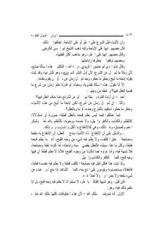 ‫ﺍﳌﻴﺰﺍﻥ ﰲ ﺃﺻﻮﻝ ﺍﻟﻔﻘـﻪ‬                                                         ‫٣٠٤‬
        ‫ﻭﺃﻥ ﺍﻷﺷﻴﺎﺀ ﻗﺒﻞ ﺍﻟﺸﺮﻉ ﻋﻠﻰ ﺍﳊﻈﺮ ﺃﻭ ﻋﻠﻰ ﺍﻹﺑﺎﺣﺔ. ﺍﺧﺘﻠﻔﻮﺍ ﰲ ﺫﻟﻚ.‬
       ‫ﻗﺎﻝ ﺑﻌﻀﻬﻢ: ﺇ‪‬ﻬﺎ ﻋﻠﻰ ﺍﻹﺑﺎﺣﺔ ﻭﺇﻟﻴﻪ ﺫﻫﺐ ﺍﻟﺸﻴﺦ ﺃﺑﻮ ﺍﳊﺴﻦ ﺍﻟﻜﺮﺧﻲ.‬
                                                         ‫ﻧ‬
                  ‫ﻭﻗﺎﻝ ﺑﻌﻀﻬﻢ: ﺇ‪‬ﻬﺎ ﻋﻠﻰ ﺍﳊﻈﺮ، ﻭﻫﻮ ﻣﺬﻫﺐ ﺃﻛﺜﺮ ﺍﻟﻔﻘﻬﺎﺀ.‬
                                                       ‫ﻧ‬
                                    ‫ﻭﺑﻌﻀﻬﻢ ﺗﻮﻗﻔﻮﺍ ﰲ ﺣﻈﺮﻫﺎ ﻭﺇﺑﺎﺣﺘﻬﺎ.‬
‫ﻭﻗﺎﻝ ﺇﻣﺎﻡ ﺍﳍﺪﻯ ﺃﺑﻮ ﻣﻨﺼﻮﺭ ﺍﳌﺎﺗﺮﻳﺪﻱ -ﺭﲪﻪ ﺍﷲ-: ﺍﻟﺘﻜﻠﻢ ﰲ ﻫﺬﻩ ﺍﳌﺴﺄﻟﺔ ﺿﺎﺋﻊ،‬
‫ﻷﻥ ﺯﻣﺎﻧًﺎ ﻣﺎ ﻟﹶﻢ ﳜﻞ ﻋﻦ ﺍﻟﺸﺮﻉ، ﻷﻥ ﺃﻭﻝ ﺍﻟﺒﺸﺮ ﺁﺩﻡ ‪ ،‬ﻭﻫﻮ ﻛﺎﻥ ﻧﺒ‪‬ﺎ، ﻭﻗﺪ ﺛﺒﺖ‬
           ‫ﻴ‬
    ‫ﺑﻘﻮﻟﻪ ﺇﺑﺎﺣﺔ ﻣﺎ ﺃﺑﻴﺢ ﻭﺣﻈﺮ ﻣﺎ ﺣﻈﺮ، ﻭﺑﻌﺪ ﻟﹶﻢ ﳜﻞ ﺯﻣﺎﻥ ﻋﻦ ﻧﱯ ﺃﻭ ﳑﻦ ﻳﻘﻮﻡ ﻣﻘﺎﻣﻪ.‬
‫ﺇﻻ ﺃﻧﺎ ﻧﻘﻮﻝ: ﻫﺬﻩ ﺍﳌﺴﺄﻟﺔ ﺗﻘﺪﻳﺮﻳﺔ، ﻭﻣﻌﻨﺎﻩ: ﻟﻮ ﻗﺪﺭﻧﺎ ﺧﻠﻮ ﺯﻣﺎﻥ ﻋﻦ ﺷﺮﻉ ﻣﺎ‬
                                         ‫ﻗﻀﻴﺔ ﺍﻟﻌﻘﻞ ﻓﻴﻬﺎ؟ ﻭﲢﻘﻴﻘﻪ ﻣﻦ ﻭﺟﻬﲔ:‬
   ‫ﺃﺣﺪﳘﺎ: ﺇﻥ ﺃﺯﻣﻨﺔ ﺍﻟﻔﺘﺮﺓ ﺑﲔ ﺑﻌﺜﺔ ﻧﺒﻴﲔ ﳜﻠﻮ ﻋﻦ ﺍﻟﺸﺮﺍﺋﻊ، ﻓﻤﺎ ﺣﻜﻢ ﺍﻟﻌﻘﻞ ﻓﻴﻬﺎ؟‬
‫ﻭﺍﻟﺜﺎﱐ: ﺇﻥ ﻟﹶﻢ ﳜﻞ ﺯﻣﺎﻥ ﻋﻦ ﺷﺮﻉ، ﻟﻜﻦ ﺇﺑﺎﺣﺔ ﻣﺎ ﺃﺑﻴﺢ ﻣﻦ ﻫﺬﻩ ﺍﻷﺷﻴﺎﺀ،‬
                            ‫ﻭﺣﻈﺮ ﻣﺎ ﺣﻈﺮ، ﺍﺳﺘﻔﻴﺪ ﺑﺎﻟﺸﺮﻉ ﻭﺣﺪﻩ، ﺃﻭ ﺑﻪ ﻭﺑﺎﻟﻌﻘﻞ؟‬
‫ﰒ ﺇ‪‬ﻤﺎ ﺍﺧﺘﻠﻔﻮﺍ ﻓﻴﻤﺎ ﻟﻴﺲ ﻳﻌﻠﻢ ﻗﺒﺤﻪ ﺑﺎﻟﻌﻘﻞ ﻗﻄﻌًﺎ، ﺿﺮﻭﺭﺓ ﺃﻭ ﺍﺳﺘﺪﻻﻻﹰ،‬  ‫ﻧ‬
‫ﻛﺎﻟﻈﻠﻢ ﻭﺍﻟﻜﺬﺏ ﻭﺍﻟﻜﻔﺮ ﻭﺍﳉﻬﻞ، ﻭﻻ ﺣﺴﻨﻪ ﻭﻭﺟﻮﺑﻪ، ﻛﺎﻟﻌﻠﻢ ﺑﺎﷲ ﺗﻌﺎﱃ ﻭﺷﻜﺮ‬
          ‫ﺍﳌﻨﻌﻢ ﻭﺍﻟﺼﺪﻕ، ﻭﻏﲑ ﺫﻟﻚ، ﻭﻫﻲ ﻛﺎﻻﻧﺘﻔﺎﻉ ﺑﺎﳌﺂﻛﻞ ﻭﺍﳌﺸﺎﺭﺏ ﻭﳓﻮ ﺫﻟﻚ.‬
‫- ﻭﺍﻟﺪﻟﻴﻞ ﻋﻠﻰ ﺃﻥ ﺍﻻﻧﺘﻔﺎﻉ ‪‬ﺬﻩ ﺍﻷﺷﻴﺎﺀ ﻣﺒﺎﺡ ﰲ ﺍﻟﻌﻘﻞ، ﺃﻥ ﺍﻻﻧﺘﻔﺎﻉ ﺑﻪ ﻣﻨﻔﻌﺔ‬
‫ﻭﻣﺼﻠﺤﺔ ﰲ ﺣﻖ ﺍﳌﻜﻠﻒ، ﻭﻻ ﻳﻌﻠﻢ ﻓﻴﻪ ﺷﻲﺀ ﻣﻦ ﻭﺟﻪ ﺍﻟﻘﺒﺢ، ﺃﻋﲏ ﻣﺎ ﻳﻌﻠﻢ ﻗﺒﺤﻪ‬
‫ﻗﻄﻌًﺎ، ﻭﻛﻞ ﻣﺎ ﻫﺬﺍ ﺳﺒﻴﻠﻪ، ﻓﺎﻟﻌﻘﻞ ﻳﻘﻀﻲ ﲝﺴﻨﻪ ﻭﺇﺑﺎﺣﺘﻪ، ﺃﻣﺎ ﻛﻮﻧﻪ ﻧﻔﻌًﺎ ﻭﻣﺼﻠﺤﺔ،‬
‫ﻓﻼ ﺷﺒﻬﺔ ﻓﻴﻪ، ﻭﺃﻣﺎ ﻋﺮﺍﺅﻩ ﻋﻤﺎ ﺫﻛﺮﻧﺎ ﻣﻦ ﻭﺟﻮﻩ ﺍﻟﻘﺒﺢ، ﻓﻸﻧﺎ ﻻ ﻧﻌﻠﻢ ﻗﻄﻌًﺎ ﺃﻥ ﻓﻴﻬﺎ‬
                                        ‫ﻭﺟﻪ ﻗﺒﺢ، ﻛﻤﺎ ﰲ ﺍﻟﻜﻔﺮ ﻭﺍﻟﻜﺬﺏ ﻭﺍﳉﻬﻞ.‬
‫ﻭﺇﺫﺍ ﺛﺒﺖ ﻫﺬﺍ ﻓﻜﻞ ﻓﻌﻞ ﻓﻴﻪ ﻣﺼﻠﺤﺔ ﺍﳌﻜﻠﻒ ﻗﻄﻌﺎ ﻭﻻ ﻳﻌﻠﻢ ﻓﻴﻪ ﻣﻔﺴﺪﺓ ﻗﻄﻌًﺎ،‬
                           ‫ً‬
‫ﻓﺎﻟﻌﻘﻼﺀ ﻳﺴﺘﺤﺴﻨﻮﻧﻪ ﻭﻳﻠﻮﻣﻮﻥ ﻋﻠﻰ ﺍﳌﻨﻊ ﻣﻨﻪ، ﻛﻤﺎ ﰲ ﺍﻟﺸﺎﻫﺪ ﺇﺫﺍ ﻣﻨﻊ ﺍﳌﻮﱃ ﻋﺒﺪﻩ ﻋﻦ‬
                                         ‫ﺷﻲﺀ ﻳﻨﻔﻌﻪ ﻭﻻ ﻳﻀﺮ ﺍﳌﻮﱃ ﻭﻻ ﺃﺣﺪًﺍ ﻏﲑﻩ.‬
‫ﻓﺈﻥ ﻗﻴﻞ- ﻭﻫﻮ ﺷﺒﻬﺔ ﺍﻟﻘﺎﺋﻠﲔ ﺑﺎﳊﻈﺮ، ﻻ ﻧﺴﻠﻢ ﺃﻧﺎ ﻻ ﻧﻌﻠﻢ ﻓﻴﻪ ﻭﺟﻪ ﻗﺒﺢ، ﺑﻞ ﺇﻧﺎ‬
                                                           ‫ﻧﻌﻠﻢ ﺫﻟﻚ ﻓﻴﻪ، ﻭﻫﻮ:‬
‫ﺍﻷﻭﻝ: ﺃﻧﻪ ﺗﺼﺮﻑ ﰲ ﻣﻠﻚ ﺍﻟﻐﲑ؛ ﻷﻥ ﻫﺬﻩ ﺍﳌﺨﻠﻮﻗﺎﺕ ﻛﻠﻬﺎ ﻣﻠﻚ ﺍﷲ ﺗﻌﺎﱃ،‬
 