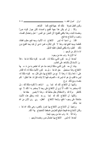 ‫٤٠٤‬                                                     ‫ﺍﳌﻴﺰﺍﻥ ﰲ ﺃﺻﻮﻝ ﺍﻟﻔﻘـﻪ‬
                    ‫ﻭﻛﻮﻥ ﺍﻟﻔﻌﻞ ﺗﺼﺮﻓﹰﺎ ﰲ ﻣﻠﻚ ﺍﻟﻐﲑ ﺟﻬﺔ ﻗﺒﺢ، ﻛﻤﺎ ﰲ ﺍﻟﺸﺎﻫﺪ.‬
‫ﻭﺍﻟﺜﺎﱐ: ﺇﻥ ﻟﹶﻢ ﻳﻜﻦ ﻫﺬﺍ ﺟﻬﺔ ﺍﻟﻘﺒﺢ ﻭﺍﳌﻔﺴﺪﺓ، ﻟﻜﻦ ﺟﻮﺍﺯ ﻛﻮﻧﻪ ﺿﺮﺭًﺍ‬
‫ﻭﻣﻔﺴﺪﺓ ﺛﺎﺑﺖ، ﻭﻫﺬﺍ ﻳﻜﻔﻲ ﻟﻠﻘﺒﺢ؛ ﻷﻥ ﺍﻟﺘﺤﺮﺯ ﻋﻦ ﺍﻟﻀﺮﺭ ﺍﶈﺘﻤﻞ ﻭﺍﺣﺘﻤﺎﻝ ﺍﻟﻔﺴﺎﺩ،‬
                                                  ‫ﻭﺍﺟﺐ، ﻭﺍﻻﻣﺘﻨﺎﻉ ﻋﻨﻪ ﻗﺒﺢ.‬
‫ﻗﻠﻨﺎ: ﳓﻦ ﺍﺩﻋﻴﻨﺎ ﺃﻧﻪ ﻟﻴﺲ ﰲ ﺍﻻﻧﺘﻔﺎﻉ ‪‬ﺬﻩ ﺍﻷﺷﻴﺎﺀ ﻭﺟﻪ ﻗﺒﺢ ﻣﻌﻠﻮﻡ ﻗﻄﻌًﺎ،‬
‫ﻛﻌﻠﻤﻨﺎ ﺑﻮﺟﻪ ﺍﻟﻨﻔﻊ ﻓﻴﻪ، ﻭﻫﺬﺍ ﻻ ﳝﻜﻦ ﺇﻧﻜﺎﺭﻩ، ﻓﻤﻦ ﺍﺩﻋﻰ ﺃﻥ ﻓﻴﻪ ﻭﺟﻪ ﺍﻟﻘﺒﺢ ﺩﻭﻥ‬
                               ‫ﺫﻟﻚ ﰲ ﺍﻟﻌﻠﻢ، ﻭﺇﻧﻪ ﻳﻜﻔﻲ ﻟﻠﺤﻈﺮ، ﻓﻌﻠﻴﻪ ﺍﻟﺪﻟﻴﻞ.‬
                                                       ‫ﺃﻣﺎ ﻣﺎ ﺫﻛﺮ ﻣﻦ ﺍﻟﻮﺟﻬﲔ:‬
                                          ‫ﺃﻣﺎ ﺍﻷﻭﻝ ﻓﺎﳉﻮﺍﺏ ﻋﻨﻪ ﻣﻦ ﻭﺟﻮﻩ:‬
‫ﺃﺣﺪﻫﺎ: ﺃﻥ ﻣﻌﲎ ﻛﻮﻥ ﺍﻟﺸﻲﺀ ﻣﻠﻜﹰﺎ ﻟﻨﺎ، ﳜﺎﻟﻒ ﻣﻌﲎ ﻛﻮﻧﻪ ﻣﻠﻜﹰﺎ ﷲ ﺗﻌﺎﱃ، ﻓﻼ‬
                                             ‫ﳚﻮﺯ ﺍﻻﺳﺘﺪﻻﻝ ﺑﺎﻟﺸﺎﻫﺪ ﻋﻠﻰ ﺍﻟﻐﺎﺋﺐ.‬
‫ﺑﻴﺎﻧﻪ: ﺃﻥ ﻣﻌﲎ ﻛﻮﻥ ﺍﻟﺸﻲﺀ ﻣﻠﻜﹰﺎ ﻟﻮﺍﺣﺪ ﻣﻨﺎ، ﻫﻮ ﺃﻧﻪ ﺍﺧﺘﺺ ﺑﻪ ﻣﻦ ﻏﲑﻩ، ﲜﻬﺔ‬
‫ﺍﻻﻧﺘﻔﺎﻉ، ﻭﻫﺬﺍ ﻣﺴﺘﺤﻴﻞ ﰲ ﺣﻖ ﺍﷲ ﺗﻌﺎﱃ، ﺑﻞ ﻣﻌﲎ ﻛﻮﻥ ﺍﻷﺷﻴﺎﺀ ﻣﻠﻜﹰﺎ ﻟﻪ، ﺃﻧﻪ ﺍﻟﻘﺎﺩﺭ‬
‫ﻋﻠﻰ ﺇﳚﺎﺩﻫﺎ ﻭﺇﺛﺒﺎ‪‬ﺎ، ﻭﻫﺬﺍ ﻻ ﳝﻨﻊ ﻣﻦ ﺍﻻﻧﺘﻔﺎﻉ ﺑِﻬﺎ، ﻓﺈﻥ ﻗﺎﻝ: ﻣﻌﲎ ﻛﻮﻧﻪ ﻣﻠﻜﹰﺎ ﻟﻪ،‬
‫ﻟﻴﺲ ﻣﺎ ﻗﻠﺘﻢ، ﺑﻞ ﻫﻮ ﺃﻧﻪ ﻟﻴﺲ ﻟﻐﲑﻩ ﺍﻟﺘﺼﺮﻑ ﻓﻴﻬﺎ ﺇﻻ ﺑﺈﺫﻧﻪ، ﻗﻴﻞ ﻟﻪ: ﻫﺬﺍ ﺗﻌﻠﻴﻞ ﺍﳊﻜﻢ‬
                                                         ‫ﺑﻨﻔﺴﻪ، ﻭﻣﻊ ﺫﻟﻚ ﳑﻨﻮﻉ.‬
‫ﻭﺛﺎﻧﻴﻬﺎ: ﺃﻥ ﺍﻻﻧﺘﻔﺎﻉ ﲟﻠﻚ ﺍﻟﻐﲑ ﺇ‪‬ﻤﺎ ﳛﺮﻡ ﰲ ﺍﳌﺸﺎﻫﺪ، ﻻ ﻟﻜﻮﻧﻪ ﻣﻠﻜﹰﺎ ﻟﻠﻐﲑ، ﺑﻞ‬
                                           ‫ﻧ‬
‫ﻷﻧﻪ ﻳﺴﺘﻀﺮ ﺑﻪ ﺍﳌﺎﻟﻚ، ﺃﻻ ﺗﺮﻯ ﺃﻥ ﺍﻻﻧﺘﻔﺎﻉ ﻋﻠﻰ ﻭﺟﻪ ﻻ ﻳﺴﺘﻀﺮ ﺑﻪ ﺍﳌﺎﻟﻚ ﻻ ﳝﻨﻊ،‬
   ‫ﻛﺎﻟﻨﻈﺮ ﰲ ﻣﺮﺁﺓ ﺍﻟﻐﲑ ﻭﺍﻻﺳﺘﻈﻼﻝ ﺑﻈﻞ ﺣﺎﺋﻂ ﺍﻟﻐﲑ، ﻭﻫﺬﺍ ﻻ ﻳﺘﺼﻮﺭ ﰲ ﺣﻘﻪ ﺗﻌﺎﱃ.‬
‫ﻭﺛﺎﻟﺜﻬﺎ: ﺃﻥ ﺍﻻﻧﺘﻔﺎﻉ ﲟﻠﻚ ﺍﻟﻐﲑ ﺇ‪‬ﻤﺎ ﳛﺮﻡ ﺑﻐﲑ ﺇﺫﻧﻪ، ﻭﺧﻠﻖ ﻫﺬﻩ ﺍﻷﺷﻴﺎﺀ‬
                                       ‫ﻧ‬
‫ﻣﺸﺘﻤﻠﺔ ﻋﻠﻰ ﻭﺟﻮﻩ ﺍﳌﻨﺎﻓﻊ، ﻭﺇﺑﺎﺣﺔ ﺍﻻﻧﺘﻔﺎﻉ ﰲ ﺍﻟﻌﻘﻞ، ﳚﺮﻱ ﳎﺮﻯ ﺍﻹﺫﻥ ﻣﻦ ﺍﷲ‬
                                                                   ‫ﺗﻌﺎﱃ ﺑﺬﻟﻚ.‬
‫ﻭﺭﺍﺑﻌﻬﺎ: ﺃﻥ ﺍﻻﻣﺘﻨﺎﻉ ﻣﻦ ﺍﻻﻧﺘﻔﺎﻉ ﺑِﻬﺎ ﺇﺿﺮﺍﺭ ﺑﺎﻟﻨﻔﺲ، ﻭﻫﻲ ﻣﻠﻚ ﺍﷲ ﺗﻌﺎﱃ،‬
             ‫ﻭﻛﺎﻥ ﺍﻻﻣﺘﻨﺎﻉ ﻋﻨﻪ ﻗﺒﻴﺤًﺎ، ﻓﻮﻗﻊ ﺍﻟﺘﻌﺎﺭﺽ، ﻓﺴﻘﻂ ﺍﻻﺣﺘﺠﺎﺝ ﲜﻬﺔ ﺍﳌﻠﻚ.‬
                                  ‫ﻭﺃﻣﺎ ﺍﻟﺜﺎﱐ: ﻓﺎﳉﻮﺍﺏ ﻋﻨﻪ ﻣﻦ ﻭﺟﻮﻩ ﺃﻳﻀًﺎ:‬
               ‫ﺃﺣﺪﻫﺎ: ﺃﻧﻪ ﻟﻴﺲ ﰲ ﺍﻻﻧﺘﻔﺎﻉ ﺑِﻬﺎ ﺍﺣﺘﻤﺎﻝ ﺿﺮﺭ ﻭﻣﻔﺴﺪﺓ ﻟﻮﺟﻬﲔ:‬
 