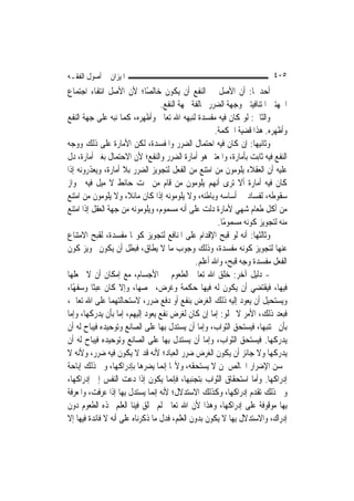 ‫ﺍﳌﻴﺰﺍﻥ ﰲ ﺃﺻﻮﻝ ﺍﻟﻔﻘـﻪ‬                                                      ‫٥٠٤‬
‫ﺃﺣﺪﳘﺎ: ﺃﻥ ﺍﻷﺻﻞ ﰲ ﺍﻟﻨﻔﻊ ﺃﻥ ﻳﻜﻮﻥ ﺧﺎﻟﺼًﺎ؛ ﻷﻥ ﺍﻷﺻﻞ ﺍﻧﺘﻔﺎﺀ ﺍﺟﺘﻤﺎﻉ‬
                                  ‫ﺍﳉﻬﺘﲔ ﺍﳌﺘﻨﺎﻓﻴﺘﲔ ﻭﺟﻬﺔ ﺍﻟﻀﺮﺭ ﳐﺎﻟﻔﺔ ﳉﻬﺔ ﺍﻟﻨﻔﻊ.‬
‫ﻭﺍﻟﺜﺎﱐ: ﻟﻮ ﻛﺎﻥ ﻓﻴﻪ ﻣﻔﺴﺪﺓ ﻟﻨﺒﻬﻪ ﺍﷲ ﺗﻌﺎﱃ ﻭﺃﻇﻬﺮﻩ، ﻛﻤﺎ ﻧﺒﻪ ﻋﻠﻰ ﺟﻬﺔ ﺍﻟﻨﻔﻊ‬
                                                      ‫ﻭﺃﻇﻬﺮﻩ. ﻫﺬﺍ ﻗﻀﻴﺔ ﺍﳊﻜﻤﺔ.‬
‫ﻭﺛﺎﻧﻴﻬﺎ: ﺇﻥ ﻛﺎﻥ ﻓﻴﻪ ﺍﺣﺘﻤﺎﻝ ﺍﻟﻀﺮﺭ ﻭﺍﳌﻔﺴﺪﺓ، ﻟﻜﻦ ﺍﻷﻣﺎﺭﺓ ﻋﻠﻰ ﺫﻟﻚ ﻭﻭﺟﻪ‬
‫ﺍﻟﻨﻔﻊ ﻓﻴﻪ ﺛﺎﺑﺖ ﺑﺄﻣﺎﺭﺓ، ﻭﺍﳌﻌﺘﱪ ﻫﻮ ﺃﻣﺎﺭﺓ ﺍﻟﻀﺮﺭ ﻭﺍﻟﻨﻔﻊ؛ ﻷﻥ ﺍﻻﺣﺘﻤﺎﻝ ﺑﻐﲑ ﺃﻣﺎﺭﺓ، ﺩﻝ‬
‫ﻋﻠﻴﻪ ﺃﻥ ﺍﻟﻌﻘﻼﺀ ﻳﻠﻮﻣﻮﻥ ﻣﻦ ﺍﻣﺘﻨﻊ ﻣﻦ ﺍﻟﻔﻌﻞ ﻟﺘﺠﻮﻳﺰ ﺍﻟﻀﺮﺭ ﺑﻼ ﺃﻣﺎﺭﺓ، ﻭﻳﻌﺬﺭﻭﻧﻪ ﺇﺫﺍ‬
‫ﻛﺎﻥ ﻓﻴﻪ ﺃﻣﺎﺭﺓ ﺃﻻ ﺗﺮﻯ ﺃ‪‬ﻬﻢ ﻳﻠﻮﻣﻮﻥ ﻣﻦ ﻗﺎﻡ ﻣﻦ ﲢﺖ ﺣﺎﺋﻂ ﻻ ﻣﻴﻞ ﻓﻴﻪ ﳉﻮﺍﺯ‬
                                                      ‫ﻧ‬
‫ﺳﻘﻮﻃﻪ، ﻟﻔﺴﺎﺩ ﰲ ﺃﺳﺎﺳﻪ ﻭﺑﺎﻃﻨﻪ، ﻭﻻ ﻳﻠﻮﻣﻮﻧﻪ ﺇﺫﺍ ﻛﺎﻥ ﻣﺎﺋﻼﹰ، ﻭﻻ ﻳﻠﻮﻣﻮﻥ ﻣﻦ ﺍﻣﺘﻨﻊ‬
‫ﻣﻦ ﺃﻛﻞ ﻃﻌﺎﻡ ﺷﻬﻲ ﻷﻣﺎﺭﺓ ﺩﻟﺖ ﻋﻠﻰ ﺃﻧﻪ ﻣﺴﻤﻮﻡ، ﻭﻳﻠﻮﻣﻮﻧﻪ ﻣﻦ ﺟﻬﺔ ﺍﻟﻌﻘﻞ ﺇﺫﺍ ﺍﻣﺘﻨﻊ‬
                                                       ‫ﻣﻨﻪ ﻟﺘﺠﻮﻳﺰ ﻛﻮﻧﻪ ﻣﺴﻤﻮﻣًﺎ.‬
‫ﻭﺛﺎﻟﺜﻬﺎ: ﺃﻧﻪ ﻟﻮ ﻗﺒﺢ ﺍﻹﻗﺪﺍﻡ ﻋﻠﻰ ﺍﳌﻨﺎﻓﻊ ﻟﺘﺠﻮﻳﺰ ﻛﻮ‪‬ﺎ ﻣﻔﺴﺪﺓ، ﻟﻘﺒﺢ ﺍﻻﻣﺘﻨﺎﻉ‬
‫ﻋﻨﻬﺎ ﻟﺘﺠﻮﻳﺰ ﻛﻮﻧﻪ ﻣﻔﺴﺪﺓ، ﻭﺫﻟﻚ ﻭﺟﻮﺏ ﻣﺎ ﻻ ﻳﻄﺎﻕ، ﻓﺒﻄﻞ ﺃﻥ ﻳﻜﻮﻥ ﲡﻮﻳﺰ ﻛﻮﻥ‬
                                               ‫ﺍﻟﻔﻌﻞ ﻣﻔﺴﺪﺓ ﻭﺟﻪ ﻗﺒﺢ، ﻭﺍﷲ ﺃﻋﻠﻢ.‬
‫- ﺩﻟﻴﻞ ﺁﺧﺮ: ﺧﻠﻖ ﺍﷲ ﺗﻌﺎﱃ ﺍﻟﻄﻌﻮﻡ ﰲ ﺍﻷﺟﺴﺎﻡ، ﻣﻊ ﺇﻣﻜﺎﻥ ﺃﻥ ﻻ ﳚﻌﻠﻬﺎ‬
‫ﻓﻴﻬﺎ، ﻓﻴﻘﺘﻀﻲ ﺃﻥ ﻳﻜﻮﻥ ﻟﻪ ﻓﻴﻬﺎ ﺣﻜﻤﺔ ﻭﻏﺮﺽ، ﳜﺼﻬﺎ، ﻭﺇﻻ ﻛﺎﻥ ﻋﺒﺜﹰﺎ ﻭﺳﻔﻬًﺎ،‬
‫ﻭﻳﺴﺘﺤﻴﻞ ﺃﻥ ﻳﻌﻮﺩ ﺇﻟﻴﻪ ﺫﻟﻚ ﺍﻟﻐﺮﺽ ﺑﻨﻔﻊ ﺃﻭ ﺩﻓﻊ ﺿﺮﺭ، ﻻﺳﺘﺤﺎﻟﺘﻬﻤﺎ ﻋﻠﻰ ﺍﷲ ﺗﻌﺎﱃ،‬
‫ﻓﺒﻌﺪ ﺫﻟﻚ، ﺍﻷﻣﺮ ﻻ ﳜﻠﻮ: ﺇﻣﺎ ﺇﻥ ﻛﺎﻥ ﻟﻐﺮﺽ ﻧﻔﻊ ﻳﻌﻮﺩ ﺇﻟﻴﻬﻢ، ﺇﻣﺎ ﺑﺄﻥ ﻳﺪﺭﻛﻬﺎ، ﻭﺇﻣﺎ‬
‫ﺑﺄﻥ ﳚﺘﻨﺒﻬﺎ، ﻓﻴﺴﺘﺤﻖ ﺍﻟﺜﻮﺍﺏ، ﻭﺇﻣﺎ ﺃﻥ ﻳﺴﺘﺪﻝ ﺑِﻬﺎ ﻋﻠﻰ ﺍﻟﺼﺎﻧﻊ ﻭﺗﻮﺣﻴﺪﻩ ﻓﻴﺒﺎﺡ ﻟﻪ ﺃﻥ‬
‫ﻳﺪﺭﻛﻬﺎ. ﻓﻴﺴﺘﺤﻖ ﺍﻟﺜﻮﺍﺏ، ﻭﺇﻣﺎ ﺃﻥ ﻳﺴﺘﺪﻝ ﺑِﻬﺎ ﻋﻠﻰ ﺍﻟﺼﺎﻧﻊ ﻭﺗﻮﺣﻴﺪﻩ ﻓﻴﺒﺎﺡ ﻟﻪ ﺃﻥ‬
‫ﻳﺪﺭﻛﻬﺎ ﻭﻻ ﺟﺎﺋﺰ ﺃﻥ ﻳﻜﻮﻥ ﺍﻟﻐﺮﺽ ﺿﺮﺭ ﺍﻟﻌﺒﺎﺩ؛ ﻷﻧﻪ ﻗﺪ ﻻ ﻳﻜﻮﻥ ﻓﻴﻪ ﺿﺮﺭ، ﻭﻷﻧﻪ ﻻ‬
‫ﳛﺴﻦ ﺍﻹﺿﺮﺍﺭ ﺍﳋﺎﻟﺺ ﳌﻦ ﻻ ﻳﺴﺘﺤﻘﻪ، ﻭﻷ‪‬ﺎ ﺇ‪‬ﻤﺎ ﻳﻀﺮﻫﺎ ﺑﺈﺩﺭﺍﻛﻬﺎ، ﻭﰲ ﺫﻟﻚ ﺇﺑﺎﺣﺔ‬
                                   ‫ﻧ‬
‫ﺇﺩﺭﺍﻛﻬﺎ. ﻭﺃﻣﺎ ﺍﺳﺘﺤﻘﺎﻕ ﺍﻟﺜﻮﺍﺏ ﺑﺘﺠﻨﺒﻬﺎ، ﻓﺈ‪‬ﻤﺎ ﻳﻜﻮﻥ ﺇﺫﺍ ﺩﻋﺖ ﺍﻟﻨﻔﺲ ﺇﱃ ﺇﺩﺭﺍﻛﻬﺎ،‬
                                      ‫ﻧ‬
‫ﻭﰲ ﺫﻟﻚ ﺗﻘﺪﻡ ﺇﺩﺭﺍﻛﻬﺎ، ﻭﻛﺬﻟﻚ ﺍﻻﺳﺘﺪﻻﻝ؛ ﻷﻧﻪ ﺇ‪‬ﻤﺎ ﻳﺴﺘﺪﻝ ﺑِﻬﺎ ﺇﺫﺍ ﻋﺮﻓﺖ، ﻭﺍﳌﻌﺮﻓﺔ‬
                                ‫ﻧ‬
‫ﺑِﻬﺎ ﻣﻮﻗﻮﻓﺔ ﻋﻠﻰ ﺇﺩﺭﺍﻛﻬﺎ، ﻭﻫﺬﺍ ﻷﻥ ﺍﷲ ﺗﻌﺎﱃ ﻟﹶﻢ ﳜﻠﻖ ﻓﻴﻨﺎ ﺍﻟﻌﻠﻢ ‪‬ﺬﻩ ﺍﻟﻄﻌﻮﻡ ﺩﻭﻥ‬
‫ﺇﺩﺭﺍﻙ، ﻭﺍﻻﺳﺘﺪﻻﻝ ﺑِﻬﺎ ﻻ ﻳﻜﻮﻥ ﺑﺪﻭﻥ ﺍﻟﻌﻠﻢ، ﻓﺪﻝ ﻣﺎ ﺫﻛﺮﻧﺎﻩ ﻋﻠﻰ ﺃﻧﻪ ﻻ ﻓﺎﺋﺪﺓ ﻓﻴﻬﺎ ﺇﻻ‬
 