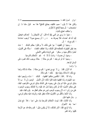 ‫٨٠٤‬                                                        ‫ﺍﳌﻴﺰﺍﻥ ﰲ ﺃﺻﻮﻝ ﺍﻟﻔﻘـﻪ‬
‫ﻭﻟﻜﻦ ﻫﺬﺍ ﻻ ﻳﻠﺰﻡ ﺍﳋﺼﻢ، ﻓﻜﻴﻒ ﻳﺼﻠﺢ ﻟﻠﺪﻓﻊ؟ ﻫﺬﺍ ﻣﻌﲎ ﻗﻮﻝ ﻣﺸﺎﳜﻨﺎ: ﺇﻥ‬
                                         ‫ﺍﺳﺘﺼﺤﺎﺏ ﺍﳊﺎﻝ ﺣﺠﺔ ﻟﻠﺪﻓﻊ ﻻ ﻟﻺﻟﺰﺍﻡ.‬
                                                    ‫ﻭﺍﳌﺨﺎﻟﻒ ﺍﺣﺘﺞ ﺑﺄﺷﻴﺎﺀ:‬
‫- ﻣﻨﻬﺎ: ﻣﺎ ﺭﻭﻱ ﻋﻦ ﺍﻟ‪‬ﻨﺒِﻲ ‪ ‬ﺃﻧﻪ ﻗﺎﻝ: "ﺇﻥ ﺍﻟﺸﻴﻄﺎﻥ ﻳﺄﰐ ﺃﺣﺪﻛﻢ، ﻓﻴﺨﻴﻞ‬
‫ﺇﻟﻴﻪ ﺃﻧﻪ ﻗﺪ ﺃﺣﺪﺙ، ﻓﻼ ﻳﺼﺮﻓﻪ ﺣﱴ ﳚﺪ ﺭﳛ‪‬ﺎ ﺃﻭ ﻳﺴﻤﻊ ﺻﻮﺗ‪‬ﺎ" ﺃﻭﺟﺐ ﺍﺳﺘﺪﺍﻣﺔ‬
                                                             ‫ﺍﳊﻜﻢ ﻣﻊ ﺗﻐﲑ ﺍﳊﺎﻝ.‬
‫- ﻭﻣﻨﻬﺎ: ﺃﻥ ﺍﻟﻔﻘﻬﺎﺀ ﺃﲨﻌﻮﺍ ﻋﻠﻰ ﺫﻟﻚ، ﻷ‪‬ﻢ ﻗﺎﻟﻮﺍ: ﺣﻜﻢ ﺍﻟﺸﺎﻙ ﰲ ﺍﳊﺪﺙ‬
‫ﺑﻌﺪ ﺗﻴﻘﻦ ﺍﻟﻄﻬﺎﺭﺓ، ﻛﺤﻜﻤﻪ ﻗﺒﻞ ﺍﻟﺸﻚ، ﻭﺇﺫﺍ ﺍﺧﺘﻠﻒ ﺍﻟﻌﻠﻤﺎﺀ ﰲ ﺍﳌﺴﺄﻟﺔ ﻋﻠﻰ ﺃﻗﺎﻭﻳﻞ،‬
                        ‫ﺃﺧﺬﻭﺍ ﺑﺎﻷﻗﻞ ﻣﻨﻬﺎ، ﻭﲤﺴﻜﻮﺍ ﰲ ﻧﻔﻲ ﺍﻟﺰﻳﺎﺩﺓ ﺑﺎﻟﻨﻔﻲ ﺍﻷﺻﻠﻲ.‬
          ‫- ﻭﻣﻨﻬﺎ: ﺃﻥ ﺣﺪﻭﺙ ﺍﳊﻮﺍﺩﺙ ﻻ ﺗﺄﺛﲑ ﻟﻪ ﰲ ﺗﻐﻴﲑ ﺍﻷﺣﻜﺎﻡ ﺍﻟﺸﺮﻋﻴﺔ.‬
‫- ﻭﻣﻨﻬﺎ: ﺃﻧﻪ ﻟﻮ ﻟﹶﻢ ﻳﺘﻌﺪ ﺍﳊﻜﻢ ﻣﻦ ﺣﺎﻟﺔ ﺇﱃ ﺣﺎﻟﺔ، ﻳﻮﺟﺐ ﺫﻟﻚ ﻗﺼﺮﻩ ﻋﻠﻰ‬
                                                                   ‫ﺍﻟﺰﻣﺎﻥ ﺍﻟﻮﺍﺣﺪ.‬
                                                                        ‫ﻭﺍﳉﻮﺍﺏ:‬
‫ﺃﻣﺎ ﺍﻷﻭﻝ: ﻗﻠﻨﺎ: ﳓﻦ ﻻ ﳕﻨﻊ ﻣﻦ ﺗﻌﺪﻱ ﺍﳊﻜﻢ ﻣﻦ ﺣﺎﻟﺔ ﺇﱃ ﺣﺎﻟﺔ، ﻟﺪﻻﻟﺔ، ﻭﺇ‪‬ﻤﺎ‬
   ‫ﻧ‬
                               ‫ﳕﻨﻊ ﺫﻟﻚ ﻻ ﻟﺪﻻﻟﺔ، ﻭﻗﻮﻟﻪ ‪ ‬ﰲ ﺫﻟﻚ ﺍﳊﻜﻢ ﺩﻻﻟﺔ.‬
‫ﻭﺃﻣﺎ ﺍﻟﺜﺎﱐ: ﻗﻠﻨﺎ: ﺍﳌﺘﻜﻠﻤﻮﻥ ﺧﺎﻟﻔﻮﺍ ﺍﻟﻔﻘﻬﺎﺀ ﰲ ﺍﻟﺸﻚ ﰲ ﺍﳊﺪﺙ، ﻭﺃﻭﺟﺒﻮﺍ ﻋﻠﻴﻪ‬
‫ﲡﺪﻳﺪ ﺍﻟﻄﻬﺎﺭﺓ، ﻭﺃﻣﺎ ﺍﻟﻔﻘﻬﺎﺀ ﻓﺈ‪‬ﻤﺎ ﻗﺎﻟﻮﺍ ﺫﻟﻚ؛ ﻷﻥ ﺍﻷﺻﻞ ﰲ ﺍﻟﻮﺿﻮﺀ ﺃﻥ ﻻ ﳚﺐ ﺇﻻ‬
                                                  ‫ﻧ‬
‫ﺑﺪﻟﻴﻞ ﺷﺮﻋﻲ، ﻓﺈﺫﺍ ﻟﹶﻢ ﻳﺪﻝ ﻋﻠﻰ ﻭﺟﻮﺑﻪ ﻋﻠﻰ ﺍﻟﺸﺎﻙ ﺑﺪﻟﻴﻞ ﺷﺮﻋﻲ، ﻓﺎﻟﻮﺍﺟﺐ ﺍﻟﺒﻘﺎﺀ‬
‫ﻋﻠﻰ ﺣﻜﻢ ﺍﻷﺻﻞ؛ ﻷﻧﻪ ﻟﻮ ﻛﺎﻥ ﻭﺍﺟﺒًﺎ ﻟﺪﻝ ﺍﷲ ﻋﻠﻴﻪ، ﻭﻻ ﻛﺬﻟﻚ ﻭﺟﻮﺏ ﺍﻟﻮﺿﻮﺀ،‬
  ‫ﻋﻠﻰ ﻣﻦ ﺭﺃﻯ ﺍﳌﺎﺀ، ﻷﻥ ﻭﺟﻮﺏ ﺍﻟﻮﺿﻮﺀ ﻟﻴﺲ ﻫﻮ ﺣﻜﻢ ﺍﻟﻌﻘﻞ ﺣﱴ ﻳﻠﺰﻡ ﺍﻟﺒﻘﺎﺀ ﻋﻠﻴﻪ.‬
‫ﻭﺃﻣﺎ ﺍﻷﺧﺬ ﺑﺎﻷﻗﻞ ﻣﻦ ﺍﻷﻗﺎﻭﻳﻞ؛ ﻓﻸﻧﻪ ﻣﺘﻔﻖ ﻋﻠﻴﻪ، ﻭﺍﻟﺰﻳﺎﺩﺓ ﻋﻠﻴﻪ ﺣﻜﻢ ﺷﺮﻋﻲ،‬
                                                              ‫ﻭﱂ ﻳﺪﻝ ﻋﻠﻴﻬﺎ ﺩﻟﻴﻞ.‬
‫ﻭﺃﻣﺎ ﺍﻟﺜﺎﻟﺚ: ﻗﻠﻨﺎ: ﺛﺒﻮﺕ ﺍﻷﺣﻜﺎﻡ ﺍﻟﺸﺮﻋﻴﺔ ﺑﻨﺎﺀ ﻋﻠﻰ ﺍﳌﺼﺎﱀ، ﻓﻼ ﳝﺘﻨﻊ ﺗﺒﺪﻝ‬
                                                            ‫ﺍﳌﺼﺎﱀ ﺑﺘﻐﲑ ﺍﻷﺣﻮﺍﻝ.‬
‫ﻭﺃﻣﺎ ﺍﻟﺮﺍﺑﻊ: ﻗﻠﻨﺎ: ﺍﻷﻣﺮ ﻛﺬﻟﻚ، ﺇﻻ ﺃﻥ ﻳﻜﻮﻥ ﺩﻟﻴﻞ ﺍﳊﻜﻢ ﻭﻋﻠﺘﻪ ﻗﺪ ﻋﻢ ﺍﻷﺯﻣﻨﺔ‬
                                                                 ‫ﻛﻠﻬﺎ. ﻭﺍﷲ ﺃﻋﻠﻢ.‬
 