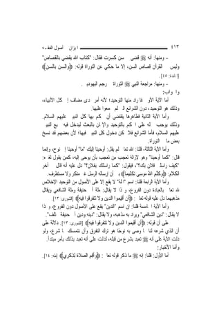 ‫ﺍﳌﻴﺰﺍﻥ ﰲ ﺃﺻﻮﻝ ﺍﻟﻔﻘـﻪ‬                                                                ‫٣١٤‬
‫- ﻭﻣﻨﻬﺎ: ﺃﻧﻪ ‪ ‬ﻗﻀﻰ ﰲ ﺳﻦ ﻛﺴﺮﺕ ﻓﻘﺎﻝ: "ﻛﺘﺎﺏ ﺍﷲ ﻳﻘﻀﻲ ﺑﺎﻟﻘﺼﺎﺹ"‬
‫ﻭﻟﻴﺲ ﰲ ﺍﻟﻘﺮﺁﻥ ﻗﺼﺎﺹ ﺍﻟﺴﻦ، ﺇﻻ ﻣﺎ ﺣﻜﻲ ﻋﻦ ﺍﻟﺘﻮﺭﺍﺓ ﻗﻮﻟﻪ: ‪‬ﻭ‪‬ﺍﻟﺴﻦ ﺑِﺎﻟﺴﻦ‪‬‬
  ‫‪ ‬‬
                                                                             ‫]ﺍﳌﺎﺋﺪﺓ: ٥٤[.‬
                        ‫- ﻭﻣﻨﻬﺎ: ﻣﺮﺍﺟﻌﺔ ﺍﻟ‪‬ﻨﺒِﻲ ‪ ‬ﺍﻟﺘﻮﺭﺍﺓ ﰲ ﺭﺟﻢ ﺍﻟﻴﻬﻮﺩﻳﲔ.‬
                                                                               ‫ﻭﺍﳉﻮﺍﺏ:‬
‫ﺃﻣﺎ ﺍﻵﻳﺔ ﺍﻷﻭﱃ ﻓﺎﳌﺮﺍﺩ ﻣﻨﻬﺎ ﺍﻟﺘﻮﺣﻴﺪ؛ ﻷﻧﻪ ﺃﻣﺮ ‪‬ﺪﻯ ﻣﻀﺎﻑ ﺇﱃ ﻛﻞ ﺍﻷﻧﺒﻴﺎﺀ،‬
                               ‫ﻭﺫﻟﻚ ﻫﻮ ﺍﻟﺘﻮﺣﻴﺪ، ﺩﻭﻥ ﺍﻟﺸﺮﺍﺋﻊ ﺍﻟﱵ ﻟﹶﻢ ﳚﻤﻌﻮﺍ ﻋﻠﻴﻬﺎ.‬
‫ﻭﺃﻣﺎ ﺍﻵﻳﺔ ﺍﻟﺜﺎﻧﻴﺔ ﻓﻈﺎﻫﺮﻫﺎ ﻳﻘﺘﻀﻲ ﺃﻥ ﳛﻜﻢ ﺑِﻬﺎ ﻛﻞ ﺍﻟﻨﺒﻴﲔ ﻋﻠﻴﻬﻢ ﺍﻟﺴﻼﻡ.‬
‫ﻭﺫﻟﻚ ﻳﻮﺟﺐ ﲪﻠﻪ ﻋﻠﻰ ﺍﳊﻜﻢ ﺑﺎﻟﺘﻮﺣﻴﺪ ﻭﺍﻹﳝﺎﻥ ﺑﺎﻟﺒﻌﺚ ﻟﻴﺪﺧﻞ ﻓﻴﻪ ﲨﻴﻊ ﺍﻟﻨﺒﻴﲔ‬
‫ﻋﻠﻴﻬﻢ ﺍﻟﺴﻼﻡ، ﻓﺄﻣﺎ ﺍﻟﺸﺮﺍﺋﻊ ﻓﻼ ﳝﻜﻦ ﺩﺧﻮﻝ ﻛﻞ ﺍﻟﻨﺒﻴﲔ ﻓﻴﻬﺎ؛ ﻷﻥ ﺑﻌﻀﻬﻢ ﻗﺪ ﻧﺴﺦ‬
                                                                     ‫ﺑﻌﺾ ﻣﺎ ﰲ ﺍﻟﺘﻮﺭﺍﺓ.‬
‫ﻭﺃﻣﺎ ﺍﻵﻳﺔ ﺍﻟﺜﺎﻟﺜﺔ، ﻗﻠﻨﺎ: ﺍﷲ ﺗﻌﺎﱃ ﻟﹶﻢ ﻳﻘﻞ: ﺃﻭﺣﻴﻨﺎ ﺇﻟﻴﻚ "ﻣﺎ" ﺃﻭﺣﻴﻨﺎ ﺇﱃ ﻧﻮﺡ، ﻭﺇ‪‬ﻤﺎ‬
  ‫ﻧ‬
‫ﻗﺎﻝ: "ﻛﻤﺎ ﺃﻭﺣﻴﻨﺎ" ﻭﻫﻮ ﻹﺯﺍﻟﺔ ﺗﻌﺠﺐ ﻣﻦ ﺗﻌﺠﺐ ﺑﺄﻥ ﻳﻮﺣﻰ ﺇﻟﻴﻪ، ﻛﻤﻦ ﻳﻘﻮﻝ ﻟﻐﲑﻩ:‬
‫"ﻛﻴﻒ ﺭﺍﺳﻠﲏ ﻓﻼﻥ ﺑﻚ؟"، ﻓﻴﻘﻮﻝ: "ﻛﻤﺎ ﺭﺍﺳﻠﻚ ﺑﻔﻼﻥ؟" ﺩﻝ ﻋﻠﻴﻪ ﺃﻧﻪ ﻗﺎﻝ ﰲ ﺁﺧﺮ‬
   ‫ﺍﻟﻜﻼﻡ: ‪‬ﻭﻛﻠﻢ ﺍﷲ ‪‬ﻮﺳ‪‬ﻰ ‪‬ﺗﻜﻠِﻴﻤ‪‬ﺎ‪ ‬ﺑﲔ ﺃﻥ ﺇﺭﺳﺎﻟﻪ ﺍﻟﺮﺳﻞ ﻏﲑ ﻣﻨﻜﺮ ﻭﻻ ﻣﺴﺘﻄﺮﻑ.‬
                                                            ‫ﹾ‬      ‫‪ ‬ﹶﱠ ‪ ُ ‬ﻣ‬
‫ﻭﺃﻣﺎ ﺍﻵﻳﺔ ﺍﻟﺮﺍﺑﻌﺔ ﻗﻠﻨﺎ: ﺍﺳﻢ "ﺍﳌﻠﺔ" ﻻ ﻳﻘﻊ ﺇﻻ ﻋﻠﻰ ﺍﻷﺻﻮﻝ ﻣﻦ ﺍﻟﺘﻮﺣﻴﺪ ﺍﻹﺧﻼﺹ‬
‫ﷲ ﺗﻌﺎﱃ ﺑﺎﻟﻌﺒﺎﺩﺓ ﺩﻭﻥ ﺍﻟﻔﺮﻭﻉ، ﻭﳍﺬﺍ ﻻ ﻳﻘﺎﻝ: ﻣﻠﺔ ﺃﰊ ﺣﻨﻴﻔﺔ ﻭﻣﻠﺔ ﺍﻟﺸﺎﻓﻌﻲ ﻭﻳﻘﺎﻝ‬
      ‫ﻣﺬﻫﺒﻬﻤﺎ ﺩﻝ ﻋﻠﻴﻪ ﻗﻮﻟﻪ ﺗﻌﺎﱃ: ‪‬ﹶﺃﻥ ﹶﺃﻗِﻴ ‪‬ﻮﺍ ﺍﻟ ‪‬ﻳﻦ ﻭﻻ ‪‬ﺗﺘﻔﺮﻗﹸﻮﺍ ﻓِﻴﻪ‪] ‬ﺍﻟﺸﻮﺭﻯ: ٣١[.‬
                      ‫ِ‬       ‫ﹾ ﻤ ﺪ ‪  ‬ﹶ ‪‬ﹶ ‪‬‬
‫ﻭﺃﻣﺎ ﺍﻵﻳﺔ ﺍﳋﺎﻣﺴﺔ ﻗﻠﻨﺎ: ﺇﻥ ﺍﺳﻢ "ﺍﻟﺪﻳﻦ" ﻳﻘﻊ ﻋﻠﻰ ﺍﻷﺻﻮﻝ ﺩﻭﻥ ﺍﻟﻔﺮﻭﻉ، ﻭﳍﺬﺍ‬
  ‫ﻻ ﻳﻘﺎﻝ: "ﺩﻳﻦ ﺍﻟﺸﺎﻓﻌﻲ" ﻭﻳﺮﺍﺩ ﺑﻪ ﻣﺬﻫﺒﻪ، ﻭﻻ ﻳﻘﺎﻝ: "ﺩﻳﻨﻪ ﻭﺩﻳﻦ ﺃﰊ ﺣﻨﻴﻔﺔ ﳐﺘﻠﻒ".‬
‫ﻋﻠﻰ ﺃﻥ ﻗﻮﻟﻪ: ‪‬ﹶﺃﻥ ﹶﺃﻗِﻴ ‪‬ﻮﺍ ﺍﻟ ‪‬ﻳﻦ ﻭﻻ ‪‬ﺗﺘﻔﺮﻗﹸﻮﺍ ﻓِﻴﻪ‪] ‬ﺍﻟﺸﻮﺭﻯ: ٣١[. ﺩﻻﻟﺔ ﻋﻠﻰ‬
                             ‫ِ‬       ‫ﹾ ﻤ ﺪ ‪  ‬ﹶ ‪‬ﹶ ‪‬‬
‫ﺃﻥ ﺍﻟﺬﻱ ﺷﺮﻋﻪ ﻟﻨﺎ ﳑﺎ ﻭﺻﻰ ﺑﻪ ﻧﻮﺣًﺎ ﻫﻮ ﺗﺮﻙ ﺍﻟﺘﻔﺮﻕ ﻭﺃﻥ ﻧﺘﻤﺴﻚ ﲟﺎ ﺷﺮﻉ، ﻭﻟﻮ‬
   ‫ﺩﻟﺖ ﺍﻵﻳﺔ ﻋﻠﻰ ﺃﻧﻪ ‪ ‬ﺗﻌﺒﺪ ﺑﺸﺮﻉ ﻣﻦ ﻗﺒﻠﻪ، ﻟﺪﻟﺖ ﻋﻠﻰ ﺃﻧﻪ ﺗﻌﺒﺪ ﺑﺬﻟﻚ ﺑﺄﻣﺮ ﻣﺒﺘﺪﺃ.‬
                                                                           ‫ﻭﺃﻣﺎ ﺍﻷﺧﺒﺎﺭ:‬
‫ﺃﻣﺎ ﺍﻷﻭﻝ: ﻗﻠﻨﺎ: ﺇﻧﻪ ‪ ‬ﻣﺎ ﺫﻛﺮ ﻗﻮﻟﻪ ﺗﻌﺎﱃ: ‪‬ﻭﹶﺃﻗﻢ ﺍﻟﺼﻼﺓ ِﻟﺬﻛﺮِﻱ‪] ‬ﻃﻪ: ٤١[.‬
                ‫‪  ِ ِ ‬ﹶﹶ ِ ﹾ‬
 