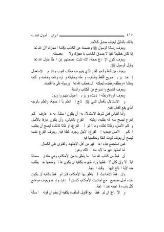 ‫ﺍﳌﻴﺰﺍﻥ ﰲ ﺃﺻﻮﻝ ﺍﻟﻔﻘـﻪ‬                                                      ‫٥١٤‬
                                               ‫ﺑﺬﻟﻚ ﺑﺎﻟﺪﻟﻴﻞ ﻟﻴﻌﺮﻑ ﺻﺪﻕ ﻛﻼﻣﻪ.‬
‫ﻭﻳﻌﺮﻑ ﺭﺳﺎﻟﺔ ﺍﻟﺮﺳﻮﻝ ‪ ‬ﻭﻋﺼﻤﺘﻪ ﻋﻦ ﺍﻟﻜﺬﺏ ﺑﺈﻗﺎﻣﺔ ﺍﳌﻌﺠﺰﺓ، ﻷﻥ ﺍﷲ ﺗﻌﺎﱃ‬
                ‫ﺇﺫﺍ ﻛﺎﻥ ﺣﻜﻴﻤًﺎ ﻏﻨﻴًﺎ ﻻ ﻳﺼﺪﻕ ﺍﻟﻜﺎﺫﺏ ﺑﺎﳌﻌﺠﺰﺓ، ﻭﻻ ﳜﱪ ﺑﻌﺼﻤﺘﻪ.‬
‫ﻭﻳﻌﺮﻑ ﻛﻮﻥ ﺍﻹﲨﺎﻉ ﺣﺠﺔ، ﻷﻧﻪ ﺗﺜﺒﺖ ﻋﺼﻤﺘﻬﻢ ﻋﻦ ﺍﳋﻄﺄ ﺑﻘﻮﻝ ﺍﷲ ﺗﻌﺎﱃ‬
                                                              ‫ﻭﻗﻮﻝ ﺍﻟﺮﺳﻮﻝ ‪.‬‬
‫ﻭﻳﻌﺮﻑ ﻣﻦ ﺍﻟﻠﻐﺔ ﻭﺍﻟﻨﺤﻮ ﺍﻟﻘﺪﺭ ﺍﻟﺬﻱ ﻳﻔﻬﻢ ﻣﻨﻪ ﺧﻄﺎﺏ ﺍﻟﻌﺮﺏ ﻭﻋﺎﺩ‪‬ﻢ ﰲ ﺍﻻﺳﺘﻌﻤﺎﻝ‬
‫ﺇﱃ ﺣﺪ ﳝﻴﺰ ﺑﲔ ﺻﺮﻳﺢ ﺍﻟﻠﻔﻆ ﻭﻇﺎﻫﺮﻩ، ﻭﳎﻤﻠﻪ ﻭﺣﻘﻴﻘﺘﻪ ﻭﳎﺎﺯﻩ ﻭﻋﺎﻣﻪ ﻭﺧﺎﺻﻪ ﻭﳏﻜﻤﻪ‬
         ‫ﻭﻣﺘﺸﺎ‪‬ﻪ ﻭﻣﻄﻠﻘﻪ ﻭﻣﻘﻴﺪﻩ، ﻟﻴﻤﻜﻨﻪ ﲪﻞ ﺧﻄﺎﺏ ﺍﷲ ﺗﻌﺎﱃ ﻭﺭﺳﻮﻟﻪ ﻋﻠﻰ ﻣﺎ ﺍﻗﺘﻀﺎﻩ.‬
                               ‫ﻭﻳﻌﺮﻑ ﺍﻟﻨﺎﺳﺦ ﻭﺍﳌﻨﺴﻮﺥ ﻣﻦ ﺍﻟﻜﺘﺎﺏ ﻭﺍﻟﺴﻨﺔ.‬
               ‫ﻭﻳﻌﺮﻑ ﺍﻟﺮﻭﺍﺓ ﻭﻧﻘﻠﺔ ﺍﳊﺪﻳﺚ، ﻭﳝﻴﺰ ﺑﲔ ﺍﳌﻘﺒﻮﻝ ﻣﻨﻬﻢ ﻭﺍﳌﺮﺩﻭﺩ.‬
‫ﻭﰲ ﺍﻻﺳﺘﺪﻻﻝ ﺑﺄﻓﻌﺎﻝ ﺍﻟ‪‬ﻨﺒِﻲ ‪ ‬ﳛﺘﺎﺝ ﺇﱃ ﺍﻟﻌﻠﻢ ﺑﺄ‪‬ﺎ ﺣﺠﺔ، ﻭﺍﻟﻌﻠﻢ ﺑﺎﻟﻮﺟﻪ‬
                                                           ‫ﺍﻟﺬﻱ ﻳﻘﻊ ﺍﻟﻔﻌﻞ ﻋﻠﻴﻪ.‬
‫ﻭﺃﻣﺎ ﺍﻟﻘﻴﺎﺱ ﻓﻤﻦ ﺷﺮﻁ ﺍﻻﺳﺘﺪﻻﻝ ﺑﻪ: ﺃﻥ ﻳﻜﻮﻥ ﺍﳌﺴﺘﺪﻝ ﺑﻪ ﻏﲑ ﻋﺎﺭﻑ ﲝﻜﻢ‬
‫ﺍﻟﻔﺮﻉ ﻟﻴﺼﺢ ﻣﻨﻪ ﺃﻧﻪ ﻳﻄﻠﺒﻪ، ﻭﻳﺜﺒﺘﻪ ﰲ ﺍﻟﻔﺮﻉ ﺑﺎﻟﻘﻴﺎﺱ، ﻭﺃﻥ ﻳﻜﻮﻥ ﻋﺎﺭﻓﹰﺎ ﺑﺎﻷﺻﻞ‬
‫ﻭﲝﻜﻢ ﺍﻷﺻﻞ، ﻭﻇﺎﻧًﺎ ﻟﻌﻠﺘﻪ، ﻭﻋﺎﳌﹰﺎ ﺛﺒﻮ‪‬ﺎ ﰲ ﺍﻟﻔﺮﻉ، ﺃﻭ ﻇﺎﻧًﺎ ﻟﺬﻟﻚ، ﻟﻴﺼﺢ ﺃﻥ ﻳﻄﻠﺐ‬
‫ﺍﳊﻜﻢ ﰲ ﺍﻷﺻﻞ ﻓﻴﻌﺪﻳﻪ ﺇﱃ ﺍﻟﻔﺮﻉ، ﻷﺟﻞ ﻭﺟﻮﺩ ﺍﻟﻌﻠﺔ ﻓﻴﻪ. ﻭﻳﻌﺮﻑ ﺍﻟﻔﺮﻉ ﻧﻔﺴﻪ‬
                                        ‫ﻟﻴﺼﺢ ﺃﻥ ﻳﻌﺮﻑ ﺛﺒﻮﺕ ﺍﻟﻌﻠﺔ ﻭﺣﻜﻤﻬﺎ ﻓﻴﻪ.‬
       ‫ﻓﻤﻦ ﺍﺳﺘﺠﻤﻊ ﻫﺬﻩ ﺍﳌﻌﺎﱐ ﻓﻬﻮ ﻣﻦ ﺃﻫﻞ ﺍﻻﺟﺘﻬﺎﺩ ﻭﺍﻟﻔﺘﻮﻯ ﻋﻠﻰ ﺍﻟﻜﻤﺎﻝ.‬
                                  ‫ﺃﻣﺎ ﺃﺻﻠﻬﺎ: ﻓﻬﻮ ﻣﺎ ﻻﺑﺪ ﻣﻨﻪ ﰲ ﺫﻟﻚ ﻭﻫﻮ:‬
‫ﺃﻥ ﳛﻔﻆ ﻣﻦ ﻛﺘﺎﺏ ﺍﷲ ﺗﻌﺎﱃ ﻣﺎ ﻳﺘﻌﻠﻖ ﺑﻪ ﻣﻦ ﺍﻷﺣﻜﺎﻡ، ﻭﻫﻲ ﻣﻘﺪﺍﺭ ﲬﺴﻤﺎﺋﺔ‬
‫ﺁﻳﺔ. ﺃﻻ ﻭﺇﻥ ﻛﺎﻥ ﻻ ﳛﻔﻈﻬﺎ ﻭﺭﺍﺀ ﻇﻬﺮﻩ، ﻳﻜﻔﻴﻪ ﺃﻥ ﻳﻜﻮﻥ ﻋﺎﳌﹰﺎ ﲟﻮﺍﺿﻌﻬﺎ ﺣﱴ ﻳﻄﻠﺐ‬
                                             ‫ﻣﻨﻪ ﺍﻵﻳﺔ ﺍﶈﺘﺎﺝ ﺇﻟﻴﻬﺎ ﰲ ﻭﻗﺖ ﺍﳊﺎﺟﺔ.‬
‫ﻭﺃﻥ ﳛﻔﻆ ﺍﻷﺣﺎﺩﻳﺚ ﺍﻟﱵ ﻳﺘﻌﻠﻖ ﺑِﻬﺎ ﺍﻷﺣﻜﺎﻡ، ﻓﺈﻥ ﻟﹶﻢ ﳛﻔﻆ ﻳﻜﻔﻴﻪ ﺃﻥ ﻳﻜﻮﻥ‬
‫ﻋﻨﺪﻩ ﺃﺻﻞ ﻣﺼﺤﺢ ﳚﻤﻊ ﺃﺣﺎﺩﻳﺚ ﺍﻷﺣﻜﺎﻡ، ﻛﺴﻨﻦ ﺃﰊ ﺩﺍﻭﺩ ﻭﻏﲑﻩ، ﻭﻳﻌﺮﻑ ﻣﻮﺍﺿﻊ‬
                                                   ‫ﻛﻞ ﺑﺎﺏ، ﻓﲑﺍﺟﻌﻪ ﻋﻨﺪ ﺍﳊﺎﺟﺔ.‬
‫ﻭﰲ ﺍﻹﲨﺎﻉ: ﺇﻥ ﻟﹶﻢ ﳛﻔﻆ ﲨﻴﻊ ﺃﻗﺎﻭﻳﻞ ﺍﻟﺴﻠﻒ، ﻳﻜﻔﻴﻪ ﺃﻥ ﻳﻌﻠﻢ ﺃﻥ ﻗﻮﻟﻪ ﰲ ﺍﳌﺴﺄﻟﺔ‬
 