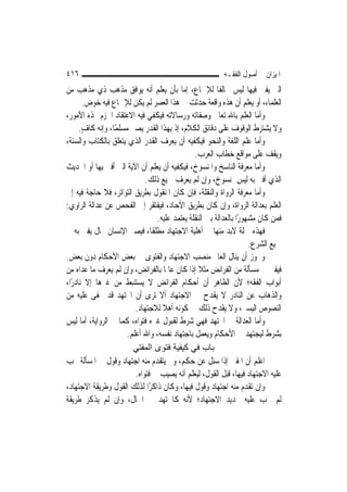 ‫٦١٤‬                                                       ‫ﺍﳌﻴﺰﺍﻥ ﰲ ﺃﺻﻮﻝ ﺍﻟﻔﻘـﻪ‬
‫ﺍﻟﱵ ﻳﻔﱵ ﻓﻴﻬﺎ ﻟﻴﺲ ﳐﺎﻟﻔﹰﺎ ﻟﻺﲨﺎﻉ، ﺇﻣﺎ ﺑﺄﻥ ﻳﻌﻠﻢ ﺃﻧﻪ ﻳﻮﺍﻓﻖ ﻣﺬﻫﺐ ﺫﻱ ﻣﺬﻫﺐ ﻣﻦ‬
       ‫ﺍﻟﻌﻠﻤﺎﺀ، ﺃﻭ ﻳﻌﻠﻢ ﺃﻥ ﻫﺬﻩ ﻭﺍﻗﻌﺔ ﺣﺪﺛﺖ ﰲ ﻫﺬﺍ ﺍﻟﻌﺼﺮ ﻟﹶﻢ ﻳﻜﻦ ﻟﻺﲨﺎﻉ ﻓﻴﻪ ﺧﻮﺽ.‬
‫ﻭﺃﻣﺎ ﺍﻟﻌﻠﻢ ﺑﺎﷲ ﺗﻌﺎﱃ ﻭﺻﻔﺎﺗﻪ ﻭﺭﺳﺎﻻﺗﻪ ﻓﻴﻜﻔﻲ ﻓﻴﻪ ﺍﻻﻋﺘﻘﺎﺩ ﺍﳉﺰﻡ ‪‬ﺬﻩ ﺍﻷﻣﻮﺭ،‬
      ‫ﻭﻻ ﻳﺸﺘﺮﻁ ﺍﻟﻮﻗﻮﻑ ﻋﻠﻰ ﺩﻗﺎﺋﻖ ﺍﻟﻜﻼﻡ، ﺇﺫ ﺑِﻬﺬﺍ ﺍﻟﻘﺪﺭ ﻳﺼﲑ ﻣﺴﻠﻤًﺎ، ﻭﺇﻧﻪ ﻛﺎﻑ.‬
       ‫ٍ‬
‫ﻭﺃﻣﺎ ﻋﻠﻢ ﺍﻟﻠﻐﺔ ﻭﺍﻟﻨﺤﻮ ﻓﻴﻜﻔﻴﻪ ﺃﻥ ﻳﻌﺮﻑ ﺍﻟﻘﺪﺭ ﺍﻟﺬﻱ ﻳﺘﻌﻠﻖ ﺑﺎﻟﻜﺘﺎﺏ ﻭﺍﻟﺴﻨﺔ،‬
                                                ‫ﻭﻳﻘﻒ ﻋﻠﻰ ﻣﻮﺍﻗﻊ ﺧﻄﺎﺏ ﺍﻟﻌﺮﺏ.‬
‫ﻭﺃﻣﺎ ﻣﻌﺮﻓﺔ ﺍﻟﻨﺎﺳﺦ ﻭﺍﳌﻨﺴﻮﺥ، ﻓﻴﻜﻔﻴﻪ ﺃﻥ ﻳﻌﻠﻢ ﺃﻥ ﺍﻵﻳﺔ ﺍﻟﱵ ﺃﻓﱴ ﺑِﻬﺎ ﺃﻭ ﺍﳊﺪﻳﺚ‬
                              ‫ﺍﻟﺬﻱ ﺃﻓﱴ ﺑﻪ ﻟﻴﺲ ﲟﻨﺴﻮﺥ، ﻭﺇﻥ ﻟﹶﻢ ﻳﻌﺮﻑ ﲨﻴﻊ ﺫﻟﻚ.‬
‫ﻭﺃﻣﺎ ﻣﻌﺮﻓﺔ ﺍﻟﺮﻭﺍﺓ ﻭﺍﻟﻨﻘﻠﺔ، ﻓﺈﻥ ﻛﺎﻥ ﺍﳌﻨﻘﻮﻝ ﺑﻄﺮﻳﻖ ﺍﻟﺘﻮﺍﺗﺮ، ﻓﻼ ﺣﺎﺟﺔ ﻓﻴﻪ ﺇﱃ‬
‫ﺍﻟﻌﻠﻢ ﺑﻌﺪﺍﻟﺔ ﺍﻟﺮﻭﺍﺓ، ﻭﺇﻥ ﻛﺎﻥ ﺑﻄﺮﻳﻖ ﺍﻵﺣﺎﺩ، ﻓﻴﻔﺘﻘﺮ ﺇﱃ ﺍﻟﻔﺤﺺ ﻋﻦ ﻋﺪﺍﻟﺔ ﺍﻟﺮﺍﻭﻱ:‬
                                  ‫ﻓﻤﻦ ﻛﺎﻥ ﻣﺸﻬﻮﺭًﺍ ﺑﺎﻟﻌﺪﺍﻟﺔ ﺑﲔ ﺍﻟﻨﻘﻠﺔ ﻳﻌﺘﻤﺪ ﻋﻠﻴﻪ.‬
‫ﻓﻬﺬﻩ ﲨﻠﺔ ﻻﺑﺪ ﻣﻨﻬﺎ ﰲ ﺃﻫﻠﻴﺔ ﺍﻻﺟﺘﻬﺎﺩ ﻣﻄﻠﻘﹰﺎ، ﻓﻴﺼﲑ ﺍﻹﻧﺴﺎﻥ ﲝﺎﻝ ﻳﻔﱵ ﺑﻪ ﰲ‬
                                                                      ‫ﲨﻴﻊ ﺍﻟﺸﺮﻉ.‬
‫ﻭﳚﻮﺯ ﺃﻥ ﻳﻨﺎﻝ ﺍﻟﻌﺎﱂ ﻣﻨﺼﺐ ﺍﻻﺟﺘﻬﺎﺩ ﻭﺍﻟﻔﺘﻮﻯ ﰲ ﺑﻌﺾ ﺍﻷﺣﻜﺎﻡ ﺩﻭﻥ ﺑﻌﺾ.‬
‫ﻓﻴﻔﱵ ﰲ ﻣﺴﺄﻟﺔ ﻣﻦ ﺍﻟﻔﺮﺍﺋﺾ ﻣﺜﻼ ﺇﺫﺍ ﻛﺎﻥ ﻋﺎﳌﹰﺎ ﺑﺎﻟﻔﺮﺍﺋﺾ، ﻭﺇﻥ ﻟﹶﻢ ﻳﻌﺮﻑ ﻣﺎ ﻋﺪﺍﻩ ﻣﻦ‬
                                                  ‫ﹰ‬
‫ﺃﺑﻮﺍﺏ ﺍﻟﻔﻘﻪ؛ ﻷﻥ ﺍﻟﻈﺎﻫﺮ ﺃﻥ ﺃﺣﻜﺎﻡ ﺍﻟﻔﺮﺍﺋﺾ ﻻ ﻳﺴﺘﻨﺒﻂ ﻣﻦ ﻏﲑﻫﺎ ﺇﻻ ﻧﺎﺩﺭًﺍ،‬
‫ﻭﺍﻟﺬﻫﺎﺏ ﻋﻦ ﺍﻟﻨﺎﺩﺭ ﻻ ﻳﻘﺪﺡ ﰲ ﺍﻻﺟﺘﻬﺎﺩ ﺃﻻ ﺗﺮﻯ ﺃﻥ ﺍ‪‬ﺘﻬﺪ ﻗﺪ ﳜﻔﻰ ﻋﻠﻴﻪ ﻣﻦ‬
                          ‫ﺍﻟﻨﺼﻮﺹ ﺍﻟﻴﺴﲑ، ﻭﻻ ﻳﻘﺪﺡ ﺫﻟﻚ ﰲ ﻛﻮﻧﻪ ﺃﻫﻼ ﻟﻼﺟﺘﻬﺎﺩ.‬
                                    ‫ﹰ‬
‫ﻭﺃﻣﺎ ﺍﻟﻌﺪﺍﻟﺔ ﰲ ﺍ‪‬ﺘﻬﺪ ﻓﻬﻲ ﺷﺮﻁ ﻟﻘﺒﻮﻝ ﻏﲑﻩ ﻓﺘﻮﺍﻩ، ﻛﻤﺎ ﰲ ﺍﻟﺮﻭﺍﻳﺔ، ﺃﻣﺎ ﻟﻴﺲ‬
                       ‫ﺑﺸﺮﻁ ﻟﻴﺠﺘﻬﺪ ﰲ ﺍﻷﺣﻜﺎﻡ ﻭﻳﻌﻤﻞ ﺑﺎﺟﺘﻬﺎﺩ ﻧﻔﺴﻪ، ﻭﺍﷲ ﺃﻋﻠﻢ.‬
                         ‫ﺑﺎب ﻓﻲ آﻴﻔﻴﺔ ﻓﺘﻮى اﻟﻤﻔﺘﻲ‬
‫ﺍﻋﻠﻢ ﺃﻥ ﺍﳌﻔﱵ ﺇﺫﺍ ﺳﺌﻞ ﻋﻦ ﺣﻜﻢ، ﻭﱂ ﻳﺘﻘﺪﻡ ﻣﻨﻪ ﺍﺟﺘﻬﺎﺩ ﻭﻗﻮﻝ ﰲ ﺍﳌﺴﺄﻟﺔ ﳚﺐ‬
                          ‫ﻋﻠﻴﻪ ﺍﻻﺟﺘﻬﺎﺩ ﻓﻴﻬﺎ، ﻗﺒﻞ ﺍﻟﻘﻮﻝ، ﻟﻴﻌﻠﻢ ﺃﻧﻪ ﻳﺼﻴﺐ ﰲ ﻓﺘﻮﺍﻩ.‬
‫ﻭﺇﻥ ﺗﻘﺪﻡ ﻣﻨﻪ ﺍﺟﺘﻬﺎﺩ ﻭﻗﻮﻝ ﻓﻴﻬﺎ، ﻭﻛﺎﻥ ﺫﺍﻛﺮًﺍ ﻟﺬﻟﻚ ﺍﻟﻘﻮﻝ ﻭﻃﺮﻳﻘﺔ ﺍﻻﺟﺘﻬﺎﺩ،‬
‫ﻟﹶﻢ ﳚﺐ ﻋﻠﻴﻪ ﲡﺪﻳﺪ ﺍﻻﺟﺘﻬﺎﺩ؛ ﻷﻧﻪ ﻛﺎ‪‬ﺘﻬﺪ ﰲ ﺍﳊﺎﻝ، ﻭﺇﻥ ﻟﹶﻢ ﻳﺬﻛﺮ ﻃﺮﻳﻘﺔ‬
 