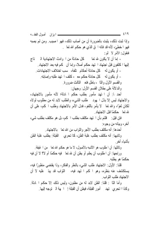 ‫ﺍﳌﻴﺰﺍﻥ ﰲ ﺃﺻﻮﻝ ﺍﻟﻔﻘـﻪ‬                                                       ‫٩١٤‬
‫ﻭﺇﺫﺍ ﺛﺒﺖ ﺫﻟﻚ، ﻳﺜﺒﺖ ﺑﺎﻟﻀﺮﻭﺭﺓ ﺃﻥ ﻣﻦ ﺃﺻﺎﺏ ﺫﻟﻚ، ﻓﻬﻮ ﺍﳌﺼﻴﺐ. ﻭﻣﻦ ﻟﹶﻢ ﻳﺼﺒﻪ‬
                      ‫ﻓﻬﻮ ﺍﳌﺨﻄﺊ، ﻷﻧﻪ ﻗﺪ ﻓﺎﺗﻪ ﺍﳊﻖ ﺍﻟﺬﻱ ﻫﻮ ﺣﻜﻢ ﺍﷲ ﺗﻌﺎﱃ.‬
                                                            ‫ﻓﻨﻘﻮﻝ: ﺍﻷﻣﺮ ﻻ ﳜﻠﻮ:‬
‫- ﺇﻣﺎ ﺃﻥ ﻻ ﻳﻜﻮﻥ ﷲ ﺗﻌﺎﱃ ﰲ ﻛﻞ ﺣﺎﺩﺛﺔ ﻣﻦ ﺍﳊﻮﺍﺩﺙ ﺍﻻﺟﺘﻬﺎﺩﻳﺔ ﺍﻟﱵ ﳛﺘﺎﺝ‬
     ‫ﺇﻟﻴﻬﺎ ﺍﳌﻜﻠﻔﻮﻥ ﻗﺒﻞ ﺍﺟﺘﻬﺎﺩ ﺍ‪‬ﺘﻬﺪ ﺣﻜﻢ ﺃﺻﻼﹰ، ﻭﺇﻣﺎ ﺃﻥ ﳛﻜﻢ ﻓﻴﻪ ﺑﻌﺪ ﺍﻻﺟﺘﻬﺎﺩ.‬
    ‫- ﺃﻭ ﻳﻜﻮﻥ ﻟﻪ ﰲ ﻛﻞ ﺣﺎﺩﺛﺔ ﺃﺣﻜﺎﻡ ﳐﺘﻠﻔﺔ، ﲝﺴﺐ ﺍﺧﺘﻼﻑ ﺍﻻﺟﺘﻬﺎﺩﺍﺕ.‬
        ‫- ﺃﻭ ﻳﻜﻮﻥ ﻟﻪ ﰲ ﻛﻞ ﺣﺎﺩﺛﺔ ﺣﻜﻢ ﻣﻌﲔ، ﻛﻠﻒ ﺍ‪‬ﺘﻬﺪ ﻃﻠﺒﻪ ﻭﺇﺻﺎﺑﺘﻪ.‬
                          ‫ﻭﺍﻟﻘﺴﻢ ﺍﻷﻭﻝ ﻭﺍﻟﺜﺎﱐ، ﺑﺎﻃﻞ ﻓﺘﻌﲔ ﺍﻟﺜﺎﻟﺚ ﺿﺮﻭﺭﺓ.‬
                                ‫ﻭﺍﻟﺪﻻﻟﺔ ﻋﻠﻰ ﺑﻄﻼﻥ ﺍﻟﻘﺴﻢ ﺍﻷﻭﻝ: ﻭﺟﻬﺎﻥ:‬
‫ﺃﺣﺪﳘﺎ: ﺃﻥ ﺍ‪‬ﺘﻬﺪ ﻣﺄﻣﻮﺭ ﺑﻄﻠﺐ ﺣﻜﻢ ﺍﳊﺎﺩﺛﺔ؛ ﻷﻧﻪ ﻣﺄﻣﻮﺭ ﺑﺎﻻﺟﺘﻬﺎﺩ،‬
‫ﻭﺍﻻﺟﺘﻬﺎﺩ ﻟﻴﺲ ﺇﻻ ﺑﺬﻝ ﺍ‪‬ﻬﻮﺩ ﰲ ﻃﻠﺐ ﺍﻟﺸﻲﺀ، ﻭﺍﻟﻄﻠﺐ ﻻﺑﺪ ﻟﻪ ﻣﻦ ﻣﻄﻠﻮﺏ ﻟﻮﻻﻩ‬
‫ﻟﻜﺎﻥ ﻟﻐﻮًﺍ، ﻭﺍﷲ ﺗﻌﺎﱃ ﻻ ﻳﺄﻣﺮ ﺑﺎﻟﻠﻐﻮ، ﻓﺪﻝ ﺍﻷﻣﺮ ﺑﺎﻻﺟﺘﻬﺎﺩ ﻭﻃﻠﺐ ﺍﳊﻜﻢ، ﻋﻠﻰ ﺃﻥ‬
                                                 ‫ﷲ ﺗﻌﺎﱃ ﺣﻜﻤًﺎ ﻗﺒﻞ ﺍﻻﺟﺘﻬﺎﺩ.‬
‫ﻓﺈﻥ ﻗﻴﻞ: ﱂ ﻗﻠﺘﻢ ﺑﺄﻥ ﺍ‪‬ﺘﻬﺪ ﻣﻜﻠﻒ ﺑﻄﻠﺐ ﺍﳊﻜﻢ، ﺑﻞ ﻫﻮ ﻣﻜﻠﻒ ﺑﻄﻠﺐ ﺷﻲﺀ‬
                                                       ‫ﺁﺧﺮ، ﻭﺑﻴﺎﻧﻪ ﻣﻦ ﻭﺟﻮﻩ:‬
             ‫ﺃﺣﺪﻫﺎ: ﺃﻧﻪ ﻣﻜﻠﻒ ﺑﻄﻠﺐ ﺍﻷﺟﺮ ﻭﺍﻟﺜﻮﺍﺏ ﻣﻦ ﺍﷲ ﺗﻌﺎﱃ ﺑﺎﻻﺟﺘﻬﺎﺩ.‬
‫ﻭﺛﺎﻧﻴﻬﺎ: ﺃﻧﻪ ﻣﻜﻠﻒ ﺑﻄﻠﺐ ﻏﻠﺒﺔ ﺍﻟﻈﻦ، ﻛﺎﳌﺘﺤﺮﻱ ﰲ ﺍﻟﻘﺒﻠﺔ: ﻳﻄﻠﺐ ﻏﻠﺒﺔ ﺍﻟﻈﻦ‬
                                                                 ‫ﺑﺄﺷﻴﺎﺀ ﺃﺧﺮ.‬
   ‫ﻭﺛﺎﻟﺜﻬﺎ: ﺃﻥ ﺍﳌﻄﻠﻮﺏ ﻫﻮ ﺍﻷﺷﺒﻪ ﺑﺎﻷﺻﻮﻝ، ﻻ ﻣﺎ ﻫﻮ ﺣﻜﻢ ﺍﷲ ﺗﻌﺎﱃ ﻣﻦ ﺍﳊﻘﻴﻘﺔ.‬
‫ﻭﺭﺍﺑﻌﻬﺎ: ﺃﻥ ﺍﳌﻄﻠﻮﺏ ﺃﻥ ﻳﻌﻠﻢ ﺃﻭ ﻳﻈﻦ ﺃﻥ ﷲ ﺗﻌﺎﱃ ﻓﻴﻪ ﺣﻜﻤًﺎ ﺃﻡ ﻻ؟ ﻻ ﺃﻥ ﻓﻴﻪ‬
                                                                 ‫ﺣﻜﻤًﺎ ﻫﻮ ﻳﻄﻠﺒﻪ.‬
‫ﻗﻠﻨﺎ: ﺍﻷﻭﻝ: ﺍﻻﺟﺘﻬﺎﺩ ﻃﻠﺐ ﺍﻟﺸﻲﺀ ﺑﺎﻟﻨﻈﺮ ﻭﺍﻟﻔﻜﺮ، ﻭﺫﺍ ﻳﻘﺘﻀﻲ ﻣﻨﻈﻮﺭًﺍ ﻓﻴﻪ،‬
‫ﻳﺴﺘﻜﺸﻒ ﻋﻨﻪ ﺑﻨﻈﺮﻩ، ﻭﻫﻮ ﺍﳊﻜﻢ ﺍ‪‬ﺘﻬﺪ ﻓﻴﻪ، ﰒ ﺍﻟﺜﻮﺍﺏ ﻗﺪ ﻳﺒﺘﲎ ﻋﻠﻴﻪ ﻻ ﺃﻥ‬
                                                            ‫ﺍﻻﺟﺘﻬﺎﺩ ﻃﻠﺐ ﺍﻟﺜﻮﺍﺏ.‬
‫ﻭﺃﻣﺎ ﺍﻟﺜﺎﱐ: ﻗﻠﻨﺎ: ﺍﻟﻈﻦ ﻻﺑﺪ ﻟﻪ ﻣﻦ ﻣﻈﻨﻮﻥ، ﻭﻟﻴﺲ ﺫﻟﻚ ﺇﻻ ﺣﻜﻢ ﺍﳊﺎﺩﺛﺔ.‬
        ‫ﻭﻛﺬﺍ ﺍﳌﺘﺤﺮﻱ ﳚﺘﻬﺪ ﰲ ﺃﻣﻮﺭ ﺍﻟﻘﺒﻠﺔ، ﻓﻴﻈﻦ ﺃﻥ ﺍﻟﻘﺒﻠﺔ ﺇﱃ ﺍﳉﻬﺔ ﺍﻟﱵ ﺗﻮﺟﻪ ﺇﻟﻴﻬﺎ.‬
 