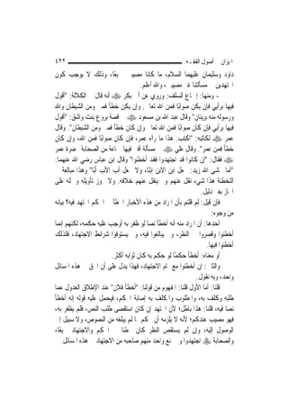 ‫٢٢٤‬                                                     ‫ﺍﳌﻴﺰﺍﻥ ﰲ ﺃﺻﻮﻝ ﺍﻟﻔﻘـﻪ‬
‫ﺩﺍﻭﺩ ﻭﺳﻠﻴﻤﺎﻥ ﻋﻠﻴﻬﻤﺎ ﺍﻟﺴﻼﻡ، ﻣﺎ ﻛﺎﻧﺎ ﻣﺼﻴﺒﲔ ﲨﻴﻌًﺎ، ﻭﺫﻟﻚ ﻻ ﻳﻮﺟﺐ ﻛﻮﻥ‬
                                     ‫ﺍ‪‬ﺘﻬﺪﻳﻦ ﰲ ﻣﺴﺄﻟﺘﻨﺎ ﻏﲑ ﻣﺼﻴﺒﲔ، ﻭﺍﷲ ﺃﻋﻠﻢ.‬
‫- ﻭﻣﻨﻬﺎ: ﺇﲨﺎﻉ ﺍﻟﺴﻠﻒ: ﻭﺭﻭﻱ ﻋﻦ ﺃﰊ ﺑﻜﺮ ‪ ‬ﺃﻧﻪ ﻗﺎﻝ ﰲ ﺍﻟﻜﻼﻟﺔ: "ﺃﻗﻮﻝ‬
‫ﻓﻴﻬﺎ ﺑﺮﺃﻳﻲ ﻓﺈﻥ ﻳﻜﻦ ﺻﻮﺍﺑًﺎ ﻓﻤﻦ ﺍﷲ ﺗﻌﺎﱃ, ﻭﺇﻥ ﻳﻜﻦ ﺧﻄﺄ ﻓﻤﲏ ﻭﻣﻦ ﺍﻟﺸﻴﻄﺎﻥ ﻭﺍﷲ‬
‫ﻭﺭﺳﻮﻟﻪ ﻣﻨﻪ ﺑﺮﻳﺌﺎﻥ" ﻭﻗﺎﻝ ﻋﺒﺪ ﺍﷲ ﺑﻦ ﻣﺴﻌﻮﺩ ‪ ‬ﰲ ﻗﺼﺔ ﺑﺮﻭﻉ ﺑﻨﺖ ﻭﺍﺷﻖ: "ﺃﻗﻮﻝ‬
‫ﻓﻴﻬﺎ ﺑﺮﺃﻳﻲ ﻓﺈﻥ ﻛﺎﻥ ﺻﻮﺍﺑًﺎ ﻓﻤﻦ ﺍﷲ ﺗﻌﺎﱃ ﻭﺇﻥ ﻛﺎﻥ ﺧﻄﺄ ﻓﻤﲏ ﻭﻣﻦ ﺍﻟﺸﻴﻄﺎﻥ". ﻭﻗﺎﻝ‬
‫ﻋﻤﺮ ‪ ‬ﻟﻜﺎﺗﺒﻪ: "ﺍﻛﺘﺐ. ﻫﺬﺍ ﻣﺎ ﺭﺁﻩ ﻋﻤﺮ، ﻓﺈﻥ ﻛﺎﻥ ﺻﻮﺍﺑًﺎ ﻓﻤﻦ ﺍﷲ، ﻭﺇﻥ ﻛﺎﻥ‬
‫ﺧﻄﺄ ﻓﻤﻦ ﻋﻤﺮ". ﻭﻗﺎﻝ ﻋﻠﻲ ‪ ‬ﰲ ﻣﺴﺄﻟﺔ ﺃﻓﱴ ﻓﻴﻬﺎ ﲨﺎﻋﺔ ﻣﻦ ﺍﻟﺼﺤﺎﺑﺔ ﲝﻀﺮﺓ ﻋﻤﺮ‬
‫‪ ‬ﻓﻘﺎﻝ: "ﺇﻥ ﻛﺎﻧﻮﺍ ﻗﺪ ﺍﺟﺘﻬﺪﻭﺍ ﻓﻘﺪ ﺃﺧﻄﺌﻮﺍ" ﻭﻗﺎﻝ ﺍﺑﻦ ﻋﺒﺎﺱ ﺭﺿﻲ ﺍﷲ ﻋﻨﻬﻤﺎ:‬
‫"ﺃﻣﺎ ﳜﺸﻰ ﺍﷲ ﺯﻳﺪ: ﳚﻌﻞ ﺍﺑﻦ ﺍﻻﺑﻦ ﺍﺑﻨًﺎ، ﻭﻻ ﳚﻌﻞ ﺃﺏ ﺍﻷﺏ ﺃﺑًﺎ" ﻭﻫﺬﺍ ﻣﺒﺎﻟﻐﺔ ﰲ‬
‫ﺍﻟﺘﺨﻄﺌﺔ ﻫﺬﺍ ﺷﻲﺀ ﻧﻘﻞ ﻋﻨﻬﻢ ﻭﱂ ﻳﻨﻘﻞ ﻋﻨﻬﻢ ﺧﻼﻓﻪ. ﻭﻻ ﳚﻮﺯ ﺗﺄﻭﻳﻠﻪ ﻭﲪﻠﻪ ﻋﻠﻰ‬
                                                               ‫ﺍ‪‬ﺎﺯ ﺑﻐﲑ ﺩﻟﻴﻞ.‬
‫ﻓﺈﻥ ﻗﻴﻞ: ﻟﹶﻢ ﻗﻠﺘﻢ ﺑﺄﻥ ﺍﳌﺮﺍﺩ ﻣﻦ ﻫﺬﻩ ﺍﻷﺧﺒﺎﺭ ﺍﳋﻄﺄ ﰲ ﺍﳊﻜﻢ ﺍ‪‬ﺘﻬﺪ ﻓﻴﻪ؟ ﺑﻴﺎﻧﻪ‬
                                                                    ‫ﻣﻦ ﻭﺟﻮﻩ:‬
‫ﺃﺣﺪﻫﺎ: ﺃﻥ ﺍﳌﺮﺍﺩ ﻣﻨﻪ ﺃﻧﻪ ﺃﺧﻄﺄ ﻧ ‪‬ﺎ ﻟﻮ ﻇﻔﺮ ﺑﻪ ﺃﻭﺟﺐ ﻋﻠﻴﻪ ﺣﻜﻤﻪ، ﻟﻜﻨﻬﻢ ﺇ‪‬ﻤﺎ‬
   ‫ﻧ‬                                     ‫ﺼ‬
‫ﺃﺧﻄﺌﻮﺍ ﻭﻗﺼﺮﻭﺍ ﰲ ﺍﻟﻨﻈﺮ، ﻭﱂ ﻳﺒﺎﻟﻐﻮﺍ ﻓﻴﻪ، ﻭﱂ ﻳﺴﺘﻮﻓﻮﺍ ﺷﺮﺍﺋﻂ ﺍﻻﺟﺘﻬﺎﺩ، ﻓﻠﺬﻟﻚ‬
                                                                 ‫ﺃﺧﻄﺌﻮﺍ ﻓﻴﻬﺎ.‬
                        ‫ﺃﻭ ﻣﻌﻨﺎﻩ: ﺃﺧﻄﺄ ﺣﻜﻤًﺎ ﻟﻮ ﺣﻜﻢ ﺑﻪ ﻛﺎﻥ ﺛﻮﺍﺑﻪ ﺃﻛﺜﺮ.‬
‫ﻭﺍﻟﺜﺎﱐ: ﺇﻥ ﺃﺧﻄﺌﻮﺍ ﻣﻊ ﲤﺎﻡ ﺍﻻﺟﺘﻬﺎﺩ، ﻓﻬﺬﺍ ﻳﺪﻝ ﻋﻠﻰ ﺃﻥ ﺍﳊﻖ ﰲ ﻫﺬﻩ ﺍﳌﺴﺎﺋﻞ‬
                                                             ‫ﻭﺍﺣﺪ، ﻭﺑﻪ ﻧﻘﻮﻝ.‬
‫ﻗﻠﻨﺎ: ﺃﻣﺎ ﺍﻷﻭﻝ ﻗﻠﻨﺎ: ﺍﳌﻔﻬﻮﻡ ﻣﻦ ﻗﻮﻟﻨﺎ: "ﺃﺧﻄﺄ ﻓﻼﻥ" ﻋﻨﺪ ﺍﻹﻃﻼﻕ ﺍﻟﻌﺪﻭﻝ ﻋﻤﺎ‬
‫ﻃﻠﺒﻪ ﻭﻛﻠﻒ ﺑﻪ، ﻭﺍﳌﻄﻠﻮﺏ ﻭﺍﳌﻜﻠﻒ ﺑﻪ ﺇﺻﺎﺑﺔ ﺍﳊﻜﻢ، ﻓﻴﺤﻤﻞ ﻋﻠﻴﻪ ﻗﻮﻟﻪ ﺇﻧﻪ ﺃﺧﻄﺄ‬
‫ﻧ ‪‬ﺎ ﻓﻴﻪ، ﻗﻠﻨﺎ: ﻫﺬﺍ ﺑﺎﻃﻞ؛ ﻷﻥ ﺍ‪‬ﺘﻬﺪ ﺇﻥ ﻛﺎﻥ ﺍﺳﺘﻘﺼﻰ ﻃﻠﺐ ﺍﻟﻨﺺ، ﻓﻠﻢ ﻳﻈﻔﺮ ﺑﻪ،‬    ‫ﺼ‬
‫ﻓﻬﻮ ﻣﺼﻴﺐ ﻋﻨﺪﻛﻢ؛ ﻷﻧﻪ ﻻ ﻳﻠﺰﻣﻪ ﺃﻥ ﳛﻜﻢ ﲟﺎ ﻟﹶﻢ ﻳﺒﻠﻐﻪ ﻣﻦ ﺍﻟﻨﺼﻮﺹ، ﻭﻻ ﺳﺒﻴﻞ ﺇﱃ‬
‫ﺍﻟﻮﺻﻮﻝ ﺇﻟﻴﻪ، ﻭﺇﻥ ﻟﹶﻢ ﻳﺴﺘﻘﺺ ﺍﻟﻨﻈﺮ ﻛﺎﻥ ﳐﻄﺌﹰﺎ ﰲ ﺍﳊﻜﻢ ﻭﺍﻻﺟﺘﻬﺎﺩ ﲨﻴﻌًﺎ،‬
    ‫ﻭﺍﻟﺼﺤﺎﺑﺔ ‪ ‬ﺍﺟﺘﻬﺪﻭﺍ ﻭﱂ ﳝﻨﻊ ﻭﺍﺣﺪ ﻣﻨﻬﻢ ﺻﺎﺣﺒﻪ ﻣﻦ ﺍﻻﺟﺘﻬﺎﺩ ﰲ ﻫﺬﻩ ﺍﳌﺴﺎﺋﻞ.‬
 