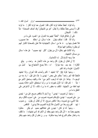 ‫ﺍﳌﻴﺰﺍﻥ ﰲ ﺃﺻﻮﻝ ﺍﻟﻔﻘـﻪ‬                                                         ‫٣٢٤‬
‫ﻭﺃﻣﺎ ﻗﻮﻟﻪ: ﺃﺧﻄﺄ ﺣﻜﻤًﺎ ﺛﻮﺍﺑﻪ ﺃﻛﺜﺮ، ﻗﻠﻨﺎ: ﺍﻟﻌﺪﻭﻝ ﻋﻤﺎ ﺛﻮﺍﺑﻪ ﺃﻛﺜﺮ ﺇﱃ ﻣﺎ ﺛﻮﺍﺑﻪ‬
‫ﺃﻗﻞ، ﻻ ﻳﺴﻤﻰ ﺧﻄﺄ ﻣﻄﻠﻘﹰﺎ، ﻭﻻ ﻳﻘﺎﻝ: "ﻫﻮ ﻣﻦ ﺍﻟﺸﻴﻄﺎﻥ" ﻭﻗﺪ ﺃﺿﺎﻑ ﺍﻟﺼﺤﺎﺑﺔ ﺍﳋﻄﺄ‬
                                                             ‫ﰲ ﺫﻟﻚ ﺇﱃ ﺍﻟﺸﻴﻄﺎﻥ.‬
      ‫ﻋﻠﻰ ﺃﻥ ﺇﻃﻼﻕ ﻗﻮﻟﻨﺎ: "ﺃﺧﻄﺄ" ﻳﻔﻬﻢ ﻣﻨﻪ ﺍﻟﻌﺪﻭﻝ ﻋﻦ ﺍﳌﻘﺼﻮﺩ ﻋﻠﻰ ﻣﺎ ﻣﺮ.‬
‫ﻭﺃﻣﺎ ﺍﻟﺜﺎﱐ ﻗﻠﻨﺎ: ﺍﳌﺨﺎﻟﻒ ﻳﻘﻮﻝ ﰲ ﻫﺬﻩ ﺍﳌﺴﺎﺋﻞ: ﺇﻥ ﺍﳌﺨﺘﻠﻔﲔ ﰲ ﻫﺬﺍ ﻣﺼﻴﺒﻮﻥ،‬
‫ﻓﻼ ﻧﻔﺼﻞ ﺑﻴﻨﻬﺎ ﻭﺑﲔ ﻏﲑﻫﺎ ﻣﻦ ﺍﳌﺴﺎﺋﻞ ﺍﻻﺟﺘﻬﺎﺩﻳﺔ، ﻓﻼ ﻧﻈﻦ ﺑﺎﻟﺼﺤﺎﺑﺔ ﺍﻟﻜﺒﺎﺭ ﺃ‪‬ﻬﻢ‬
   ‫ﻧ‬
                                                   ‫ﻟﹶﻢ ﻳﻨﻈﺮﻭﺍ ﻭﺣﻜﻤﻮﺍ ﻓﻴﻬﺎ ﺟﺰﺍﻓﹰﺎ.‬
‫ﻭﺃﻣﺎ ﺍﻟﺜﺎﻟﺚ ﻓﻬﻮ ﺑﺎﻃﻞ؛ ﻷﻥ ﻣﻦ ﻳﻘﻮﻝ: "ﻛﻞ ﳎﺘﻬﺪ ﻣﺼﻴﺐ" ﳚﻌﻞ ﻫﺬﻩ ﺍﳌﺴﺎﺋﻞ‬
                                                              ‫ﻣﻦ ﻣﺴﺎﺋﻞ ﺍﻻﺟﺘﻬﺎﺩ.‬
                                       ‫ﻫﺬﺍ ﻭﺟﻪ ﺍﻻﺳﺘﺪﻻﻝ ‪‬ﺬﻩ ﺍﻷﺣﺎﺩﻳﺚ.‬
‫ﺇﻻ ﺃﻥ ﻟﻘﺎﺋﻞ ﺃﻥ ﻳﻘﻮﻝ: ﻛﻞ ﻭﺍﺣﺪ ﻣﻦ ﻫﺬﻩ ﺍﻷﺧﺒﺎﺭ ﺧﱪ ﻭﺍﺣﺪ، ﻭﱂ ﻳﺒﻠﻎ ﰲ‬
‫ﺍﻟﻜﺜﺮﺓ ﺇﱃ ﺣﺪ ﻳﺼﲑ ﻣﻌﻪ ﻣﺘﻮﺍﺗﺮًﺍ ﰲ ﺍﳌﻌﲎ، ﻓﻼ ﻳﺼﺢ ﺍﻻﺣﺘﺠﺎﺝ ﺑِﻬﺎ ﰲ ﺃﺻﻞ ﻣﻦ‬
                                                       ‫ﺍﻷﺻﻮﻝ ﺍﳌﻌﻠﻮﻣﺔ، ﻭﺍﷲ ﺃﻋﻠﻢ.‬
‫- ﻭﻣﻨﻬﺎ: ﻗﻮﻟﻪ ‪" :‬ﺇﺫﺍ ﺍﺟﺘﻬﺪ ﺍﳊﺎﻛﻢ ﻭﺃﺻﺎﺏ ﻓﻠﻪ ﺃﺟﺮﺍﻥ. ﻭﺇﺫﺍ ﺍﺟﺘﻬﺪ‬
‫ﻓﺄﺧﻄﺄ ﻓﻠﻪ ﺃﺟﺮ ﻭﺍﺣﺪ" ﺣﻜﻢ ﻋﻠﻰ ﺑﻌﺾ ﺍ‪‬ﺘﻬﺪﻳﻦ ﺑﺎﳋﻄﺄ، ﻓﺈﻥ ﻗﻴﻞ: ﺍﳌﺮﺍﺩ ﻣﻨﻪ ﻣﻦ‬
‫ﺍﻟﻮﺟﻮﻩ ﺍﻟﱵ ﺑﻴﻨﺎﻫﺎ: ﺩﻝ ﻋﻠﻴﻪ ﺃﻧﻪ ﺃﻭﺟﺐ ﺍﻷﺟﺮ ﻣﻊ ﺍﳋﻄﺄ، ﻭﻛﻴﻒ ﻳﺴﺘﺤﻖ ﺍﻷﺟﺮ ﻣﻊ‬
‫ﺍﳋﻄﺄ ﰲ ﺍﳊﻜﻢ ﻗﻠﻨﺎ: ﺃﻣﺎ ﺍﻷﻭﻝ ﻓﺠﻮﺍﺑﻪ ﻣﺎ ﻣﺮ، ﻭﺃﻣﺎ ﺍﺳﺘﺤﻘﺎﻕ ﺍﻷﺟﺮ؛ ﻓﻸﻧﻪ ﻳﺼﻴﺐ‬
‫ﻓﻴﻤﺎ ﻓﻌﻠﻪ ﻣﻦ ﺍﻻﺟﺘﻬﺎﺩ ﺍﳌﻜﻠﻒ ﺑﻪ ﻣﻐﻔﻮﺭ ﻟﻪ ﻣﺎ ﻭﺭﺍﺀ ﺫﻟﻚ، ﺇﻻ ﺃﻥ ﺍﻻﻋﺘﺮﺍﺽ ﻋﻠﻰ‬
                                                                   ‫ﺍﻟﺘﻌﻠﻖ ﺑﻪ ﻣﺎ ﻣﺮ.‬
‫- ﻭﻣﻨﻬﺎ: ﺃﻥ ﺗﺼﻮﻳﺐ ﺍ‪‬ﺘﻬﺪﻳﻦ ﺃﲨﻊ ﻻ ﻳﺘﻢ ﺇﻻ ﺑﺘﻨﺎﻗﺾ ﺻﺮﻳﺢ. ﻓﺈﻥ ﻣﻦ ﺍ‪‬ﺘﻬﺪﻳﻦ‬
‫ﻣﻦ ﳜﻄﺊ ﺗﺼﻮﻳﺐ ﺍ‪‬ﺘﻬﺪﻳﻦ، ﻟﻴﻠﺰﻣﻜﻢ ﺗﺼﻮﻳﺒﻪ، ﺗﺼﻮﻳﺐ ﻣﻦ ﳜﻄﺊ ﺍﳌﺼﻮﺏ ﻟﻠﻜﻞ، ﻭﻫﻮ‬
‫ﲣﻄﺌﺔ ﺍﻟﺸﻲﺀ ﻣﻊ ﺗﺼﻮﻳﺒﻪ، ﻭﻫﺬﺍ ﺗﻨﺎﻗﺾ ﺻﺮﻳﺢ، ﺇﻻ ﺃﻥ ﻟﻘﺎﺋﻞ ﺃﻥ ﻳﻘﻮﻝ: ﳓﻦ ﻧﺼﻮﺏ‬
       ‫ﺍ‪‬ﺘﻬﺪ ﰲ ﺍﻟﻔﺮﻭﻉ، ﻭﻫﺬﺍ ﻣﻦ ﺍﻷﺻﻮﻝ، ﻓﻼ ﻳﻠﺰﻣﻨﺎ ﺍﻟﺘﺼﻮﻳﺐ ﻓﻼ ﻳﺆﺩﻱ ﺇﱃ ﺍﻟﺘﻨﺎﻗﺾ.‬
‫- ﻭﻣﻨﻬﺎ: ﺃﻧﻪ ﻟﻮ ﻛﺎﻥ ﺍ‪‬ﺘﻬﺪﻭﻥ ﻋﻠﻰ ﺍﺧﺘﻼﻓﻬﻢ ﻣﺼﻴﺒﲔ ﻟﹶﻢ ﻳﻜﻦ ﰲ ﻣﻨﺎﻇﺮﺓ‬
‫ﺑﻌﻀﻬﻢ ﺑﻌﻀًﺎ ﻣﻌﲎ؛ ﻷﻥ ﻛﻞ ﻭﺍﺣﺪ ﻣﻨﻬﻢ ﻳﻌﺘﻘﺪ ﺃﻥ ﺍﻵﺧﺮ ﻗﺪ ﺃﺩﻯ ﺍﺟﺘﻬﺎﺩﻩ ﺇﱃ ﻣﺎ ﻛﻠﻒ‬
‫ﺑﻪ، ﻭﺍﺧﺘﺎﺭ ﺣﻜﻢ ﺍﻟﺸﺮﻉ، ﻓﻤﺎ ﻭﺟﻪ ﻣﻨﺎﻇﺮﺗﻪ ﳍﻢ، ﻭﳓﻦ ﻧﻌﻠﻢ ﺃﻥ ﻛﻞ ﻭﺍﺣﺪ ﻣﻨﻬﻢ ﻳﻨﺎﻇﺮ‬
 