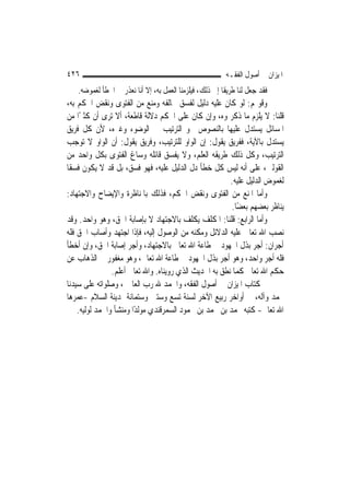 ‫٦٢٤‬                                                       ‫ﺍﳌﻴﺰﺍﻥ ﰲ ﺃﺻﻮﻝ ﺍﻟﻔﻘـﻪ‬
   ‫ﻓﻘﺪ ﺟﻌﻞ ﻟﻨﺎ ﻃﺮﻳﻘﹰﺎ ﺇﱃ ﺫﻟﻚ، ﻓﻴﻠﺰﻣﻨﺎ ﺍﻟﻌﻤﻞ ﺑﻪ، ﺇﻻ ﺃﻧﺎ ﻧﻌﺬﺭ ﰲ ﺍﳋﻄﺄ ﻟﻐﻤﻮﺿﻪ.‬
‫ﻭﻗﻮﳍﻢ: ﻟﻮ ﻛﺎﻥ ﻋﻠﻴﻪ ﺩﻟﻴﻞ ﻟﻔﺴﻖ ﳐﺎﻟﻔﻪ ﻭﻣﻨﻊ ﻣﻦ ﺍﻟﻔﺘﻮﻯ ﻭﻧﻘﺾ ﺍﳊﻜﻢ ﺑﻪ،‬
‫ﻗﻠﻨﺎ: ﻻ ﻳﻠﺰﻡ ﻣﺎ ﺫﻛﺮﲤﻮﻩ، ﻭﺇﻥ ﻛﺎﻥ ﻋﻠﻰ ﺍﳊﻜﻢ ﺩﻻﻟﺔ ﻗﺎﻃﻌﺔ، ﺃﻻ ﺗﺮﻯ ﺃﻥ ﻛﺜﲑًﺍ ﻣﻦ‬
‫ﺍﳌﺴﺎﺋﻞ ﻳﺴﺘﺪﻝ ﻋﻠﻴﻬﺎ ﺑﺎﻟﻨﺼﻮﺹ ﳓﻮ ﺍﻟﺘﺮﺗﻴﺐ ﰲ ﺍﻟﻮﺿﻮﺀ ﻭﻏﲑﻩ، ﻷﻥ ﻛﻞ ﻓﺮﻳﻖ‬
‫ﻳﺴﺘﺪﻝ ﺑﺎﻵﻳﺔ، ﻓﻔﺮﻳﻖ ﻳﻘﻮﻝ: ﺇﻥ ﺍﻟﻮﺍﻭ ﻟﻠﺘﺮﺗﻴﺐ، ﻭﻓﺮﻳﻖ ﻳﻘﻮﻝ: ﺃﻥ ﺍﻟﻮﺍﻭ ﻻ ﺗﻮﺟﺐ‬
‫ﺍﻟﺘﺮﺗﻴﺐ، ﻭﻛﻞ ﺫﻟﻚ ﻃﺮﻳﻘﻪ ﺍﻟﻌﻠﻢ، ﻭﻻ ﻳﻔﺴﻖ ﻗﺎﺋﻠﻪ ﻭﺳﺎﻍ ﺍﻟﻔﺘﻮﻯ ﺑﻜﻞ ﻭﺍﺣﺪ ﻣﻦ‬
‫ﺍﻟﻘﻮﻟﲔ، ﻋﻠﻰ ﺃﻧﻪ ﻟﻴﺲ ﻛﻞ ﺧﻄﺄ ﺩﻝ ﺍﻟﺪﻟﻴﻞ ﻋﻠﻴﻪ، ﻓﻬﻮ ﻓﺴﻖ، ﺑﻞ ﻗﺪ ﻻ ﻳﻜﻮﻥ ﻓﺴﻘﹰﺎ‬
                                                        ‫ﻟﻐﻤﻮﺽ ﺍﻟﺪﻟﻴﻞ ﻋﻠﻴﻪ.‬
‫ﻭﺃﻣﺎ ﺍﳌﻨﻊ ﻣﻦ ﺍﻟﻔﺘﻮﻯ ﻭﻧﻘﺾ ﺍﳊﻜﻢ، ﻓﺬﻟﻚ ﺑﺎﳌﻨﺎﻇﺮﺓ ﻭﺍﻹﻳﻀﺎﺡ ﻭﺍﻻﺟﺘﻬﺎﺩ:‬
                                                         ‫ﻳﻨﺎﻇﺮ ﺑﻌﻀﻬﻢ ﺑﻌﻀًﺎ.‬
‫ﻭﺃﻣﺎ ﺍﻟﺮﺍﺑﻊ: ﻗﻠﻨﺎ: ﺍﳌﻜﻠﻒ ﻳﻜﻠﻒ ﺑﺎﻻﺟﺘﻬﺎﺩ ﻻ ﺑﺈﺻﺎﺑﺔ ﺍﳊﻖ، ﻭﻫﻮ ﻭﺍﺣﺪ. ﻭﻗﺪ‬
‫ﻧﺼﺐ ﺍﷲ ﺗﻌﺎﱃ ﻋﻠﻴﻪ ﺍﻟﺪﻻﺋﻞ ﻭﻣﻜﻨﻪ ﻣﻦ ﺍﻟﻮﺻﻮﻝ ﺇﻟﻴﻪ، ﻓﺈﺫﺍ ﺍﺟﺘﻬﺪ ﻭﺃﺻﺎﺏ ﺍﳊﻖ ﻓﻠﻪ‬
‫ﺃﺟﺮﺍﻥ: ﺃﺟﺮ ﺑﺬﻝ ﺍ‪‬ﻬﻮﺩ ﰲ ﻃﺎﻋﺔ ﺍﷲ ﺗﻌﺎﱃ ﺑﺎﻻﺟﺘﻬﺎﺩ، ﻭﺃﺟﺮ ﺇﺻﺎﺑﺔ ﺍﳊﻖ، ﻭﺇﻥ ﺃﺧﻄﺄ‬
‫ﻓﻠﻪ ﺃﺟﺮ ﻭﺍﺣﺪ، ﻭﻫﻮ ﺃﺟﺮ ﺑﺬﻝ ﺍ‪‬ﻬﻮﺩ ﰲ ﻃﺎﻋﺔ ﺍﷲ ﺗﻌﺎﱃ، ﻭﻫﻮ ﻣﻐﻔﻮﺭ ﰲ ﺍﻟﺬﻫﺎﺏ ﻋﻦ‬
                ‫ﺣﻜﻢ ﺍﷲ ﺗﻌﺎﱃ ﻛﻤﺎ ﻧﻄﻖ ﺑﻪ ﺍﳊﺪﻳﺚ ﺍﻟﺬﻱ ﺭﻭﻳﻨﺎﻩ. ﻭﺍﷲ ﺗﻌﺎﱃ ﺃﻋﻠﻢ.‬
‫ﰎ ﻛﺘﺎﺏ ﺍﳌﻴﺰﺍﻥ ﰲ ﺃﺻﻮﻝ ﺍﻟﻔﻘﻪ، ﻭﺍﳊﻤﺪ ﷲ ﺭﺏ ﺍﻟﻌﺎﳌﲔ، ﻭﺻﻠﻮﺍﺗﻪ ﻋﻠﻰ ﺳﻴﺪﻧﺎ‬
‫ﳏﻤﺪ ﻭﺁﻟﻪ، ﰲ ﺃﻭﺍﺧﺮ ﺭﺑﻴﻊ ﺍﻵﺧﺮ ﻟﺴﻨﺔ ﺗﺴﻊ ﻭﺳﺘﲔ ﻭﺳﺘﻤﺎﺋﺔ ﲟﺪﻳﻨﺔ ﺍﻟﺴﻼﻡ -ﻋﻤﺮﻫﺎ‬
    ‫ﺍﷲ ﺗﻌﺎﱃ- ﻛﺘﺒﻪ ﳏﻤﺪ ﺑﻦ ﳏﻤﺪ ﺑﻦ ﳏﻤﻮﺩ ﺍﻟﺴﻤﺮﻗﻨﺪﻱ ﻣﻮﻟﺪًﺍ ﻭﻣﻨﺸﺄ ﻭﺍﳊﻤﺪ ﻟﻮﻟﻴﻪ.‬
 