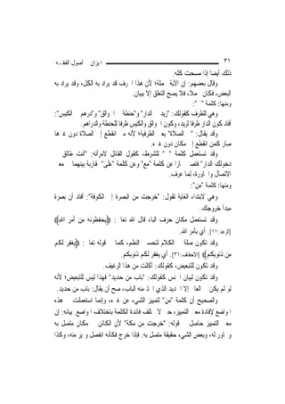 ‫ﺍﳌﻴﺰﺍﻥ ﰲ ﺃﺻﻮﻝ ﺍﻟﻔﻘـﻪ‬                                                        ‫١٣‬
                                                      ‫ﺫﻟﻚ ﺃﻳﻀ‪‬ﺎ ﺇﺫﺍ ﻣﺴﺤﺖ ﻛﻠﻪ.‬
‫ﻭﻗﺎﻝ ﺑﻌﻀﻬﻢ: ﺇﻥ ﺍﻵﻳﺔ ﳎﻤﻠﺔ؛ ﻷﻥ ﻫﺬﺍ ﺍﳊﺮﻑ ﻗﺪ ﻳﺮﺍﺩ ﺑﻪ ﺍﻟﻜﻞ، ﻭﻗﺪ ﻳﺮﺍﺩ ﺑﻪ‬
                                   ‫ﺍﻟﺒﻌﺾ، ﻓﻜﺎﻥ ﳎﻤﻼﹰ، ﻓﻼ ﻳﺼﺢ ﺍﻟﺘﻌﻠﻖ ﺇﻻ ﺑﺒﻴﺎﻥ.‬
                                                                ‫ﻭﻣﻨﻬﺎ: ﻛﻠﻤﺔ "ﰲ":‬
‫ﻭﻫﻲ ﻟﻠﻈﺮﻑ ﻛﻘﻮﻟﻚ: "ﺯﻳﺪ ﰲ ﺍﻟﺪﺍﺭ" ﻭ"ﺣﻨﻄﺔ ﰲ ﺍﳉﻮﺍﻟﻖ" ﻭ"ﺩﺭﻫﻢ ﰲ ﺍﻟﻜﻴﺲ":‬
            ‫ﺃﻓﺎﺩ ﻛﻮﻥ ﺍﻟﺪﺍﺭ ﻇﺮﻓﹰﺎ ﻟﺰﻳﺪ، ﻭﻛﻮﻥ ﺍﳉﻮﺍﻟﻖ ﻭﺍﻟﻜﻴﺲ ﻇﺮﻓﹰﺎ ﻟﻠﺤﻨﻄﺔ ﻭﺍﻟﺪﺭﺍﻫﻢ.‬
‫ﻭﻗﺪ ﻳﻘﺎﻝ: "ﰲ ﺍﻟﺼﻼﺓ" ﻳﻌﲏ ﺍﻟﻈﺮﻓﻴﺔ؛ ﻷﻧﻪ ﻣﱴ ﺍﻧﻘﻄﻊ ﺇﱃ ﺍﻟﺼﻼﺓ ﺩﻭﻥ ﻏﲑﻫﺎ‬
                                            ‫ﺻﺎﺭ ﻛﻤﻦ ﺍﻧﻘﻄﻊ ﺇﱃ ﻣﻜﺎﻥ ﺩﻭﻥ ﻏﲑﻩ.‬
‫ﻭﻗﺪ ﺗﺴﺘﻌﻤﻞ ﻛﻠﻤﺔ "ﰲ" ﻟﻠﺸﺮﻁ، ﻛﻘﻮﻝ ﺍﻟﻘﺎﺋﻞ ﻻﻣﺮﺃﺗﻪ: "ﺃﻧﺖ ﻃﺎﻟﻖ ﰲ‬
‫ﺩﺧﻮﻟﻚ ﺍﻟﺪﺍﺭ" ﻓﺘﺼﲑ ﳎﺎﺯ‪‬ﺍ ﻋﻦ ﻛﻠﻤﺔ "ﻣﻊ" ﻭﻋﻦ ﻛﻠﻤﺔ "ﻋﻠﻰ" ﳌﻘﺎﺭﺑﺔ ﺑﻴﻨﻬﻤﺎ ﰲ ﻣﻌﲎ‬
                                                     ‫ﺍﻻﺗﺼﺎﻝ ﻭﺍ‪‬ﺎﻭﺭﺓ، ِﻟﻤ‪‬ﺎ ﻋﺮﻑ.‬
                                                               ‫ﻭﻣﻨﻬﺎ: ﻛﻠﻤﺔ "ﻣﻦ":‬
‫ﻭﻫﻲ ﻻﺑﺘﺪﺍﺀ ﺍﻟﻐﺎﻳﺔ ﺗﻘﻮﻝ: "ﺧﺮﺟﺖ ﻣﻦ ﺍﻟﺒﺼﺮﺓ ﺇﱃ ﺍﻟﻜﻮﻓﺔ": ﺃﻓﺎﺩ ﺃﻥ ﺑﺼﺮﺓ‬
                                                                   ‫ﻣﺒﺪﺃ ﺧﺮﻭﺟﻚ.‬
‫ﻭﻗﺪ ﺗﺴﺘﻌﻤﻞ ﻣﻜﺎﻥ ﺣﺮﻑ ﺍﻟﺒﺎﺀ ﻗﺎﻝ ﺍﷲ ﺗﻌﺎﱃ: ‪‬ﻳﺤﻔﻈﹸﻮ‪‬ﻧﻪ ﻣِﻦ ﹶﺃﻣﺮ ﺍﷲ‪‬‬
   ‫‪ِ ِ‬‬        ‫‪‬ﹶ ‪‬‬
                                                         ‫]ﺍﻟﺮﻋﺪ:١١[. ﺃﻱ ﺑﺄﻣﺮ ﺍﷲ.‬
‫ﻭﻗﺪ ﺗﻜﻮﻥ ﺻﻠﺔ ﰲ ﺍﻟﻜﻼﻡ ﻟﺘﺤﺴﲔ ﺍﻟﻨﻈﻢ، ﻛﻤﺎ ﰲ ﻗﻮﻟﻪ ﺗﻌﺎﱃ: ‪‬ﻳﻐﻔﺮ ﹶﻟﻜﻢ‬
‫‪  ِ‬ﹸ ‪‬‬
                               ‫ﻣِﻦ ﺫ‪‬ﻮِﺑ ﹸﻢ‪] ‬ﺍﻷﺣﻘﺎﻑ:١٣[. ﺃﻱ ﻳﻐﻔﺮ ﻟﻜﻢ ﺫﻧﻮﺑﻜﻢ.‬
                                                                       ‫ﹸﻧ ﻜ‬
                       ‫ﻭﻗﺪ ﺗﻜﻮﻥ ﻟﻠﺘﺒﻌﻴﺾ، ﻛﻘﻮﻟﻚ: ﺃﻛﻠﺖ ﻣﻦ ﻫﺬﺍ ﺍﻟﺮﻏﻴﻒ.‬
‫ﻭﻗﺪ ﺗﻜﻮﻥ ﻟﺒﻴﺎﻥ ﺍﳉﻨﺲ ﻛﻘﻮﻟﻚ: "ﺑﺎﺏ ﻣﻦ ﺣﺪﻳﺪ" ﻓﻬﺬﺍ ﻟﻴﺲ ﻟﻠﺘﺒﻌﻴﺾ؛ ﻷﻧﻪ‬
 ‫ﻟﻮ ﻟﹶﻢ ﻳﻜﻦ ﰲ ﺍﻟﻌﺎﱂ ﺇﻻ ﺍﳊﺪﻳﺪ ﺍﻟﺬﻱ ﺍﲣﺬ ﻣﻨﻪ ﺍﻟﺒﺎﺏ، ﺻﺢ ﺃﻥ ﻳﻘﺎﻝ: ﺑﺎﺏ ﻣﻦ ﺣﺪﻳﺪ.‬
‫ﻭﺍﻟﺼﺤﻴﺢ ﺃﻥ ﻛﻠﻤﺔ "ﻣﻦ" ﻟﺘﻤﻴﻴﺰ ﺍﻟﺸﻲﺀ ﻋﻦ ﻏﲑﻩ، ﻭﺇ‪‬ﻤﺎ ﺍﺳﺘﻌﻤﻠﺖ ﰲ ﻫﺬﻩ‬
                     ‫ﻧ‬
‫ﺍﳌﻮﺍﺿﻊ ﻹﻓﺎﺩﺓ ﻣﻌﲎ ﺍﻟﺘﻤﻴﻴﺰ، ﺣﱴ ﻻ ﲣﺘﻠﻒ ﻓﺎﺋﺪﺓ ﺍﻟﻜﻠﻤﺔ ﺑﺎﺧﺘﻼﻑ ﺍﳌﻮﺍﺿﻊ. ﺑﻴﺎﻧﻪ: ﺇﻥ‬
‫ﻣﻌﲎ ﺍﻟﺘﻤﻴﻴﺰ ﺣﺎﺻﻞ ﰲ ﻗﻮﻟﻪ: "ﺧﺮﺟﺖ ﻣﻦ ﻣﻜﺔ" ﻷﻥ ﺍﻟﻜﺎﺋﻦ ﰲ ﻣﻜﺎﻥ ﻣﺘﺼﻞ ﺑﻪ‬
‫ﻭﳎﺎﻭﺭ ﻟﻪ، ﻭﺑﻌﺾ ﺍﻟﺸﻲﺀ ﺣﻘﻴﻘﺔ ﻣﺘﺼﻞ ﺑﻪ. ﻓﺈﺫﺍ ﺧﺮﺝ ﻓﻜﺄﻧﻪ ﺍﻧﻔﺼﻞ ﻭﲤﻴﺰ ﻣﻨﻪ، ﻭﻛﺬﺍ‬
 