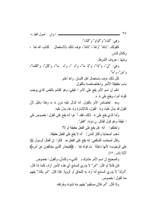 ‫ﺍﳌﻴﺰﺍﻥ ﰲ ﺃﺻﻮﻝ ﺍﻟﻔﻘـﻪ‬                                                               ‫٥٣‬
                                                ‫ﻭﻫﻲ: "ﺍﻟﺒﺎﺀ" ﻭ"ﺍﻟﻮﺍﻭ" ﻭ"ﺍﻟﺘﺎﺀ":‬
‫ﻛﻘﻮﻟﻚ: "ﺑﺎﷲ" "ﻭﺍﷲ"، "ﺗﺎﷲ"، ﻋﺮﻑ ﺫﻟﻚ ﺑﺎﻻﺳﺘﻌﻤﺎﻝ ﰲ ﻛﺘﺎﺏ ﺍﷲ ﺗﻌﺎﱃ،‬
                                                                          ‫ﻭﻛﻼﻡ ﺍﻟﻨﺎﺱ.‬
                                                              ‫ﻭﻣﻨﻬﺎ : ﺣﺮﻭﻑ ﺍﻟﺸﺮﻁ:‬
‫ﻭﻫﻲ: "ﺇﻥ"، ﻭ"ﺇﺫﺍ"، ﻭ"ﺇﺫ ﻣﺎ"، ﻭ"ﻣﱴ"، ﻭ"ﻣﱴ ﻣﺎ"، ﻭ"ﻛﻞ"، ﻭ"ﻛﻠﻤﺎ"،‬
                                                                        ‫ﻭ"ﻣﻦ"، ﻭ"ﻣﺎ".‬
                             ‫ﻛﻞ ﺫﻟﻚ ﻋﺮﻑ ﺑﺎﺳﺘﻌﻤﺎﻝ ﺃﻫﻞ ﺍﻟﻠﺴﺎﻥ. ﻭﺍﷲ ﺃﻋﻠﻢ.‬
                                            ‫ﺑﺎب ﺣﻘﻴﻘﺔ اﻷﻣﺮ واﺧﺘﺼﺎﺻﻪ ﺑﺎﻟﻘﻮل‬
‫ﺍﻋﻠﻢ ﺃﻥ ﺍﺳﻢ ﺍﻷﻣﺮ ﻳﻘﻊ ﻋﻠﻰ ﺍﻷﻣﺮ ﺍﳊﻘﻴﻘﻲ، ﻭﻫﻮ ﺍﻟﻘﺎﺋﻢ ﺑﺎﻟﻨﻔﺲ ﺍﻟﺬﻱ ﻳﻮﺟﺐ‬
                                                           ‫ﻛﻮﻧﻪ ﺁﻣﺮ‪‬ﺍ، ﻭﻳﻘﻊ ﻋﻠﻰ ﻏﲑﻩ.‬
‫ﻭﻣﻌﲎ ﺍﺧﺘﺼﺎﺹ ﺍﻷﻣﺮ ﺑﺎﻟﻘﻮﻝ: ﺃﻧﻪ ﺍﻟﺪﺍﻝ ﻋﻠﻴﻪ ﺩﻭﻥ ﻏﲑﻩ، ﻭﻫﺬﺍ ﺑﺎﻃﻞ ﻷﻥ‬
                      ‫ﺍﻟﻘﻮﻝ ﻗﺪ ﻳﺪﻝ ﻋﻠﻴﻪ، ﻭﻏﲑ ﺍﻟﻘﻮﻝ، ﻛﺎﻹﺷﺎﺭﺓ ﻭﻏﲑﻫﺎ، ﻳﺪﻝ ﻋﻠﻴﻪ.‬
‫ﻭﺃﻣﺎ ﺍﻟﺬﻱ ﻳﻘﻊ ﻋﻠﻰ ﻏﲑ ﺫﻟﻚ، ﻓﻘﺪ ﺃﲨﻌﻮﺍ ﺃﻧﻪ ﻳﻘﻊ ﻋﻠﻰ ﺍﻟﻘﻮﻝ ﺍﳌﺨﺼﻮﺹ ﻋﻠﻰ‬
                                            ‫ﺍﳊﻘﻴﻘﺔ، ﻭﻫﻮ ﻗﻮﻝ ﺍﻟﻘﺎﺋﻞ ﳌﻦ ﺩﻭﻧﻪ: "ﺍﻓﻌﻞ".‬
                              ‫ﻭﺍﺧﺘﻠﻔﻮﺍ ﰲ ﺃﻧﻪ: ﻫﻞ ﻳﻘﻊ ﻋﻠﻰ ﺍﻟﻔﻌﻞ ﺣﻘﻴﻘﺔ ﺃﻡ ﻻ؟‬
                ‫ﺫﻫﺐ ﺃﺻﺤﺎﺑﻨﺎ ﻭﺃﻛﺜﺮ ﺍﻟﻨﺎﺱ ﺇﱃ ﺃﻧﻪ ﻻ ﻳﻘﻊ ﻋﻠﻰ ﺍﻟﻔﻌﻞ ﺣﻘﻴﻘﺔ.‬
‫ﻭﻗﺎﻝ ﺃﺻﺤﺎﺏ ﺍﻟﺸﺎﻓﻌﻲ: ﺇﻧﻪ ﻳﻘﻊ ﻋﻠﻰ ﺍﻟﻔﻌﻞ ﺣﱴ ﻗﺎﻟﻮﺍ: ﺇﻥ ﺃﻓﻌﺎﻝ ﺍﻟﺮﺳﻮﻝ ‪‬‬
‫ﻋﻠﻰ ﺍﻟﻮﺟﻮﺏ؛ ﻷﻧ‪‬ﻬﺎ ﺩﺍﺧﻠﺔ ﲢﺖ ﻗﻮﻟﻪ ﺗﻌﺎﱃ: ‪ ‬ﹶﻓ ﹾﻠ‪‬ﻴﺤﺬﺭ ﺍﱠﻟﺬِﻳﻦ ﻳ‪‬ﺨ‪‬ﺎِﻟﻔﹸﻮﻥ ﻋﻦ ﹶﺃﻣﺮﻩ‪‬‬
  ‫ﹶ ‪ِِ   ‬‬          ‫‪‬‬       ‫‪ ‬ﹶِ‬
                                                                      ‫ﺍﻵﻳﺔ ]ﺍﻟﻨﻮﺭ: ٣٦[.‬
     ‫ﻭﺍﻟﺼﺤﻴﺢ ﺃﻥ ﺍﺳﻢ ﺍﻷﻣﺮ ﻣﺸﺘﺮﻙ ﺑﲔ ﺍﻟﺸﻲﺀ، ﻭﺍﻟﺸﺄﻥ، ﻭﺍﻟﻘﻮﻝ ﺍﳌﺨﺼﻮﺹ.‬
‫ﻓﺈﻥ ﻗﺎﺋﻼ ﻟﻮ ﻗﺎﻝ: "ﺁﻣﺮ" ﻻ ﻳﺪﺭﻱ ﺍﻟﺴﺎﻣﻊ ﺃﻱ ﻫﺬﻩ ﺍﻷﻣﻮﺭ ﺃﺭﺍﺩ، ﻛﻤﺎ ﺇﺫﺍ ﻗﺎﻝ:‬    ‫ﹰ‬
‫"ﺃﺩﺭﻙ" ﻻ ﻳﺪﺭﻱ ﺍﻟﺴﺎﻣﻊ ﺃﻧﻪ ﺃﺭﺍﺩ ﺑﻪ ﺍﻟﻠﺤﺎﻕ ﺃﻭ ﺍﻟﺮﺅﻳﺔ. ﻓﺈﺫﺍ ﻗﺎﻝ: "ﺁﻣﺮ ﺑﻜﺬﺍ" ﻳﻔﻬﻢ‬
                                                                 ‫ﻣﻨﻪ ﺍﻟﻘﻮﻝ ﺍﳌﺨﺼﻮﺹ.‬
                        ‫ﻭﺇﺫﺍ ﻗﺎﻝ: "ﺃﻣﺮ ﻓﻼﻥ ﻣﺴﺘﻘﻴﻢ" ﻳﻔﻬﻢ ﻣﻨﻪ ﺷﺌﻮﻧﻪ ﻭﻃﺮﺍﺋﻘﻪ.‬
                                                             ‫‪ٍ ‬‬
 