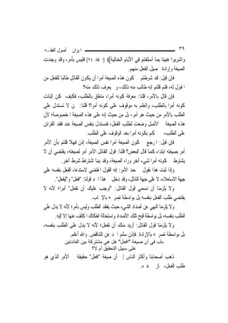 ‫ﺍﳌﻴﺰﺍﻥ ﰲ ﺃﺻﻮﻝ ﺍﻟﻔﻘـﻪ‬                                                            ‫٩٣‬
‫ﻭ‪‬ﺍﺷﺮ‪‬ﻮﺍ ﻫﻨِﻴﺌﹰﺎ ِﺑﻤ‪‬ﺎ ﹶﺃﺳﻠﻔﺘﻢ ﻓِﻲ ﺍﻷ‪‬ﺎﻡ ﺍﹾﻟﺨ‪‬ﺎِﻟﻴﺔ‪] ‬ﺍﳊﺎﻗﺔ: ٤٢[ ﻓﻠﻴﺲ ﺑﺄﻣﺮ، ﻭﻗﺪ ﻭﺟﺪﺕ‬
                                        ‫‪ِ‬‬     ‫ﻳِ‬         ‫‪ ‬ﹶ ﹾ‪ ‬‬        ‫‪ ‬ﺑ ‪‬‬
                                                 ‫ﺍﻟﺼﻴﻐﺔ ﻭﺇﺭﺍﺩﺓ ﲢﺼﻴﻞ ﺍﻟﻔﻌﻞ ﻣﻨﻬﻢ.‬
‫ﻓﺈﻥ ﻗﻴﻞ: ﻗﺪ ﺷﺮﻃﺘﻢ ﰲ ﻛﻮﻥ ﻫﺬﻩ ﺍﻟﺼﻴﻐﺔ ﺃﻣﺮ‪‬ﺍ ﺃﻥ ﻳﻜﻮﻥ ﺍﻟﻘﺎﺋﻞ ﻃﺎﻟﺒ‪‬ﺎ ﻟﻠﻔﻌﻞ ﻣﻦ‬
                        ‫ﺍﳌﻘﻮﻝ ﻟﻪ، ﻓﻠﻢ ﻗﻠﺘﻢ ﺇﻧﻪ ﻃﺎﻟﺐ ﻣﻨﻪ ﺫﻟﻚ، ﻭﰈ ﻳﻌﺮﻑ ﺫﻟﻚ ﻣﻨﻪ؟‬
‫ﻓﺈﻥ ﻗﺎﻝ ﺑﺎﻷﻣﺮ، ﻗﻠﻨﺎ: ﻣﻌﺮﻓﺔ ﻛﻮﻧﻪ ﺃﻣﺮ‪‬ﺍ، ﻣﺘﻌﻠﻖ ﺑﺎﻟﻄﻠﺐ، ﻓﻜﻴﻒ ﳝﻜﻦ ﺇﺛﺒﺎﺕ‬
‫ﻛﻮﻧﻪ ﺃﻣﺮ‪‬ﺍ ﺑﺎﻟﻄﻠﺐ، ﻭﺍﻟﻌﻠﻢ ﺑﻪ ﻣﻮﻗﻮﻑ ﻋﻠﻰ ﻛﻮﻧﻪ ﺃﻣﺮ‪‬ﺍ؟ ﻗﻠﻨﺎ: ﳓﻦ ﻻ ﻧﺴﺘﺪﻝ ﻋﻠﻰ‬
‫ﺍﻟﻄﻠﺐ ﺑﺎﻷﻣﺮ ﻣﻦ ﺣﻴﺚ ﻫﻮ ﺃﻣﺮ، ﺑﻞ ﻣﻦ ﺣﻴﺚ ﺇﻧﻪ ﻋﻠﻰ ﻫﺬﻩ ﺍﻟﺼﻴﻐﺔ ﺍﳌﺨﺼﻮﺻﺔ؛ ﻷﻥ‬
‫ﻫﺬﻩ ﺍﻟﺼﻴﻐﺔ ﰲ ﺍﻷﺻﻞ ﻭﺿﻌﺖ ﻟﻄﻠﺐ ﺍﻟﻔﻌﻞ، ﻓﻨﺴﺘﺪﻝ ﺑﻨﻔﺲ ﺍﻟﺼﻴﻐﺔ ﻋﻨﺪ ﻓﻘﺪ ﺍﻟﻘﺮﺍﺋﻦ‬
                          ‫ﻋﻠﻰ ﺍﻟﻄﻠﺐ، ﰒ ﳓﻜﻢ ﺑﻜﻮﻧﻪ ﺃﻣﺮ‪‬ﺍ ﺑﻌﺪ ﺍﻟﻮﻗﻮﻑ ﻋﻠﻰ ﺍﻟﻄﻠﺐ.‬
‫ﻓﺈﻥ ﻗﻴﻞ: ﺍﳌﺮﺟﻊ ﰲ ﻛﻮﻥ ﺍﻟﺼﻴﻐﺔ ﺃﻣﺮ‪‬ﺍ ﻧﻔﺲ ﺍﻟﺼﻴﻐﺔ، ﺇﺫﻥ ﻓﻬﻼ ﻗﻠﺘﻢ ﺑﺄﻥ ﺍﻷﻣﺮ‬
‫ﺃﻣﺮ ﺑﺼﻴﻐﺘﻪ ﺍﺑﺘﺪﺍﺀ ﻛﻤﺎ ﻗﺎﻝ ﺍﻟﺒﻌﺾ؟ ﻗﻠﻨﺎ: ﻗﻮﻝ ﺍﻟﻘﺎﺋﻞ ﺍﻷﻣﺮ ﺃﻣﺮ ﻟﺼﻴﻐﺘﻪ، ﻳﻘﺘﻀﻲ ﺃﻥ ﻻ‬
            ‫ﻳﺸﺘﺮﻁ ﰲ ﻛﻮﻧﻪ ﺃﻣﺮ‪‬ﺍ ﺷﻲﺀ ﺁﺧﺮ ﻭﺭﺍﺀ ﺍﻟﺼﻴﻐﺔ، ﻭﻗﺪ ﺑﻴﻨﺎ ﺍﺷﺘﺮﺍﻁ ﺷﺮﻁ ﺁﺧﺮ.‬
‫ﻭﺇﺫﺍ ﺛﺒﺖ ﻫﺬﺍ ﻧﻘﻮﻝ ﰲ ﺣﺪ ﺍﻷﻣﺮ: ﺇﻧﻪ ﺍﻟﻘﻮﻝ ﺍﳌﻘﺘﻀﻲ ﻻﺳﺘﺪﻋﺎﺀ ﺍﻟﻔﻌﻞ ﺑﻨﻔﺴﻪ ﻋﻠﻰ‬
       ‫ﺟﻬﺔ ﺍﻻﺳﺘﻌﻼﺀ، ﻻ ﻋﻠﻰ ﺟﻬﺔ ﺍﻟﺘﺬﻟﻞ، ﻭﻗﺪ ﺩﺧﻞ ﰲ ﻫﺬﺍ ﺍﳊﺪ ﻗﻮﻟﻨﺎ: "ﺍﻓﻌﻞ" ﻭ"ﻟﻴﻔﻌﻞ".‬
‫ﻭﻻ ﻳﻠﺰﻣﻨﺎ ﺃﻥ ﻧﺴﻤﻲ ﻗﻮﻝ ﺍﻟﻘﺎﺋﻞ: "ﺃﻭﺟﺐ ﻋﻠﻴﻚ ﺃﻥ ﺗﻔﻌﻞ" ﺃﻣﺮ‪‬ﺍ؛ ﻷﻧﻪ ﻻ‬
                              ‫ﻳﻘﺘﻀﻲ ﻃﻠﺐ ﺍﻟﻔﻌﻞ ﺑﻨﻔﺴﻪ ﺑﻞ ﺑﻮﺍﺳﻄﺔ ﺗﺼﺮﳛﻪ ﺑﺎﻹﳚﺎﺏ.‬
‫ﻭﻻ ﻳﻠﺰﻣﻨﺎ ﺍﻟﻨﻬﻲ ﻋﻦ ﺃﺿﺪﺍﺩ ﺍﻟﺸﻲﺀ ﺣﻴﺚ ﻳﻔﻘﺪ ﺍﻟﻄﻠﺐ ﻭﻟﻴﺲ ﺑﺄﻣﺮ؛ ﻷﻧﻪ ﻻ ﻳﺪﻝ ﻋﻠﻰ‬
       ‫ﺍﻟﻄﻠﺐ ﺑﻨﻔﺴﻪ، ﺑﻞ ﺑﻮﺍﺳﻄﺔ ﻗﺒﺢ ﺗﻠﻚ ﺍﻷﺿﺪﺍﺩ ﻭﺍﺳﺘﺤﺎﻟﺔ ﺍﻧﻔﻜﺎﻙ ﺍﳌﻜﻠﻒ ﻋﻨﻬﺎ ﺇﻻ ﺇﻟﻴﻪ.‬
‫ﻭﻻ ﻳﻠﺰﻣﻨﺎ ﻗﻮﻝ ﺍﻟﻘﺎﺋﻞ: ﺃﺭﻳﺪ ﻣﻨﻚ ﺃﻥ ﺗﻔﻌﻞ؛ ﻷﻧﻪ ﻻ ﻳﺪﻝ ﻋﻠﻰ ﺍﻟﻄﻠﺐ ﺑﻨﻔﺴﻪ،‬
                 ‫ﺑﻞ ﺑﻮﺍﺳﻄﺔ ﺗﺼﺮﳛﻪ ﺑﺎﻹﺭﺍﺩﺓ. ﻓﺈﺫﻥ ﺳﻠﻢ ﺍﳊﺪ ﻋﻦ ﺍﻟﺘﻨﺎﻗﺾ. ﻭﺍﷲ ﺃﻋﻠﻢ.‬
            ‫ﺑﺎب ﻓﻲ أن ﺻﻴﻐﺔ "اﻓﻌﻞ" هﻞ هﻲ ﻣﺸﺘﺮآﺔ ﺑﻴﻦ اﻟﻔﺎﺋﺪﺗﻴﻦ‬
                            ‫ﻋﻠﻰ ﺳﺒﻴﻞ اﻟﺘﺤﻘﻴﻖ أم ﻻ؟‬
‫ﺫﻫﺐ ﺃﺻﺤﺎﺑﻨﺎ ﻭﺃﻛﺜﺮ ﺍﻟﻨﺎﺱ ﺇﱃ ﺃﻥ ﺻﻴﻐﺔ "ﺍﻓﻌﻞ" ﺣﻘﻴﻘﺔ ﰲ ﺍﻷﻣﺮ ﺍﻟﺬﻱ ﻫﻮ‬
                                               ‫ﻃﻠﺐ ﺍﻟﻔﻌﻞ، ﳎﺎﺯ ﰲ ﻏﲑﻩ.‬
 