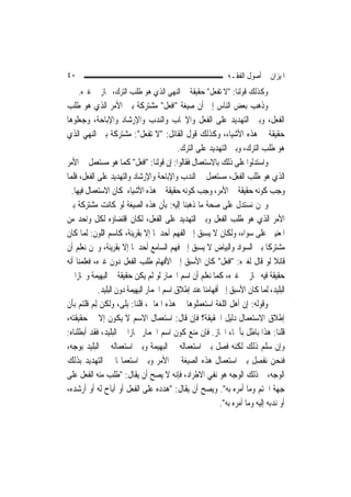 ‫٠٤‬                                                             ‫ﺍﳌﻴﺰﺍﻥ ﰲ ﺃﺻﻮﻝ ﺍﻟﻔﻘـﻪ‬
     ‫ﻭﻛﺬﻟﻚ ﻗﻮﻟﻨﺎ: "ﻻ ﺗﻔﻌﻞ" ﺣﻘﻴﻘﺔ ﰲ ﺍﻟﻨﻬﻲ ﺍﻟﺬﻱ ﻫﻮ ﻃﻠﺐ ﺍﻟﺘﺮﻙ، ﳎﺎﺯ ﰲ ﻏﲑﻩ.‬
‫ﻭﺫﻫﺐ ﺑﻌﺾ ﺍﻟﻨﺎﺱ ﺇﱃ ﺃﻥ ﺻﻴﻐﺔ "ﺍﻓﻌﻞ" ﻣﺸﺘﺮﻛﺔ ﺑﲔ ﺍﻷﻣﺮ ﺍﻟﺬﻱ ﻫﻮ ﻃﻠﺐ‬
‫ﺍﻟﻔﻌﻞ، ﻭﺑﲔ ﺍﻟﺘﻬﺪﻳﺪ ﻋﻠﻰ ﺍﻟﻔﻌﻞ ﻭﺍﻹﳚﺎﺏ ﻭﺍﻟﻨﺪﺏ ﻭﺍﻹﺭﺷﺎﺩ ﻭﺍﻹﺑﺎﺣﺔ، ﻭﺟﻌﻠﻮﻫﺎ‬
‫ﺣﻘﻴﻘﺔ ﰲ ﻫﺬﻩ ﺍﻷﺷﻴﺎﺀ، ﻭﻛﺬﻟﻚ ﻗﻮﻝ ﺍﻟﻘﺎﺋﻞ: "ﻻ ﺗﻔﻌﻞ": ﻣﺸﺘﺮﻛﺔ ﺑﲔ ﺍﻟﻨﻬﻲ ﺍﻟﺬﻱ‬
                                            ‫ﻫﻮ ﻃﻠﺐ ﺍﻟﺘﺮﻙ، ﻭﺑﲔ ﺍﻟﺘﻬﺪﻳﺪ ﻋﻠﻰ ﺍﻟﺘﺮﻙ.‬
‫ﻭﺍﺳﺘﺪﻟﻮﺍ ﻋﻠﻰ ﺫﻟﻚ ﺑﺎﻻﺳﺘﻌﻤﺎﻝ ﻓﻘﺎﻟﻮﺍ: ﺇﻥ ﻗﻮﻟﻨﺎ: "ﺍﻓﻌﻞ" ﻛﻤﺎ ﻫﻮ ﻣﺴﺘﻌﻤﻞ ﰲ ﺍﻷﻣﺮ‬
‫ﺍﻟﺬﻱ ﻫﻮ ﻃﻠﺐ ﺍﻟﻔﻌﻞ، ﻣﺴﺘﻌﻤﻞ ﰲ ﺍﻟﻨﺪﺏ ﻭﺍﻹﺑﺎﺣﺔ ﻭﺍﻹﺭﺷﺎﺩ ﻭﺍﻟﺘﻬﺪﻳﺪ ﻋﻠﻰ ﺍﻟﻔﻌﻞ، ﻓﻠﻤﺎ‬
  ‫ﻭﺟﺐ ﻛﻮﻧﻪ ﺣﻘﻴﻘﺔ ﰲ ﺍﻷﻣﺮ، ﻭﺟﺐ ﻛﻮﻧﻪ ﺣﻘﻴﻘﺔ ﰲ ﻫﺬﻩ ﺍﻷﺷﻴﺎﺀ ﳌﻜﺎﻥ ﺍﻻﺳﺘﻌﻤﺎﻝ ﻓﻴﻬﺎ.‬
‫ﻭﳓﻦ ﻧﺴﺘﺪﻝ ﻋﻠﻰ ﺻﺤﺔ ﻣﺎ ﺫﻫﺒﻨﺎ ﺇﻟﻴﻪ: ﺑﺄﻥ ﻫﺬﻩ ﺍﻟﺼﻴﻐﺔ ﻟﻮ ﻛﺎﻧﺖ ﻣﺸﺘﺮﻛﺔ ﺑﲔ‬
‫ﺍﻷﻣﺮ ﺍﻟﺬﻱ ﻫﻮ ﻃﻠﺐ ﺍﻟﻔﻌﻞ ﻭﺑﲔ ﺍﻟﺘﻬﺪﻳﺪ ﻋﻠﻰ ﺍﻟﻔﻌﻞ، ﻟﻜﺎﻥ ﺍﻗﺘﻀﺎﺅﻩ ﻟﻜﻞ ﻭﺍﺣﺪ ﻣﻦ‬
‫ﺍﳌﻌﻨﻴﲔ ﻋﻠﻰ ﺳﻮﺍﺀ، ﻭﻟﻜﺎﻥ ﻻ ﻳﺴﺒﻖ ﺇﱃ ﺍﻟﻔﻬﻢ ﺃﺣﺪﳘﺎ ﺇﻻ ﺑﻘﺮﻳﻨﺔ، ﻛﺎﺳﻢ ﺍﻟﻠﻮﻥ: ﹶﻟ ‪‬ﺎ ﻛﺎﻥ‬
       ‫ﻤ‬
‫ﻣﺸﺘﺮﻛﹰﺎ ﺑﲔ ﺍﻟﺴﻮﺍﺩ ﻭﺍﻟﺒﻴﺎﺽ ﻻ ﻳﺴﺒﻖ ﺇﱃ ﻓﻬﻢ ﺍﻟﺴﺎﻣﻊ ﺃﺣﺪﳘﺎ ﺇﻻ ﺑﻘﺮﻳﻨﺔ، ﻭﳓﻦ ﻧﻌﻠﻢ ﺃﻥ‬
‫ﻗﺎﺋﻼ ﻟﻮ ﻗﺎﻝ ﻟﻐﲑﻩ: "ﺍﻓﻌﻞ" ﻛﺎﻥ ﺍﻷﺳﺒﻖ ﺇﱃ ﺍﻷﻓﻬﺎﻡ ﻃﻠﺐ ﺍﻟﻔﻌﻞ ﺩﻭﻥ ﻏﲑﻩ، ﻓﻌﻠﻤﻨﺎ ﺃﻧﻪ‬        ‫ﹰ‬
‫ﺣﻘﻴﻘﺔ ﻓﻴﻪ ﳎﺎﺯ ﰲ ﻏﲑﻩ، ﻛﻤﺎ ﻧﻌﻠﻢ ﺃﻥ ﺍﺳﻢ ﺍﳊﻤﺎﺭ ﻟﻮ ﻟﹶﻢ ﻳﻜﻦ ﺣﻘﻴﻘﺔ ﰲ ﺍﻟﺒﻬﻴﻤﺔ ﻭﳎﺎﺯ‪‬ﺍ ﰲ‬
             ‫ﺍﻟﺒﻠﻴﺪ، ﹶﻟﻤ‪‬ﺎ ﻛﺎﻥ ﺍﻷﺳﺒﻖ ﺇﱃ ﺃﻓﻬﺎﻣﻨﺎ ﻋﻨﺪ ﺇﻃﻼﻕ ﺍﺳﻢ ﺍﳊﻤﺎﺭ ﺍﻟﺒﻬﻴﻤﺔ ﺩﻭﻥ ﺍﻟﺒﻠﻴﺪ.‬
‫ﻭﻗﻮﻟﻪ: ﺇﻥ ﺃﻫﻞ ﺍﻟﻠﻐﺔ ﺍﺳﺘﻌﻤﻠﻮﻫﺎ ﰲ ﻫﺬﻩ ﺍﳌﻌﺎﱐ، ﻗﻠﻨﺎ: ﺑﻠﻰ، ﻭﻟﻜﻦ ِﻟﻢ ﻗﻠﺘﻢ ﺑﺄﻥ‬
          ‫‪‬‬
‫ﺇﻃﻼﻕ ﺍﻻﺳﺘﻌﻤﺎﻝ ﺩﻟﻴﻞ ﺍﳊﻘﻴﻘﺔ؟ ﻓﺈﻥ ﻗﺎﻝ: ﺍﺳﺘﻌﻤﺎﻝ ﺍﻻﺳﻢ ﻻ ﻳﻜﻮﻥ ﺇﻻ ﰲ ﺣﻘﻴﻘﺘﻪ،‬
‫ﻗﻠﻨﺎ: ﻫﺬﺍ ﺑﺎﻃﻞ ﺑﺄﲰﺎﺀ ﺍ‪‬ﺎﺯ. ﻓﺈﻥ ﻣﻨﻊ ﻛﻮﻥ ﺍﺳﻢ ﺍﳊﻤﺎﺭ ﳎﺎﺯ‪‬ﺍ ﰲ ﺍﻟﺒﻠﻴﺪ، ﻓﻘﺪ ﺃﺑﻄﻠﻨﺎﻩ:‬
‫ﻭﺇﻥ ﺳﻠﻢ ﺫﻟﻚ ﻟﻜﻨﻪ ﻓﺼﻞ ﺑﲔ ﺍﺳﺘﻌﻤﺎﻟﻪ ﰲ ﺍﻟﺒﻬﻴﻤﺔ ﻭﺑﲔ ﺍﺳﺘﻌﻤﺎﻟﻪ ﰲ ﺍﻟﺒﻠﻴﺪ ﺑﻮﺟﻪ،‬
‫ﻓﻨﺤﻦ ﻧﻔﺼﻞ ﺑﲔ ﺍﺳﺘﻌﻤﺎﻝ ﻫﺬﻩ ﺍﻟﺼﻴﻐﺔ ﰲ ﺍﻷﻣﺮ ﻭﺑﲔ ﺍﺳﺘﻌﻤﺎﳍﺎ ﰲ ﺍﻟﺘﻬﺪﻳﺪ ﺑﺬﻟﻚ‬
‫ﺍﻟﻮﺟﻪ، ﰒ ﺫﻟﻚ ﺍﻟﻮﺟﻪ ﻫﻮ ﻧﻔﻲ ﺍﻻﻃﺮﺍﺩ، ﻓﺈﻧﻪ ﻻ ﻳﺼﺢ ﺃﻥ ﻳﻘﺎﻝ: "ﻃﻠﺐ ﻣﻨﻪ ﺍﻟﻔﻌﻞ ﻋﻠﻰ‬
‫ﺟﻬﺔ ﺍﳊﺘﻢ ﻭﻣﺎ ﺃﻣﺮﻩ ﺑﻪ". ﻭﻳﺼﺢ ﺃﻥ ﻳﻘﺎﻝ: "ﻫﺪﺩﻩ ﻋﻠﻰ ﺍﻟﻔﻌﻞ ﺃﻭ ﺃﺑﺎﺡ ﻟﻪ ﺃﻭ ﺃﺭﺷﺪﻩ،‬
                                                            ‫ﺃﻭ ﻧﺪﺑﻪ ﺇﻟﻴﻪ ﻭﻣﺎ ﺃﻣﺮﻩ ﺑﻪ".‬
 