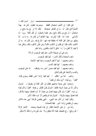 ‫ﺍﳌﻴﺰﺍﻥ ﰲ ﺃﺻﻮﻝ ﺍﻟﻔﻘـﻪ‬                                                        ‫١٤‬
‫ﻓﺈﻥ ﻗﺎﻟﻮﺍ: ﺇﻥ ﺍﻷﺻﻞ ﺍﺳﺘﻌﻤﺎﻝ ﺍﻟﻠﻔﻆ ﰲ ﻣﻮﺿﻮﻋﻪ، ﻓﻨﻘﻮﻝ: ﺃﻳﺶ ﺗﻌﲏ ﺑِﻬﺬﺍ‬
‫ﺍﻷﺻﻞ؟ ﻓﺈﻥ ﻗﺎﻝ: ﺃﻋﲏ ﺑﻪ ﺇﻥ ﺍﻟﻈﺎﻫﺮ ﺍﺳﺘﻌﻤﺎﻟﻪ ﰲ ﺫﻟﻚ ﺇﻻ ﺃﻥ ﳝﻨﻊ ﻣﻨﻪ ﻣﺎﻧﻊ، ﻭﰲ‬
‫ﺍﺳﺘﻌﻤﺎﻝ ﺍ‪‬ﺎﺯ ﻣﻨﻊ ﻣﻦ ﺫﻟﻚ ﻣﺎﻧﻊ، ﻭﻫﻮ ﻋﻠﻤﻨﺎ ﺑﺎﺿﻄﺮﺍﺭ ﺃﻥ ﺃﻫﻞ ﺍﻟﻠﻐﺔ ﲡﻮﺯﻭﺍ ‪‬ﺬﻩ‬
‫ﺍﻷﺳﺎﻣﻲ ﰲ ﻫﺬﻩ ﺍﳌﻌﺎﱐ ﻗﻠﻨﺎ: ﺃﻳﺶ ﺗﻌﲏ ﺑِﻬﺬﺍ ﺍﻟﻈﺎﻫﺮ؟ ﺇﻥ ﻛﺎﻥ ﺗﻌﲏ ﺑﻪ ﻣﺎ ﻳﺒﲔ ﻟﻨﺎ‬
‫ﻭﻳﻈﻬﺮ ﻣﻦ ﻓﻌﻞ ﺃﻫﻞ ﺍﻟﻠﻐﺔ ﺃﻧﻪ ﺣﻘﻴﻘﺔ ﻓﻴﻪ، ﻓﻬﻮ ﺍﳌﺘﻨﺎﺯﻉ ﻓﻴﻪ. ﻭﺇﻥ ﻛﺎﻥ ﺗﻌﲎ ﺑﻪ ﺃﻥ‬
‫ﺍﻷﻏﻠﺐ ﺫﻟﻚ، ﻗﻠﻨﺎ: ِﻟﻢ ﻗﻠﺘﻢ ﺇﻥ ﺍﻷﻏﻠﺐ ﺫﻟﻚ؟ ﻭﻟﺌﻦ ﻛﺎﻥ ﺍﻷﻏﻠﺐ ﺫﻟﻚ، ﻭﻟﻜﻦ ﻫﺬﺍ‬
                                                      ‫‪‬‬
                    ‫ﻻ ﻳﻔﻴﺪ ﺇﻻ ﺍﻟﻈﻦ، ﻭﺃﲰﺎﺀ ﺍﳊﻘﺎﺋﻖ ﻻ ﺗﺜﺒﺖ ﺑﺎﻟﻈﻨﻮﻥ. ﻭﺍﷲ ﺃﻋﻠﻢ.‬
             ‫ﺑﺎب ﻓﻲ أن ﺻﻴﻐﺔ اﻷﻣﺮ، هﻞ ﺗﻔﻴﺪ اﻟﻮﺟﻮب أم ﻻ؟‬
                         ‫ﺫﻫﺐ ﺃﺻﺤﺎﺑﻨﺎ ﻭﺃﻛﺜﺮ ﺍﻟﻨﺎﺱ ﺇﱃ ﺃ‪‬ﻬﺎ ﺗﻔﻴﺪ ﺍﻟﻮﺟﻮﺏ.‬
                                           ‫ﻧ‬
                ‫ﻭﺫﻫﺐ ﺑﻌﻀﻬﻢ ﺇﱃ ﺃ‪‬ﻬﺎ ﻻ ﺗﻔﻴﺪ ﺍﻟﻮﺟﻮﺏ، ﻭﺇ‪‬ﻤﺎ ﺗﻔﻴﺪ ﺍﻹﺑﺎﺣﺔ.‬
                               ‫ﻧ‬                        ‫ﻧ‬
                                        ‫ﻭﺫﻫﺐ ﺑﻌﻀﻬﻢ ﺇﱃ ﺃ‪‬ﻬﺎ ﺗﻔﻴﺪ ﺍﻟﻨﺪﺏ.‬
                                                        ‫ﻧ‬
‫ﻭﺫﻫﺐ ﺑﻌﻀﻬﻢ ﺇﱃ ﺃ‪‬ﻬﺎ ﺗﻔﻴﺪ ﺣﺴﻦ ﺍﳌﺄﻣﻮﺭ ﺑﻪ، ﻭﻧﺘﻮﻗﻒ ﰲ ﲪﻠﻪ ﻋﻠﻰ ﺍﻟﻮﺟﻮﺏ‬
                                                       ‫ﻧ‬
                                                 ‫ﻭﺍﻟﻨﺪﺏ ﻭﺍﻹﺑﺎﺣﺔ ﻋﻠﻰ ﻗﻴﺎﻡ ﺍﻟﺪﻟﻴﻞ.‬
‫ﻭﺫﻫﺐ ﲨﺎﻋﺔ ﻣﻦ ﺍﳌﺘﻜﻠﻤﲔ ﺇﱃ ﺃ‪‬ﻬﺎ ﺗﻔﻴﺪ ﺇﺭﺍﺩﺓ ﺍﳌﺄﻣﻮﺭ ﻓﻘﻂ، ﻭﺟﺮﻯ ﻗﻮﻟﻪ:‬
                                         ‫ﻧ‬
                                         ‫"ﺍﻓﻌﻞ" ﳎﺮﻯ ﻗﻮﻟﻪ: "ﺃﺭﻳﺪ ﻣﻨﻚ ﺃﻥ ﺗﻔﻌﻞ".‬
‫ﻭﺍﺳﺘﺪﻟﻮﺍ ﻋﻠﻰ ﺻﺤﺔ ﻣﺬﻫﺒﻬﻢ ﻓﻘﺎﻟﻮﺍ:ﺇﻥ ﺃﻫﻞ ﺍﻟﻠﻐﺔ ﻟﹶﻢ ﻳﻔﺼﻠﻮﺍ ﺑﲔ ﺍﻟﺴﺆﺍﻝ‬
‫ﻭﺍﻷﻣﺮ ﺇﻻ ﻣﻦ ﺣﻴﺚ ﺍﻟﺮﺗﺒﺔ، ﻓﻘﺎﻟﻮﺍ: ﺍﻟﺴﺆﺍﻝ ﻗﻮﻝ ﺍﻟﻘﺎﺋﻞ ﳌﻦ ﻓﻮﻗﻪ: "ﺍﻓﻌﻞ" ﻭﺍﻷﻣﺮ ﻗﻮﻟﻪ‬
‫ﳌﻦ ﺩﻭﻧﻪ: "ﺍﻓﻌﻞ"، ﻭﻟﻮ ﻛﺎﻥ ﺑﻴﻨﻬﻤﺎ ﻓﺼﻞ ﻣﻦ ﺣﻴﺚ ﺍﻹﳚﺎﺏ ﻟﻔﺼﻠﻮﺍ ﺑﻴﻨﻬﻤﺎ ﺑﺎﻟﺬﻛﺮ،‬
           ‫ﻛﻤﺎ ﻓﺼﻠﻮﺍ ﺑﻴﻨﻬﻤﺎ ﺑﺎﻟﺮﺗﺒﺔ، ﰒ ﺍﻟﺴﺆﺍﻝ ﹶﻟ ‪‬ﺎ ﻟﹶﻢ ﻳﻘﺘﺾ ﺍﻹﳚﺎﺏ، ﻓﻜﺬﺍ ﺍﻷﻣﺮ.‬
                                            ‫ﻤ‬
‫ﻭﻗﺎﻟﻮﺍ ﺃﻳﻀ‪‬ﺎ: ﺇﻥ ﺍﻷﻣﺮ ﺿﺪ ﺍﻟﻨﻬﻲ، ﰒ ﺍﻟﻨﻬﻲ ﻳﻘﺘﻀﻲ ﻛﺮﺍﻫﺔ ﺍﳌﻨﻬﻲ ﻋﻨﻪ، ﻓﺎﻷﻣﺮ‬
                                    ‫ﻭﺟﺐ ﺃﻥ ﻳﻘﺘﻀﻲ ﺇﺭﺍﺩﺓ ﺍﳌﺄﻣﻮﺭ ﲢﻘﻴﻘﹰﺎ ﻟﻠﻤﻀﺎﺩﺓ.‬
‫ﻭﺃﻣﺎ ﻣﻦ ﲪﻞ ﻋﻠﻰ ﺍﻹﺑﺎﺣﺔ، ﻓﻘﺎﻝ: ﺇﻥ ﻫﺬﻩ ﺍﻟﺼﻴﻐﺔ ﻭﺿﻌﺖ ﰲ ﺍﻷﺻﻞ ﻹﺯﺍﻟﺔ‬
 ‫ﺍﳊﻈﺮ ﻭﺭﻓﻊ ﺍﳊﺮﺝ، ﻓ‪‬ﺤﻤﻞ ﻋﻠﻴﻪ؛ ﻷﻧﻪ ﻣﺘﻴﻘﻦ، ﻭﻻ ﳛﻤﻞ ﻋﻠﻰ ﻣﺎ ﻭﺭﺍﺀ ﺫﻟﻚ ﺇﻻ ﺑﺪﻟﻴﻞ.‬
                                                              ‫ﻴ‬
 