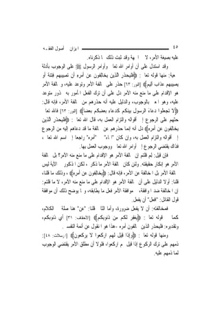 ‫ﺍﳌﻴﺰﺍﻥ ﰲ ﺃﺻﻮﻝ ﺍﻟﻔﻘـﻪ‬                                                                      ‫٥٤‬
                                  ‫ﻋﻠﻴﻪ ﺑﺼﻴﻐﺔ ﺍﻷﻣﺮ، ﻻ ﰲ ﺍﳉﻬﺔ ﻭﻗﺪ ﺛﺒﺖ ﺫﻟﻚ ﲟﺎ ﺫﻛﺮﻧﺎﻩ.‬
‫ﻭﻗﺪ ﺍﺳﺘﺪﻝ ﻋﻠﻰ ﺃﻥ ﺃﻭﺍﻣﺮ ﺍﷲ ﺗﻌﺎﱃ ﻭﺃﻭﺍﻣﺮ ﺍﻟﺮﺳﻮﻝ ‪ ‬ﻋﻠﻰ ﺍﻟﻮﺟﻮﺏ ﺑﺄﺩﻟﺔ‬
‫ﲰﻌﻴﺔ: ﻣﻨﻬﺎ ﻗﻮﻟﻪ ﺗﻌﺎﱃ: ‪‬ﻓﻠﻴﺤﺬﺭ ﺍﱠﻟﺬِﻳﻦ ‪ ‬ﺎِﻟ ﹸﻮﻥ ﻋﻦ ﹶﺃﻣﺮﻩ ﺃﹶﻥ ‪‬ﺗﺼِﻴﺒﻬﻢ ﻓﺘﻨ ﹲ ﹶﺃﻭ‬
‫‪  ِ   ‬ﺔ ‪‬‬           ‫‪ ‬ﻳﺨ ﻔ ﹶ ‪ِ ِ   ‬‬         ‫ﹶ ﹾ‪  ‬ﹶ ِ‬
‫‪‬ﻳﺼِﻴﺒﻬﻢ ﻋﺬﹶﺍ ‪ ‬ﹶﺃﻟِﻴ ‪] ‬ﺍﻟﻨﻮﺭ: ٣٦[ ﺣﺬﺭ ﻋﻠﻰ ﳐﺎﻟﻔﺔ ﺍﻷﻣﺮ ﻭﺗﻮﻋﺪ ﻋﻠﻴﻪ، ﻭﳐﺎﻟﻔﺔ ﺍﻷﻣﺮ‬
                                                                        ‫‪   ‬ﺏ ﻢ‬
‫ﻫﻮ ﺍﻹﻗﺪﺍﻡ ﻋﻠﻰ ﻣﺎ ﻣﻨﻊ ﻣﻨﻪ ﺍﻵﻣﺮ ﺩﻝ ﻋﻠﻰ ﺃﻥ ﺗﺮﻙ ﺍﻟﻔﻌﻞ ﺍﳌﺄﻣﻮﺭ ﺑﻪ ﳏﺬﻭﺭ ﻣﺘﻮﻋﺪ‬
‫ﻋﻠﻴﻪ، ﻭﻫﻮ ﺍﳌﻌﲎ ﺑﺎﻟﻮﺟﻮﺏ، ﻭﺍﻟﺪﻟﻴﻞ ﻋﻠﻴﻪ ﺃﻧﻪ ﺣﺬﺭﻫﻢ ﻣﻦ ﳐﺎﻟﻔﺔ ﺍﻷﻣﺮ، ﻓﺈﻧﻪ ﻗﺎﻝ:‬
‫‪‬ﻻ ‪‬ﺗﺠﻌ ﹸﻮﺍ ﺩﻋ‪‬ﺎﺀ ﺍﻟﺮ ‪‬ﻮﻝ ‪‬ﺑﻴﻨﻜﻢ ﻛﺪﻋ‪‬ﺎﺀ ‪‬ﺑﻌﻀﻜﻢ ‪‬ﺑﻌﻀ‪‬ﺎ‪] ‬ﺍﻟﻨﻮﺭ: ٣٦[ ﻓﺎﷲ ﺗﻌﺎﱃ‬
                                   ‫ﹶ ‪ ‬ﻠ ‪ َ ‬ﺳ ِ ‪ ‬ﹸ ‪ ‬ﹶ ‪ ِ  ِ ‬ﹸ ‪ ‬‬
‫ﺣﺜﻬﻢ ﻋﻠﻰ ﺍﻟﺮﺟﻮﻉ ﺇﱃ ﺃﻗﻮﺍﻟﻪ ﻭﺍﻟﺘﺰﺍﻡ ﺍﻟﻌﻤﻞ ﺑﻪ، ﻗﺎﻝ ﺍﷲ ﺗﻌﺎﱃ: ‪‬ﻓﻠﻴﺤﺬﺭ ﺍﱠﻟﺬِﻳﻦ‬
‫‪‬‬        ‫ﹶ ﹾ‪  ‬ﹶ ِ‬
‫‪ ‬ﺎِﻟ ﹸﻮﻥ ﻋﻦ ﹶﺃﻣﺮﻩ‪ ‬ﺩﻝ ﺃﻧﻪ ﺇ‪‬ﻤﺎ ﺣﺬﺭﻫﻢ ﻋﻦ ﳐﺎﻟﻔﺔ ﻣﺎ ﻗﺪ ﺩﻋﺎﻫﻢ ﺇﻟﻴﻪ ﻣﻦ ﺍﻟﺮﺟﻮﻉ‬
                                                          ‫ﻧ‬              ‫ﻳﺨ ﻔ ﹶ ‪ِ ِ   ‬‬
‫ﺇﱃ ﺃﻗﻮﺍﻟﻪ ﻭﺍﻟﺘﺰﺍﻡ ﺍﻟﻌﻤﻞ ﺑﻪ، ﻭﺇﻥ ﻛﺎﻥ "ﺍﳍﺎﺀ" ﰲ "ﺃﻣﺮﻩ" ﺭﺍﺟﻌ‪‬ﺎ ﺇﱃ ﺍﺳﻢ ﺍﷲ ﺗﻌﺎﱃ،‬
                            ‫ﻓﺬﺍﻙ ﻳﻘﺘﻀﻲ ﺍﻟﺮﺟﻮﻉ ﺇﱃ ﺃﻭﺍﻣﺮ ﺍﷲ ﺗﻌﺎﱃ ﻭﻭﺟﻮﺏ ﺍﻟﻌﻤﻞ ﺑِﻬﺎ.‬
‫ﻓﺈﻥ ﻗﻴﻞ: ِﻟﻢ ﻗﻠ‪‬ﻢ ﺇﻥ ﳐﺎﻟﻔﺔ ﺍﻷﻣﺮ ﻫﻮ ﺍﻹﻗﺪﺍﻡ ﻋﻠﻰ ﻣﺎ ﻣﻨﻊ ﻣﻨﻪ ﺍﻵﻣﺮ؟ ﺑﻞ ﳐﺎﻟﻔﺔ‬
                                                                    ‫‪ ‬ﹸ ﹾﺘ‬
‫ﺍﻷﻣﺮ ﻫﻮ ﺇﻧﻜﺎﺭ ﺣﻘﻴﻘﺘﻪ. ﻭﻟﺌﻦ ﻛﺎﻥ ﳐﺎﻟﻔﺔ ﺍﻷﻣﺮ ﻣﺎ ﺫﻛﺮﰎ، ﻟﻜﻦ ﺍﳌﺬﻛﻮﺭ ﰲ ﺍﻵﻳﺔ ﻟﻴﺲ‬
‫ﳐﺎﻟﻔﺔ ﺍﻷﻣﺮ ﺑﻞ ﺍﳌﺨﺎﻟﻔﺔ ﻋﻦ ﺍﻷﻣﺮ، ﻓﺈﻧﻪ ﻗﺎﻝ: ‪ ‬ﺎِﻟ ﹸﻮﻥ ﻋﻦ ﹶﺃﻣﺮﻩ‪ ، ‬ﻭﺫﻟﻚ ﻣﺎ ﻗﻠﻨﺎ،‬
                     ‫ﻳﺨ ﻔ ﹶ ‪ِ ِ   ‬‬
‫ﻗﻠﻨﺎ: ﺃﻭﻻ ﺍﻟﺪﻟﻴﻞ ﻋﻠﻰ ﺃﻥ ﳐﺎﻟﻔﺔ ﺍﻷﻣﺮ ﻫﻮ ﺍﻹﻗﺪﺍﻡ ﻋﻠﻰ ﻣﺎ ﻣﻨﻊ ﻣﻨﻪ ﺍﻵﻣﺮ، ﻻ ﻣﺎ ﻗﻠﺘﻢ:‬        ‫ﹰ‬
‫ﺇﻥ ﺍﳌﺨﺎﻟﻔﺔ ﺿﺪ ﺍﳌﻮﺍﻓﻘﺔ، ﰒ ﻣﻮﺍﻓﻘﺔ ﺍﻷﻣﺮ ﻓﻌﻞ ﻣﺎ ﻳﻄﺎﺑﻘﻪ، ﻭﳑﺎ ﻳﻮﺿﺢ ﺫﻟﻚ ﺃﻥ ﻣﻮﺍﻓﻘﺔ‬
                                                              ‫ﻗﻮﻝ ﺍﻟﻘﺎﺋﻞ: "ﺍﻓﻌﻞ" ﺃﻥ ﻳﻔﻌﻞ.‬
‫ﻓﻤﺨﺎﻟﻔﺘﻪ: ﺃﻥ ﻻ ﻳﻔﻌﻞ ﺿﺮﻭﺭﺓ، ﻭﺃﻣﺎ ﺍﻟﺜﺎﱐ ﻗﻠﻨﺎ: "ﻋﻦ" ﻫﻨﺎ ﺻﻠﺔ ﰲ ﺍﻟﻜﻼﻡ،‬
‫ﻛﻤﺎ ﰲ ﻗﻮﻟﻪ ﺗﻌﺎﱃ: ‪‬ﻳﻐﻔﺮ ﹶﻟﻜﻢ ﻣِﻦ ﺫ‪‬ﻮِﺑ ﹸﻢ‪] ‬ﺍﻷﺣﻘﺎﻑ: ١٣[ ﺃﻱ ﺫﻧﻮﺑﻜﻢ،‬
                                         ‫ﹸﻧ ﻜ‬      ‫‪  ِ‬ﹸ ‪‬‬
                ‫ﻭﺗﻘﺪﻳﺮﻩ: ﻓﻠﻴﺤﺬﺭ ﺍﻟﺬﻳﻦ ﳜﺎﻟﻔﻮﻥ ﺃﻣﺮﻩ -ﻫﺬﺍ ﻫﻮ ﺍﳌﻨﻘﻮﻝ ﻋﻦ ﺃﺋﻤﺔ ﺍﻟﺘﻔﺴﲑ.‬
‫ﻭﻣﻨﻬﺎ ﻗﻮﻟﻪ ﺗﻌﺎﱃ: ‪‬ﻭِﺇﺫﹶﺍ ﻗِﻴﻞ ﹶﻟ ‪  ‬ﺍﺭﻛ ‪‬ﻮﺍ ﻻ ‪‬ﻳﺮﻛ ‪‬ﻮﻥ‪] ‬ﺍﳌﺮﺳﻼﺕ: ٨٤[:‬
                      ‫ﹶ ﻬﻢ ‪ ‬ﹶﻌ ﹶ ‪ ‬ﹶﻌ ﹶ‬                    ‫‪‬‬
‫ﺫﻣﻬﻢ ﻋﻠﻰ ﺗﺮﻙ ﺍﻟﺮﻛﻮﻉ ﺇﺫﺍ ﻗﻴﻞ ﳍﻢ ﺍﺭﻛﻌﻮﺍ، ﻓﻠﻮﻻ ﺃﻥ ﻣﻄﻠﻖ ﺍﻷﻣﺮ ﻳﻘﺘﻀﻲ ﺍﻟﻮﺟﻮﺏ‬
                                                                              ‫ﹶﻟﻤ‪‬ﺎ ﺫﻣﻬﻢ ﻋﻠﻴﻪ.‬
 