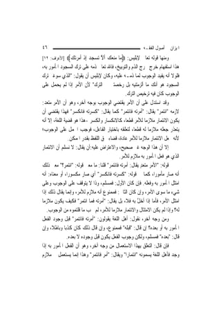 ‫٦٤‬                                                       ‫ﺍﳌﻴﺰﺍﻥ ﰲ ﺃﺻﻮﻝ ﺍﻟﻔﻘـﻪ‬
‫]ﺍﻷﻋﺮﺍﻑ: ٢١[‬   ‫ﻭﻣﻨﻬﺎ ﻗﻮﻟﻪ ﺗﻌﺎﱃ ﻹﺑﻠﻴﺲ: ‪‬ﻣ‪‬ﺎ ﻣ‪‬ﻨﻌﻚ ﹶﺃﻻ ‪‬ﺗﺴﺠ‪‬ﺪ ِﺇﺫ ﹶﺃﻣﺮﺗ‪‬ﻚ‪‬‬
                ‫‪   ‬ﱠ ‪  ‬ﹾ ‪ ‬‬
‫ﻫﺬﺍ ﺍﺳﺘﻔﻬﺎﻡ ﺧﺮﺝ ﳐﺮﺝ ﺍﻟﺬﻡ ﻭﺍﻟﺘﻮﺑﻴﺦ، ﻓﺎﷲ ﺗﻌﺎﱃ ﺫﻣﻪ ﻋﻠﻰ ﺗﺮﻙ ﺍﻟﺴﺠﻮﺩ ﺍﳌﺄﻣﻮﺭ ﺑﻪ،‬
‫ﻓﻠﻮﻻ ﺃﻧﻪ ﻳﻔﻴﺪ ﺍﻟﻮﺟﻮﺏ ﹶﻟﻤ‪‬ﺎ ﺫﻣـﻪ ﻋﻠﻴﻪ، ﻭﻛﺎﻥ ﻹﺑﻠﻴﺲ ﺃﻥ ﻳﻘﻮﻝ: "ﺍﻟﺬﻱ ﺳﻮﻏﲏ ﺗﺮﻙ‬
‫ﺍﻟﺴﺠﻮﺩ ﻫﻮ ﺃﻧﻚ ﻣﺎ ﺃﻟﺰﻣﺘﻨﻴﻪ ﺑﻞ ﺭﺧﺼﺘﲏ ﰲ ﺍﻟﺘﺮﻙ" ﻷﻥ ﺍﻷﻣﺮ ﺇﺫﺍ ﻟﹶﻢ ‪‬ﻳﺤﻤﻞ ﻋﻠﻰ‬
      ‫‪ ‬ﹾ‬
                                               ‫ﺍﻟﻮﺟﻮﺏ ﻛﺎﻥ ﻓﻴﻪ ﺗﺮﺧﻴﺺ ﺍﻟﺘﺮﻙ.‬
‫ﻭﻗﺪ ﺍﺳﺘﺪﻝ ﻋﻠﻰ ﺃﻥ ﺍﻷﻣﺮ ﻳﻘﺘﻀﻲ ﺍﻟﻮﺟﻮﺏ ﺑﻮﺟﻪ ﺁﺧﺮ، ﻭﻫﻮ ﺃﻥ ﺍﻷﻣﺮ ﻣﺘﻌﺪ:‬
‫ﻻﺯﻣﻪ "ﺍﺋﺘﻤﺮ" ﻳﻘﺎﻝ: "ﺃﻣﺮﺗﻪ ﻓﺎﺋﺘﻤﺮ" ﻛﻤﺎ ﻳﻘﺎﻝ: "ﻛﺴﺮﺗﻪ ﻓﺎﻧﻜﺴﺮ" ﻓﻬﺬﺍ ﻳﻘﺘﻀﻲ ﺃﻥ‬
‫ﻳﻜﻮﻥ ﺍﻻﺋﺘﻤﺎﺭ ﻣﻼﺯﻣ‪‬ﺎ ﻟﻸﻣﺮ ﻗﻄﻌ‪‬ﺎ، ﻛﺎﻻﻧﻜﺴﺎﺭ ﻭﺍﻟﻜﺴﺮ -ﻫﺬﺍ ﻫﻮ ﻗﻀﻴﺔ ﺍﻟﻠﻐﺔ، ﺇﻻ ﺃﻧﻪ‬
‫ﻳﺘﻌﺬﺭ ﺟﻌﻠﻪ ﻣﻼﺯﻣ‪‬ﺎ ﻟﻪ ﻗﻄﻌ‪‬ﺎ، ﻟﺘﻌﻠﻘﻪ ﺑﺎﺧﺘﻴﺎﺭ ﺍﻟﻔﺎﻋﻞ، ﻓﻮﺟﺐ ﺍﳊﻤﻞ ﻋﻠﻰ ﺍﻟﻮﺟﻮﺏ؛‬
                 ‫ﻷﻧﻪ ﳚﻌﻞ ﺍﻻﺋﺘﻤﺎﺭ ﻣﻼﺯﻣ‪‬ﺎ ﻟﻸﻣﺮ ﻋﺎﺩﺓ، ﻗﻀﺎﺀ ﳊﻖ ﺍﻟﻠﻔﻆ ﺑﻘﺪﺭ ﺍﳌﻤﻜﻦ.‬
‫ﺇﻻ ﺃﻥ ﻫﺬﺍ ﺍﻟﻮﺟﻪ ﻏﲑ ﺻﺤﻴﺢ، ﻭﺍﻻﻋﺘﺮﺍﺽ ﻋﻠﻴﻪ:ﺃﻥ ﻳﻘﺎﻝ: ﻻ ﻧﺴﻠﻢ ﺃﻥ ﺍﻻﺋﺘﻤﺎﺭ‬
                                           ‫ﺍﻟﺬﻱ ﻫﻮ ﻓﻌﻞ ﺍﳌﺄﻣﻮﺭ ﺑﻪ ﻣﻼﺯﻡ ﻟﻸﻣﺮ.‬
‫ﻗﻮﻟﻪ: "ﺍﻷﻣﺮ ﻣﺘﻌﺪ ﻳﻘﺎﻝ: ﺃﻣﺮﺗﻪ ﻓﺎﺋﺘﻤﺮ" ﻗﻠﻨﺎ: ﻣﺎ ﻣﻌﲎ ﻗﻮﻟﻪ: "ﺍﺋﺘﻤﺮ؟" ﻣﻌﲎ ﺫﻟﻚ‬
                                                        ‫ٍ‬
‫ﺃﻧﻪ ﺻﺎﺭ ﻣﺄﻣﻮﺭ‪‬ﺍ، ﻛﻤﺎ ﰲ ﻗﻮﻟﻪ: "ﻛﺴﺮﺗﻪ ﻓﺎﻧﻜﺴﺮ" ﺃﻱ ﺻﺎﺭ ﻣﻜﺴﻮﺭ‪‬ﺍ، ﺃﻭ ﻣﻌﻨﺎﻩ: ﺃﻧﻪ‬
‫ﺍﻣﺘﺜﻞ ﺍﳌﺄﻣﻮﺭ ﺑﻪ ﻭﻓﻌﻠﻪ. ﻓﺈﻥ ﻛﺎﻥ ﺍﻷﻭﻝ: ﻓﻤﺴﻠﻢ، ﻭﺫﺍ ﻻ ﻳﺘﻮﻗﻒ ﻋﻠﻰ ﺍﻟﻮﺟﻮﺏ ﻭﻋﻠﻰ‬
‫ﺷﻲﺀ ﻣﺎ ﺳﻮﻯ ﺍﻷﻣﺮ، ﻭﺇﻥ ﻛﺎﻥ ﺍﻟﺜﺎﱐ: ﻓﻤﻤﻨﻮﻉ ﺃﻧﻪ ﻣﻼﺯﻡ ﻟﻸﻣﺮ، ﻭﺇ‪‬ﻤﺎ ﻳﻘﺎﻝ ﺫﻟﻚ ﺇﺫﺍ‬
                  ‫ﻧ‬
‫ﺍﻣﺘﺜﻞ ﺍﻷﻣﺮ، ﻓﺄﻣﺎ ﺇﺫﺍ ﺃﺧﻞ ﺑﻪ ﻓﻼ، ﺑﻞ ﻳﻘﺎﻝ: "ﺃﻣﺮﺗﻪ ﻓﻤﺎ ﺍﺋﺘﻤﺮ" ﻓﻜﻴﻒ ﻳﻜﻮﻥ ﻣﻼﺯﻣ‪‬ﺎ‬
                                                      ‫ﱠ‬
   ‫ﻟﻪ؟ ﻭﺇﺫﺍ ﻟﹶﻢ ﻳﻜﻦ ﺍﻻﻣﺘﺜﺎﻝ ﻭﺍﻻﺋﺘﻤﺎﺭ ﻣﻼﺯﻣ‪‬ﺎ ﻟﻸﻣﺮ، ﻟﹶﻢ ﳚﺐ ﻣﺎ ﻗﻠﺘﻤﻮﻩ ﻣﻦ ﺍﻟﻮﺟﻮﺏ.‬
‫ﻭﻣﻦ ﻭﺟﻪ ﺁﺧﺮ، ﻧﻘﻮﻝ: ﺃﻫﻞ ﺍﻟﻠﻐﺔ ﻳﻘﻮﻟﻮﻥ: "ﺃﻣﺮﺗﻪ ﻓﺎﺋﺘﻤﺮ" ﻗﺒﻞ ﻭﺟﻮﺩ ﺍﻟﻔﻌﻞ‬
‫ﺍﳌﺄﻣﻮﺭ ﺑﻪ ﺃﻭ ﺑﻌﺪﻩ؟ ﺇﻥ ﻗﺎﻝ: "ﻗﺒﻠﻪ" ﻓﻤﻤﻨﻮﻉ، ﻭﺇﻥ ﻗﺎﻝ ﺫﻟﻚ ﻛﺎﻥ ﻛﺬﺑ‪‬ﺎ ﻭﺑﺎﻃﻼﹰ، ﻭﺇﻥ‬
                ‫ﻗﺎﻝ: "ﺑﻌﺪﻩ" ﻓﻤﺴﻠﻢ، ﻭﻟﻜﻦ ﻭﺟﻮﺏ ﺍﻟﻔﻌﻞ ﻳﻜﻮﻥ ﻗﺒﻞ ﻭﺟﻮﺩﻩ ﻻ ﺑﻌﺪﻩ.‬
‫ﻓﺈﻥ ﻗﺎﻝ: ﺍﻟﺘﻌﻠﻖ ﺑِﻬﺬﺍ ﺍﻻﺳﺘﻌﻤﺎﻝ ﻣﻦ ﻭﺟﻪ ﺁﺧﺮ، ﻭﻫﻮ ﺃﻥ ﺍﻟﻔﻌﻞ ﺍﳌﺄﻣﻮﺭ ﺑﻪ ﺇﺫﺍ‬
‫ﻭﺟﺪ ﻓﺄﻫﻞ ﺍﻟﻠﻐﺔ ﻳﺴﻤﻮﻧﻪ "ﺍﺋﺘﻤﺎﺭ‪‬ﺍ" ﻭﻳﻘﺎﻝ: "ﺃﻣﺮ ﻓﺎﺋﺘﻤﺮ" ﻭﻫﺬﺍ ﺇ‪‬ﻤﺎ ﻳﺴﺘﻌﻤﻞ ﰲ ﻣﻼﺯﻡ‬
                      ‫ﻧ‬
 