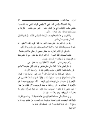 ‫٨٤‬                                                        ‫ﺍﳌﻴﺰﺍﻥ ﰲ ﺃﺻﻮﻝ ﺍﻟﻔﻘـﻪ‬
‫ﻭﺃﻣﺎ ﺍﻻﺳﺘﺪﻻﻝ ﺑﺎﻟﻨﻬﻲ ﻗﻠﻨﺎ: ﺍﻟﻨﻬﻲ ﻻ ﻳﻘﺘﻀﻲ ﻛﺮﺍﻫﺔ ﺍﳌﻨﻬﻲ ﻋﻨﻪ ﺍﺑﺘﺪﺍﺀ، ﺑﻞ‬
‫ﻳﻘﺘﻀﻲ ﻃﻠﺐ ﺍﻻﻧﺘﻬﺎﺀ ﻭﺍﳌﻨﻊ ﻣﻦ ﺍﻟﻔﻌﻞ، ﻛﻤﺎ ﰲ ﺍﻷﻣﺮ ﻋﻠﻰ ﺿﺪﻩ، ﰒ ﺍﻟﻜﺮﺍﻫﺔ ﻟﻮ‬
                                     ‫ﺛﺒﺘﺖ، ﺛﺒﺘﺖ ﺗﺒﻌ‪‬ﺎ ﻟﻪ، ﻓﻜﺬﺍ ﺍﻹﺭﺍﺩﺓ ﰲ ﺍﻷﻣﺮ.‬
‫ﻭﺃﻣﺎ ﻗﻮﻟﻪ: ﺇﻥ ﻫﺬﻩ ﺍﻟﺼﻴﻐﺔ ﻭﺿﻌﺖ ﻟﻺﺑﺎﺣﺔ ﻗﻠﻨﺎ: ﻟﻴﺲ ﻛﺬﻟﻚ، ﺑﻞ ﻗﻀﻴﺔ ﺍﻟﺪﻟﻴﻞ‬
                                               ‫ﲪﻠﻪ ﻋﻠﻰ ﺍﻟﻮﺟﻮﺏ ﻋﻠﻰ ﻣﺎ ﻣﺮ.‬
                                                ‫‪‬‬
‫ﻭﻗﻮﳍﻢ: ﺇﻥ ﺍﻷﻣﺮ ﻳﺪﻝ ﻋﻠﻰ ﺣﺴﻦ ﺍﳌﺄﻣﻮﺭ ﺑﻪ، ﻗﻠﻨﺎ: ﺑﻠﻰ، ﻭﻟﻜﻦ ﻻ ﻳﻨﻔﻲ ﲪﻠﻪ‬
   ‫ﻋﻠﻰ ﺍﻟﻮﺟﻮﺏ، ﻭﻗﺪ ﺩﻟﻠﻨﺎ ﻋﻠﻴﻪ، ﻭﺍﻻﺳﺘﺪﻻﻝ ﺑﺎﻟﻨﻬﻲ ﺑﺎﻃﻞ، ﻋﻠﻰ ﻣﺎ ﻣﺮ. ﻭﺍﷲ ﺃﻋﻠﻢ.‬
               ‫‪‬‬
  ‫ﺑﺎب ﻓﻲ أن اﻷﻣﺮ اﻟﻮارد ﺑﻌﺪ ﺣﻈﺮ ﺳﻤﻌﻲ أو ﻋﻘﻠﻲ ﻣﺎ اﻟﺬي ﻳﻔﻴﺪﻩ؟‬
‫ﺫﻫﺐ ﺃﺻﺤﺎﺑﻨﺎ ﻭﺃﻛﺜﺮ ﺍﻟﻨﺎﺱ ﺇﱃ ﺃﻥ ﺍﻷﻣﺮ ﺍﻟﻮﺍﺭﺩ ﺑﻌﺪ ﺣﻈﺮ ﲰﻌﻲ ﺃﻭ ﻋﻘﻠﻲ ﻳﻔﻴﺪ‬
                                   ‫ﻣﺎ ﻛﺎﻥ ﻳﻔﻴﺪﻩ، ﻟﻮ ﻟﹶﻢ ﻳﺘﻘﺪﻣﻪ ﺍﳊﻈﺮ، ﻣﻦ ﻭﺟﻮﺏ.‬
               ‫ﻭﺫﻫﺐ ﺑﻌﺾ ﺍﻟﻨﺎﺱ ﺇﱃ ﺃﻧﻪ ﻳﻔﻴﺪ ﺍﻹﺑﺎﺣﺔ ﺇﺫﺍ ﻭﺭﺩ ﺑﻌﺪ ﺣﻈﺮ ﲰﻌﻲ.‬
‫ﻓﺎﳊﻈﺮ ﺍﻟﻌﻘﻠﻲ ﻣﺎ ﺩﻝ ﺍﻟﻌﻘﻞ ﻋﻠﻰ ﺣﻈﺮﻩ ﻇﺎﻫﺮ‪‬ﺍ ﺃﻭ ﻏﻠﺐ ﺍﻟﻈﻦ ﺣﻈﺮﻩ، ﻻ ﻣﺎ ﻫﻮ‬
          ‫ﳏﻈﻮﺭ ﺑﺎﻟﻌﻘﻞ ﻗﻄﻌ‪‬ﺎ، ﻛﺎﻟﻜﻔﺮ ﻭﺍﻟﻜﺬﺏ ﻭﺍﻟﻈﻠﻢ، ﻓﺈﻧﻪ ﻻ ﳚﻮﺯ ﻭﺭﻭﺩ ﺍﻷﻣﺮ ﺑﻪ.‬
‫ﻭﺍﺳﺘﺪﻟﻮﺍ ﻋﻠﻰ ﺫﻟﻚ ﺑﺄﻥ ﻗﺎﻟﻮﺍ: ﺑﺄﻥ ﺍﻷﻣﺔ ﺃﲨﻌﺖ ﻋﻠﻰ ﲪﻞ ﻗﻮﻟﻪ ﺗﻌﺎﱃ: ‪‬ﻭِﺇﺫﹶﺍ‬
     ‫‪‬‬
‫ﺣﻠﻠﺘﻢ ﻓﹶﺎﺻﻄﹶﺎ ‪‬ﻭﺍ‪] ‬ﺍﳌﺎﺋﺪﺓ: ٢[، ﻭﻗﻮﻟﻪ ﺗﻌﺎﱃ: ‪‬ﻓﺈﺫﹶﺍ ﻗﹸﻀﻴﺖ ﺍﻟﺼﻼ ﹸ ﻓﹶﺎ‪‬ﻧﺘﺸ ‪‬ﻭﺍ ﻓِﻲ‬
       ‫ِ‪  ِ ‬ﹶﺓ ‪ِ ‬ﺮ‬           ‫ﹶِ‬                              ‫‪ ‬ﹶ ﹾ‪   ‬ﺩ‬
‫ﺍﻷﺭﺽ‪] ‬ﺍﳉﻤﻌﺔ:٠١[. ﻋﻠﻰ ﺍﻹﺑﺎﺣﺔ، ﻭﻟﻴﺲ ﺍﻟﻮﺟﻪ ﰲ ﺫﻟﻚ ﺳﻮﻯ ﻭﺭﻭﺩﻩ ﺑﻌﺪ ﺍﳊﻈﺮ‬        ‫َ‪ِ ‬‬
‫ﺑﺎﻹﺣﺮﺍﻡ ﺃﻭ ﺍﻟﺼﻼﺓ، ﺣﱴ ﻟﻮ ﻭﺭﺩ ﻗﺒﻠﻪ ﻣﺎ ﻳﻔﻴﺪ ﺍﻟﻮﺟﻮﺏ، ﻭﻷﻥ ﺍﻟﻈﺎﻫﺮ ﻣﻦ ﺣﺎﻝ‬
‫ﺍﶈﻈﻮﺭ ﺑﺎﻟﻨﻬﻲ ﺃﻥ ﻻ ﻳﻨﺘﻘﻞ ﺇﱃ ﺍﻟﻮﺟﻮﺏ، ﻓﻜﺎﻥ ﺗﻘﺪﻡ ﺍﳊﻈﺮ ﺩﻟﻴﻼ ﻋﻠﻰ ﺃﻥ ﺍﳌﺘﻜﻠﻢ ﺃﺭﺍﺩ‬
                     ‫ﹰ‬
                                    ‫ﺑﻪ ﺇﺯﺍﻟﺔ ﺍﳊﻈﺮ ﻭﺭﻓﻊ ﺍﳊﺮﺝ، ﻭﻫﺬﺍ ﻣﻌﲎ ﺍﻹﺑﺎﺣﺔ.‬
‫ﻭﳓﻦ ﻧﺴﺘﺪﻝ ﻋﻠﻰ ﺻﺤﺔ ﻣﺎ ﺫﻫﺒﻨﺎ ﺇﻟﻴﻪ ﺑﺄﻥ ﻫﺬﻩ ﺍﻟﺼﻴﻐﺔ ﺇﺫﺍ ﲡﺮﺩﺕ ﻋﻦ ﺍﻟﻘﺮﻳﻨﺔ،‬
‫ﻓﺈ‪‬ﻬﺎ ﺗﻔﻴﺪ ﺍﻟﻮﺟﻮﺏ، ﻟﻜﻮﻥ ﺍﻟﺼﻴﻐﺔ ﻣﻮﺿﻮﻋﺔ ﻟﻪ، ﻭﻟﺼﺪﻭﺭﻩ ﻣﻦ ﺣﻜﻴﻢ ﻳﺮﻳﺪ ﺑﻪ ﻣﺎ‬         ‫ﻧ‬
                     ‫ﻭﺿﻊ ﻟﻪ -ﻭﻫﺬﺍ ﺍﻟﻮﺟﻪ ﺛﺎﺑﺖ ﺑﻌﺪ ﺍﳊﻈﺮ- ﻓﻴﺤﻤﻞ ﻋﻠﻰ ﺍﻟﻮﺟﻮﺏ.‬
                                                                      ‫ﻓﺈﻥ ﻗﻴﻞ:‬
 