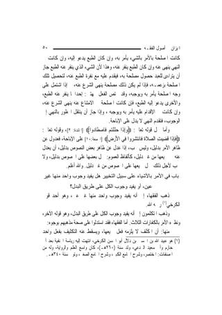 ‫٠٥‬                                                      ‫ﺍﳌﻴﺰﺍﻥ ﰲ ﺃﺻﻮﻝ ﺍﻟﻔﻘـﻪ‬
‫ﻛﺎﻧﺖ ﺍﳌﺼﻠﺤﺔ ﺑﺎﻷﻣﺮ ﺑﺎﻟﺸﻲﺀ ﻳﺄﻣﺮ ﺑﻪ، ﻭﺇﻥ ﻛﺎﻥ ﺍﻟﻄﺒﻊ ﻳﺪﻋﻮ ﺇﻟﻴﻪ، ﻭﺇﻥ ﻛﺎﻧﺖ ﰲ‬
‫ﺍﻟﻨﻬﻲ ﻳﻨﻬﻰ ﻋﻨﻪ ﻭﺇﻥ ﻛﺎﻥ ﺍﻟﻄﺒﻊ ﻳﻨﻔﺮ ﻋﻨﻪ، ﻭﻫﺬﺍ ﻷﻥ ﺍﻟﺸﻲﺀ ﺍﻟﺬﻱ ﻳﻨﻔﺮ ﻋﻨﻪ ﺍﻟﻄﺒﻊ ﺟﺎﺯ‬
‫ﺃﻥ ﻳﺘﺮﺍﺀﻯ ﻟﻠﻌﺒﺪ ﺣﺼﻮﻝ ﻣﺼﻠﺤﺔ ﺑﻪ، ﻓﻴﻘﺪﻡ ﻋﻠﻴﻪ ﻣﻊ ﻧﻔﺮﺓ ﺍﻟﻄﺒﻊ ﻋﻨﻪ، ﻟﺘﺤﺼﻴﻞ ﺗﻠﻚ‬
‫ﺍﳌﺼﻠﺤﺔ ﺑﺰﻋﻤـﻪ، ﻓﺈﺫﺍ ﻟﹶﻢ ﻳﻜﻦ ﺫﻟﻚ ﻣﺼﻠﺤﺔ ﻳﻨﻬﻰ ﺍﻟﺸﺮﻉ ﻋﻨﻪ، ﰒ ﺇﺫﺍ ﺍﺷﺘﻤﻞ ﻋﻠﻰ‬
                                   ‫ﹲ‬
‫ﻭﺟﻪ ﺍﳌﺼﻠﺤﺔ ﻳﺄﻣﺮ ﺑﻪ ﻭﻳﻮﺟﺒﻪ، ﻭﻗﺪ ﳜﺘﺺ ﺍﻟﻔﻌﻞ ﲜﻬﺘﲔ: ﺇﺣﺪﺍﳘﺎ ﻳﻨﻔﺮ ﻋﻨﻪ ﺍﻟﻄﺒﻊ،‬
‫ﻭﺍﻷﺧﺮﻯ ﻳﺪﻋﻮ ﺇﻟﻴﻪ ﺍﻟﻄﺒﻊ، ﻓﺈﻥ ﻛﺎﻧﺖ ﺍﳌﺼﻠﺤﺔ ﰲ ﺍﻻﻣﺘﻨﺎﻉ ﻋﻨﻪ ﻳﻨﻬﻰ ﺍﻟﺸﺮﻉ ﻋﻨﻪ،‬
‫ﻭﺇﻥ ﻛﺎﻧﺖ ﰲ ﺍﻹﻗﺪﺍﻡ ﻋﻠﻴﻪ ﻳﺄﻣﺮ ﺑﻪ ﻭﻳﻮﺟﺒﻪ ، ﻭﺇﺫﺍ ﺟﺎﺯ ﺃﻥ ﻳﻨﺘﻘﻞ ﺍﶈﻈﻮﺭ ﺑﺎﻟﻨﻬﻲ ﺇﱃ‬
                                      ‫ﺍﻟﻮﺟﻮﺏ، ﻓﺘﻘﺪﻡ ﺍﻟﻨﻬﻲ ﻻ ﻳﺪﻝ ﻋﻠﻰ ﺍﻹﺑﺎﺣﺔ.‬
‫ﻭﺃﻣﺎ ﲪﻞ ﻗﻮﻟﻪ ﺗﻌﺎﱃ: ‪‬ﻭِﺇﺫﹶﺍ ﺣﻠﻠﺘﻢ ﻓﹶﺎﺻﻄﹶﺎ ‪‬ﻭﺍ‪] ‬ﺍﳌﺎﺋﺪﺓ: ٢[، ﻭﻗﻮﻟﻪ ﺗﻌﺎﱃ:‬
                            ‫‪  ‬ﹶ ﹾ‪   ‬ﺩ‬
‫‪‬ﻓﺈﺫﹶﺍ ﻗﹸﻀﻴﺖ ﺍﻟﺼﻼ ﹸ ﻓﹶﺎ‪‬ﻧﺘﺸ ‪‬ﻭﺍ ﻓِﻲ ﺍﻷﺭﺽ‪] ‬ﺍﳉﻤﻌﺔ:٠١[ ﻋﻠﻰ ﺍﻹﺑﺎﺣﺔ، ﻓﻌﺪﻭﻝ ﻋﻦ‬
                                      ‫َ‪ِ ‬‬         ‫ﹶِ ِ‪  ِ ‬ﹶﺓ ‪ِ ‬ﺮ‬
‫ﻇﺎﻫﺮ ﺍﻷﻣﺮ ﺑﺪﻟﻴﻞ، ﻭﻟﻴﺲ ﳚﺐ، ﺇﺫﺍ ﻋﺪﻝ ﻋﻦ ﻇﺎﻫﺮ ﺑﻌﺾ ﺍﻟﻨﺼﻮﺹ ﺑﺪﻟﻴﻞ، ﺃﻥ ﻳﻌﺪﻝ‬
‫ﻋﻨﻪ ﰲ ﲨﻴﻌﻬﺎ ﻣﻦ ﻏﲑ ﺩﻟﻴﻞ، ﻛﺄﻟﻔﺎﻅ ﺍﻟﻌﻤﻮﻡ: ﲪﻞ ﺑﻌﻀﻬﺎ ﻋﻠﻰ ﺍﳋﺼﻮﺹ ﺑﺪﻟﻴﻞ، ﻭﻻ‬
             ‫ﳚﺐ ﻷﺟﻞ ﺫﻟﻚ ﲪﻞ ﲨﻴﻌﻬﺎ ﻋﻠﻰ ﺍﳋﺼﻮﺹ ﻣﻦ ﻏﲑ ﺩﻟﻴﻞ. ﻭﺍﷲ ﺃﻋﻠﻢ.‬
‫ﺑﺎب ﻓﻲ اﻷﻣﺮ ﺑﺎﻷﺷﻴﺎء ﻋﻠﻰ ﺳﺒﻴﻞ اﻟﺘﺨﻴﻴﺮ هﻞ ﻳﻔﻴﺪ وﺟﻮب واﺣﺪ ﻣﻨﻬﺎ ﻏﻴﺮ‬
               ‫ﻋﻴﻦ، أو ﻳﻔﻴﺪ وﺟﻮب اﻟﻜﻞ ﻋﻠﻰ ﻃﺮﻳﻖ اﻟﺒﺪل؟‬
‫ﺫﻫﺐ ﺍﻟﻔﻘﻬﺎﺀ ﺇﱃ ﺃﻧﻪ ﻳﻔﻴﺪ ﻭﺟﻮﺏ ﻭﺍﺣﺪ ﻣﻨﻬﺎ ﻏﲑ ﻋﲔ، ﻭﻫﻮ ﺃﺣﺪ ﻗﻮﱄ‬
                                                        ‫ﺍﻟﻜﺮﺧﻲ)١( ﺭﲪﻪ ﺍﷲ.‬
‫ﻭﺫﻫﺐ ﺍﳌﺘﻜﻠﻤﻮﻥ ﺇﱃ ﺃﻧﻪ ﻳﻔﻴﺪ ﻭﺟﻮﺏ ﺍﻟﻜﻞ ﻋﻠﻰ ﻃﺮﻳﻖ ﺍﻟﺒﺪﻝ، ﻭﻫﻮ ﻗﻮﻟﻪ ﺍﻵﺧﺮ،‬
  ‫ﻭﻧﻈﲑﻩ ﺍﻷﻣﺮ ﺑﺎﻟﻜﻔﺎﺭﺍﺕ ﺍﻟﺜﻼﺙ. ﺃﻣﺎ ﺍﻟﻔﻘﻬﺎﺀ ﻓﻘﺪ ﺍﺳﺘﺪﻟﻮﺍ ﻋﻠﻰ ﺻﺤﺔ ﻣﺬﻫﺒﻬﻢ ﺑﻮﺟﻮﻩ:‬
‫ﻣﻨﻬﺎ: ﺃﻥ ﺍﳌﻜﻠﻒ ﻻ ﻳﻠﺰﻣﻪ ﻓﻌﻞ ﲨﻴﻌﻬﺎ، ﻭﻳﺴﻘﻂ ﻋﻨﻪ ﺍﻟﺘﻜﻠﻴﻒ ﺑﻔﻌﻞ ﻭﺍﺣﺪ‬
‫)١( ﻫﻮ ﻋﺒﻴﺪ ﺍﷲ ﺑﻦ ﺍﳊﺴﲔ ﺑﻦ ﺩﻻﻝ ﺃﺑﻮ ﺍﳊﺴﻦ ﺍﻟﻜﺮﺧﻲ، ﺍﻧﺘﻬﺖ ﺇﻟﻴﻪ ﺭﻳﺎﺳﺔ ﺍﳊﻨﻔﻴﺔ ﺑﻌﺪ ﺃﰊ‬
‫ﺣﺎﺯﻡ ﻭﺃﰊ ﺳﻌﻴﺪ ﺍﻟﱪﺩﻋﻲ، ﻭﻟﺪ ﺳﻨﺔ )٠٦٢ﻫـ(، ﻛﺎﻥ ﻭﺍﺳﻊ ﺍﻟﻌﻠﻢ ﻭﺍﻟﺮﻭﺍﻳﺔ، ﻭﻟﻪ ﻣﻦ‬
  ‫ﺍﳌﺼﻨﻔﺎﺕ: ﺍﳌﺨﺘﺼﺮ، ﻭﺷﺮﺡ ﺍﳉﺎﻣﻊ ﺍﻟﻜﺒﲑ، ﻭﺷﺮﺡ ﺍﳉﺎﻣﻊ ﺍﻟﺼﻐﲑ، ﻭﺗﻮﰲ ﺳﻨﺔ ٠٤٣ﻫـ.‬
 