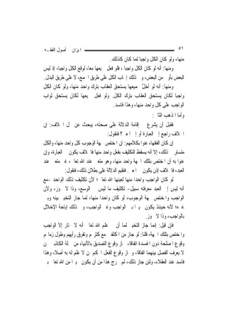 ‫ﺍﳌﻴﺰﺍﻥ ﰲ ﺃﺻﻮﻝ ﺍﻟﻔﻘـﻪ‬                                                       ‫١٥‬
                                      ‫ﻣﻨﻬﺎ، ﻭﻟﻮ ﻛﺎﻥ ﺍﻟﻜﻞ ﻭﺍﺟﺒ‪‬ﺎ ﹶﻟﻤ‪‬ﺎ ﻛﺎﻥ ﻛﺬﻟﻚ.‬
‫ﻭﻣﻨﻬﺎ: ﺃﻧﻪ ﻟﻮ ﻛﺎﻥ ﺍﻟﻜﻞ ﻭﺍﺟﺒ‪‬ﺎ ، ﻓﻠﻮ ﻓﻌﻞ ﲨﻴﻌﻬﺎ ﻣﻌ‪‬ﺎ، ﻟﻮﻗﻊ ﺍﻟﻜﻞ ﻭﺍﺟﺒ‪‬ﺎ، ﺇﺫ ﻟﻴﺲ‬
‫ﺍﻟﺒﻌﺾ ﺑﺄﻭﱃ ﻣﻦ ﺍﻟﺒﻌﺾ، ﻭﰲ ﺫﻟﻚ ﺇﳚﺎﺏ ﺍﻟﻜﻞ ﻋﻠﻰ ﻃﺮﻳﻖ ﺍﳉﻤﻊ، ﻻ ﻋﻠﻰ ﻃﺮﻳﻖ ﺍﻟﺒﺪﻝ.‬
‫ﻭﻣﻨﻬﺎ: ﺃﻧﻪ ﻟﻮ ﺃﺧﻞ ﲜﻤﻴﻌﻬﺎ ﻳﺴﺘﺤﻖ ﺍﻟﻌﻘﺎﺏ ﺑﺘﺮﻙ ﻭﺍﺣﺪ ﻣﻨﻬﺎ، ﻭﻟﻮ ﻛﺎﻥ ﺍﻟﻜﻞ‬
                                                          ‫ﱠ‬
‫ﻭﺍﺟﺒ‪‬ﺎ ﻟﻜﺎﻥ ﻳﺴﺘﺤﻖ ﺍﻟﻌﻘﺎﺏ ﺑﺘﺮﻙ ﺍﻟﻜﻞ. ﻭﻟﻮ ﻓﻌﻞ ﲨﻴﻌﻬﺎ ﻟﻜﺎﻥ ﻳﺴﺘﺤﻖ ﺛﻮﺍﺏ‬
                                        ‫ﺍﻟﻮﺍﺟﺐ ﻋﻠﻰ ﻛﻞ ﻭﺍﺣﺪ ﻣﻨﻬﺎ، ﻭﻫﺬﺍ ﻓﺎﺳﺪ.‬
                                                              ‫ﻭﺃﻣﺎ ﺍﳌﺬﻫﺐ ﺍﻟﺜﺎﱐ:‬
‫ﻓﻘﺒﻞ ﺃﻥ ﻳﺸﺮﻉ ﰲ ﺇﻗﺎﻣﺔ ﺍﻟﺪﻻﻟﺔ ﻋﻠﻰ ﺻﺤﺘﻪ، ﻳﺒﺤﺚ ﻋﻦ ﳏﻞ ﺍﳋﻼﻑ: ﺇﻥ‬
                                     ‫ﺍﳋﻼﻑ ﺭﺍﺟﻊ ﺇﱃ ﺍﻟﻌﺒﺎﺭﺓ ﺃﻭ ﺇﱃ ﺍﳌﻌﲎ؟ ﻓﻨﻘﻮﻝ:‬
‫ﺇﻥ ﻛﺎﻥ ﺍﻟﻔﻘﻬﺎﺀ ﻋﻨﻮﺍ ﺑﻜﻼﻣﻬﻢ: ﺇﻥ ﺍﳌﺨﺘﺺ ﲜﻬﺔ ﺍﻟﻮﺟﻮﺏ ﻛﻞ ﻭﺍﺣﺪ ﻣﻨﻬﺎ، ﻭﺍﻟﻜﻞ‬
‫ﻣﺘﺴﺎﻭ ﰲ ﺫﻟﻚ، ﺇﻻ ﺃﻧﻪ ﻳﺴﻘﻂ ﺍﻟﺘﻜﻠﻴﻒ ﺑﻔﻌﻞ ﻭﺍﺣﺪ ﻣﻨﻬﺎ ﻓﺎﳋﻼﻑ ﻳﻜﻮﻥ ﰲ ﺍﻟﻌﺒﺎﺭﺓ، ﻭﺇﻥ‬‫ٍ‬
‫ﻋﻨﻮﺍ ﺑﻪ ﺃﻥ ﺍﳌﺨﺘﺺ ﺑﺘﻠﻚ ﺍﳉﻬﺔ ﻭﺍﺣﺪ ﻣﻨﻬﺎ، ﻭﻫﻮ ﻣﺘﻌﲔ ﻋﻨﺪ ﺍﷲ ﺗﻌﺎﱃ، ﻏﲑ ﻣﺘﻌﲔ ﻋﻨﺪ‬
             ‫ﺍﻟﻌﺒﺪ، ﻓﺎﳋﻼﻑ ﺇﺫﻥ ﻳﻜﻮﻥ ﰲ ﺍﳌﻌﲎ. ﻓﻨﻘﻴﻢ ﺍﻟﺪﻻﻟﺔ ﻋﻠﻰ ﺑﻄﻼﻥ ﺫﻟﻚ، ﻓﻨﻘﻮﻝ:‬
‫ﻟﻮ ﻛﺎﻥ ﺍﻟﻮﺍﺟﺐ ﻭﺍﺣﺪ‪‬ﺍ ﻣﻨﻬﺎ ﹶﻟﻌ‪‬ﻴ‪‬ﻨﻬ‪‬ﺎ ﺍﷲ ﺗﻌﺎﱃ؛ ﻷﻥ ﺗﻜﻠﻴﻒ ﺫﻟﻚ ﺍﻟﻮﺍﺣﺪ -ﻣﻊ‬
                                            ‫‪‬‬
‫ﺃﻧﻪ ﻟﻴﺲ ﺇﱃ ﺍﻟﻌﺒﺪ ﻣﻌﺮﻓﺘﻪ ﺳﺒﻴﻞ- ﺗﻜﻠﻴﻒ ﻣﺎ ﻟﻴﺲ ﰲ ﺍﻟﻮﺳﻊ، ﻭﺫﺍ ﻻ ﳚﻮﺯ، ﻭﻷﻥ‬
‫ﺍﻟﻮﺍﺟﺐ ﻭﺍﳌﺨﺘﺺ ﲜﻬﺔ ﺍﻟﻮﺟﻮﺏ، ﻟﻮ ﻛﺎﻥ ﻭﺍﺣﺪ‪‬ﺍ ﻣﻨﻬﺎ، ﹶﻟﻤ‪‬ﺎ ﺟﺎﺯ ﺍﻟﺘﺨﻴﲑ ﺑﻴﻨﻪ ﻭﺑﲔ‬
‫ﻏﲑﻩ؛ ﻷﻧﻪ ﺣﻴﻨﺌﺬ ﻳﻜﻮﻥ ﲣﻴﲑ‪‬ﺍ ﺑﲔ ﺍﻟﻮﺍﺟﺐ ﻭﻏﲑ ﺍﻟﻮﺍﺟﺐ، ﻭﰲ ﺫﻟﻚ ﺇﺑﺎﺣﺔ ﺍﻹﺧﻼﻝ‬
                                                         ‫ﺑﺎﻟﻮﺍﺟﺐ، ﻭﺫﺍ ﻻ ﳚﻮﺯ.‬
‫ﻓﺈﻥ ﻗﻴﻞ: ﺇ‪‬ﻤﺎ ﺟﺎﺯ ﺍﻟﺘﺨﻴﲑ ﹶﻟﻤ‪‬ﺎ ﺃﻥ ﰲ ﻋﻠﻢ ﺍﷲ ﺗﻌﺎﱃ ﺃﻧﻪ ﻻ ﳜﺘﺎﺭ ﺇﻻ ﺍﻟﻮﺍﺟﺐ‬
                                                                ‫ﻧ‬
‫ﻭﺍﳌﺨﺘﺺ ﺑﺘﻠﻚ ﺍﳉﻬﺔ، ﻗﻠﻨﺎ: ﻟﻮ ﺟﺎﺯ ﻣﻦ ﺍﳌﻜﻠﻔﲔ ﻣﻊ ﻛﺜﺮ‪‬ﻢ ﻭﺗﻔﺮﻕ ﺭﺃﻳﻬﻢ ﻭﻃﻮﻝ ﺯﻣﺎ‪‬ﻢ‬
‫ﻭﻗﻮﻉ ﺍﳌﺼﻠﺤﺔ ﺩﻭﻥ ﺍﳌﻔﺴﺪﺓ ﺍﺗﻔﺎﻗﹰﺎ، ﳉﺎﺯ ﻭﻗﻮﻉ ﺍﻟﺘﺼﺪﻳﻖ ﺑﺎﻷﻧﺒﻴﺎﺀ ﻣﻦ ﲨﻠﺔ ﺍﻟﻜﺎﺫﺑﲔ ﳑﻦ‬
‫ﻻ ﻳﻌﺮﻑ ﺍﻟﻔﺼﻞ ﺑﻴﻨﻬﻤﺎ ﺍﺗﻔﺎﻗﹰﺎ، ﻭﳉﺎﺯ ﻭﻗﻮﻉ ﺍﻟﻔﻌﻞ ﺍﶈﻜﻢ ﳑﻦ ﻻ ﻋﻠﻢ ﻟﻪ ﺑﻪ ﺃﺻﻼﹰ، ﻭﻫﺬﺍ‬
‫ﻓﺎﺳﺪ ﻋﻨﺪ ﺍﻟﻌﻘﻼﺀ، ﻭﻟﺌﻦ ﺟﺎﺯ ﺫﻟﻚ، ﻟﹶﻢ ﳜﺮﺝ ﻫﺬﺍ ﻣﻦ ﺃﻥ ﻳﻜﻮﻥ ﲣﻴﲑ‪‬ﺍ ﻣﻦ ﺍﷲ ﺗﻌﺎﱃ ﺑﲔ‬
 