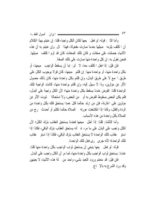 ‫ﺍﳌﻴﺰﺍﻥ ﰲ ﺃﺻﻮﻝ ﺍﻟﻔﻘـﻪ‬                                                     ‫٣٥‬
‫ﻭﺃﻣﺎ ﺍﻟﺜﺎﱐ: ﻗﻮﻟﻪ: ﻟﻮ ﻓﻌﻞ ﲨﻴﻌﻬﺎ ﻟﻜﺎﻥ ﺍﻟﻜﻞ ﻭﺍﺟﺒ‪‬ﺎ، ﻗﻠﻨﺎ: ﺇﻥ ﻋﻨﻴﺘﻢ ﺑِﻬﺬﺍ ﺍﻟﻜﻼﻡ‬
‫ﺃﻥ ﺍﳌﻜﻠﻒ ﻳﻠﺰﻣﻪ ﲢﺼﻴﻠﻬﺎ ﺑﻌﺪﻣﺎ ﺻﺎﺭﺕ ﻣﻔﻌﻮﻟﺔ، ﻓﻬﺬﺍ ﳏﺎﻝ. ﻭﺇﻥ ﻋﻨﻴﺘﻢ ﺑﻪ ﺃﻥ ﻫﺬﻩ‬
‫ﺍﻷﺷﻴﺎﺀ ﺣﺼﻠﺖ ﻋﻠﻰ ﺻﻔﺎﺕ ﻭﳌﻜﺎﻥ ﺗﻠﻚ ﺍﻟﺼﻔﺎﺕ ﻛﺎﻥ ﻗﺪ ﻟﺰﻡ ﺍﳌﻜﻠﻒ ﲢﺼﻴﻠﻬﺎ.‬
                       ‫ﻓﻨﺤﻦ ﻧﻘﻮﻝ ﺑﻪ: ﺇﻥ ﻛﻞ ﻭﺍﺣﺪﺓ ﻣﻨﻬﺎ ﺻﺎﺭﺕ ﻋﻠﻰ ﺗﻠﻚ ﺍﻟﺼﻔﺔ.‬
‫ﻓﺈﻥ ﻗﻴﻞ: ﺇﺫﺍ ﻓﻌﻞ ﺍﳌﻜﻠﻒ ﻣﻌ‪‬ﺎ، ﻻ ﳜﻠﻮ: ﺇﻣﺎ ﺃﻥ ﻳﺴﻘﻂ ﺍﻟﻮﺍﺟﺐ ﲜﻤﻴﻌﻬﺎ، ﺃﻭ‬
‫ﺑﻜﻞ ﻭﺍﺣﺪﺓ ﻣﻨﻬﺎ، ﺃﻭ ﺑﻮﺍﺣﺪﺓ ﻣﻨﻬﺎ: ﺇﻥ ﻗﻠﺘﻢ ﲜﻤﻴﻌﻬﺎ، ﻛﺎﻥ ﻗﻮﻻ ﺑﻮﺟﻮﺏ ﺍﻟﻜﻞ ﻋﻠﻰ‬
                   ‫ﹰ‬
‫ﻃﺮﻳﻖ ﺍﳉﻤﻊ ﻻ ﻋﻠﻰ ﻃﺮﻳﻖ ﺍﻟﺒﺪﻝ، ﻭﺇﻥ ﻗﻠﺘﻢ ﺑﻜﻞ ﻭﺍﺣﺪﺓ ﻣﻨﻬﺎ، ﻛﺎﻥ ﺫﻟﻚ ﺣﺼﻮﻝ‬
‫ﺍﻷﺛﺮ ﻋﻦ ﻣﺆﺛﺮﻳﻦ، ﻭﺫﺍ ﻻ ﺳﺒﻴﻞ ﺇﻟﻴﻪ، ﻭﺇﻥ ﻗﻠﺘﻢ ﺑﻮﺍﺣﺪﺓ ﻣﻨﻬﺎ، ﻛﺎﻧﺖ ﺍﻟﻮﺍﺟﺒﺔ ﺗﻠﻚ‬
‫ﺍﻟﻮﺍﺣﺪﺓ ﻗﻠﻨﺎ: ﺍﻟﻔﺮﺽ ﻋﻨﺪﻧﺎ ﻳﺴﻘﻂ ﺑﻜﻞ ﻭﺍﺣﺪﺓ ﻣﻨﻬﺎ؛ ﻷﻥ ﺍﻟﻜﻞ ﻭﺍﺟﺒﺔ ﻋﻠﻰ ﺍﻟﺒﺪﻝ،‬
‫ﻓﻠﻢ ﻳﻜﻦ ﺍﻟﺒﻌﺾ ﺑﺴﻘﻮﻁ ﺍﻟﻔﺮﺽ ﺑﻪ ﺃﻭﱃ ﻣﻦ ﺍﻟﺒﻌﺾ، ﻭﻻ ﺍﺳﺘﺤﺎﻟﺔ ﰲ ﺛﺒﻮﺕ ﺍﻷﺛﺮ ﻋﻦ‬
‫ﻣﺆﺛﺮﻳﻦ ﻋﻠﻰ ﺍﳌﻘﺎﺭﻧﺔ، ﻓﺈﻥ ﻣﻦ ﺍﺭﺗﺪ ﺣ‪‬ﺎﻟﹶﻤﺎ ﻗﺘﻞ ﻋﻤﺪ‪‬ﺍ ﻳﺴﺘﺤﻖ ﻗﺘﻠﻪ ﺑﻜﻞ ﻭﺍﺣﺪﺓ ﻣﻦ‬
‫ﺍﻟﺮﺩﺓ ﻭﺍﻟﻘﺘﻞ، ﻭﻛﺬﺍ ﺇﺫﺍ ﺍﻧﻜﺸﻔﺖ ﻋﻮﺭﺗﻪ ﰲ ﺍﻟﺼﻼﺓ ﺣ‪‬ﺎﻟﹶﻤﺎ ﺗﻜﻠﻢ ﺃﻭ ﺃﺣﺪﺙ ﳜﺮﺝ ﻣﻦ‬
                                             ‫ﺍﻟﺼﻼﺓ ﺑﻜﻞ ﻭﺍﺣﺪﺓ ﻣﻦ ﻫﺬﻩ ﺍﻷﺳﺒﺎﺏ.‬
‫ﻭﺃﻣﺎ ﺍﻟﺜﺎﻟﺚ: ﻗﻠﻨﺎ: ﺇﺫﺍ ﺃﺧﻞ ﲜﻤﻴﻌﻬﺎ ﻓﻌﻨﺪﻧﺎ ﻳﺴﺘﺤﻖ ﺍﻟﻌﻘﺎﺏ ﺑﺘﺮﻙ ﺍﻟﻜﻞ؛ ﻷﻥ‬
‫ﺍﻟﻜﻞ ﻭﺍﺟﺐ ﻋﻠﻰ ﺍﻟﺒﺪﻝ ﻋﻠﻰ ﻣﺎ ﻣﺮ، ﻏﲑ ﺃﻧﻪ ﻳﺴﺘﺤﻖ ﺍﻟﻌﻘﺎﺏ ﺑﺘﺮﻙ ﺍﻟﺒﺎﻗﻲ، ﻓﻜﺬﺍ ﺇﺫﺍ‬
‫ﺍﺳﺘﻮﰱ ﻋﻘﺎﺏ ﺗﻠﻚ ﺍﻟﻮﺍﺣﺪﺓ ﻻ ﻳﺴﺘﺤﻖ ﺍﻟﻌﻘﺎﺏ ﺑﺘﺮﻙ ﺍﻟﺒﺎﻗﻲ، ﻓﻜﺬﺍ ﺇﺫﺍ ﺍﺳﺘﻮﰱ ﻋﻘﺎﺏ‬
                                   ‫ﺗﻠﻚ ﺍﻟﻮﺍﺣﺪﺓ؛ ﻷﻧﻪ ﺟﺮﻯ ﳎﺮﻯ ﻓﻌﻞ ﺗﻠﻚ ﺍﻟﻮﺍﺣﺪﺓ.‬
‫ﻗﻮﻟﻪ: ﻟﻮ ﻓﻌﻞ ﲨﻴﻌﻬﺎ ﻳﻨﺒﻐﻲ ﺃﻥ ﻳﺴﺘﺤﻖ ﺛﻮﺍﺏ ﺍﻟﻮﺍﺟﺐ ﺑﻜﻞ ﻭﺍﺣﺪﺓ ﻣﻨﻬﺎ ﻗﻠﻨﺎ:‬
‫ﻋﻨﺪﻧﺎ: ﻳﺴﺘﺤﻖ ﺛﻮﺍﺏ ﺍﻟﻮﺍﺟﺐ ﺑﻜﻞ ﻭﺍﺣﺪﺓ ﻣﻨﻬﺎ، ﹶﻟﻤ‪‬ﺎ ﻣﺮ ﺃﻥ ﺍﻟﻜﻞ ﻭﺍﺟﺐ ﻋﻠﻰ ﺍﻟﺒﺪﻝ.‬
‫ﻓﺈﻥ ﻗﻴﻞ: ﻗﺪ ﻣﻨﻌﺘﻢ ﻭﺭﻭﺩ ﺍﻟﺘﻌﺒﺪ ﺑﺸﻲﺀ ﻭﺍﺣﺪ ﻣﻦ ﲨﻠﺔ ﻫﺬﻩ ﺍﻷﺷﻴﺎﺀ ﻻ ﺑﻌﻴﻨﻬﻦ‬
                                                     ‫ﻭﻗﺪ ﻭﺭﺩ ﺍﻟﺸﺮﻉ ﺑﻪ ﺑﺎﻹﲨﺎﻉ.‬
 