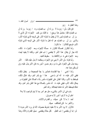 ‫ﺍﳌﻴﺰﺍﻥ ﰲ ﺃﺻﻮﻝ ﺍﻟﻔﻘـﻪ‬                                                        ‫٧٥‬
                                                         ‫ﻭﻫﺬﺍ ﺍﻟﻔﻌﻞ ﻏﲑ ﳎﺰﺉ.‬
‫ﻓﺈﻥ ﻗﺎﻝ: ﺑﺄﻥ ﺍ‪‬ﺰﺉ ﻣﺎ ﻻ ﳚﻮﺯ ﻟﻪ ﺃﻥ ﳚﺐ ﻗﻀﺎﺅﻩ، ﻭﻏﲑ ﺍ‪‬ﺰﺉ ﻣﺎ ﳚﻮﺯ ﻟﻪ ﺃﻥ‬
‫ﳚﺐ ﻗﻀﺎﺅﻩ ﻗﻠﻨﺎ: ﺣﺎﺻﻞ ﻫﺬﺍ ﻳﺮﺟﻊ ﺇﱃ ﻣﺎ ﻗﻠﻨﺎﻩ ﻣﻦ ﺗﻔﺴﲑ ﺍﻹﺟﺰﺍﺀ؛ ﻷﻥ ﺍﻟﺬﻱ ﻻ‬
‫ﳚﻮﺯ ﺃﻥ ﳚﺐ ﻗﻀﺎﺅﻩ ﻟﻴﺲ ﺇﻻ ﺃﻥ ﻳﻔﻌﻞ ﻣﺎ ﺗﻨﺎﻭﻟﻪ ﺍﻷﻣﺮ ﻋﻠﻰ ﺍﻟﻮﺟﻪ ﺍﻟﺬﻱ ﺗﻨﺎﻭﻟﻪ ﺍﻷﻣﺮ،‬
‫ﻭﺍﻟﺬﻱ ﳚﻮﺯ ﺃﻥ ﳚﺐ ﻗﻀﺎﺅﻩ ﻫﻮ ﺃﻧﻪ ﻓﻌﻞ ﻣﺎ ﺗﻨﺎﻭﻟﻪ ﺍﻷﻣﺮ ﻋﻠﻰ ﺍﻟﻮﺟﻪ ﺍﻟﺬﻱ ﺗﻨﺎﻭﻟﻪ‬
                                               ‫ﺍﻷﻣﺮ، ﻓﺮﺟﻊ ﺍﻟﻜﻼﻡ ﺇﱃ ﻣﺎ ﺫﻛﺮﻧﺎ.‬
‫ﻭﺃﻣﺎ ﺍﻟﺘﻜﺮﺍﺭ: ﻓﻤﺴﺄﻟﺔ ﺍﻟﺘﻜﺮﺍﺭ ﻏﲑ ﻣﺴﺄﻟﺔ ﺍﻹﺟﺰﺍﺀ، ﻭﻣﻌﲎ ﺍﻹﺟﺰﺍﺀ ﻏﲑ ﺫﻟﻚ،‬
‫ﻻﻧﻪ ﺟﺎﺯ ﺃﻥ ﻳﻘﺎﻝ: ﻫﺬﺍ ﺍﻷﻣﺮ ﻻ ﻳﻘﺘﻀﻲ ﺇﳚﺎﺏ ﻓﻌﻞ ﺁﺧﺮ، ﻭﻟﻜﻨﻪ ﻻ ﻳﻨﻔﻴﻪ ﺃﻳﻀ‪‬ﺎ،‬
                           ‫ﻭﻣﻌﲎ ﺍﻹﺟﺰﺍﺀ ﻧﻔﻲ ﻏﲑﻩ ﻭﺍﻻﻛﺘﻔﺎﺀ ﺑﻪ ﰲ ﺳﻘﻮﻁ ﺍﻟﺘﻌﺒﺪ.‬
‫ﻭﺃﻣﺎ ﻗﻮﻟﻪ: ﺑﺄﻥ ﺍﻷﻣﺮ ﻻ ﻳﻨﺒﺊ ﻋﻦ ﺍﻹﺟﺰﺍﺀ، ﻭﺣﻜﻤﻪ ﻻ ﻳﺪﻝ ﻋﻠﻴﻪ، ﻗﻠﻨﺎ: ﰲ ﺍﻷﻣﺮ‬
‫ﻭﺟﻪ ﻳﺪﻝ ﻋﻠﻰ ﺍﻹﺟﺰﺍﺀ ﻋﻠﻰ ﻣﺎ ﻣﺮ، ﻭﻫﻮ ﺣﺴﻦ ﺍﳌﺄﻣﻮﺭ ﺑﻪ، ﻓﺈﻥ ﺍﻷﻣﺮ ﻳﺪﻝ ﻋﻠﻴﻪ، ﻭﺇﻥ‬
                                                             ‫ﻟﹶﻢ ﻳﻜﻦ ﻣﻨﺒﺌﹰﺎ ﻋﻨﻪ.‬
‫ﻭﺃﻣﺎ ﺍﳌﺎﺿﻲ ﰲ ﺍﳊ ‪‬ﺔ ﺍﻟﻔﺎﺳﺪﺓ، ﻓﻤﺄﻣﻮﺭ ﺑﺎﳊ ‪‬ﺔ ﺍﻟﺼﺤﻴﺤﺔ، ﻭﱂ ﻳﻔﻌﻞ ﺫﻟﻚ،‬
                            ‫ﹶﺠ‬                        ‫ﹶﺠ‬
‫ﻓﺒﻘﻲ ﺍﻷﻣﺮ ﻋﻠﻴﻪ، ﻏﲑ ﺃﻧﻪ ﹸﻣﺮ ﺑﺎﳌﻀﻲ ﰲ ﻫﺬﺍ ﺍﳊﺞ ﺑﺄﻣﺮ ﺁﺧﺮ، ﻭﻗﺪ ﺍﻣﺘﺜﻞ ﺫﻟﻚ،‬
                                                   ‫ﺃِ‪‬‬
‫ﻓﻴﺴﻘﻂ ﺑﻪ ﺍﻷﻣﺮ، ﻭﻛﺬﺍ ﺍﻟﻈﺎﻥ ﻋﻠﻰ ﺍﻟﻄﻬﺎﺭﺓ، ﻣﺄﻣﻮﺭ ﺑﺄﺩﺍﺀ ﺍﻟﺼﻼﺓ ﻋﻠﻰ ﺍﻟﻄﻬﺎﺭﺓ، ﻭﱂ‬
‫‪‬ﻳﻤﺘ‪‬ﺜﻞ ﺫﻟﻚ ﺍﻷﻣﺮ، ﻓﺒﻘﻲ ﻋﻠﻴﻪ، ﻏﲑ ﺃﻧﻪ ﻣﺄﻣﻮﺭ ﺑﺎﻟﺼﻼﺓ ﻣﻊ ﻫﺬﺍ ﺍﻟﻈﻦ ﺑﺄﻣﺮ ﺁﺧﺮ، ﻭﻗﺪ‬   ‫‪‬‬
                                ‫ﺍﻣﺘﺜﻠﻪ ﻓﻴﺴﻘﻂ ﺍﻷﻣﺮ ﺃﻣﺎ ﻫﺎﻫﻨﺎ ﻓﺒﺨﻼﻓﻪ. ﻭﺍﷲ ﺃﻋﻠﻢ.‬
  ‫ﺑﺎب ﻓﻲ أن اﻷﻣﺮ ﺑﺎﻟﺸﻲء، هﻞ هﻮ أﻣﺮ ﺑﻤﺎ ﻻ ﻳﺘﻢ اﻟﻮاﺟﺐ إﻻ ﺑﻪ؟‬
                                ‫ﺍﻋﻠﻢ ﺃﻥ ﻣﺎ ﻻ ﻳﺘﻢ ﺍﳌﺄﻣﻮﺭ ﺇﻻ ﺑﻪ ﺿﺮﺑﺎﻥ:‬
                        ‫ﺃﺣﺪﳘﺎ: ﻣﺎ ﻻ ﳝﻜﻦ ﲢﺼﻴﻠﻪ، ﳓﻮ ﺍﻟﻘﺪﺭﺓ ﻭﺍﻵﻻﺕ.‬
                                    ‫ﻭﺍﻵﺧﺮ: ﻣﺎ ﳝﻜﻦ ﻟﻠﻤﻜﻠﻒ ﲢﺼﻴﻠﻪ.‬
‫ﻓﺎﻷﻭﻝ: ﻻ ‪‬ﻳﺮ ‪ ‬ﺍﻷﻣﺮ ﺑﻪ ﺇﻻ ﻣﻘﻴﺪ‪‬ﺍ ﺑﺸﺮﻁ ﺣﺼﻮﻟﻪ، ﻷﻧﻪ ﻟﻮ ﻭﺭﺩ ﺍﻷﻣﺮ ﺑﺪﻭﻧﻪ ﻻ‬
                                                      ‫ِﺩ‬
‫ﳜﻠﻮ: ﺇﻣﺎ ﺃﻥ ﻳﻘﺘﻀﻲ ﺇﳚﺎﺏ ﺍﻟﻔﻌﻞ ﰲ ﻛﻞ ﺣﺎﻟﺔ ﻭﻳﻘﺘﻀﻲ ﲢﺼﻴﻞ ﺍﻟﻘﺪﺭﺓ ﻭﺍﻵﻟﺔ، ﻭﻫﺬﺍ‬
 