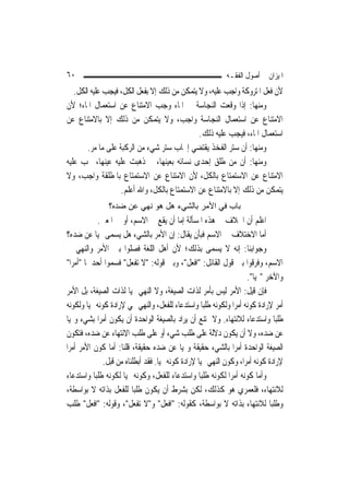 ‫٠٦‬                                                            ‫ﺍﳌﻴﺰﺍﻥ ﰲ ﺃﺻﻮﻝ ﺍﻟﻔﻘـﻪ‬
   ‫ﻷﻥ ﻓﻌﻞ ﺍﳌﺘﺮﻭﻛﺔ ﻭﺍﺟﺐ ﻋﻠﻴﻪ، ﻭﻻ ﻳﺘﻤﻜﻦ ﻣﻦ ﺫﻟﻚ ﺇﻻ ﺑﻔﻌﻞ ﺍﻟﻜﻞ، ﻓﻴﺠﺐ ﻋﻠﻴﻪ ﺍﻟﻜﻞ.‬
‫ﻭﻣﻨﻬﺎ: ﺇﺫﺍ ﻭﻗﻌﺖ ﺍﻟﻨﺠﺎﺳﺔ ﰲ ﺍﳌﺎﺀ ﻭﺟﺐ ﺍﻻﻣﺘﻨﺎﻉ ﻋﻦ ﺍﺳﺘﻌﻤﺎﻝ ﺍﳌﺎﺀ؛ ﻷﻥ‬
‫ﺍﻻﻣﺘﻨﺎﻉ ﻋﻦ ﺍﺳﺘﻌﻤﺎﻝ ﺍﻟﻨﺠﺎﺳﺔ ﻭﺍﺟﺐ، ﻭﻻ ﻳﺘﻤﻜﻦ ﻣﻦ ﺫﻟﻚ ﺇﻻ ﺑﺎﻻﻣﺘﻨﺎﻉ ﻋﻦ‬
                                              ‫ﺍﺳﺘﻌﻤﺎﻝ ﺍﳌﺎﺀ، ﻓﻴﺠﺐ ﻋﻠﻴﻪ ﺫﻟﻚ.‬
        ‫ﻭﻣﻨﻬﺎ: ﺃﻥ ﺳﺘﺮ ﺍﻟﻔﺨﺬ ﻳﻘﺘﻀﻲ ﺇﳚﺎﺏ ﺳﺘﺮ ﺷﻲﺀ ﻣﻦ ﺍﻟﺮﻛﺒﺔ ﻋﻠﻰ ﻣﺎ ﻣﺮ.‬
‫ﻭﻣﻨﻬﺎ: ﺃﻥ ﻣﻦ ﻃﻠﻖ ﺇﺣﺪﻯ ﻧﺴﺎﺋﻪ ﺑﻌﻴﻨﻬﺎ، ﰒ ﺫﻫﺒﺖ ﻋﻠﻴﻪ ﻋﻴﻨﻬﺎ، ﳚﺐ ﻋﻠﻴﻪ‬
‫ﺍﻻﻣﺘﻨﺎﻉ ﻋﻦ ﺍﻻﺳﺘﻤﺘﺎﻉ ﺑﺎﻟﻜﻞ، ﻷﻥ ﺍﻻﻣﺘﻨﺎﻉ ﻋﻦ ﺍﻻﺳﺘﻤﺘﺎﻉ ﺑﺎﳌﻄﻠﻘﺔ ﻭﺍﺟﺐ، ﻭﻻ‬
                    ‫ﻳﺘﻤﻜﻦ ﻣﻦ ﺫﻟﻚ ﺇﻻ ﺑﺎﻻﻣﺘﻨﺎﻉ ﻋﻦ ﺍﻻﺳﺘﻤﺘﺎﻉ ﺑﺎﻟﻜﻞ، ﻭﺍﷲ ﺃﻋﻠﻢ.‬
                ‫ﺑﺎب ﻓﻲ اﻷﻣﺮ ﺑﺎﻟﺸﻲء هﻞ هﻮ ﻧﻬﻲ ﻋﻦ ﺿﺪﻩ؟‬
             ‫ﺍﻋﻠﻢ ﺃﻥ ﺍﳋﻼﻑ ﰲ ﻫﺬﻩ ﺍﳌﺴﺄﻟﺔ ﺇﻣﺎ ﺃﻥ ﻳﻘﻊ ﰲ ﺍﻻﺳﻢ، ﺃﻭ ﰲ ﺍﳌﻌﲎ.‬
‫ﺃﻣﺎ ﺍﻻﺧﺘﻼﻑ ﰲ ﺍﻻﺳﻢ ﻓﺒﺄﻥ ﻳﻘﺎﻝ: ﺇﻥ ﺍﻷﻣﺮ ﺑﺎﻟﺸﻲﺀ ﻫﻞ ﻳﺴﻤﻰ ‪‬ﻴ‪‬ﺎ ﻋﻦ ﺿﺪﻩ؟‬
‫ﻭﺟﻮﺍﺑﻨﺎ: ﺇﻧﻪ ﻻ ﻳﺴﻤﻰ ﺑﺬﻟﻚ؛ ﻷﻥ ﺃﻫﻞ ﺍﻟﻠﻐﺔ ﻓﺼﻠﻮﺍ ﺑﲔ ﺍﻷﻣﺮ ﻭﺍﻟﻨﻬﻲ ﰲ‬
‫ﺍﻻﺳﻢ، ﻭﻓﺮﻗﻮﺍ ﺑﲔ ﻗﻮﻝ ﺍﻟﻘﺎﺋﻞ: "ﺍﻓﻌﻞ"، ﻭﺑﲔ ﻗﻮﻟﻪ: "ﻻ ﺗﻔﻌﻞ" ﻓﺴﻤﻮﺍ ﺃﺣﺪﳘﺎ "ﺃﻣﺮ‪‬ﺍ"‬
                                                                        ‫ﻭﺍﻵﺧﺮ "‪‬ﻴ‪‬ﺎ".‬
‫ﻓﺈﻥ ﻗﻴﻞ: ﺍﻷﻣﺮ ﻟﻴﺲ ﺑﺄﻣﺮ ﻟﺬﺍﺕ ﺍﻟﺼﻴﻐﺔ، ﻭﻻ ﺍﻟﻨﻬﻲ ‪‬ﻴ‪‬ﺎ ﻟﺬﺍﺕ ﺍﻟﺼﻴﻐﺔ، ﺑﻞ ﺍﻷﻣﺮ‬
‫ﺃﻣﺮ ﻹﺭﺍﺩﺓ ﻛﻮﻧﻪ ﺃﻣﺮ‪‬ﺍ ﻭﻟﻜﻮﻧﻪ ﻃﻠﺒ‪‬ﺎ ﻭﺍﺳﺘﺪﻋﺎﺀ ﻟﻠﻔﻌﻞ، ﻭﺍﻟﻨﻬﻲ ‪‬ﻲ ﻹﺭﺍﺩﺓ ﻛﻮﻧﻪ ‪‬ﻴ‪‬ﺎ ﻭﻟﻜﻮﻧﻪ‬
‫ﻃﻠﺒ‪‬ﺎ ﻭﺍﺳﺘﺪﻋﺎﺀ ﻟﻼﻧﺘﻬﺎﺀ. ﻭﻻ ﳝﺘﻨﻊ ﺃﻥ ﻳﺮﺍﺩ ﺑﺎﻟﺼﻴﻐﺔ ﺍﻟﻮﺍﺣﺪﺓ ﺃﻥ ﻳﻜﻮﻥ ﺃﻣﺮ‪‬ﺍ ﺑﺸﻲﺀ ﻭ‪‬ﻴ‪‬ﺎ‬
‫ﻋﻦ ﺿﺪﻩ، ﻭﻻ ﺃﻥ ﻳﻜﻮﻥ ﺩﻻﻟﺔ ﻋﻠﻰ ﻃﻠﺐ ﺷﻲﺀ ﺃﻭ ﻋﻠﻰ ﻃﻠﺐ ﺍﻻﻧﺘﻬﺎﺀ ﻋﻦ ﺿﺪﻩ، ﻓﺘﻜﻮﻥ‬
‫ﺍﻟﺼﻴﻐﺔ ﺍﻟﻮﺍﺣﺪﺓ ﺃﻣﺮ‪‬ﺍ ﺑﺎﻟﺸﻲﺀ ﺣﻘﻴﻘﺔ ﻭ‪‬ﻴ‪‬ﺎ ﻋﻦ ﺿﺪﻩ ﺣﻘﻴﻘﺔ، ﻗﻠﻨﺎ: ﺃﻣﺎ ﻛﻮﻥ ﺍﻷﻣﺮ ﺃﻣﺮ‪‬ﺍ‬
               ‫ﻹﺭﺍﺩﺓ ﻛﻮﻧﻪ ﺃﻣﺮ‪‬ﺍ، ﻭﻛﻮﻥ ﺍﻟﻨﻬﻲ ‪‬ﻴ‪‬ﺎ ﻹﺭﺍﺩﺓ ﻛﻮﻧﻪ ‪‬ﻴ‪‬ﺎ. ﻓﻘﺪ ﺃﺑﻄﻠﻨﺎﻩ ﻣﻦ ﻗﺒﻞ.‬
‫ﻭﺃﻣﺎ ﻛﻮﻧﻪ ﺃﻣﺮ‪‬ﺍ ﻟﻜﻮﻧﻪ ﻃﻠﺒ‪‬ﺎ ﻭﺍﺳﺘﺪﻋﺎﺀ ﻟﻠﻔﻌﻞ، ﻭﻛﻮﻧﻪ ‪‬ﻴ‪‬ﺎ ﻟﻜﻮﻧﻪ ﻃﻠﺒ‪‬ﺎ ﻭﺍﺳﺘﺪﻋﺎﺀ‬
‫ﻟﻼﻧﺘﻬﺎﺀ، ﻓﻠﻌﻤﺮﻱ ﻫﻮ ﻛﺬﻟﻚ، ﻟﻜﻦ ﺑﺸﺮﻁ ﺃﻥ ﻳﻜﻮﻥ ﻃﻠﺒ‪‬ﺎ ﻟﻠﻔﻌﻞ ﺑﺬﺍﺗﻪ ﻻ ﺑﻮﺍﺳﻄﺔ،‬
‫ﻭﻃﻠﺒ‪‬ﺎ ﻟﻼﻧﺘﻬﺎﺀ ﺑﺬﺍﺗﻪ ﻻ ﺑﻮﺍﺳﻄﺔ، ﻛﻘﻮﻟﻪ: "ﺍﻓﻌﻞ" ﻭ"ﻻ ﺗﻔﻌﻞ"، ﻭﻗﻮﻟﻪ: "ﺍﻓﻌﻞ" ﻃﻠﺐ‬
 