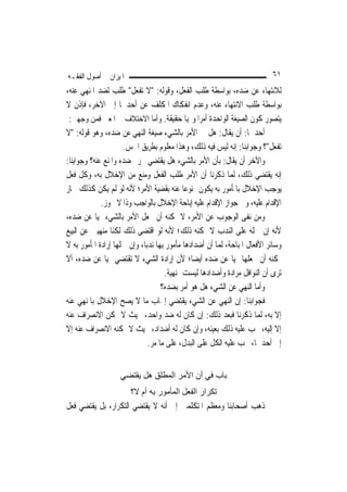 ‫ﺍﳌﻴﺰﺍﻥ ﰲ ﺃﺻﻮﻝ ﺍﻟﻔﻘـﻪ‬                                                          ‫١٦‬
‫ﻟﻼﻧﺘﻬﺎﺀ ﻋﻦ ﺿﺪﻩ، ﺑﻮﺍﺳﻄﺔ ﻃﻠﺐ ﺍﻟﻔﻌﻞ، ﻭﻗﻮﻟﻪ: "ﻻ ﺗﻔﻌﻞ" ﻃﻠﺐ ﻟﻀﺪ ﺍﳌﻨﻬﻲ ﻋﻨﻪ،‬
‫ﺑﻮﺍﺳﻄﺔ ﻃﻠﺐ ﺍﻻﻧﺘﻬﺎﺀ ﻋﻨﻪ، ﻭﻋﺪﻡ ﺍﻧﻔﻜﺎﻙ ﺍﳌﻜﻠﻒ ﻋﻦ ﺃﺣﺪﳘﺎ ﺇﱃ ﺍﻵﺧﺮ، ﻓﺈﺫﻥ ﻻ‬
 ‫ﻳﺘﺼﻮﺭ ﻛﻮﻥ ﺍﻟﺼﻴﻐﺔ ﺍﻟﻮﺍﺣﺪﺓ ﺃﻣﺮ‪‬ﺍ ﻭ‪‬ﻴ‪‬ﺎ ﺣﻘﻴﻘﺔ. ﻭﺃﻣﺎ ﺍﻻﺧﺘﻼﻑ ﰲ ﺍﳌﻌﲎ ﻓﻤﻦ ﻭﺟﻬﲔ:‬
‫ﺃﺣﺪﳘﺎ: ﺃﻥ ﻳﻘﺎﻝ: ﻫﻞ ﰲ ﺍﻷﻣﺮ ﺑﺎﻟﺸﻲﺀ ﺻﻴﻐﺔ ﺍﻟﻨﻬﻲ ﻋﻦ ﺿﺪﻩ، ﻭﻫﻮ ﻗﻮﻟﻪ: "ﻻ‬
                     ‫ﺗﻔﻌﻞ"؟ ﻭﺟﻮﺍﺑﻨﺎ: ﺇﻧﻪ ﻟﻴﺲ ﻓﻴﻪ ﺫﻟﻚ، ﻭﻫﺬﺍ ﻣﻌﻠﻮﻡ ﺑﻄﺮﻳﻖ ﺍﳊﺲ.‬
‫ﻭﺍﻵﺧﺮ ﺃﻥ ﻳﻘﺎﻝ: ﺑﺄﻥ ﺍﻷﻣﺮ ﺑﺎﻟﺸﻲﺀ ﻫﻞ ﻳﻘﺘﻀﻲ ﲢﺮﱘ ﺿﺪﻩ ﻭﺍﳌﻨﻊ ﻋﻨﻪ؟ ﻭﺟﻮﺍﺑﻨﺎ:‬
‫ﺇﻧﻪ ﻳﻘﺘﻀﻲ ﺫﻟﻚ، ﹶﻟﻤ‪‬ﺎ ﺫﻛﺮﻧﺎ ﺃﻥ ﺍﻷﻣﺮ ﻃﻠﺐ ﺍﻟﻔﻌﻞ ﻭﻣﻨﻊ ﻣﻦ ﺍﻹﺧﻼﻝ ﺑﻪ، ﻭﻛﻞ ﻓﻌﻞ‬
‫ﻳﻮﺟﺐ ﺍﻹﺧﻼﻝ ﺑﺎﳌﺄﻣﻮﺭ ﺑﻪ ﻳﻜﻮﻥ ﳑﻨﻮﻋ‪‬ﺎ ﻋﻨﻪ ﺑﻘﻀﻴﺔ ﺍﻷﻣﺮ؛ ﻷﻧﻪ ﻟﻮ ﻟﹶﻢ ﻳﻜﻦ ﻛﺬﻟﻚ ﳉﺎﺯ‬
             ‫ﺍﻹﻗﺪﺍﻡ ﻋﻠﻴﻪ، ﻭﰲ ﺟﻮﺍﺯ ﺍﻹﻗﺪﺍﻡ ﻋﻠﻴﻪ ﺇﺑﺎﺣﺔ ﺍﻹﺧﻼﻝ ﺑﺎﻟﻮﺍﺟﺐ ﻭﺫﺍ ﻻ ﳚﻮﺯ.‬
‫ﻭﻣﻦ ﻧﻔﻰ ﺍﻟﻮﺟﻮﺏ ﻋﻦ ﺍﻷﻣﺮ، ﻻ ﳝﻜﻨﻪ ﺃﻥ ﳚﻌﻞ ﺍﻷﻣﺮ ﺑﺎﻟﺸﻲﺀ ‪‬ﻴ‪‬ﺎ ﻋﻦ ﺿﺪﻩ،‬
‫ﻷﻧﻪ ﺇﻥ ﲪﻠﻪ ﻋﻠﻰ ﺍﻟﻨﺪﺏ ﻻ ﳝﻜﻨﻪ ﺫﻟﻚ؛ ﻷﻧﻪ ﻟﻮ ﺍﻗﺘﻀﻰ ﺫﻟﻚ ﻟﻜﻨﺎ ﻣﻨﻬﻴﲔ ﻋﻦ ﺍﻟﺒﻴﻊ‬
‫ﻭﺳﺎﺋﺮ ﺍﻷﻓﻌﺎﻝ ﺍﳌﺒﺎﺣﺔ، ﹶﻟﻤ‪‬ﺎ ﺃﻥ ﺃﺿﺪﺍﺩﻫﺎ ﻣﺄﻣﻮﺭ ﺑِﻬﺎ ﻧﺪﺑ‪‬ﺎ، ﻭﺇﻥ ﲪﻠﻬﺎ ﺇﺭﺍﺩﺓ ﺍﳌﺄﻣﻮﺭ ﺑﻪ ﻻ‬
‫ﳝﻜﻨﻪ ﺃﻥ ﳚﻌﻠﻬﺎ ‪‬ﻴ‪‬ﺎ ﻋﻦ ﺿﺪﻩ ﺃﻳﻀ‪‬ﺎ؛ ﻷﻥ ﺇﺭﺍﺩﺓ ﺍﻟﺸﻲﺀ ﻻ ﺗﻘﺘﻀﻲ ‪‬ﻴ‪‬ﺎ ﻋﻦ ﺿﺪﻩ، ﺃﻻ‬
                                      ‫ﺗﺮﻯ ﺃﻥ ﺍﻟﻨﻮﺍﻓﻞ ﻣﺮﺍﺩﺓ ﻭﺃﺿﺪﺍﺩﻫﺎ ﻟﻴﺴﺖ ﲟﻨﻬﻴﺔ.‬
                                    ‫ﻭﺃﻣﺎ ﺍﻟﻨﻬﻲ ﻋﻦ ﺍﻟﺸﻲﺀ ﻫﻞ ﻫﻮ ﺃﻣﺮ ﺑﻀﺪﻩ؟‬
‫ﻓﺠﻮﺍﺑﻨﺎ: ﺇﻥ ﺍﻟﻨﻬﻲ ﻋﻦ ﺍﻟﺸﻲﺀ ﻳﻘﺘﻀﻲ ﺇﳚﺎﺏ ﻣﺎ ﻻ ﻳﺼﺢ ﺍﻹﺧﻼﻝ ﺑﺎﳌﻨﻬﻲ ﻋﻨﻪ‬
‫ﺇﻻ ﺑﻪ، ﹶﻟﻤ‪‬ﺎ ﺫﻛﺮﻧﺎ ﻓﺒﻌﺪ ﺫﻟﻚ: ﺇﻥ ﻛﺎﻥ ﻟﻪ ﺿﺪ ﻭﺍﺣﺪ، ﲝﻴﺚ ﻻ ﳝﻜﻦ ﺍﻻﻧﺼﺮﺍﻑ ﻋﻨﻪ‬
‫ﺇﻻ ﺇﻟﻴﻪ، ﳚﺐ ﻋﻠﻴﻪ ﺫﻟﻚ ﺑﻌﻴﻨﻪ، ﻭﺇﻥ ﻛﺎﻥ ﻟﻪ ﺃﺿﺪﺍﺩ، ﲝﻴﺚ ﻻ ﳝﻜﻨﻪ ﺍﻻﻧﺼﺮﺍﻑ ﻋﻨﻪ ﺇﻻ‬
                               ‫ﺇﱃ ﺃﺣﺪﳘﺎ، ﳚﺐ ﻋﻠﻴﻪ ﺍﻟﻜﻞ ﻋﻠﻰ ﺍﻟﺒﺪﻝ، ﻋﻠﻰ ﻣﺎ ﻣﺮ.‬


                    ‫ﺑﺎب ﻓﻲ أن اﻷﻣﺮ اﻟﻤﻄﻠﻖ هﻞ ﻳﻘﺘﻀﻲ‬
                        ‫ﺗﻜﺮار اﻟﻔﻌﻞ اﻟﻤﺄﻣﻮر ﺑﻪ أم ﻻ؟‬
‫ﺫﻫﺐ ﺃﺻﺤﺎﺑﻨﺎ ﻭﻣﻌﻈﻢ ﺍﳌﺘﻜﻠﻤﲔ ﺇﱃ ﺃﻧﻪ ﻻ ﻳﻘﺘﻀﻲ ﺍﻟﺘﻜﺮﺍﺭ، ﺑﻞ ﻳﻘﺘﻀﻲ ﻓﻌﻞ‬
 