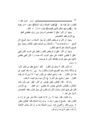 ‫ﺍﳌﻴﺰﺍﻥ ﰲ ﺃﺻﻮﻝ ﺍﻟﻔﻘـﻪ‬                                                             ‫٣٦‬
‫ﻟﻠﺘﻜﺮﺍﺭ، ﻣﺜﻞ ﻗﻮﻟﻪ ﺗﻌﺎﱃ: ‪‬ﻭﹶﺃﻗِﻴ ‪‬ﻮﺍ ﺍﻟﺼﻼﺓ ﻭ‪‬ﺁ‪‬ﻮﺍ ﺍﻟﺰﻛﹶﺎﺓ‪] ‬ﺍﻟﺒﻘﺮﺓ: ٣٤[، ﻭﻗﻮﻟﻪ‬
                         ‫‪ ‬ﹶﹶ ﺗ ‪ ‬ﹶ‬                ‫‪ ‬ﻤ‬
            ‫ﺗﻌﺎﱃ: ‪‬ﻓﻤ‪‬ﻦ ﺷﻬﺪ ﻣﻨ ﹸﻢ ﺍﻟﺸﻬﺮ ﻓﻠﻴ ‪‬ﻤ ‪] ‬ﺍﻟﺒﻘﺮﺓ: ٥٨١[ ﺇﱃ ﻏﲑ ﺫﻟﻚ.‬
                                           ‫ﹶ ‪ ِ  ِ ‬ﻜ ‪    ‬ﹶ ﹾ ‪ ‬ﺼ ‪ ‬ﻪ‬
‫ﻭﻣﻨﻬﺎ: ﺃﻥ ﺍﻷﻣﺮ ﺍﳌﻄﻠﻖ ﻻ ﺍﺧﺘﺼﺎﺹ ﻟﻪ ﺑﺰﻣﺎﻥ ﺩﻭﻥ ﺯﻣﺎﻥ، ﻓﻴﻘﺘﻀﻲ ﺍﻟﻔﻌﻞ ﰲ‬
                                                         ‫ﲨﻴﻊ ﺍﻷﺯﻣﺎﻥ ﻟﻔﻘﺪ ﺍﻻﺧﺘﺼﺎﺹ.‬
‫ﻭﻣﻨﻬﺎ: ﺃﻥ ﺍﻷﻣﺮ ﻟﻮ ﻟﹶﻢ ﻳﻘﺘﺾ ﺍﻟﺘﻜﺮﺍﺭ ﹶﻟﻤ‪‬ﺎ ﺟﺎﺯ ﺍﻻﺳﺘﺜﻨﺎﺀ ﻭﳌﺎ ﺟﺎﺯ ﺍﻟﻨﺴﺦ، ﻷﻥ‬
‫ﺍﻟﻨﺴﺦ ﰲ ﺍﳌﺮﺓ ﺍﻟﻮﺍﺣﺪﺓ ﺑﺪﺍﺀ)١(. ﻭﺍﻻﺳﺘﺜﻨﺎﺀ ﻣﻦ ﺍﻟﻮﺍﺣﺪﺓ ﻧﻘﺾ ﺍﻟﻜﻼﻡ، ﻭﺣﻴﺚ ﺻﺢ‬
                                              ‫ﺍﻟﻨﺴﺦ ﻭﺍﻻﺳﺘﺜﻨﺎﺀ ﻋﻠﻢ ﺃﻧﻪ ﻣﻔﻴﺪ ﻟﻠﺘﻜﺮﺍﺭ.‬
‫ﻭﻣﻨﻬﺎ: ﺃﻥ ﺍﻷﻣﺮ ﺍﳌﻄﻠﻖ ﻟﻮ ﻟﹶﻢ ﻳﻘﺘﺾ ﺍﻟﺘﻜﺮﺍﺭ ﻭﺍﻟﻔﻌﻞ ﻋﻠﻰ ﺍﻟﺪﻭﺍﻡ، ﻟﻜﺎﻥ ﺍﻟﻨﻬﻲ‬
‫ﺍﳌﻄﻠﻖ ﻻ ﻳﻘﺘﻀﻲ ﺍﻻﻧﺘﻔﺎﺀ، ﻋﻠﻰ ﺳﺒﻴﻞ ﺍﻟﺪﻭﺍﻡ، ﻷﻧﻪ ﺿﺪﻩ، ﻭﳌﺎ ﻛﺎﻥ ﺍﻟﻨﻬﻲ ﻳﻘﺘﻀﻲ‬
                               ‫ﺍﻻﻧﺘﻬﺎﺀ ﻋﻠﻰ ﺳﺒﻴﻞ ﺍﻟﺪﻭﺍﻡ، ﻓﻜﺬﻟﻚ ﺍﻷﻣﺮ، ﺇﺫ ﻫﻮ ﺿﺪﻩ.‬
                                                                           ‫ﻭﺍﳉﻮﺍﺏ:‬
‫ﺃﻣﺎ ﺍﻷﻭﻝ: ﻗﻠﻨﺎ: ﻻ ﻧﺴﻠﻢ ﺑﺄﻥ ﺍﻟﺘﻜﺮﺍﺭ ﰲ ﺗﻠﻚ ﺍﳌﻮﺍﺿﻊ ﻋﻘِﻞ ﻣﻦ ﻇﺎﻫﺮ ﺍﻷﻣﺮ،‬
                     ‫‪‬‬
‫ﺑﻞ ﺑﺪﻻﻟﺔ ﺯﺍﺋﺪﺓ، ﻭﻫﻮ ﺍﻟﺘﺼﺮﻳﺢ ﺑﺎﻟﺪﻭﺍﻡ ﻭﺍﻟﺘﻜﺮﺍﺭ ﻭﻣﺎ ﳚﺮﻱ ﳎﺮﺍﻩ، ﻭﻗﺪ ﺃﺟﻴﺐ ﻋﻦ‬
‫ﻫﺬﺍ ﺑﺄﻥ ﺍﻟﺘﻜﺮﺍﺭ ﰲ ﻫﺬﻩ ﺍﳌﻮﺍﺿﻊ ﺍﺳﺘﻔﻴﺪ ﻣﻦ ﺗﻜﺮﺍﺭ ﺃﺳﺒﺎ‪‬ﺎ ﺃﻻ ﺗﺮﻯ ﺃﻧﻪ ﻟﹶﻢ ﻳﺜﺒﺖ‬
       ‫ﺍﻟﺘﻜﺮﺍﺭ ﰲ ﺑﻌﺾ ﺍﳌﻮﺍﺿﻊ، ﻭﻫﻮ ﺍﻷﻣﺮ ﺑﺎﳊﺞ؛ ﻷﻥ ﺳﺒﺒﻪ، ﻭﻫﻮ ﺍﻟﺒﻴﺖ، ﻻ ﻳﺘﻌﺪﺩ.‬
‫ﻭﺃﻣﺎ ﺍﻟﺜﺎﱐ: ﻗﻠﻨﺎ: ﺍﻟﻘﺎﺋﻠﻮﻥ ﺑﺎﻟﻔﻮﺭ ﻳﻘﻮﻟﻮﻥ: ﺇﻥ ﺍﻷﻣﺮ ﺍﳌﻄﻠﻖ ﳜﺘﺺ ﺑﺄﻭﻝ ﻭﻗﺖ‬
‫ﺍﻹﻣﻜﺎﻥ، ﻭﺍﻟﻘﺎﺋﻠﻮﻥ ﺑﺎﻟﺘﺮﺍﺧﻲ ﻳﻘﻮﻟﻮﻥ ﺑﺄﻧﻪ ﻳﻘﺘﻀﻲ ﺇﳚﺎﺏ ﺍﻟﻔﻌﻞ ﰲ ﲨﻴﻊ ﺍﻷﺯﻣﺎﻥ،‬
‫ﻟﻜﻦ ﻋﻠﻰ ﻃﺮﻳﻖ ﺍﻟﺒﺪﻝ، ﻭﺗﻨﺎﻭﻝ ﺍﻷﻣﺮ ﺗﺎﺭﺓ ﻳﻜﻮﻥ ﻋﻠﻰ ﺳﺒﻴﻞ ﺍﻟﺒﺪﻝ، ﻭﻓﻘﺪ ﺍﻻﺧﺘﺼﺎﺹ‬
                                                                   ‫ﻻ ﻳﺪﻝ ﻋﻠﻰ ﺃﺣﺪﳘﺎ.‬
‫ﻭﺃﻣﺎ ﺍﻟﺜﺎﻟﺚ: ﻗﻠﻨﺎ: ﻋﻨﺪﻧﺎ ﻻ ﳚﻮﺯ ﺇﻻ ﺇﺫﺍ ﻗﺎﻣﺖ ﺩﻻﻟﺔ ﺗﺪﻝ ﻋﻠﻰ ﺃﻧﻪ ﺃﺭﺍﺩ ﺑﻪ‬
‫ﺍﻟﺘﻜﺮﺍﺭ، ﻓﻴﺘﺒﲔ ﺑﺎﻟﻨﺴﺦ ﺃﻥ ﺑﻌﺾ ﺍﳌﺮﺍﺕ ﻏﲑ ﻣﺮﺍﺩ، ﻭﺃﻣﺎ ﺍﻻﺳﺘﺜﻨﺎﺀ ﻗﻠﻨﺎ: ﺍﻟﻘﺎﺋﻠﻮﻥ ﺑﺎﻟﻔﻮﺭ‬
‫ﻻ ﳚﻮﺯﻭﻥ ﺫﻟﻚ. ﻭﺍﻵﺧﺮﻭﻥ ﺇ‪‬ﻤﺎ ﳚﻮﺯﻭﻥ ﺍﻻﺳﺘﺜﻨﺎﺀ ﹶﻟﻤ‪‬ﺎ ﻣﺮ ﺃﻥ ﺍﻷﻣﺮ ﻳﺘﻨﺎﻭﻝ ﺍﻷﻭﻗﺎﺕ‬
                                                          ‫ﻧ‬
                                               ‫)١( ﺍﻟﺒﺪﺍﺀ: ﻇﻬﻮﺭ ﺍﻟﺮﺃﻱ ﺑﻌﺪ ﺃﻥ ﻟﹶﻢ ﻳﻜﻦ.‬
 