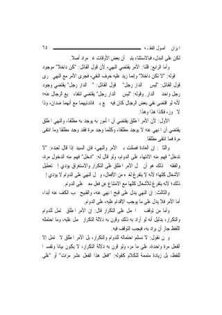 ‫٤٦‬                                                         ‫ﺍﳌﻴﺰﺍﻥ ﰲ ﺃﺻﻮﻝ ﺍﻟﻔﻘـﻪ‬
                  ‫ﻟﻜﻦ ﻋﻠﻰ ﺍﻟﺒﺪﻝ، ﻓﺒﺎﻻﺳﺘﺜﻨﺎﺀ ﻳﺘﺒﲔ ﺃﻥ ﺑﻌﺾ ﺍﻷﻭﻗﺎﺕ ﻏﲑ ﻣﺮﺍﺩ ﺃﺻﻼ.‬
                   ‫ﹰ‬
‫ﻭﺃﻣﺎ ﺍﻟﺮﺍﺑﻊ: ﻗﻠﻨﺎ: ﺍﻷﻣﺮ ﻳﻘﺘﻀﻲ ﺍﻟﻨﻬﻲ، ﻷﻥ ﻗﻮﻝ ﺍﻟﻘﺎﺋﻞ: "ﻛﻦ ﺩﺍﺧﻼ" ﻣﻮﺟﻮﺩ‬
          ‫ﹰ‬
‫ﰲ ﻗﻮﻟﻪ: "ﻻ ﺗﻜﻦ ﺩﺍﺧﻼ" ﻭﺇ‪‬ﻤﺎ ﺯﻳﺪ ﻋﻠﻴﻪ ﺣﺮﻑ ﺍﻟﻨﻔﻲ، ﻓﺠﺮﻯ ﺍﻷﻣﺮ ﻣﻊ ﺍﻟﻨﻬﻲ ﳎﺮﻯ‬
                                                     ‫ﹰ ﻧ‬
‫ﻗﻮﻝ ﺍﻟﻘﺎﺋﻞ: "ﻟﻴﺲ ﰲ ﺍﻟﺪﺍﺭ ﺭﺟﻞ" ﰒ ﻗﻮﻝ ﺍﻟﻘﺎﺋﻞ: "ﰲ ﺍﻟﺪﺍﺭ ﺭﺟﻞ" ﻳﻘﺘﻀﻲ ﻭﺟﻮﺩ‬
‫ﺭﺟﻞ ﻭﺍﺣﺪ ﰲ ﺍﻟﺪﺍﺭ. ﻭﻗﻮﻟﻪ: "ﻟﻴﺲ ﰲ ﺍﻟﺪﺍﺭ ﺭﺟﻞ" ﻳﻘﺘﻀﻲ ﺍﻧﺘﻔﺎﺀ ﲨﻴﻊ ﺍﻟﺮﺟﺎﻝ ﻋﻨﻪ؛‬
‫ﻷﻧﻪ ﻟﻮ ﺍﻗﺘﻀﻰ ﻧﻔﻲ ﺑﻌﺾ ﺍﻟﺮﺟﺎﻝ ﻛﺎﻥ ﻓﻴﻪ ﲨﻊ ﺑﲔ ﻓﺎﺋﺪﺗﻴﻬﻤﺎ ﻣﻊ ﺃ‪‬ﻬﻤﺎ ﺿﺪﺍﻥ، ﻭﺫﺍ‬
                 ‫ﻧ‬
                                                       ‫ﻻ ﳚﻮﺯ، ﻓﻜﺬﺍ ﻫﺬﺍ ﻭﻫﺬﺍ.‬
‫ﺍﻷﻭﻝ: ﻷﻥ ﺍﻷﻣﺮ ﺍﳌﻄﻠﻖ ﻳﻘﺘﻀﻲ ﺃﻥ ﺍﳌﺄﻣﻮﺭ ﺑﻪ ﻳﻮﺟﺪ ﺑﻪ ﻣﻄﻠﻘﹰﺎ، ﻭﺍﻟﻨﻬﻲ ﺍﳌﻄﻠﻖ‬
‫ﻳﻘﺘﻀﻲ ﺃﻥ ﺍﳌﻨﻬﻲ ﻋﻨﻪ ﻻ ﻳﻮﺟﺪ ﻣﻄﻠﻘﹰﺎ، ﻭﻛﻠﻤﺎ ﻭﺟﺪ ﻣﺮﺓ ﻓﻘﺪ ﻭﺟﺪ ﻣﻄﻠﻘﹰﺎ ﻭﻣﺎ ﺍﻧﺘﻔﻰ‬
                                                           ‫ﻣﺮﺓ ﻓﻤﺎ ﺍﻧﺘﻔﻰ ﻣﻄﻠﻘﹰﺎ.‬
‫ﻭﺍﻟﺜﺎﱐ: ﺇﻥ ﺍﻟﻌﺎﺩﺓ ﻓﺼﻠﺖ ﺑﲔ ﺍﻷﻣﺮ ﻭﺍﻟﻨﻬﻲ، ﻓﺈﻥ ﺍﻟﺴﻴﺪ ﺇﺫﺍ ﻗﺎﻝ ﻟﻌﺒﺪﻩ: "ﻻ‬
‫ﺗﺪﺧﻞ" ﻓﻬﻢ ﻣﻨﻪ ﺍﻻﻧﺘﻬﺎﺀ ﻋﻠﻰ ﺍﻟﺪﻭﺍﻡ، ﻭﻟﻮ ﻗﺎﻝ ﻟﻪ: "ﺍﺩﺧﻞ" ﻓﻬﻢ ﻣﻨﻪ ﺍﻟﺪﺧﻮﻝ ﻣﺮﺓ،‬
‫ﻭﺍﻟﻔﻘﻪ ﰲ ﺫﻟﻚ ﻫﻮ ﺃﻥ ﲪﻞ ﺍﻷﻣﺮ ﺍﳌﻄﻠﻖ ﻋﻠﻰ ﺍﻟﺘﻜﺮﺍﺭ ﻭﺍﻻﺳﺘﻐﺮﺍﻕ ﻳﺆﺩﻱ ﺇﱃ ﺗﻌﻄﻴﻞ‬
‫ﺍﻷﺷﻐﺎﻝ ﻛﻠﻬﺎ؛ ﻷﻧﻪ ﻻ ﻳﺘﻔﺮﻍ ﻟﻐﲑﻩ ﻣﻦ ﺍﻷﻓﻌﺎﻝ، ﻭﲪﻞ ﺍﻟﻨﻬﻲ ﻋﻠﻰ ﺍﻟﺪﻭﺍﻡ ﻻ ﻳﺆﺩﻱ ﺇﱃ‬
              ‫ﺫﻟﻚ؛ ﻷﻧﻪ ﻳﺘﻔﺮﻍ ﻟﻸﺷﻐﺎﻝ ﻛﻠﻬﺎ ﻣﻊ ﺍﻻﻣﺘﻨﺎﻉ ﻋﻦ ﻓﻌﻞ ﻣﻌﲔ ﻋﻠﻰ ﺍﻟﺪﻭﺍﻡ.‬
‫ﻭﺍﻟﺜﺎﻟﺚ: ﺇﻥ ﺍﻟﻨﻬﻲ ﻳﺪﻝ ﻋﻠﻰ ﻗﺒﺢ ﺍﳌﻨﻬﻲ ﻋﻨﻪ، ﻭﺍﻟﻘﺒﻴﺢ ﳚﺐ ﺍﻟﻜﻒ ﻋﻨﻪ ﺃﺑﺪ‪‬ﺍ،‬
                         ‫ﺃﻣﺎ ﺍﻷﻣﺮ ﻓﻼ ﻳﺪﻝ ﻋﻠﻰ ﻣﺎ ﻳﻮﺟﺐ ﺍﻹﻗﺪﺍﻡ ﻋﻠﻴﻪ، ﻋﻠﻰ ﺍﻟﺪﻭﺍﻡ.‬
‫ﻭﺃﻣﺎ ﻣﻦ ﺗﻮﻗﻒ ﰲ ﺍﳊﻤﻞ ﻋﻠﻰ ﺍﻟﺘﻜﺮﺍﺭ ﻗﺎﻝ: ﺇﻥ ﺍﻷﻣﺮ ﺍﳌﻄﻠﻖ ﳏﺘﻤﻞ ﻟﻠﺪﻭﺍﻡ‬
‫ﻭﺍﻟﺘﻜﺮﺍﺭ، ﺑﺪﻟﻴﻞ ﺃﻧﻪ ﻟﻮ ﺃﺭﺍﺩ ﺑﻪ ﺫﻟﻚ ﻭﻗﺮﻥ ﺑﻪ ﺩﻻﻟﺔ ﺍﻟﺘﻜﺮﺍﺭ ﳛﻤﻞ ﻋﻠﻴﻪ، ﻭﻣﺎ ﺍﺣﺘﻤﻠﻪ‬
                                         ‫ﺍﻟﻠﻔﻆ ﺟﺎﺯ ﺃﻥ ﻳﺮﺍﺩ ﺑﻪ، ﻓﻴﺠﺐ ﺍﻟﺘﻮﻗﻒ ﻓﻴﻪ.‬
‫ﻭﳓﻦ ﻧﻘﻮﻝ: ﻻ ﻧﺴﻠﻢ ﺍﺣﺘﻤﺎﻟﻪ ﻟﻠﺪﻭﺍﻡ ﻭﺍﻟﺘﻜﺮﺍﺭ، ﺑﻞ ﺍﻷﻣﺮ ﺍﳌﻄﻠﻖ ﻻ ﳛﺘﻤﻞ ﺇﻻ‬
‫ﺍﻟﻔﻌﻞ ﻣﺮﺓ ﻭﺍﺣﺪﺓ، ﻋﻠﻰ ﻣﺎ ﻣﺮ، ﻭﻟﻮ ﻗﺮﻥ ﺑﻪ ﺩﻻﻟﺔ ﺍﻟﺘﻜﺮﺍﺭ، ﻻ ﻳﻜﻮﻥ ﺑﻴﺎﻧ‪‬ﺎ ﻭﺗﻔﺴﲑ‪‬ﺍ‬
‫ﻟﻠﻔﻆ، ﺑﻞ ﺯﻳﺎﺩﺓ ﻣﺘﻤﻤﺔ ﻟﻠﻜﻼﻡ ﻛﻘﻮﻟﻪ: "ﺍﻓﻌﻞ ﻫﺬﺍ ﺍﻟﻔﻌﻞ ﻋﺸﺮ ﻣﺮﺍﺕ" ﺃﻭ "ﻋﻠﻰ‬
 