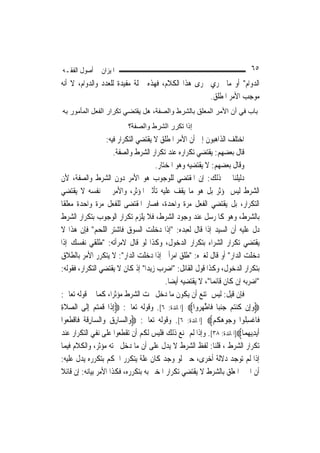 ‫ﺍﳌﻴﺰﺍﻥ ﰲ ﺃﺻﻮﻝ ﺍﻟﻔﻘـﻪ‬                                                           ‫٥٦‬
‫ﺍﻟﺪﻭﺍﻡ" ﺃﻭ ﻣﺎ ﳚﺮﻱ ﳎﺮﻯ ﻫﺬﺍ ﺍﻟﻜﻼﻡ، ﻓﻬﺬﻩ ﲨﻠﺔ ﻣﻔﻴﺪﺓ ﻟﻠﻌﺪﺩ ﻭﺍﻟﺪﻭﺍﻡ، ﻻ ﺃﻧﻪ‬
                                                   ‫ﻣﻮﺟﺐ ﺍﻷﻣﺮ ﺍﳌﻄﻠﻖ.‬
‫ﺑﺎب ﻓﻲ أن اﻷﻣﺮ اﻟﻤﻌﻠﻖ ﺑﺎﻟﺸﺮط واﻟﺼﻔﺔ، هﻞ ﻳﻘﺘﻀﻲ ﺗﻜﺮار اﻟﻔﻌﻞ اﻟﻤﺄﻣﻮر ﺑﻪ‬
                            ‫إذا ﺗﻜﺮر اﻟﺸﺮط واﻟﺼﻔﺔ؟‬
                      ‫ﺍﺧﺘﻠﻒ ﺍﻟﺬﺍﻫﺒﻮﻥ ﺇﱃ ﺃﻥ ﺍﻷﻣﺮ ﺍﳌﻄﻠﻖ ﻻ ﻳﻘﺘﻀﻲ ﺍﻟﺘﻜﺮﺍﺭ ﻓﻴﻪ:‬
                         ‫ﻗﺎﻝ ﺑﻌﻀﻬﻢ: ﻳﻘﺘﻀﻲ ﺗﻜﺮﺍﺭﻩ ﻋﻨﺪ ﺗﻜﺮﺍﺭ ﺍﻟﺸﺮﻁ ﻭﺍﻟﺼﻔﺔ.‬
                                         ‫ﻭﻗﺎﻝ ﺑﻌﻀﻬﻢ: ﻻ ﻳﻘﺘﻀﻴﻪ ﻭﻫﻮ ﺍﳌﺨﺘﺎﺭ.‬
‫ﺩﻟﻴﻠﻨﺎ ﰲ ﺫﻟﻚ: ﺇﻥ ﺍﳌﻘﺘﻀﻲ ﻟﻠﻮﺟﻮﺏ ﻫﻮ ﺍﻷﻣﺮ ﺩﻭﻥ ﺍﻟﺸﺮﻁ ﻭﺍﻟﺼﻔﺔ، ﻷﻥ‬
‫ﺍﻟﺸﺮﻁ ﻟﻴﺲ ﲟﺆﺛﺮ ﺑﻞ ﻫﻮ ﻣﺎ ﻳﻘﻒ ﻋﻠﻴﻪ ﺗﺄﺛﲑ ﺍﳌﺆﺛﺮ، ﻭﺍﻷﻣﺮ ﰲ ﻧﻔﺴﻪ ﻻ ﻳﻘﺘﻀﻲ‬
‫ﺍﻟﺘﻜﺮﺍﺭ، ﺑﻞ ﻳﻘﺘﻀﻲ ﺍﻟﻔﻌﻞ ﻣﺮﺓ ﻭﺍﺣﺪﺓ، ﻓﺼﺎﺭ ﺍﳌﻘﺘﻀﻰ ﻟﻠﻔﻌﻞ ﻣﺮﺓ ﻭﺍﺣﺪﺓ ﻣﻌﻠﻘﹰﺎ‬
‫ﺑﺎﻟﺸﺮﻁ، ﻭﻫﻮ ﻛﺎﳌﺮﺳﻞ ﻋﻨﺪ ﻭﺟﻮﺩ ﺍﻟﺸﺮﻁ، ﻓﻼ ﻳﻠﺰﻡ ﺗﻜﺮﺍﺭ ﺍﻟﻮﺟﻮﺏ ﺑﺘﻜﺮﺍﺭ ﺍﻟﺸﺮﻁ‬
‫ﺩﻝ ﻋﻠﻴﻪ ﺃﻥ ﺍﻟﺴﻴﺪ ﺇﺫﺍ ﻗﺎﻝ ﻟﻌﺒﺪﻩ: "ﺇﺫﺍ ﺩﺧﻠﺖ ﺍﻟﺴﻮﻕ ﻓﺎﺷﺘﺮ ﺍﻟﻠﺤﻢ" ﻓﺈﻥ ﻫﺬﺍ ﻻ‬
‫ﻳﻘﺘﻀﻲ ﺗﻜﺮﺍﺭ ﺍﻟﺸﺮﺍﺀ ﺑﺘﻜﺮﺍﺭ ﺍﻟﺪﺧﻮﻝ، ﻭﻛﺬﺍ ﻟﻮ ﻗﺎﻝ ﻻﻣﺮﺃﺗﻪ: "ﻃﻠﻘﻲ ﻧﻔﺴﻚ ﺇﺫﺍ‬
‫ﺩﺧﻠﺖ ﺍﻟﺪﺍﺭ" ﺃﻭ ﻗﺎﻝ ﻟﻐﲑﻩ: "ﻃﻠﻖ ﺍﻣﺮﺃﰐ ﺇﺫﺍ ﺩﺧﻠﺖ ﺍﻟﺪﺍﺭ": ﻻ ﻳﺘﻜﺮﺭ ﺍﻷﻣﺮ ﺑﺎﻟﻄﻼﻕ‬
‫ﺑﺘﻜﺮﺍﺭ ﺍﻟﺪﺧﻮﻝ، ﻭﻛﺬﺍ ﻗﻮﻝ ﺍﻟﻘﺎﺋﻞ: "ﺍﺿﺮﺏ ﺯﻳﺪ‪‬ﺍ" ﺇﺫ ﻛﺎﻥ ﻻ ﻳﻘﺘﻀﻲ ﺍﻟﺘﻜﺮﺍﺭ، ﻓﻘﻮﻟﻪ:‬
                                             ‫"ﺍﺿﺮﺑﻪ ﺇﻥ ﻛﺎﻥ ﻗﺎﺋﻤ‪‬ﺎ"، ﻻ ﻳﻘﺘﻀﻴﻪ ﺃﻳﻀ‪‬ﺎ.‬
‫ﻓﺈﻥ ﻗﻴﻞ: ﻟﻴﺲ ﳝﺘﻨﻊ ﺃﻥ ﻳﻜﻮﻥ ﻣﺎ ﺩﺧﻞ ﲢﺖ ﺍﻟﺸﺮﻁ ﻣﺆﺛﺮ‪‬ﺍ، ﻛﻤﺎ ﰲ ﻗﻮﻟﻪ ﺗﻌﺎﱃ:‬
‫‪‬ﻭﺇِﻥ ﹸﻨﺘﻢ ﺟﻨﺒ‪‬ﺎ ﻓﹶﺎﻃﻬ ‪‬ﻭﺍ‪] ‬ﺍﳌﺎﺋﺪﺓ: ٦[. ﻭﻗﻮﻟﻪ ﺗﻌﺎﱃ: ‪ِ‬ﺇﺫﹶﺍ ﻗﻤﺘﻢ ِﺇﻟﹶﻰ ﺍﻟﺼﻼﺓ‬
‫‪ ‬ﹶِ‬           ‫ﹸ ‪ ‬‬                                      ‫‪ ‬ﻛ ‪    ‬ﱠ ‪‬ﺮ‬
‫ﻓﺎﻏﺴ ﹸﻮﺍ ﻭ ‪‬ﻮﻫﻜﻢ‪] ‬ﺍﳌﺎﺋﺪﺓ: ٦[. ﻭﻗﻮﻟﻪ ﺗﻌﺎﱃ: ‪‬ﻭ‪‬ﺍﻟ ‪‬ﺎﺭﻕ ﻭ‪‬ﺍﻟ ‪‬ﺎﺭﻗ ﹸ ﻓﹶﺎﻗﻄ ‪‬ﻮﺍ‬
   ‫ﺴ ِ ‪ ‬ﺴ ِ ﹶ ﺔ ﹾ ﹶﻌ‬                                            ‫ﹾ ِﻠ ‪‬ﺟ ‪ ‬ﹸ ‪‬‬
‫ﹶﺃ‪‬ﻳﺪ‪‬ﻳﻬﻤ‪‬ﺎ‪]‬ﺍﳌﺎﺋﺪﺓ: ٨٣[. ﻭﺇﺫﺍ ﻟﹶﻢ ﳝﻨﻊ ﺫﻟﻚ ﻓﻠﻴﺲ ﻟﻜﻢ ﺃﻥ ﺗﻘﻄﻌﻮﺍ ﻋﻠﻰ ﻧﻔﻲ ﺍﻟﺘﻜﺮﺍﺭ ﻋﻨﺪ‬
                                                                               ‫ِ‪‬‬
‫ﺗﻜﺮﺍﺭ ﺍﻟﺸﺮﻁ ، ﻗﻠﻨﺎ: ﻟﻔﻆ ﺍﻟﺸﺮﻁ ﻻ ﻳﺪﻝ ﻋﻠﻰ ﺃﻥ ﻣﺎ ﺩﺧﻞ ﲢﺘﻪ ﻣﺆﺛﺮ، ﻭﺍﻟﻜﻼﻡ ﻓﻴﻤﺎ‬
‫ﺇﺫﺍ ﻟﹶﻢ ﺗﻮﺟﺪ ﺩﻻﻟﺔ ﺃﺧﺮﻯ، ﺣﱴ ﻟﻮ ﻭﺟﺪ ﻛﺎﻥ ﻋﻠﺔ ﻳﺘﻜﺮﺭ ﺍﳊﻜﻢ ﺑﺘﻜﺮﺭﻩ ﻳﺪﻝ ﻋﻠﻴﻪ:‬
‫ﺃﻥ ﺍﳋﱪ ﺍﳌﻌﻠﻖ ﺑﺎﻟﺸﺮﻁ ﻻ ﻳﻘﺘﻀﻲ ﺗﻜﺮﺍﺭ ﺍﳌﺨﱪ ﺑﻪ ﺑﺘﻜﺮﺭﻩ، ﻓﻜﺬﺍ ﺍﻷﻣﺮ ﺑﻴﺎﻧﻪ: ﺇﻥ ﻗﺎﺋﻼ‬
‫ﹰ‬
 