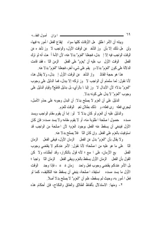 ‫ﺍﳌﻴﺰﺍﻥ ﰲ ﺃﺻﻮﻝ ﺍﻟﻔﻘـﻪ‬                                                       ‫٩٦‬
‫ﻭﺑﻴﺎﻧﻪ ﺃﻥ ﺍﻷﻣﺮ ﺍﳌﻄﻠﻖ ﳚﻌﻞ ﺍﻷﻭﻗﺎﺕ ﻛﻠﻬﺎ ﺳﻮﺍﺀ ﰲ ﺇﻳﻘﺎﻉ ﺍﻟﻔﻌﻞ ﺍﳌﺄﻣﻮﺭ ﺑﻪ ﻓﻴﻬﺎ،‬
‫ﻭﻟﻦ ﳚﻌﻞ ﺫﻟﻚ ﺇﻻ ﺑﺄﻥ ﳚﻮﺯ ﺍﻟﺘﺄﺧﲑ ﻋﻦ ﺍﻟﻮﻗﺖ ﺍﻷﻭﻝ، ﻭﺍﻟﻮﺍﺟﺐ ﻻ ﳚﻮﺯ ﺗﺄﺧﲑﻩ ﻋﻦ‬
‫ﺍﻟﻮﻗﺖ ﺍﻟﻮﺍﺟﺐ ﻓﻴﻪ ﺇﻻ ﺇﱃ ﺑﺪﻝ، ﻓﺠﻌﻠﻨﺎ "ﺍﻟﻌﺰﻡ" ﺑﺪﻻ ﻋﻨﻪ، ﻷﻥ ﺍﻷﻣﺔ ﺃﲨﻌﺖ ﺃﻧﻪ ﻟﻮ ﺗﺮﻙ‬
                                  ‫ﹰ‬
‫ﺍﻟﻔﻌﻞ ﰲ ﺍﻟﻮﻗﺖ ﺍﻷﻭﻝ ﳚﺐ ﻋﻠﻴﻪ ﺃﻥ "ﻳﻌﺰﻡ" ﻋﻠﻰ ﺍﻟﻔﻌﻞ ﰲ ﺍﻟﺰﻣﻦ ﺍﻟﺜﺎﱐ، ﻓﻘﺪ ﻗﺎﻣﺖ‬
       ‫ﺍﻟﺪﻻﻟﺔ ﻋﻠﻰ ﻛﻮﻥ "ﺍﻟﻌﺰﻡ" ﺑﺪﻻﹰ، ﻭﱂ ﻳﻘﻢ ﻋﻠﻰ ﺷﻲﺀ ﺁﺧﺮ، ﻓﺠﻌﻠﻨﺎ "ﺍﻟﻌﺰﻡ" ﺑﺪﻻ ﻋﻨﻪ.‬
            ‫ﹰ‬
‫ﻫﺬﺍ ﻫﻮ ﺣﺠﺔ ﺍﻟﻘﺎﺋﻠﲔ ﲜﻮﺍﺯ ﺍﻟﺘﺄﺧﲑ ﻋﻦ ﺍﻟﻮﻗﺖ ﺍﻷﻭﻝ ﺇﱃ ﺑﺪﻝ، ﻭﻻ ﻳﻘﺎﻝ ﻫﻨﺎ،‬
‫ﻷﻧﺎ ﻧﻘﻮﻝ: ﹶﻟﻤﺎ ﺳﻠﻤﺘﻢ ﺃﻥ ﺍﻟﻮﺍﺟﺐ ﻻ ﳚﻮﺯ ﺗﺮﻛﻪ ﺇﻻ ﺑﺒﺪﻝ، ﻓﻤﺎ ﺍﻟﺪﻟﻴﻞ ﻋﻠﻰ ﻭﺟﻮﺏ‬
                                                                   ‫‪‬‬
‫"ﺍﻟﻌﺰﻡ" ﺑﺪﻻﹰ؛ ﻷﻥ ﺍﻷﺑﺪﺍﻝ ﻻ ﳚﻮﺯ ﺇﺛﺒﺎ‪‬ﺎ ﺑﺎﻟﺮﺃﻱ، ﺑﻞ ﺑﺪﻟﻴﻞ ﻗﺎﻃﻊ؟ ﻭﻗﻴﺎﻡ ﺍﻟﺪﻟﻴﻞ ﻋﻠﻰ‬
                                           ‫ﻭﺟﻮﺏ "ﺍﻟﻌﺰﻡ" ﻻ ﻳﺪﻝ ﻋﻠﻰ ﻛﻮﻧﻪ ﺑﺪﻻ.‬
                                            ‫ﹰ‬
‫ﰒ ﺍﻟﺪﻟﻴﻞ ﻋﻠﻰ ﺃﻥ ﺍﻟﻌﺰﻡ ﻻ ﻳﺼﻠﺢ ﺑﺪﻻ: ﺃﻥ ﺍﻟﺒﺪﻝ ﻭﺟﻮﺑﻪ ﻋﻠﻰ ﺣﺬﻭ ﺍﻷﺻﻞ،‬
                                      ‫ﹰ‬
                        ‫ﻟﻴﺠﺮﻱ ﻓﻌﻠﻪ ﳎﺮﻯ ﻓﻌﻠﻪ، ﻭﰲ ﺫﻟﻚ ﺑﻄﻼﻥ ﺗﻌﻴﲔ ﺍﻟﻮﻗﺖ ﻟﻠﻌﺰﻡ.‬
‫ﻭﺍﻟﺪﻟﻴﻞ ﻋﻠﻴﻪ ﺃﻥ ﺍﻟﻌﺰﻡ ﻟﻮ ﻛﺎﻥ ﺑﺪﻻ ﻻ ﳜﻠﻮ: ﺇﻣﺎ ﺃﻥ ﻳﻘﻮﻡ ﻣﻘﺎﻡ ﺍﻟﻮﺍﺟﺐ ﻭﻳﺴﺪ‬
                                         ‫ﹰ‬
‫ﻣﺴﺪﻩ ﰲ ﺣﺼﻮﻝ ﺍﳌﺼﻠﺤﺔ ﺍﳌﻄﻠﻮﺑﺔ ﻣﻨﻪ، ﺃﻭ ﻻ ﻳﻘﻮﻡ ﻣﻘﺎﻣﻪ ﻭﻻ ﻳﺴﺪ ﻣﺴﺪﻩ: ﻓﺈﻥ ﻛﺎﻥ‬
‫ﺍﻷﻭﻝ ﻓﻴﻨﺒﻐﻲ ﺃﻥ ﻳﺴﻘﻂ ﻋﻨﻪ ﺍﻟﻔﻌﻞ ﺑﻮﺟﻮﺩ ﺍﻟﻌﺰﻡ؛ ﻷﻥ ﺍﳌﺼﻠﺤﺔ ﻣﻦ ﺍﻟﻮﺍﺟﺐ ﻗﺪ‬
                    ‫ﺍﺳﺘﻮﻓﻴﺖ ﺑﺎﻟﻌﺰﻡ ﻋﻠﻰ ﺍﻟﻔﻌﻞ. ﻭﺇﻥ ﻛﺎﻥ ﺍﻟﺜﺎﱐ ﻓﻼ ﻳﺼﻠﺢ ﺑﺪﻻ ﻋﻨﻪ.‬
                           ‫ﹰ‬
‫ﻭﻻ ﻳﻘﺎﻝ ﺑﺄﻥ "ﺍﻟﻌﺰﻡ" ﺑﺪﻝ ﻋﻦ ﺍﻟﻔﻌﻞ ﰲ ﺍﻟﺰﻣﺎﻥ ﺍﻷﻭﻝ، ﻓﻴﺒﻘﻰ ﺍﻟﻔﻌﻞ ﰲ ﺍﻟﺰﻣﺎﻥ‬
‫ﺍﻟﺜﺎﱐ ﻋﻠﻰ ﻣﺎ ﻫﻮ ﻋﻠﻴﻪ ﻣﻦ ﺍﳌﺼﻠﺤﺔ؛ ﻷ‪‬ﺎ ﻧﻘﻮﻝ: ﺍﻷﻣﺮ ﻋﻨﺪﻛﻢ ﻻ ﻳﻘﺘﻀﻲ ﻭﺟﻮﺏ‬
                                         ‫ﻧ‬
‫ﺍﻟﻔﻌﻞ ﰲ ﲨﻴﻊ ﺍﻷﺯﻣﺎﻥ، ﻋﻠﻰ ﺍﳉﻤﻊ ؛ ﻷﻧﻪ ﻗﻮﻝ ﺑﺎﻟﺘﻜﺮﺍﺭ، ﻭﻗﺪ ﺃﺑﻄﻠﻨﺎﻩ، ﻭﻻ ﳝﻜﻦ‬
‫ﺍﻟﻘﻮﻝ ﺑﺄﻥ ﺍﻟﻔﻌﻞ ﰲ ﺍﻟﺰﻣﺎﻥ ﺍﻷﻭﻝ ﻳﺴﻘﻂ ﺑﺎﻟﻌﺰﻡ ﻭﻳﺒﻘﻰ ﺍﻟﻔﻌﻞ ﰲ ﺍﻟﺰﻣﺎﻥ ﺍﻟﺜﺎﱐ ﻭﺍﺟﺒ‪‬ﺎ ؛‬
‫ﺑﻞ ﺍﻷﻣﺮ ﻋﻨﺪﻛﻢ ﻳﻘﺘﻀﻲ ﻭﺟﻮﺏ ﻓﻌﻞ ﻭﺍﺣﺪ ﰲ ﺯﻣﺎﻥ ﻏﲑ ﻋﲔ، ﻓﺈﺫﺍ ﻭﺟﺪ ﰲ ﺍﻟﻮﻗﺖ‬
‫ﺍﻷﻭﻝ ﻣﺎ ﻳﺴﺪ ﻣﺴﺪﻩ ﰲ ﺍﺳﺘﻴﻔﺎﺀ ﺍﳌﺼﻠﺤﺔ، ﻳﻨﺒﻐﻲ ﺃﻥ ﻳﺴﻘﻂ ﻋﻨﻪ ﺍﻟﺘﻜﻠﻴﻒ، ﻛﻤﺎ ﻟﻮ‬
              ‫ﻓﻌﻞ ﺍﳌﺄﻣﻮﺭ ﺑﻪ، ﻭﺣﻴﺚ ﻟﹶﻢ ﻳﺴﻘﻂ، ﻋﻠﻢ ﺃﻥ "ﺍﻟﻌﺰﻡ" ﻻ ﻳﺼﻠﺢ ﺑﺪﻻ ﺃﺻﻼ.‬
               ‫ﹰ ﹰ‬
‫٢- ﻭﻣﻨﻬﺎ: ﺍﻻﺳﺘﺪﻻﻝ ﺑﺄﻟﻔﺎﻅ ﺍﻟﻄﻼﻕ ﻭﺍﻟﻌﺘﺎﻕ ﻭﺍﻟﻨﻜﺎﺡ، ﻓﺈﻥ ﺃﺣﻜﺎﻡ ﻫﺬﻩ‬
 