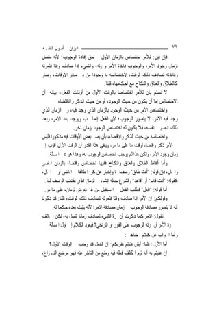 ‫ﺍﳌﻴﺰﺍﻥ ﰲ ﺃﺻﻮﻝ ﺍﻟﻔﻘـﻪ‬                                                       ‫١٧‬
‫ﻓﺈﻥ ﻗﻴﻞ: ﻟﻸﻣﺮ ﺍﺧﺘﺼﺎﺹ ﺑﺎﻟﺰﻣﺎﻥ ﺍﻷﻭﻝ ﰲ ﺣﻖ ﺇﻓﺎﺩﺓ ﺍﻟﻮﺟﻮﺏ؛ ﻷﻧﻪ ﻣﺘﺼﻞ‬
‫ﺑﺰﻣﺎﻥ ﻭﺟﻮﺩ ﺍﻷﻣﺮ، ﻭﺍﻟﻮﺟﻮﺏ ﻓﺎﺋﺪﺓ ﺍﻷﻣﺮ ﻭﲦﺮﺗﻪ، ﻭﺍﻟﺸﻲﺀ ﺇﺫﺍ ﺻﺎﺩﻑ ﻭﻗﺘ‪‬ﺎ ﻓﺜﻤﺮﺗﻪ‬
‫ﻭﻓﺎﺋﺪﺗﻪ ﺗﺼﺎﺩﻑ ﺫﻟﻚ ﺍﻟﻮﻗﺖ، ﻻﺧﺘﺼﺎﺻﻪ ﺑﻪ ﻭﺟﻮﺩ‪‬ﺍ ﻣﻦ ﺑﲔ ﺳﺎﺋﺮ ﺍﻷﻭﻗﺎﺕ، ﻭﺻﺎﺭ‬
                                     ‫ﻛﺎﻟﻄﻼﻕ ﻭﺍﻟﻌﺘﺎﻕ ﻭﺍﻟﻨﻜﺎﺡ ﻣﻊ ﺃﺣﻜﺎﻣﻬﺎ، ﻗﻠﻨﺎ:‬
‫ﻻ ﻧﺴﻠﻢ ﺑﺄﻥ ﻟﻸﻣﺮ ﺍﺧﺘﺼﺎﺻ‪‬ﺎ ﺑﺎﻟﻮﻗﺖ ﺍﻷﻭﻝ ﻣﻦ ﺃﻭﻗﺎﺕ ﺍﻟﻔﻌﻞ- ﺑﻴﺎﻧﻪ: ﺃﻥ‬
          ‫ﺍﻻﺧﺘﺼﺎﺹ ﺇﻣﺎ ﺃﻥ ﻳﻜﻮﻥ ﻣﻦ ﺣﻴﺚ ﺍﻟﻮﺟﻮﺩ، ﺃﻭ ﻣﻦ ﺣﻴﺚ ﺍﻟﺬﻛﺮ ﻭﺍﻻﻗﺘﻀﺎﺀ.‬
‫ﻭﺍﺧﺘﺼﺎﺹ ﺍﻷﻣﺮ ﻣﻦ ﺣﻴﺚ ﺍﻟﻮﺟﻮﺩ ﺑﺎﻟﺰﻣﺎﻥ ﺍﻟﺬﻱ ﻭﺟﺪ ﻓﻴﻪ، ﻭﰲ ﺍﻟﺰﻣﺎﻥ ﺍﻟﺬﻱ‬
‫ﻭﺟﺪ ﻓﻴﻪ ﺍﻷﻣﺮ، ﻻ ﻳﺘﺼﻮﺭ ﺍﻟﻮﺟﻮﺏ؛ ﻷﻥ ﺍﻟﻔﻌﻞ ﺇ‪‬ﻤﺎ ﳚﺐ ﻭﻳﻮﺟﺪ ﺑﻌﺪ ﺍﻷﻣﺮ، ﻭﺑﻌﺪ‬
                                 ‫ﻧ‬
                   ‫ﺫﻟﻚ ﺍﻧﻌﺪﻡ ﰲ ﻧﻔﺴﻪ، ﻓﻼ ﻳﻜﻮﻥ ﻟﻪ ﺍﺧﺘﺼﺎﺹ ﺍﻟﻮﺟﻮﺩ ﺑﺰﻣﺎﻥ ﺁﺧﺮ.‬
‫ﻭﺍﺧﺘﺼﺎﺻﻪ ﻣﻦ ﺣﻴﺚ ﺍﻟﺬﻛﺮ ﻭﺍﻻﻗﺘﻀﺎﺀ، ﺑﺄﻥ ﻳﺼﲑ ﺑﻌﺾ ﺍﻷﻭﻗﺎﺕ ﻓﻴﻪ ﻣﺬﻛﻮﺭ‪‬ﺍ ﻓﻠﻴﺲ‬
‫ﰲ ﺍﻷﻣﺮ ﺫﻛﺮ ﻭﺍﻗﺘﻀﺎﺀ ﻟﻮﻗﺖ ﻣﺎ ﻋﻠﻰ ﻣﺎ ﻣﺮ، ﻭﻳﻨﻔﻲ ﻫﺬﺍ ﺍﻟﻘﺪﺭ ﺃﻥ ﺍﻟﻮﻗﺖ ﺍﻷﻭﻝ ﺃﻗﺮﺏ ﺇﱃ‬
    ‫ﺯﻣﺎﻥ ﻭﺟﻮﺩ ﺍﻷﻣﺮ، ﻭﻟﻜﻦ ﻫﺬﺍ ﻟﹶﻢ ﻳﻮﺟﺐ ﺍﺧﺘﺼﺎﺹ ﺍﻟﻮﺟﻮﺏ ﺑﻪ، ﻭﻫﺬﺍ ﻫﻮ ﻋﲔ ﺍﳌﺴﺄﻟﺔ.‬
‫ﻭﺃﻣﺎ ﺃﻟﻔﺎﻅ ﺍﻟﻄﻼﻕ ﻭﺍﻟﻌﺘﺎﻕ ﻭﺍﻟﻨﻜﺎﺡ ﻓﻔﻴﻬﺎ ﺍﺧﺘﺼﺎﺹ ﻭﺍﻗﺘﻀﺎﺀ ﺑﺎﻟﺰﻣﺎﻥ ﺍﳌﺎﺿﻲ‬
‫ﻭﺍﳊﺎﻝ، ﻓﺈﻥ ﻗﻮﻟﻪ: "ﺃﻧﺖ ﻃﺎﻟﻖ" ﻭﺻﻒ ﳍﺎ ﻭﺇﺧﺒﺎﺭ ﻋﻦ ﻛﻮ‪‬ﺎ ﻃﺎﻟﻘﹰﺎ ﰲ ﺍﳌﺎﺿﻲ ﺃﻭ ﰲ ﺍﳊﺎﻝ،‬
  ‫ﻛﻘﻮﻟﻪ: "ﺃﻧﺖ ﻗﺎﺋﻢ" ﺃﻭ "ﻗﺎﻋﺪ" ﻭﺍﻟﺸﺮﻉ ﺟﻌﻠﻪ ﺇﻧﺸﺎﺀ ﰲ ﺍﻟﺰﻣﺎﻥ ﺍﻟﺬﻱ ﻳﻘﺘﻀﻴﻪ ﺍﻟﻮﺻﻒ ﻟﻐﺔ.‬
  ‫ﺃﻣﺎ ﻗﻮﻟﻪ: "ﺍﻓﻌﻞ" ﻓﻄﻠﺐ ﺍﻟﻔﻌﻞ ﰲ ﺍﳌﺴﺘﻘﺒﻞ ﻣﻦ ﻏﲑ ﺗﻌﺮﺽ ﻟﺰﻣﺎﻥ، ﻋﻠﻰ ﻣﺎ ﻣﺮ.‬
‫ﻭﻗﻮﻟﻜﻢ: ﺇﻥ ﺍﻷﻣﺮ ﺇﺫﺍ ﺻﺎﺩﻑ ﻭﻗﺘ‪‬ﺎ ﻓﺜﻤﺮﺗﻪ ﺗﺼﺎﺩﻑ ﺫﻟﻚ ﺍﻟﻮﻗﺖ، ﻗﻠﻨﺎ: ﻗﺪ ﺫﻛﺮﻧﺎ‬
       ‫ﺃﻧﻪ ﻻ ﻳﺘﺼﻮﺭ ﻣﺼﺎﺩﻓﺔ ﺍﻟﻮﺟﻮﺏ ﰲ ﺯﻣﺎﻥ ﻣﺼﺎﺩﻓﺔ ﺍﻷﻣﺮ؛ ﻷﻧﻪ ﻳﺜﺒﺖ ﺑﻌﺪﻩ ﺣﻜﻤ‪‬ﺎ ﻟﻪ.‬
‫ﰒ ﻧﻘﻮﻝ: ﺍﻷﻣﺮ ﻛﻤﺎ ﺫﻛﺮﺕ ﺃﻥ ﲦﺮﺓ ﺍﻟﺸﻲﺀ ﺗﺼﺎﺩﻑ ﺯﻣﺎﻧ‪‬ﺎ ﺍﺗﺼﻞ ﺑﻪ، ﻟﻜﻦ ﺍﳋﻼﻑ‬
    ‫ﰲ ﲦﺮﺓ ﺍﻷﻣﺮ ﺃﻥ ﲦﺮﺗﻪ ﺍﻟﻮﺟﻮﺏ ﻋﻠﻰ ﺍﻟﻔﻮﺭ ﺃﻭ ﺍﻟﺘﺮﺍﺧﻲ؟ ﻓﻴﻌﻮﺩ ﺍﻟﻜﻼﻡ ﺇﱃ ﺃﻭﻝ ﺍﳌﺴﺄﻟﺔ.‬
                                              ‫ﻭﺃﻣﺎ ﺍﳉﻮﺍﺏ ﻋﻦ ﻛﻼﻡ ﺍﳌﺨﺎﻟﻔﲔ:‬
    ‫ﺃﻣﺎ ﺍﻷﻭﻝ: ﻗﻠﻨﺎ: ﺃﻳﺶ ﻋﻨﻴﺘﻢ ﺑﻘﻮﻟﻜﻢ: ﺇﻥ ﺍﻟﻔﻌﻞ ﻗﺪ ﻭﺟﺐ ﰲ ﺍﻟﻮﻗﺖ ﺍﻷﻭﻝ؟‬
‫ﺇﻥ ﻋﻨﻴﺘﻢ ﺑﻪ ﺃﻧﻪ ﻟﺰﻡ ﺍﳌﻜﻠﻒ ﻓﻌﻠﻪ ﻓﻴﻪ ﻭﻣﻨﻊ ﻣﻦ ﺍﻟﺘﺄﺧﺮ ﻋﻨﻪ ﻓﻬﻮ ﻣﻮﺿﻊ ﺍﻟﻨـﺰﺍﻉ،‬
 