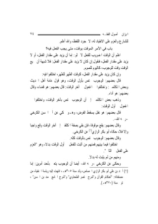 ‫٤٧‬                                                        ‫ﺍﳌﻴﺰﺍﻥ ﰲ ﺃﺻﻮﻝ ﺍﻟﻔﻘـﻪ‬
                       ‫ﻟﻠﺸﺎﺭﻉ ﻭﺍﻟﻌﺰﻡ ﻋﻠﻰ ﺍﻻﻧﻘﻴﺎﺩ ﻟﻪ، ﻻ ﲟﺠﺮﺩ ﺍﻟﻠﻔﻆ، ﻭﺍﷲ ﺃﻋﻠﻢ.‬
            ‫ﺑﺎب ﻓﻲ اﻷﻣﺮ اﻟﻤﻮﻗﺖ ﺑﻮﻗﺖ، ﻣﺘﻰ ﻳﺠﺐ اﻟﻔﻌﻞ ﻓﻴﻪ؟‬
‫ﺍﻋﻠﻢ ﺃﻥ ﺍﻟﻮﻗﺖ ﺍﳌﻀﺮﻭﺏ ﻟﻠﻔﻌﻞ ﻻ ﳜﻠﻮ: ﺇﻣﺎ ﺃﻥ ﻳﺰﻳﺪ ﻋﻠﻰ ﻣﻘﺪﺍﺭ ﺍﻟﻔﻌﻞ، ﺃﻭ ﻻ‬
‫ﻳﺰﻳﺪ ﻋﻠﻰ ﻣﻘﺪﺍﺭ ﺍﻟﻔﻌﻞ، ﻓﻨﻘﻮﻝ:ﺇﻥ ﻛﺎﻥ ﻻ ﻳﺰﻳﺪ ﻋﻠﻰ ﻣﻘﺪﺍﺭ ﺍﻟﻔﻌﻞ: ﻓﻼ ﺷﺒﻬﺔ ﺃﻥ ﲨﻴﻊ‬
                                          ‫ﺍﻟﻮﻗﺖ ﻭﻗﺖ ﻟﻠﻮﺟﻮﺏ، ﻛﺎﻟﻴﻮﻡ ﻟﻠﺼﻮﻡ.‬
          ‫ﻭﺇﻥ ﻛﺎﻥ ﻳﺰﻳﺪ ﻋﻠﻰ ﻣﻘﺪﺍﺭ ﺍﻟﻔﻌﻞ، ﻛﻮﻗﺖ ﺍﻟﻈﻬﺮ ﻟﻠﻈﻬﺮ، ﺍﺧﺘﻠﻔﻮﺍ ﻓﻴﻪ:‬
‫ﻗﺎﻝ ﺑﻌﻀﻬﻢ: ﺍﻟﻮﺟﻮﺏ ﳜﺘﺺ ﺑﺄﻭﻝ ﺍﻟﻮﻗﺖ، ﻭﻫﻮ ﻗﻮﻝ ﻋﺎﻣﺔ ﺃﻫﻞ ﺍﳊﺪﻳﺚ‬
‫ﻭﺑﻌﺾ ﺍﳌﺘﻜﻠﻤﲔ: ﻭﺍﺧﺘﻠﻔﻮﺍ ﰲ ﺍﳌﻔﻌﻮﻝ ﰲ ﺁﺧﺮ ﺍﻟﻮﻗﺖ: ﻗﺎﻝ ﺑﻌﻀﻬﻢ: ﻫﻮ ﻗﻀﺎﺀ، ﻭﻗﺎﻝ‬
                                                              ‫ﺑﻌﻀﻬﻢ: ﻫﻮ ﺃﺩﺍﺀ.‬
‫ﻭﺫﻫﺐ ﺑﻌﺾ ﺍﳌﺘﻜﻠﻤﲔ ﺇﱃ ﺃﻥ ﺍﻟﻮﺟﻮﺏ ﳜﺘﺺ ﺑﺂﺧﺮ ﺍﻟﻮﻗﺖ، ﻭﺍﺧﺘﻠﻔﻮﺍ ﰲ‬
                                                         ‫ﺍﳌﻔﻌﻮﻝ ﰲ ﺃﻭﻝ ﺍﻟﻮﻗﺖ:‬
‫ﻗﺎﻝ ﺑﻌﻀﻬﻢ: ﻫﻮ ﻧﻔﻞ ﻳﺴﻘﻂ ﺍﻟﻔﺮﺽ، ﻭﻫـﻮ ﳏﻜﻲ ﻋﻦ ﺃﰊ ﺍﳊﺴﻦ ﺍﻟﻜﺮﺧﻲ‬
                                                                   ‫-ﺭﲪﻪ ﺍﷲ-.‬
‫ﻭﻗﺎﻝ ﺑﻌﻀﻬﻢ: ﻳﻘﻊ ﻣﻮﻗﻮﻓﹰﺎ، ﻓﺈﻥ ﺑﻘﻲ ﺑﺼﻔﺔ ﺍﳌﻜﻠﻔﲔ ﺇﱃ ﺁﺧﺮ ﺍﻟﻮﻗﺖ ﻭﻗﻊ ﻭﺍﺟﺒ‪‬ﺎ‬
                                   ‫ﻭﺇﻻ ﻓﻼ، ﺣﻜﺎﻩ ﺃﺑﻮ ﺑﻜﺮ ﺍﻟﺮﺍﺯﻱ)١( ﻋﻦ ﺍﻟﻜﺮﺧﻲ.‬
                                ‫ﻭﻗﺎﻝ ﺑﻌﻀﻬﻢ: ﺍﻟﻮﺟﻮﺏ ﳜﺘﺺ ﺑﺎﻟﻮﻗﺖ ﻛﻠﻪ.‬
‫ﰒ ﺍﺧﺘﻠﻔﻮﺍ ﻓﻴﻤﺎ ﺑﻴﻨﻬﻢ:ﻓﻤﻨﻬﻢ ﻣﻦ ﺃﺛﺒﺖ ﻟﻠﻔﻌﻞ ﰲ ﺃﻭﻝ ﺍﻟﻮﻗﺖ ﺑﺪﻻﹰ، ﻭﻫﻮ "ﺍﻟﻌﺰﻡ‬
                                                          ‫ﻋﻠﻰ ﺍﻟﻔﻌﻞ ﰲ ﺍﻟﺜﺎﱐ".‬
                                              ‫ﻭﻣﻨﻬﻢ ﻣﻦ ﻟﹶﻢ ﻳﺜﺒﺖ ﻟﻪ ﺑﺪﻻ.‬
                                               ‫ﹰ‬
‫ﻭﺣﻜﻰ ﻋﻦ ﺍﻟﻜﺮﺧﻲ -ﺭﲪﻪ ﺍﷲ- ﺃﻳﻀ‪‬ﺎ ﺃﻥ ﺍﻟﻮﺟﻮﺏ ﻳﺘﻌﲔ ﺑﺄﺣﺪ ﺃﻣﺮﻳﻦ: ﺇﻣﺎ‬
‫)١( ﺃﲪﺪ ﺑﻦ ﻋﻠﻲ ﺃﺑﻮ ﺑﻜﺮ ﺍﻟﺮﺍﺯﻱ ﺍﳉﺼﺎﺹ، ﻭﻟﺪ ﺳﻨﺔ ٥٠٣ﻫـ، ﺍﻧﺘﻬﺖ ﺇﻟﻴﻪ ﺭﻳﺎﺳﺔ ﺍﳊﻨﻔﻴﺔ، ﻣﻦ‬
‫ﻣﺼﻨﻔﺎﺗﻪ: "ﺃﺣﻜﺎﻡ ﺍﻟﻘﺮﺁﻥ ﻭ"ﺷﺮﺡ ﳐﺘﺼﺮ ﺍﻟﻄﺤﺎﻭﻱ" ﻭ"ﺷﺮﺡ ﺍﳉﺎﻣﻊ ﶈﻤﺪ ﺑﻦ ﺍﳊﺴﻦ" ،‬
                                                        ‫ﺗﻮﰲ ﺳﻨﺔ )٠٧٣ﻫـ(.‬
 