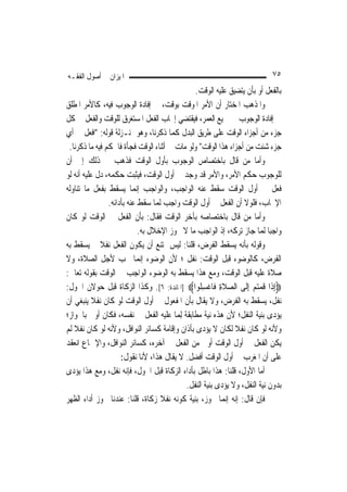 ‫ﺍﳌﻴﺰﺍﻥ ﰲ ﺃﺻﻮﻝ ﺍﻟﻔﻘـﻪ‬                                                       ‫٥٧‬
                                                ‫ﺑﺎﻟﻔﻌﻞ ﺃﻭ ﺑﺄﻥ ﻳﺘﻀﻴﻖ ﻋﻠﻴﻪ ﺍﻟﻮﻗﺖ.‬
‫ﻭﺍﳌﺬﻫﺐ ﺍﳌﺨﺘﺎﺭ ﺃﻥ ﺍﻷﻣﺮ ﺍﳌﻮﻗﺖ ﺑﻮﻗﺖ، ﰲ ﺇﻓﺎﺩﺓ ﺍﻟﻮﺟﻮﺏ ﻓﻴﻪ، ﻛﺎﻷﻣﺮ ﺍﳌﻄﻠﻖ‬
‫ﰲ ﺇﻓﺎﺩﺓ ﺍﻟﻮﺟﻮﺏ ﰲ ﲨﻴﻊ ﺍﻟﻌﻤﺮ، ﻓﻴﻘﺘﻀﻲ ﺇﳚﺎﺏ ﺍﻟﻔﻌﻞ ﺍﳌﺴﺘﻐﺮﻕ ﻟﻠﻮﻗﺖ ﻭﺍﻟﻔﻌﻞ ﰲ ﻛﻞ‬
‫ﺟﺰﺀ ﻣﻦ ﺃﺟﺰﺍﺀ ﺍﻟﻮﻗﺖ ﻋﻠﻰ ﻃﺮﻳﻖ ﺍﻟﺒﺪﻝ ﻛﻤﺎ ﺫﻛﺮﻧﺎ، ﻭﻫﻮ ﲟﻨـﺰﻟﺔ ﻗﻮﻟﻪ: "ﺍﻓﻌﻞ ﰲ ﺃﻱ‬
 ‫ﺟﺰﺀ ﺷﺌﺖ ﻣﻦ ﺃﺟﺰﺍﺀ ﻫﺬﺍ ﺍﻟﻮﻗﺖ" ﻭﻟﻮ ﻣﺎﺕ ﰲ ﺃﺛﻨﺎﺀ ﺍﻟﻮﻗﺖ ﻓﺠﺄﺓ ﻓﺎﳊﻜﻢ ﻓﻴﻪ ﻣﺎ ﺫﻛﺮﻧﺎ.‬
‫ﻭﺃﻣﺎ ﻣﻦ ﻗﺎﻝ ﺑﺎﺧﺘﺼﺎﺹ ﺍﻟﻮﺟﻮﺏ ﺑﺄﻭﻝ ﺍﻟﻮﻗﺖ ﻓﺬﻫﺐ ﰲ ﺫﻟﻚ ﺇﱃ ﺃﻥ‬
‫ﻟﻠﻮﺟﻮﺏ ﺣﻜﻢ ﺍﻷﻣﺮ، ﻭﺍﻷﻣﺮ ﻗﺪ ﻭﺟﺪ ﰲ ﺃﻭﻝ ﺍﻟﻮﻗﺖ، ﻓﻴﺜﺒﺖ ﺣﻜﻤﻪ، ﺩﻝ ﻋﻠﻴﻪ ﺃﻧﻪ ﻟﻮ‬
‫ﻓﻌﻞ ﰲ ﺃﻭﻝ ﺍﻟﻮﻗﺖ ﺳﻘﻂ ﻋﻨﻪ ﺍﻟﻮﺍﺟﺐ، ﻭﺍﻟﻮﺍﺟﺐ ﺇ‪‬ﻤﺎ ﻳﺴﻘﻂ ﺑﻔﻌﻞ ﻣﺎ ﺗﻨﺎﻭﻟﻪ‬
                           ‫ﻧ‬
                ‫ﺍﻹﳚﺎﺏ، ﻓﻠﻮﻻ ﺃﻥ ﺍﻟﻔﻌﻞ ﰲ ﺃﻭﻝ ﺍﻟﻮﻗﺖ ﻭﺍﺟﺐ ﹶﻟﻤ‪‬ﺎ ﺳﻘﻂ ﻋﻨﻪ ﺑﺄﺩﺍﺋﻪ.‬
‫ﻭﺃﻣﺎ ﻣﻦ ﻗﺎﻝ ﺑﺎﺧﺘﺼﺎﺻﻪ ﺑﺂﺧﺮ ﺍﻟﻮﻗﺖ ﻓﻘﺎﻝ: ﺑﺄﻥ ﺍﻟﻔﻌﻞ ﰲ ﺍﻟﻮﻗﺖ ﻟﻮ ﻛﺎﻥ‬
                            ‫ﻭﺍﺟﺒ‪‬ﺎ ﹶﻟﻤ‪‬ﺎ ﺟﺎﺯ ﺗﺮﻛﻪ، ﺇﺫ ﺍﻟﻮﺍﺟﺐ ﻣﺎ ﻻ ﳚﻮﺯ ﺍﻹﺧﻼﻝ ﺑﻪ.‬
‫ﻭﻗﻮﻟﻪ ﺑﺄﻧﻪ ﻳﺴﻘﻂ ﺍﻟﻔﺮﺽ، ﻗﻠﻨﺎ: ﻟﻴﺲ ﳝﺘﻨﻊ ﺃﻥ ﻳﻜﻮﻥ ﺍﻟﻔﻌﻞ ﻧﻔﻼ ﰒ ﻳﺴﻘﻂ ﺑﻪ‬
             ‫ﹰ‬
‫ﺍﻟﻔﺮﺽ، ﻛﺎﻟﻮﺿﻮﺀ ﻗﺒﻞ ﺍﻟﻮﻗﺖ: ﻧﻔﻞ ؛ ﻷﻥ ﺍﻟﻮﺿﻮﺀ ﺇ‪‬ﻤﺎ ﳚﺐ ﻷﺟﻞ ﺍﻟﺼﻼﺓ، ﻭﻻ‬
                             ‫ﻧ‬
‫ﺻﻼﺓ ﻋﻠﻴﻪ ﻗﺒﻞ ﺍﻟﻮﻗﺖ، ﻭﻣﻊ ﻫﺬﺍ ﻳﺴﻘﻂ ﺑﻪ ﺍﻟﻮﺿﻮﺀ ﺍﻟﻮﺍﺟﺐ ﰲ ﺍﻟﻮﻗﺖ ﺑﻘﻮﻟﻪ ﺗﻌﺎﱃ:‬
‫‪ِ‬ﺇﺫﹶﺍ ﻗﻤﺘﻢ ِﺇﻟﹶﻰ ﺍﻟﺼﻼﺓ ﻓﺎﻏﺴ ﹸﻮﺍ‪] ‬ﺍﳌﺎﺋﺪﺓ: ٦[. ﻭﻛﺬﺍ ﺍﻟﺰﻛﺎﺓ ﻗﺒﻞ ﺣﻮﻻﻥ ﺍﳊﻮﻝ:‬
                                                 ‫‪ ‬ﹶ ِ ﹾ ِﻠ‬         ‫ﹸ ‪ ‬‬
‫ﻧﻔﻞ، ﻳﺴﻘﻂ ﺑﻪ ﺍﻟﻔﺮﺽ، ﻭﻻ ﻳﻘﺎﻝ ﺑﺄﻥ ﺍﳌﻔﻌﻮﻝ ﰲ ﺃﻭﻝ ﺍﻟﻮﻗﺖ ﻟﻮ ﻛﺎﻥ ﻧﻔﻼ ﻳﻨﺒﻐﻲ ﺃﻥ‬
           ‫ﹰ‬
‫ﻳﺆﺩﻯ ﺑﻨﻴﺔ ﺍﻟﻨﻔﻞ؛ ﻷﻥ ﻫﺬﻩ ﻧﻴﺔ ﻣﻄﺎﺑﻘﺔ ِﻟﻤ‪‬ﺎ ﻋﻠﻴﻪ ﺍﻟﻔﻌﻞ ﰲ ﻧﻔﺴﻪ، ﻓﻜﺎﻥ ﺃﻭﱃ ﺑﺎﳉﻮﺍﺯ؛‬
‫ﻭﻷﻧﻪ ﻟﻮ ﻛﺎﻥ ﻧﻔﻼ ﻟﻜﺎﻥ ﻻ ﻳﺆﺩﻯ ﺑﺄﺫﺍﻥ ﻭﺇﻗﺎﻣﺔ ﻛﺴﺎﺋﺮ ﺍﻟﻨﻮﺍﻓﻞ، ﻭﻷﻧﻪ ﻟﻮ ﻛﺎﻥ ﻧﻔﻼ ﻟﹶﻢ‬
    ‫ﹰ‬                                                         ‫ﹰ‬
‫ﻳﻜﻦ ﺍﻟﻔﻌﻞ ﰲ ﺃﻭﻝ ﺍﻟﻮﻗﺖ ﺃﻭﱃ ﻣﻦ ﺍﻟﻔﻌﻞ ﰲ ﺁﺧﺮﻩ، ﻛﺴﺎﺋﺮ ﺍﻟﻨﻮﺍﻓﻞ، ﻭﺍﻹﲨﺎﻉ ﺍﻧﻌﻘﺪ‬
                     ‫ﻋﻠﻰ ﺃﻥ ﺍﳌﻐﺮﺏ ﰲ ﺃﻭﻝ ﺍﻟﻮﻗﺖ ﺃﻓﻀﻞ. ﻻ ﻳﻘﺎﻝ ﻫﺬﺍ، ﻷﻧﺎ ﻧﻘﻮﻝ:‬
‫ﺃﻣﺎ ﺍﻷﻭﻝ، ﻗﻠﻨﺎ: ﻫﺬﺍ ﺑﺎﻃﻞ ﺑﺄﺩﺍﺀ ﺍﻟﺰﻛﺎﺓ ﻗﺒﻞ ﺍﳊﻮﻝ، ﻓﺈﻧﻪ ﻧﻔﻞ، ﻭﻣﻊ ﻫﺬﺍ ﻳﺆﺩﻯ‬
                                            ‫ﺑﺪﻭﻥ ﻧﻴﺔ ﺍﻟﻨﻔﻞ، ﻭﻻ ﻳﺆﺩﻯ ﺑﻨﻴﺔ ﺍﻟﻨﻔﻞ.‬
‫ﻓﺈﻥ ﻗﺎﻝ: ﺇﻧﻪ ﺇ‪‬ﻤﺎ ﳚﻮﺯ، ﺑﻨﻴﺔ ﻛﻮﻧﻪ ﻧﻔﻼ ﺯﻛﺎﺓ، ﻗﻠﻨﺎ: ﻋﻨﺪﻧﺎ ﳚﻮﺯ ﺃﺩﺍﺀ ﺍﻟﻈﻬﺮ‬
                                     ‫ﹰ‬                     ‫ﻧ‬
 