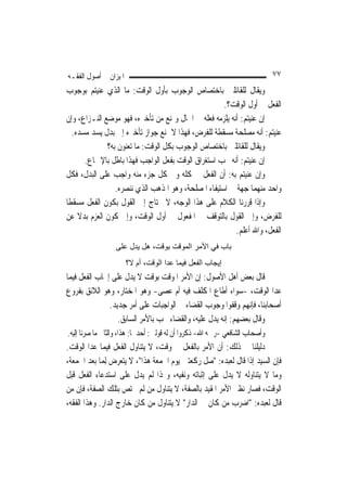 ‫ﺍﳌﻴﺰﺍﻥ ﰲ ﺃﺻﻮﻝ ﺍﻟﻔﻘـﻪ‬                                                         ‫٧٧‬
‫ﻭﻳﻘﺎﻝ ﻟﻠﻘﺎﺋﻠﲔ ﺑﺎﺧﺘﺼﺎﺹ ﺍﻟﻮﺟﻮﺏ ﺑﺄﻭﻝ ﺍﻟﻮﻗﺖ: ﻣﺎ ﺍﻟﺬﻱ ﻋﻨﻴﺘﻢ ﺑﻮﺟﻮﺏ‬
                                                     ‫ﺍﻟﻔﻌﻞ ﰲ ﺃﻭﻝ ﺍﻟﻮﻗﺖ؟.‬
‫ﺇﻥ ﻋﻨﻴﺘﻢ: ﺃﻧﻪ ﻳﻠﺰﻣﻪ ﻓﻌﻠﻪ ﰲ ﺍﳊﺎﻝ ﻭﳝﻨﻊ ﻣﻦ ﺗﺄﺧﲑﻩ، ﻓﻬﻮ ﻣﻮﺿﻊ ﺍﻟﻨـﺰﺍﻉ، ﻭﺇﻥ‬
   ‫ﻋﻨﻴﺘﻢ: ﺃﻧﻪ ﻣﺼﻠﺤﺔ ﻣﺴﻘﻄﺔ ﻟﻠﻔﺮﺽ، ﻓﻬﺬﺍ ﻻ ﳝﻨﻊ ﺟﻮﺍﺯ ﺗﺄﺧﲑﻩ ﺇﱃ ﺑﺪﻝ ﻳﺴﺪ ﻣﺴﺪﻩ.‬
              ‫ﻭﻳﻘﺎﻝ ﻟﻠﻘﺎﺋﻠﲔ ﺑﺎﺧﺘﺼﺎﺹ ﺍﻟﻮﺟﻮﺏ ﺑﻜﻞ ﺍﻟﻮﻗﺖ: ﻣﺎ ﺗﻌﻨﻮﻥ ﺑﻪ؟‬
       ‫ﺇﻥ ﻋﻨﻴﺘﻢ: ﺃﻧﻪ ﳚﺐ ﺍﺳﺘﻐﺮﺍﻕ ﺍﻟﻮﻗﺖ ﺑﻔﻌﻞ ﺍﻟﻮﺍﺟﺐ ﻓﻬﺬﺍ ﺑﺎﻃﻞ ﺑﺎﻹﲨﺎﻉ.‬
‫ﻭﺇﻥ ﻋﻨﻴﺘﻢ ﺑﻪ: ﺃﻥ ﺍﻟﻔﻌﻞ ﰲ ﻛﻠﻪ ﻭﰲ ﻛﻞ ﺟﺰﺀ ﻣﻨﻪ ﻭﺍﺟﺐ ﻋﻠﻰ ﺍﻟﺒﺪﻝ، ﻓﻜﻞ‬
                 ‫ﻭﺍﺣﺪ ﻣﻨﻬﻤﺎ ﺟﻬﺔ ﰲ ﺍﺳﺘﻴﻔﺎﺀ ﺍﳌﺼﻠﺤﺔ، ﻭﻫﻮ ﺍﳌﺬﻫﺐ ﺍﻟﺬﻱ ﻧﻨﺼﺮﻩ.‬
‫ﻭﺇﺫﺍ ﻗﺮﺭﻧﺎ ﺍﻟﻜﻼﻡ ﻋﻠﻰ ﻫﺬﺍ ﺍﻟﻮﺟﻪ، ﻻ ﳓﺘﺎﺝ ﺇﱃ ﺍﻟﻘﻮﻝ ﺑﻜﻮﻥ ﺍﻟﻔﻌﻞ ﻣﺴﻘﻄﹰﺎ‬
‫ﻟﻠﻔﺮﺽ، ﻭﺇﱃ ﺍﻟﻘﻮﻝ ﺑﺎﻟﺘﻮﻗﻒ ﰲ ﺍﳌﻔﻌﻮﻝ ﰲ ﺃﻭﻝ ﺍﻟﻮﻗﺖ، ﻭﺇﱃ ﻛﻮﻥ ﺍﻟﻌﺰﻡ ﺑﺪﻻ ﻋﻦ‬
     ‫ﹰ‬
                                                         ‫ﺍﻟﻔﻌﻞ، ﻭﺍﷲ ﺃﻋﻠﻢ.‬
                  ‫ﺑﺎب ﻓﻲ اﻷﻣﺮ اﻟﻤﻮﻗﺖ ﺑﻮﻗﺖ، هﻞ ﻳﺪل ﻋﻠﻰ‬
                       ‫إﻳﺠﺎب اﻟﻔﻌﻞ ﻓﻴﻤﺎ ﻋﺪا اﻟﻮﻗﺖ، أم ﻻ؟‬
‫ﻗﺎﻝ ﺑﻌﺾ ﺃﻫﻞ ﺍﻷﺻﻮﻝ: ﺇﻥ ﺍﻷﻣﺮ ﺍﳌﻮﻗﺖ ﺑﻮﻗﺖ ﻻ ﻳﺪﻝ ﻋﻠﻰ ﺇﳚﺎﺏ ﺍﻟﻔﻌﻞ ﻓﻴﻤﺎ‬
‫ﻋﺪﺍ ﺍﻟﻮﻗﺖ، -ﺳﻮﺍﺀ ﺃﻃﺎﻉ ﺍﳌﻜﻠﻒ ﻓﻴﻪ ﺃﻡ ﻋﺼﻰ- ﻭﻫﻮ ﺍﳌﺨﺘﺎﺭ، ﻭﻫﻮ ﺍﻟﻼﺋﻖ ﺑﻔﺮﻭﻉ‬
               ‫ﺃﺻﺤﺎﺑﻨﺎ، ﻓﺈ‪‬ﻬﻢ ﻭﻗﻔﻮﺍ ﻭﺟﻮﺏ ﺍﻟﻘﻀﺎﺀ ﰲ ﺍﻟﻮﺍﺟﺒﺎﺕ ﻋﻠﻰ ﺃﻣﺮ ﺟﺪﻳﺪ.‬
                                                               ‫ﻧ‬
                  ‫ﻭﻗﺎﻝ ﺑﻌﻀﻬﻢ: ﺇﻧﻪ ﻳﺪﻝ ﻋﻠﻴﻪ، ﻭﺍﻟﻘﻀﺎﺀ ﳚﺐ ﺑﺎﻷﻣﺮ ﺍﻟﺴﺎﺑﻖ.‬
‫ﻭﺃﺻﺤﺎﺏ ﺍﻟﺸﺎﻓﻌﻲ -ﺭﲪﻪ ﺍﷲ- ﺫﻛﺮﻭﺍ ﺃﻥ ﻟﻪ ﻗﻮﻟﲔ: ﺃﺣﺪﳘﺎ: ﻫﺬﺍ، ﻭﺍﻟﺜﺎﱐ ﻣﺎ ﺻﺮﻧﺎ ﺇﻟﻴﻪ.‬
‫ﺩﻟﻴﻠﻨﺎ ﰲ ﺫﻟﻚ: ﺃﻥ ﺍﻷﻣﺮ ﺑﺎﻟﻔﻌﻞ ﰲ ﻭﻗﺖ، ﻻ ﻳﺘﻨﺎﻭﻝ ﺍﻟﻔﻌﻞ ﻓﻴﻤﺎ ﻋﺪﺍ ﺍﻟﻮﻗﺖ.‬
‫ﻓﺈﻥ ﺍﻟﺴﻴﺪ ﺇﺫﺍ ﻗﺎﻝ ﻟﻌﺒﺪﻩ: "ﺻﻞ ﺭﻛﻌﺘﲔ ﻳﻮﻡ ﺍﳉﻤﻌﺔ ﻫﺬﺍ"، ﻻ ﻳﺘﻌﺮﺽ ِﻟﻤ‪‬ﺎ ﺑﻌﺪ ﺍﳉﻤﻌﺔ،‬
‫ﻭﻣﺎ ﻻ ﻳﺘﻨﺎﻭﻟﻪ ﻻ ﻳﺪﻝ ﻋﻠﻰ ﺇﺛﺒﺎﺗﻪ ﻭﻧﻔﻴﻪ، ﻭﳍﺬﺍ ﻟﹶﻢ ﻳﺪﻝ ﻋﻠﻰ ﺍﺳﺘﺪﻋﺎﺀ ﺍﻟﻔﻌﻞ ﻗﺒﻞ‬
‫ﺍﻟﻮﻗﺖ، ﻓﺼﺎﺭ ﻧﻈﲑ ﺍﻷﻣﺮ ﺍﳌﻘﻴﺪ ﺑﺎﻟﺼﻔﺔ، ﻻ ﻳﺘﻨﺎﻭﻝ ﻣﻦ ﻟﹶﻢ ﳜﺘﺺ ﺑﺘﻠﻚ ﺍﻟﺼﻔﺔ، ﻓﺈﻥ ﻣﻦ‬
‫ﻗﺎﻝ ﻟﻌﺒﺪﻩ: "ﺍﺿﺮﺏ ﻣﻦ ﻛﺎﻥ ﰲ ﺍﻟﺪﺍﺭ" ﻻ ﻳﺘﻨﺎﻭﻝ ﻣﻦ ﻛﺎﻥ ﺧﺎﺭﺝ ﺍﻟﺪﺍﺭ. ﻭﻫﺬﺍ ﺍﻟﻔﻘﻪ،‬
 