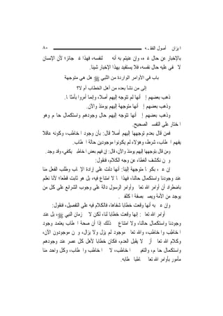 ‫٠٨‬                                                         ‫ﺍﳌﻴﺰﺍﻥ ﰲ ﺃﺻﻮﻝ ﺍﻟﻔﻘـﻪ‬
‫ﺑﺎﻹﺧﺒﺎﺭ ﻋﻦ ﺣﺎﻝ ﻏﲑﻩ، ﻭﺇﻥ ﻋﻨﻴﺘﻢ ﺑﻪ ﺃﻧﻪ ﳐﱪ ﻟﻨﻔﺴﻪ، ﻓﻬﺬﺍ ﻏﲑ ﺟﺎﺋﺰ؛ ﻷﻥ ﺍﻹﻧﺴﺎﻥ‬
                       ‫ﻻ ﳜﻔﻰ ﻋﻠﻴﻪ ﺣﺎﻝ ﻧﻔﺴﻪ، ﻓﻼ ﻳﺴﺘﻔﻴﺪ ﺑِﻬﺬﺍ ﺍﻹﺧﺒﺎﺭ ﺷﻴﺌﹰﺎ.‬
            ‫ﺑﺎب ﻓﻲ اﻷواﻣﺮ اﻟﻮاردة ﻣﻦ اﻟﻨ ِﻲ ‪ ‬هﻞ هﻲ ﻣﺘﻮﺟﻬﺔ‬
                            ‫ﱠﺒ‬
                   ‫إﻟﻰ ﻣﻦ ﻧﺸﺄ ﺑﻌﺪﻩ ﻣﻦ أهﻞ اﻟﺨﻄﺎب أم ﻻ؟‬
          ‫ﺫﻫﺐ ﺑﻌﻀﻬﻢ ﺇﱃ ﺃ‪‬ﻬﺎ ﻟﹶﻢ ﺗﺘﻮﺟﻪ ﺇﻟﻴﻬﻢ ﺃﺻﻼﹰ، ﻭﺇ‪‬ﻤﺎ ﺃﻣﺮﻭﺍ ﺑﺄﻣﺜﺎﳍﺎ.‬
                           ‫ﻧ‬                             ‫ﻧ‬
                        ‫ﻭﺫﻫﺐ ﺑﻌﻀﻬﻢ ﺇﱃ ﺃ‪‬ﻬﺎ ﻣﺘﻮﺟﻬﺔ ﺇﻟﻴﻬﻢ ﻳﻮﻣﺌﺬ ﻭﺍﻵﻥ.‬
                                                       ‫ﻧ‬
‫ﻭﺫﻫﺐ ﺑﻌﻀﻬﻢ ﺇﱃ ﺃ‪‬ﻬﺎ ﺗﺘﻮﺟﻪ ﺇﻟﻴﻬﻢ ﺣﺎﻝ ﻭﺟﻮﺩﻫﻢ ﻭﺍﺳﺘﻜﻤﺎﻝ ﺣﺎﳍﻢ ﻭﻫﻮ‬
                                                     ‫ﻧ‬
                                                  ‫ﺍﳌﺨﺘﺎﺭ ﻋﻠﻰ ﺍﻟﺘﻔﺴﲑ ﺍﻟﺼﺤﻴﺢ.‬
‫ﻓﻤﻦ ﻗﺎﻝ ﺑﻌﺪﻡ ﺗﻮﺟﻬﻬﺎ ﺇﻟﻴﻬﻢ ﺃﺻﻼ ﻗﺎﻝ: ﺑﺄﻥ ﻭﺟﻮﺩ ﺍﳌﺨﺎﻃﺐ، ﻭﻛﻮﻧﻪ ﻋﺎﻗﻼ‬
‫ﹰ‬                                     ‫ﹰ‬
               ‫ﻳﻔﻬﻢ ﺍﳋﻄﺎﺏ، ﺷﺮﻁ، ﻭﻫﺆﻻﺀ ﻟﹶﻢ ﻳﻜﻮﻧﻮﺍ ﻣﻮﺟﻮﺩﻳﻦ ﺣﺎﻟﺔ ﺍﳋﻄﺎﺏ.‬
 ‫ﻭﻣﻦ ﻗﺎﻝ ﺑﺘﻮﺟﻬﻬﺎ ﺇﻟﻴﻬﻢ ﻳﻮﻣﺌﺬ ﻭﺍﻵﻥ، ﻗﺎﻝ: ﺇﻥ ﻓﻬﻢ ﺑﻌﺾ ﺍﳌﺨﺎﻃﺒﲔ ﻳﻜﻔﻲ، ﻭﻗﺪ ﻭﺟﺪ.‬
                              ‫ﻭﳓﻦ ﻧﻜﺸﻒ ﺍﻟﻐﻄﺎﺀ ﻋﻦ ﻭﺟﻪ ﺍﻟﻜﻼﻡ، ﻓﻨﻘﻮﻝ:‬
‫ﺇﻥ ﻋﲎ، ﺑﻜﻮ‪‬ﺎ ﻣﺘﻮﺟﻬﺔ ﺇﻟﻴﻨﺎ: ﺃ‪‬ﻬﺎ ﺩﻟﺖ ﻋﻠﻰ ﺇﺭﺍﺩﺓ ﺍﻹﳚﺎﺏ ﻭﻃﻠﺐ ﺍﻟﻔﻌﻞ ﻣﻨﺎ‬
                                           ‫ﻧ‬
‫ﻋﻨﺪ ﻭﺟﻮﺩﻧﺎ ﻭﺍﺳﺘﻜﻤﺎﻝ ﺣﺎﻟﻨﺎ، ﻓﻬﺬﺍ ﳑﺎ ﻻ ﺍﻣﺘﻨﺎﻉ ﻓﻴﻪ، ﺑﻞ ﻫﻮ ﺛﺎﺑﺖ ﻗﻄﻌ‪‬ﺎ؛ ﻷﻧﺎ ﻧﻌﻠﻢ‬
‫ﺑﺎﺿﻄﺮﺍﺩ ﺃﻥ ﺃﻭﺍﻣﺮ ﺍﷲ ﺗﻌﺎﱃ ﻭﺃﻭﺍﻣﺮ ﺍﻟﺮﺳﻮﻝ ﺩﺍﻟﺔ ﻋﻠﻰ ﻭﺟﻮﺏ ﺍﻟﺸﺮﺍﺋﻊ ﻋﻠﻰ ﻛﻞ ﻣﻦ‬
                                             ‫ﻳﻮﺟﺪ ﻣﻦ ﺍﻷﻣﺔ ﻭﻳﺼﲑ ﺑﺼﻔﺔ ﺍﳌﻜﻠﻔﲔ.‬
      ‫ﻭﺇﻥ ﻋﲎ ﺑﻪ ﺃ‪‬ﻬﺎ ﻭﻗﻌﺖ ﺧﻄﺎﺑ‪‬ﺎ ﺷﻔﺎﻫ‪‬ﺎ، ﻓﺎﻟﻜﻼﻡ ﻓﻴﻪ ﻋﻠﻰ ﺍﻟﺘﻔﺼﻴﻞ، ﻓﻨﻘﻮﻝ:‬
                                                             ‫ﻧ‬
‫ﰲ ﺃﻭﺍﻣﺮ ﺍﷲ ﺗﻌﺎﱃ: ﺇ‪‬ﻬﺎ ﻭﻗﻌﺖ ﺧﻄﺎﺑ‪‬ﺎ ﻟﻨﺎ، ﻟﻜﻦ ﻻ ﰲ ﺯﻣﺎﻥ ﺍﻟ‪‬ﻨﺒِﻲ ‪ ،‬ﺑﻞ ﻋﻨﺪ‬
                                                       ‫ﻧ‬
‫ﻭﺟﻮﺩﻧﺎ ﻭﺍﺳﺘﻜﻤﺎﻝ ﺣﺎﻟﻨﺎ، ﻭﻻ ﺍﻣﺘﻨﺎﻉ ﰲ ﺫﻟﻚ ﺇﺫﺍ ﺃﻥ ﺻﺤﺔ ﺍﳋﻄﺎﺏ ﻳﻌﺘﻤﺪ ﻭﺟﻮﺩ‬
‫ﺍﳌﺨﺎﻃِﺐ ﻭﺍﳌﺨﺎﻃﹶﺐ، ﻭﺍﷲ ﺗﻌﺎﱃ ﻣﻮﺟﻮﺩ ﻟﹶﻢ ﻳﺰﻝ ﻭﻻ ﻳﺰﺍﻝ، ﻭﳓﻦ ﻣﻮﺟﻮﺩﻭﻥ ﺍﻵﻥ،‬
‫ﻭﻛﻼﻡ ﺍﷲ ﺗﻌﺎﱃ ﺃﺯﱄ ﻻ ﻳﻘﺒﻞ ﺍﻟﻌﺪﻡ، ﻓﻜﺎﻥ ﺧﻄﺎﺑ‪‬ﺎ ﻷﻫﻞ ﻛﻞ ﻋﺼﺮ ﻋﻨﺪ ﻭﺟﻮﺩﻫﻢ‬
‫ﻭﺍﺳﺘﻜﻤﺎﻝ ﺣﺎﳍﻢ، ﻭﺍﻟﺘﻐﻴﲑ ﰲ ﺍﳌﺨﺎﻃﺐ، ﻻ ﰲ ﺍﳌﺨﺎﻃﺐ ﻭﺍﳋﻄﺎﺏ، ﻭﻛﻞ ﻭﺍﺣﺪ ﻣﻨﺎ‬
                                              ‫ﻣﺄﻣﻮﺭ ﺑﺄﻭﺍﻣﺮ ﺍﷲ ﺗﻌﺎﱃ ﳐﺎﻃﺒ‪‬ﺎ ﲞﻄﺎﺑﻪ.‬
 