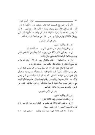 ‫ﺍﳌﻴﺰﺍﻥ ﰲ ﺃﺻﻮﻝ ﺍﻟﻔﻘـﻪ‬                                                       ‫١٨‬
‫ﻓﺄﻣﺎ ﺃﻭﺍﻣﺮ ﺍﻟ‪‬ﻨﺒِﻲ ‪ ‬ﻓﻤﺘﻮﺟﻬﺔ ﺇﻟﻴﻨﺎ ﺣﺎﻝ ﻭﺟﻮﺩﻧﺎ، ﺑﺎﳌﻌﲎ ﺍﻷﻭﻝ، ﻻ ﺑﺎﳌﻌﲎ‬
‫ﺍﻟﺜﺎﱐ، ﻷﻧﺎ ﻟﹶﻢ ﻧﻜﻦ ﻋﻘﻼﺀ ﺣﺎﻝ ﻭﺟﻮﺩﻧﺎ ﻭﺣﺎﻟﺔ ﺍﳋﻄﺎﺏ، ﻓﺎﻟﻨﱯ ‪ ‬ﻟﻴﺲ ﰲ ﻋﺎﳌﻨﺎ،‬
‫ﻓﻼ ﻳﺘﺼﻮﺭ ﻣﻨﻪ ﺧﻄﺎﺑﻨﺎ ﻭﺃﻣﺮﻧﺎ ﻣﺸﺎﻓﻬﺔ، ﻓﺼﺎﺭ ﻛﻞ ﻭﺍﺣﺪ ﻣﻨﺎ ﻣﺄﻣﻮﺭ‪‬ﺍ ﺑﺄﻣﺮ ﺍﻟ‪‬ﻨﺒِﻲ‬
      ‫‪‬ﺑﻨﻘﻞ ﻧﻘﻠﺔ ﺍﻟﺸﺮﻉ ﺃﻭﺍﻣﺮﻩ ﺇﻟﻴﻨﺎ، ﻭﱂ ﻧﺼﺮ ﳐﺎﻃﺒﲔ ﻣﻦ ﺟﻬﺘﻪ ﻣﺸﺎﻓﻬﺔ، ﻭﺍﷲ ﺃﻋﻠﻢ.‬
                            ‫ﺑﺎب ﻓﻲ أﻣﺮ اﻟﻤﻌﺪوم‬
                                                ‫ﺟﻮﺯﻩ ﻗﻮﻡ.ﻭﺃﻧﻜﺮﻩ ﺁﺧﺮﻭﻥ.‬
             ‫ﻭﳓﻦ ﻧﻘﻮﻝ: ﺍﻟﻜﻼﻡ ﻓﻴﻪ ﻋﻠﻰ ﺍﻟﺘﻔﺼﻴﻞ ﺍﻟﺬﻱ ﻣﺮ ﰲ ﺍﳌﺴﺄﻟﺔ ﺍﳌﺘﻘﺪﻣﺔ:‬
‫ﺇﻥ ﻋﲏ ﺑﻪ ﻛﻮﻥ ﺍﻷﻣﺮ ﺩﻻﻟﺔ ﻋﻠﻰ ﻭﺟﻮﺏ ﺍﻟﻔﻌﻞ ﻭﻃﻠﺒﻪ ﻣﻦ ﺍﻟﺸﺨﺺ ﺍﻟﺬﻱ‬
                               ‫ﻳﻮﺟﺪ ﻭﻳﺴﺘﻜﻤﻞ ﺷﺮﺍﺋﻂ ﺍﻟﺘﻜﻠﻴﻒ، ﻓﻬﻮ ﺟﺎﺋﺰ ﻭﺛﺎﺑﺖ.‬
‫ﻭﺇﻥ ﻋﲏ ﺑﻪ ﺍﳌﺸﺎﻓﻬﺔ ﰲ ﺍﳋﻄﺎﺏ ﻭﺍﻟﻜﻼﻡ، ﻭﻫﻮ ﳏﺎﻝ ﺇﻻ ﰲ ﺃﻭﺍﻣﺮ ﺍﷲ ﺗﻌﺎﱃ،‬
              ‫ﻓﺈﻧﻪ ﻳﺼﺢ ﺃﻥ ﻳﻘﺎﻝ: ﻫﻮ ﺧﻄﺎﺏ ﻟﻜﻞ ﻣﻜﻠﻒ ﺣﺎﻝ ﻭﺟﻮﺩﻩ، ﻋﻠﻰ ﻣﺎ ﻣﺮ.‬
‫ﻓﺈﻥ ﻗﻴﻞ: ﺇﺫﺍ ﻭﻗﻊ ﺩﻻﻟﺔ ﻋﻠﻰ ﺍﻹﳚﺎﺏ ﺣﺎﻝ ﻭﺟﻮﺩﻩ، ﻫﻞ ﻳﺴﻤﻰ ﺫﻟﻚ ﺁﻣﺮ‪‬ﺍ،‬
‫ﻭﻫﻞ ﻳﺴﻤﻰ ﺍﳌﻜﻠﻒ ﻣﺄﻣﻮﺭ‪‬ﺍ؟ ﻗﻠﻨﺎ: ﺗﻜﻠﻤﻮﺍ ﻓﻴﻪ، ﻭﺍﻟﺼﺤﻴﺢ ﺃﻧﻪ ﻳﺴﻤﻰ: ﻓﺈﻧﻪ ﻳﺼﺢ ﺃﻥ‬
‫ﻳﻘﺎﻝ ﻓﻴﻤﻦ ﺃﻭﺻﻰ ﻷﻭﻻﺩﻩ ﺑﺎﻟﺘﺼﺪﻕ ﲟﺎﻟﻪ: ﺇﻧﻪ ﺃﻣﺮ ﺃﻭﻻﺩﻩ ﺑﻜﺬﺍ، ﻭﺇﻥ ﻛﺎﻥ ﺑﻌﺾ‬
‫ﺃﻭﻻﺩﻩ ﺑﻌﺪ ﳎﻨﻨ‪‬ﺎ ﺃﻭ ﻣﻌﺪﻭﻣ‪‬ﺎ، ﻭﺇﺫﺍ ﻭﺟﺪﻭﺍ ﻭﻧﻔﺬﻭﺍ ﻭﺻﻴﺘﻪ ﻳﻘﺎﻝ: ﺃﻃﺎﻋﻮﻩ ﻭﺍﻣﺘﺜﻠﻮﺍ ﺃﻣﺮﻩ،‬
‫ﻣﻊ ﺃﻥ ﺍﻵﻣﺮ ﻣﻌﺪﻭﻡ ﺣﺎﻝ ﺗﻨﻔﻴﺬ ﺍﻟﻮﺻﻴﺔ، ﻭﻛﺬﻟﻚ ﳓﻦ ﺍﻵﻥ، ﺑﻄﺎﻋﺘﻨﺎ ﳑﺘﺜﻠﻮﻥ ﺃﻣﺮ‬
                                   ‫ﺍﻟﺮﺳﻮﻝ ‪ ،‬ﻭﻫﻮ ﻣﻌﺪﻭﻡ ﻋﻦ ﻋﺎﳌﻨﺎ، ﻭﺍﷲ ﺃﻋﻠﻢ.‬
                          ‫ﺑﺎب ﻓﻲ اﻷﻣﺮ ﺑﺎﻟﻤﻮﺟﻮد‬
                                           ‫ﺟﻮﺯﻩ ﻗﻮﻡ.ﻭﺃﻧﻜﺮﻩ ﺁﺧﺮﻭﻥ.‬
                            ‫ﻭﳓﻦ ﻧﻜﺸﻒ ﺍﻟﻐﻄﺎﺀ ﻋﻦ ﻭﺟﻪ ﺍﻟﻜﻼﻡ ﻓﻨﻘﻮﻝ:‬
‫ﺇﻥ ﻋﲎ ﺑﻪ ﻛﻮﻥ ﺍﻷﻣﺮ ﺩﻻﻟﺔ ﻋﻠﻰ ﻃﻠﺐ ﻋﲔ ﺍﻟﻔﻌﻞ ﺍﳌﻮﺟﻮﺩ ﻭﺇﳚﺎﺑﻪ ﻓﻬﻮ ﳏﺎﻝ؛‬
                              ‫ﻷﻥ ﻣﺎ ﻗﺪ ﻭﺟﺪ ﻻ ﻳﺘﺼﻮﺭ ﺇﳚﺎﺩﻩ ﻭﻃﻠﺐ ﲢﺼﻴﻠﻪ.‬
‫ﻭﺇﻥ ﻋﲎ ﺑﻪ ﻛﻮﻧﻪ ﺩﻻﻟﺔ ﻋﻠﻰ ﺇﳚﺎﺏ ﺃﻣﺜﺎﻟﻪ ﻭﻃﻠﺒﻬﺎ ﰲ ﺍﳌﺴﺘﻘﺒﻞ ﻓﻬﺬﺍ ﳑﺎ ﻻ‬
 