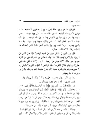 ‫٢٨‬                                                        ‫ﺍﳌﻴﺰﺍﻥ ﰲ ﺃﺻﻮﻝ ﺍﻟﻔﻘـﻪ‬
                                                                    ‫ﺍﻣﺘﻨﺎﻉ ﻓﻴﻪ.‬
‫ﻓﺈﻥ ﻗﻴﻞ ﻋﻤﺎ ﻫﻮ ﻣﻮﺟﻮﺩ ﺣﺎﻟﺔ ﺍﻷﻣﺮ: ﻳﺘﺼﻮﺭ ﺇﳚﺎﺩﻩ ﺑﻄﺮﻳﻖ ﺍﻹﻋﺎﺩﺓ ﺑﻌﺪ ﻋﺪﻣﻪ،‬
‫ﻓﻴﻜﻮﻥ ﺍﻷﻣﺮ ﺑﺈﻋﺎﺩﺗﻪ ﺃﻣﺮ‪‬ﺍ ﺑﻌﲔ ﺍﳌﻮﺟﻮﺩ، ﻗﻠﻨﺎ: ﻫﺬﺍ ﺑﻨﺎﺀ ﻋﻠﻰ ﺟﻮﺍﺯ ﺍﻹﻋﺎﺩﺓ ﰲ ﺃﻓﻌﺎﻝ‬
‫ﺍﻟﻌﺒﺎﺩ، ﻭﻗﺪ ﻋﺮﻑ ﺃﻥ ﺷﻴﺌﹰﺎ ﻣﻦ ﺍﻷﻋﺮﺍﺽ ﻭﻣﺎ ﻻ ﳚﻮﺯ ﻋﻠﻴﻪ ﺍﻟﺒﻘﺎﺀ، ﻻ ﳚﻮﺯ ﻋﻠﻴﻪ‬
‫ﺍﻹﻋﺎﺩﺓ، ﻻ ﺳﻴﻤﺎ ﺃﻓﻌﺎﻝ ﺍﻟﻌﺒﺎﺩ ﺍﻟﱵ ﲣﺘﺺ ﺑﺎﻷﻭﻗﺎﺕ، ﻭﻣﺎ ﻳﻮﺟﺪ ﻣﻨﻬﺎ ﰲ ﻭﻗﺖ ﻻ‬
‫ﻳﺘﺼﻮﺭ ﻭﺟﻮﺩﻩ ﰲ ﻭﻗﺖ ﺁﺧﺮ، ﻭﻟﻮ ﺟﺎﺯ ﺫﻟﻚ، ﻓﺎﻷﻣﺮ ﺑﺎﻹﻋﺎﺩﺓ ﺃﻣﺮ ﺑﺘﺤﺼﻴﻠﻪ ﺑﻌﺪ‬
                                           ‫ﺍﻧﻌﺪﺍﻣﻪ، ﻭﻫﺬﺍ ﳑﺎ ﻻ ﺧﻼﻑ ﰲ ﺟﻮﺍﺯﻩ.‬
‫ﻓﺈﻥ ﻗﻴﻞ: ﺃﻟﻴﺲ ﺃﻥ ﺍﻟﻜﺎﻓﺮ ﻣﻨﻬﻲ ﻋﻦ ﻛﻔﺮﻩ ﺍﳌﻮﺟﻮﺩ؟ ﻓﺈﺫﺍ ﺟﺎﺯ ﺍﻟﻨﻬﻲ ﻋﻦ‬
‫ﺍﳌﻮﺟﻮﺩ ﺟﺎﺯ ﺍﻷﻣﺮ ﺑﺎﳌﻮﺟﻮﺩ ﻗﻠﻨﺎ: ﻣﻌﲎ ﻗﻮﻟﻨﺎ ﺇﻧﻪ ﻣﻨﻬﻲ ﻋﻦ ﺍﻟﻜﻔﺮ ﺃﻧﻪ ﻣﻨﻬﻲ ﻋﻦ ﺍﻟﺪﻭﺍﻡ‬
‫ﻋﻠﻴﻪ ﻭﲢﺼﻴﻞ ﺃﻣﺜﺎﻟﻪ، ﻻ ﺃﻧﻪ ﻣﻨﻬﻲ ﻋﻦ ﺍﳌﻮﺟﻮﺩ ﰲ ﺍﳊﺎﻝ. ﺇﻻ ﺃﻧﺎ ﻻ ﻧﻨﻔﻲ ﻋﻨﻪ ﺍﻟﻨﻬﻲ‬
‫ﺍﺣﺘﺮﺍﺯ‪‬ﺍ ﻋﻦ ﺇﻳﻬﺎﻡ ﺇﻃﻼﻕ ﺍﻟﻜﻔﺮ، ﺩﻝ ﻋﻠﻴﻪ ﺃﻥ ﺍﻷﻣﺮ ﻻ ﻳﺘﻌﻠﻖ ﺑﺎﳌﺎﺿﻲ ﻭﻻ ﺑﺎﻟﺒﺎﻗﻲ ﻭﻣﺎ‬
‫ﻻ ﻳﺼﺢ ﺣﺪﻭﺛﻪ، ﻓﻜﺎﻥ ﺷﺮﻁ ﺻﺤﺔ ﺍﻷﻣﺮ ﺟﻮﺍﺯ ﺣﺪﻭﺙ ﺍﻟﻔﻌﻞ، ﻭﺫﻟﻚ ﻳﻜﻮﻥ ﻗﺒﻞ‬
                                                        ‫ﻭﺟﻮﺩﻩ، ﻻ ﺑﻌﺪ ﻭﺟﻮﺩﻩ.‬
     ‫ﺑﺎب ﻓﻲ اﻷﻣﺮ ﺑﺎﻷﻣﺮ ﺑﺎﻟﺸﻲء، هﻞ ﻳﻜﻮن أﻣ ًا ﺑﺬﻟﻚ اﻟﺸﻲء أم ﻻ؟‬
                       ‫ﺮ‬
                              ‫ﺫﻫﺐ ﺑﻌﻀﻬﻢ ﺇﱃ ﺃﻧﻪ ﺃﻣﺮ ﺑﻪ.ﻭﻋﻨﺪﻧﺎ: ﻟﻴﺲ ﺑﺄﻣﺮ ﺑﻪ.‬
‫ﺻﻮﺭﺓ ﺫﻟﻚ ﻗﻮﻟﻪ ﺗﻌﺎﱃ ﻟﻨﺒﻴﻪ ‪ :‬ﺧﺬ ﻣﻦ ﹶﺃﻣﻮ‪‬ﺍِﻟﻬﻢ ﺻﺪﻗﺔ‪] ‬ﺍﻟﺘﻮﺑﺔ: ٣٠١[.‬
                    ‫‪ ‬ﹾ ِ ‪   ِ  ‬ﹶ ﹰ‬
‫ﺍﳌﺮﺍﺩ ﻣﻨﻪ ﺍﻟﻄﻠﺐ ﻭﺍﻷﻣﺮ ﺑﺎﻷﺩﺍﺀ، ﻻ ﺣﻘﻴﻘﺔ ﺍﻷﺧﺬ، ﻓﻜﺎﻥ ﺃﻣﺮ‪‬ﺍ ﺑﺎﻷﺩﺍﺀ، ﻭﻫﺬﺍ ﻟﻴﺲ ﺑﺄﻣﺮ‬
‫ﺍﻷﺩﺍﺀ ﻣﻦ ﺍﷲ ﺗﻌﺎﱃ، ﻭﻻ ﳚﺐ ﺍﻷﺩﺍﺀ ﲟﺠﺮﺩﻩ، ﻟﻜﻦ ﺑﺪﻻﻟﺔ ﺃﺧﺮﻯ، ﻭﻫﻮ ﺃﻥ ﺃﻣﺮ ﺍﻟ‪‬ﻨﺒِﻲ‬
‫‪ ‬ﻭﺍﺟﺐ ﺍﻟﻄﺎﻋﺔ، ﻭﺍﻹﺫﻥ ﺑﺘﺮﻙ ﻣﺎ ﺃﻣﺮ ﺑﻪ ﺇﺧﻼﻝ ﺑﻐﺮﺽ ﺍﻟﺮﺳﺎﻟﺔ ﻓﻬﺬﺍ ﻫﻮ ﺍﳌﻮﺟﺐ‬
‫ﻟﻔﻌﻞ ﻣﺎ ﺃﻣﺮ ﺑﻪ، ﻻ ﺫﺍﺕ ﺍﻷﻣﺮ ﺑﺎﻷﻣﺮ، ﻭﰲ ﺍﳉﻤﻠﺔ: ﻛﻤﺎ ﺃﻥ ﺃﻣﺮ ﺯﻳﺪ ﺑﻀﺮﺏ ﻋﻤﺮﻭ ﻻ‬
           ‫ﻳﻄﻠﺐ ﻣﻦ ﻋﻤﺮﻭ ﺷﻴﺌﹰﺎ ﻓﻜﺬﻟﻚ ﺃﻣﺮ ﺯﻳﺪ ﺑﺄﻣﺮ ﻋﻤﺮﻭ ﻻ ﻳﻄﻠﺐ ﻣﻦ ﻋﻤﺮﻭ ﺷﻴﺌﹰﺎ.‬
‫ﻭﺩﻟﻴﻠﻨﺎ ﰲ ﺫﻟﻚ ﺃﻥ ﻫﺬﻩ ﺍﻷﻭﺍﻣﺮ ﺗﺜﺒﺖ ﻋﻠﻰ ﺍﳌﺼﺎﱀ، ﻭﻻ ﳝﺘﻨﻊ ﺗﻌﻠﻖ ﺍﳌﺼﺎﱀ‬
‫ﺑﺎﻷﻣﺮ ﺑﺎﻟﺸﻲﺀ ﻋﻠﻰ ﻭﺟﻪ ﻳﻈﻬﺮ ﺃﺛﺮ ﺍﻷﻣﺮ ﰲ ﺍﳌﺄﻣﻮﺭ ﺑﺎﻷﻣﺮ، ﻭﻻ ﻳﺘﻌﻠﻖ ﺫﻟﻚ ﺑﺎﳌﺄﻣﻮﺭ‬
 