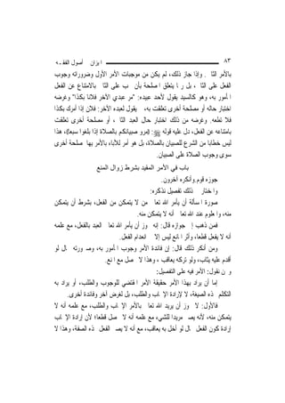 ‫ﺍﳌﻴﺰﺍﻥ ﰲ ﺃﺻﻮﻝ ﺍﻟﻔﻘـﻪ‬                                                        ‫٣٨‬
‫ﺑﺎﻷﻣﺮ ﺍﻟﺜﺎﱐ. ﻭﺇﺫﺍ ﺟﺎﺯ ﺫﻟﻚ، ﻟﹶﻢ ﻳﻜﻦ ﻣﻦ ﻣﻮﺟﺒﺎﺕ ﺍﻷﻣﺮ ﺍﻷﻭﻝ ﻭﺿﺮﻭﺭﺍﺗﻪ ﻭﺟﻮﺏ‬
‫ﺍﻟﻔﻌﻞ ﻋﻠﻰ ﺍﻟﺜﺎﱐ، ﺑﻞ ﺭﲟﺎ ﻳﺘﻌﻠﻖ ﺍﳌﺼﻠﺤﺔ ﺑﺄﻥ ﳚﺐ ﻋﻠﻰ ﺍﻟﺜﺎﱐ ﺑﺎﻻﻣﺘﻨﺎﻉ ﻋﻦ ﺍﻟﻔﻌﻞ‬
‫ﺍﳌﺄﻣﻮﺭ ﺑﻪ، ﻭﻫﻮ ﻛﺎﻟﺴﻴﺪ ﻳﻘﻮﻝ ﻷﺣﺪ ﻋﺒﻴﺪﻩ: "ﻣﺮ ﻋﺒﺪﻱ ﺍﻵﺧﺮ ﻓﻼﻧ‪‬ﺎ ﺑﻜﺬﺍ" ﻭﻏﺮﺿﻪ‬
‫ﺍﺧﺘﺒﺎﺭ ﺣﺎﻟﻪ ﺃﻭ ﻣﺼﻠﺤﺔ ﺃﺧﺮﻯ ﺗﻌﻠﻘﺖ ﺑﻪ، ﰒ ﻳﻘﻮﻝ ﻟﻌﺒﺪﻩ ﺍﻵﺧﺮ: ﻓﻼﻥ ﺇﺫﺍ ﺃﻣﺮﻙ ﺑﻜﺬﺍ‬
‫ﻓﻼ ﺗﻄﻌﻪ. ﻭﻏﺮﺿﻪ ﻣﻦ ﺫﻟﻚ ﺍﺧﺘﺒﺎﺭ ﺣﺎﻝ ﺍﻟﻌﺒﺪ ﺍﻟﺜﺎﱐ، ﺃﻭ ﻣﺼﻠﺤﺔ ﺃﺧﺮﻯ ﺗﻌﻠﻘﺖ‬
‫ﺑﺎﻣﺘﻨﺎﻋﻪ ﻋﻦ ﺍﻟﻔﻌﻞ، ﺩﻝ ﻋﻠﻴﻪ ﻗﻮﻟﻪ ‪)) :‬ﻣﺮﻭ ﺻﺒﻴﺎﻧﻜﻢ ﺑﺎﻟﺼﻼﺓ ﺇﺫﺍ ﺑﻠﻐﻮﺍ ﺳﺒﻌ‪‬ﺎ((، ﻫﺬﺍ‬
‫ﻟﻴﺲ ﺧﻄﺎﺑ‪‬ﺎ ﻣﻦ ﺍﻟﺸﺮﻉ ﻟﻠﺼﺒﻴﺎﻥ ﺑﺎﻟﺼﻼﺓ، ﺑﻞ ﻫﻮ ﺃﻣﺮ ﻟﻶﺑﺎﺀ ﺑﺎﻷﻣﺮ ﺑِﻬﺎ ﳌﺼﻠﺤﺔ ﺃﺧﺮﻯ‬
                                             ‫ﺳﻮﻯ ﻭﺟﻮﺏ ﺍﻟﺼﻼﺓ ﻋﻠﻰ ﺍﻟﺼﺒﻴﺎﻥ.‬
                   ‫ﺑﺎب ﻓﻲ اﻷﻣﺮ اﻟﻤﻘﻴﺪ ﺑﺸﺮط زوال اﻟﻤﻨﻊ‬
                                                ‫ﺟﻮﺯﻩ ﻗﻮﻡ.ﻭﺃﻧﻜﺮﻩ ﺁﺧﺮﻭﻥ.‬
                                           ‫ﻭﺍﳌﺨﺘﺎﺭ ﰲ ﺫﻟﻚ ﺗﻔﺼﻴﻞ ﻧﺬﻛﺮﻩ:‬
‫ﺻﻮﺭﺓ ﺍﳌﺴﺄﻟﺔ ﺃﻥ ﻳﺄﻣﺮ ﺍﷲ ﺗﻌﺎﱃ ﻣﻦ ﻻ ﻳﺘﻤﻜﻦ ﻣﻦ ﺍﻟﻔﻌﻞ، ﺑﺸﺮﻁ ﺃﻥ ﻳﺘﻤﻜﻦ‬
                                     ‫ﻣﻨﻪ، ﻭﺍﳌﻌﻠﻮﻡ ﻋﻨﺪ ﺍﷲ ﺗﻌﺎﱃ ﺃﻧﻪ ﻻ ﻳﺘﻤﻜﻦ ﻣﻨﻪ.‬
‫ﻓﻤﻦ ﺫﻫﺐ ﺇﱃ ﺟﻮﺍﺯﻩ ﻗﺎﻝ: ﺇﻧﻪ ﳚﻮﺯ ﺃﻥ ﻳﺄﻣﺮ ﺍﷲ ﺗﻌﺎﱃ ﺍﻟﻌﺒﺪ ﺑﺎﻟﻔﻌﻞ، ﻣﻊ ﻋﻠﻤﻪ‬
                             ‫ﺃﻧﻪ ﻻ ﻳﻔﻌﻞ ﻗﻄﻌ‪‬ﺎ، ﻭﺃﺛﺮ ﺍﳌﺎﻧﻊ ﻟﻴﺲ ﺇﻻ ﰲ ﺍﻧﻌﺪﺍﻡ ﺍﻟﻔﻌﻞ.‬
‫ﻭﻣﻦ ﺃﻧﻜﺮ ﺫﻟﻚ ﻗﺎﻝ: ﺇﻥ ﻓﺎﺋﺪﺓ ﺍﻷﻣﺮ ﻭﺟﻮﺏ ﺍﳌﺄﻣﻮﺭ ﺑﻪ، ﻭﺻﲑﻭﺭﺗﻪ ﲝﺎﻝ ﻟﻮ‬
                      ‫ﺃﻗﺪﻡ ﻋﻠﻴﻪ ﻳﺜﺎﺏ، ﻭﻟﻮ ﺗﺮﻛﻪ ﻳﻌﺎﻗﺐ ، ﻭﻫﺬﺍ ﻻ ﳛﺼﻞ ﻣﻊ ﺍﳌﻨﻊ.‬
                                              ‫ﻭﳓﻦ ﻧﻘﻮﻝ: ﺍﻷﻣﺮ ﻓﻴﻪ ﻋﻠﻰ ﺍﻟﺘﻔﺼﻴﻞ:‬
‫ﺇﻣﺎ ﺃﻥ ﻳﺮﺍﺩ ﺑِﻬﺬﺍ ﺍﻷﻣﺮ ﺣﻘﻴﻘﺔ ﺍﻷﻣﺮ ﺍﳌﻘﺘﻀﻲ ﻟﻠﻮﺟﻮﺏ ﻭﺍﻟﻄﻠﺐ، ﺃﻭ ﻳﺮﺍﺩ ﺑﻪ‬
      ‫ﺍﻟﺘﻜﻠﻢ ‪‬ﺬﻩ ﺍﻟﺼﻴﻐﺔ، ﻻ ﻹﺭﺍﺩﺓ ﺍﻹﳚﺎﺏ ﻭﺍﻟﻄﻠﺐ، ﺑﻞ ﻟﻐﺮﺽ ﺁﺧﺮ ﻭﻓﺎﺋﺪﺓ ﺃﺧﺮﻯ.‬
‫ﻓﺎﻷﻭﻝ: ﻻ ﳚﻮﺯ ﺃﻥ ﻳﺮﻳﺪ ﺍﷲ ﺗﻌﺎﱃ ﺑﺎﻷﻣﺮ ﺍﻹﳚﺎﺏ ﻭﺍﻟﻄﻠﺐ، ﻣﻊ ﻋﻠﻤﻪ ﺃﻧﻪ ﻻ‬
‫ﻳﺘﻤﻜﻦ ﻣﻨﻪ، ﻷﻧﻪ ﻳﺼﲑ ﻣﺮﻳﺪ‪‬ﺍ ﻟﻠﺸﻲﺀ ﻣﻊ ﻋﻠﻤﻪ ﺃﻧﻪ ﻻ ﳛﺼﻞ ﻗﻄﻌ‪‬ﺎ؛ ﻷﻥ ﺇﺭﺍﺩﺓ ﺍﻹﳚﺎﺏ‬
‫ﺇﺭﺍﺩﺓ ﻛﻮﻥ ﺍﻟﻔﻌﻞ ﲝﺎﻝ ﻟﻮ ﺃﺧﻞ ﺑﻪ ﻳﻌﺎﻗﺐ، ﻣﻊ ﺃﻧﻪ ﻻ ﻳﺼﲑ ﺍﻟﻔﻌﻞ ‪‬ﺬﻩ ﺍﻟﺼﻔﺔ، ﻭﻫﺬﺍ ﻻ‬
 