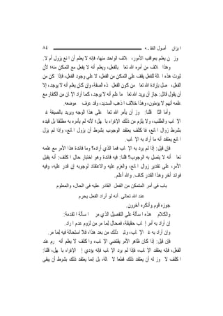 ‫٤٨‬                                                         ‫ﺍﳌﻴﺰﺍﻥ ﰲ ﺃﺻﻮﻝ ﺍﻟﻔﻘـﻪ‬
‫ﳚﻮﺯ ﳑﻦ ﻳﻌﻠﻢ ﺑﻌﻮﺍﻗﺐ ﺍﻷﻣﻮﺭ، ﲞﻼﻑ ﺍﻟﻮﺍﺣﺪ ﻣﻨﻬﺎ، ﻓﺈﻧﻪ ﻻ ﻳﻌﻠﻢ ﺃﻥ ﺍﳌﻨﻊ ﻳﺰﻭﻝ ﺃﻡ ﻻ.‬
‫ﻭﻫﺬﺍ ﲞﻼﻑ ﻣﻦ ﺃﻣﺮﻩ ﺍﷲ ﺗﻌﺎﱃ ﺑﺎﻟﻔﻌﻞ، ﻭﻳﻌﻠﻢ ﺃﻧﻪ ﻻ ﻳﻔﻌﻞ ﻣﻊ ﺍﻟﺘﻤﻜﻦ ﻣﻨﻪ؛ ﻷﻥ‬
‫ﺛﺒﻮﺕ ﻫﺬﻩ ﺍﳊﺎﻟﺔ ﻟﻠﻔﻌﻞ ﻳﻘﻒ ﻋﻠﻰ ﺍﻟﺘﻤﻜﻦ ﻣﻦ ﺍﻟﻔﻌﻞ، ﻻ ﻋﻠﻰ ﻭﺟﻮﺩ ﺍﻟﻔﻌﻞ، ﻓﺈﺫﺍ ﲤﻜﻦ ﻣﻦ‬
‫ﺍﻟﻔﻌﻞ، ﲢﺼﻞ ﺑﺈﺭﺍﺩﺓ ﺍﷲ ﺗﻌﺎﱃ ﻣﻦ ﻛﻮﻥ ﺍﻟﻔﻌﻞ ‪‬ﺬﻩ ﺍﻟﺼﻔﺔ، ﻭﺇﻥ ﻛﺎﻥ ﻳﻌﻠﻢ ﺃﻧﻪ ﻻ ﻳﻮﺟﺪ، ﺇﻻ‬
‫ﺃﻥ ﻳﻘﻮﻝ ﻗﺎﺋﻞ: ﺟﺎﺯ ﺃﻥ ﻳﺮﻳﺪ ﺍﷲ ﺗﻌﺎﱃ ﻣﺎ ﻋﻠﻢ ﺃﻧﻪ ﻻ ﻳﻮﺟﺪ، ﻛﻤﺎ ﺃﺭﺍﺩ ﺍﻹﳝﺎﻥ ﻣﻦ ﺍﻟﻜﻔﺎﺭ ﻣﻊ‬
             ‫ﻋﻠﻤﻪ ﺃ‪‬ﻬﻢ ﻻ ﻳﺆﻣﻨﻮﻥ، ﻭﻫﺬﺍ ﺧﻼﻑ ﺍﳌﺬﻫﺐ ﺍﻟﺴﺪﻳﺪ، ﻭﻗﺪ ﻋﺮﻑ ﰲ ﻣﻮﺿﻌﻪ.‬  ‫ﻧ‬
‫ﻭﺃﻣﺎ ﺍﻟﺜﺎﱐ ﻗﻠﻨﺎ: ﳚﻮﺯ ﺃﻥ ﻳﺄﻣﺮ ﺍﷲ ﺗﻌﺎﱃ ﻋﻠﻰ ﻫﺬﺍ ﺍﻟﻮﺟﻪ ﻭﻳﺮﻳﺪ ﺑﺎﻟﺼﻴﻐﺔ ﻏﲑ‬
‫ﺍﻹﳚﺎﺏ ﻭﺍﻟﻄﻠﺐ، ﻭﻻ ﻳﻠﺰﻡ ﻣﻦ ﺫﻟﻚ ﺍﻹﻏﺮﺍﺀ ﺑﺎﳉﻬﻞ؛ ﻷﻧﻪ ﻟﹶﻢ ﻳﺄﻣﺮﻩ ﺑﻪ ﻣﻄﻠﻘﹰﺎ ﺑﻞ ﻗﻴﺪﻩ‬
‫ﺑﺸﺮﻁ ﺯﻭﺍﻝ ﺍﳌﺎﻧﻊ، ﻓﺎﳌﻜﻠﻒ ﻳﻌﺘﻘﺪ ﺍﻟﻮﺟﻮﺏ ﺑﺸﺮﻁ ﺃﻥ ﻳﺰﻭﻝ ﺍﳌﺎﻧﻊ، ﻭﺇﺫﺍ ﻟﹶﻢ ﻳﺰﻝ‬
                                                ‫ﺍﳌﺎﻧﻊ ﻳﻌﺘﻘﺪ ﺃﻧﻪ ﻣﺎ ﺃﺭﺍﺩ ﺑﻪ ﺍﻹﳚﺎﺏ.‬
‫ﻓﺈﻥ ﻗﻴﻞ: ﺇﺫﺍ ﻟﹶﻢ ﻳﺮﺩ ﺑﻪ ﺍﻹﳚﺎﺏ ﻓﻤﺎ ﺍﻟﺬﻱ ﺃﺭﺍﺩﻩ؟ ﻭﻣﺎ ﻓﺎﺋﺪﺓ ﻫﺬﺍ ﺍﻷﻣﺮ ﻣﻊ ﻋﻠﻤﻪ‬
‫ﺗﻌﺎﱃ ﺃﻧﻪ ﻻ ﻳﺘﺼﻞ ﺑﻪ ﺍﻟﻮﺟﻮﺏ؟ ﻗﻠﻨﺎ: ﻓﻴﻪ ﻓﺎﺋﺪﺓ ﻭﻫﻮ ﺍﺧﺘﺒﺎﺭ ﺣﺎﻝ ﺍﳌﻜﻠﻒ: ﺃﻧﻪ ﻳﻘﺒﻞ‬
‫ﺍﻷﻣﺮ، ﻋﻠﻰ ﺗﻘﺪﻳﺮ ﺯﻭﺍﻝ ﺍﳌﺎﻧﻊ، ﻭﺍﻟﻌﺰﻡ ﻋﻠﻴﻪ ﻭﺍﻻﻋﺘﻘﺎﺩ ﻟﻮﺟﻮﺑﻪ ﺇﻥ ﻗﺪﺭ ﻋﻠﻴﻪ، ﻭﻓﻴﻪ‬
                                          ‫ﻓﻮﺍﺋﺪ ﺃﺧﺮ ﻭﻫﺬﺍ ﺍﻟﻘﺪﺭ ﻛﺎﻑ. ﻭﺍﷲ ﺃﻋﻠﻢ.‬
        ‫ﺑﺎب ﻓﻲ أﻣﺮ اﻟﻤﺘﻤﻜﻦ ﻣﻦ اﻟﻔﻌﻞ اﻟﻘﺎدر ﻋﻠﻴﻪ ﻓﻲ اﻟﺤﺎل، واﻟﻤﻌﻠﻮم‬
                     ‫ﻋﻨﺪ اﷲ ﺗﻌﺎﻟﻰ أﻧﻪ ﻟﻮ أراد اﻟﻔﻌﻞ ﻳﺤﺮم‬
                                                    ‫ﺟﻮﺯﻩ ﻗﻮﻡ.ﻭﺃﻧﻜﺮﻩ ﺁﺧﺮﻭﻥ.‬
               ‫ﻭﺍﻟﻜﻼﻡ ﰲ ﻫﺬﻩ ﺍﳌﺴﺄﻟﺔ ﻋﻠﻰ ﺍﻟﺘﻔﺼﻴﻞ ﺍﻟﺬﻱ ﻣﺮ ﰲ ﺍﳌﺴﺄﻟﺔ ﺍﳌﺘﻘﺪﻣﺔ:‬
                ‫ﺇﻥ ﺃﺭﺍﺩ ﺑﻪ ﺃﻣﺮ ﺇﳚﺎﺏ ﺣﻘﻴﻘﺔ، ﻓﻤﺤﺎﻝ ِﻟﻤ‪‬ﺎ ﻣﺮ ﻣﻦ ﻟﺰﻭﻡ ﻋﺪﻡ ﺍﳌﺮﺍﺩ.‬
    ‫ﻭﺇﻥ ﺃﺭﺍﺩ ﺑﻪ ﻏﲑ ﺍﻹﳚﺎﺏ، ﻭﺗﺒﲔ ﺫﻟﻚ ﻣﻦ ﺑﻌﺪ ﻫﺬﺍ، ﻓﻼ ﺍﺳﺘﺤﺎﻟﺔ ﻓﻴﻪ ِﻟﻤ‪‬ﺎ ﻣﺮ.‬
‫ﻓﺈﻥ ﻗﻴﻞ: ﺇﺫﺍ ﻛﺎﻥ ﻇﺎﻫﺮ ﺍﻷﻣﺮ ﻳﻘﺘﻀﻲ ﺍﻹﳚﺎﺏ، ﻭﺍﳌﻜﻠﻒ ﻻ ﻳﻌﻠﻢ ﺃﻧﻪ ﳛﺮﻡ ﻋﻨﺪ‬
‫ﺍﻟﻔﻌﻞ، ﻓﺈﻧﻪ ﻳﻌﺘﻘﺪ ﺍﻹﳚﺎﺏ، ﻓﺈﺫﺍ ﻟﹶﻢ ﻳﺮﺩ ﺍﻹﳚﺎﺏ ﻓﺈﻧﻪ ﻳﺆﺩﻱ ﺇﱃ ﺍﻹﻏﺮﺍﺀ ﺑﺎﳉﻬﻞ، ﻗﻠﻨﺎ:‬
‫ﺍﳌﻜﻠﻒ ﻻ ﳚﻮﺯ ﻟﻪ ﺃﻥ ﻳﻌﺘﻘﺪ ﺫﻟﻚ ﻗﻄﻌ‪‬ﺎ ﻻ ﳏﺎﻟﺔ، ﺑﻞ ﺇ‪‬ﻤﺎ ﻳﻌﺘﻘﺪ ﺫﻟﻚ ﺑﺸﺮﻁ ﺃﻥ ﻳﺒﻘﻰ‬
                                ‫ﻧ‬
 