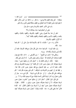 ‫ﺍﳌﻴﺰﺍﻥ ﰲ ﺃﺻﻮﻝ ﺍﻟﻔﻘـﻪ‬                                                           ‫٥٨‬
‫ﻣﺘﻤﻜﻨ‪‬ﺎ ﺇﱃ ﺁﺧﺮ ﻭﻗﺖ ﺍﻟﻔﻌﻞ، ﻓﻼ ﻳﺆﺩﻱ ﺇﱃ ﻣﺎ ﺫﻛﺮﰎ، ﻭﳍﺬﺍ ﻗﻠﻨﺎ: ﺇﻥ ﺍﳌﺄﻣﻮﺭ ﺑﺎﻷﻣﺮ ﺍﳌﻄﻠﻖ‬
    ‫ﻻ ﻳﻌﻠﻢ ﻛﻮﻧﻪ ﻣﺄﻣﻮﺭ‪‬ﺍ ﻗﻄﻌ‪‬ﺎ ﺇﻻ ﻋﻨﺪ ﺍﻟﺘﻤﻜﻦ ﻣﻦ ﺍﻟﻔﻌﻞ، ﺧﻼﻓﹰﺎ ﻟﺒﻌﺾ ﺍﻟﻨﺎﺱ، ﻭﺍﷲ ﺃﻋﻠﻢ.‬
                ‫ﺑﺎب ﻓﻲ اﻷﻣﺮ اﻟﻤﻘﻴﺪ ﺑﺎﻟﺸﺮط وﻏﻴﺮﻩ، هﻞ ﻳﺪل‬
                    ‫ﻋﻠﻰ أن اﻟﺤﻜﻢ ﻓﻴﻤﺎ ﻋﺪاﻩ ﺑﺨﻼﻓﻪ أم ﻻ؟‬
‫ﺍﻋﻠﻢ ﺃﻥ ﻫﻨﺎ ﺳﺘﺔ ﻓﺼﻮﻝ ﻭﻫﻲ: ﺍﻟﺘﻘﻴﻴﺪ ﺑﺎﻟﺸﺮﻁ، ﻭﺍﻟﺘﻘﻴﻴﺪ ﺑﺎﻟﻐﺎﻳﺔ، ﻭﺍﻟﺘﻘﻴﻴﺪ‬
                    ‫ﺑﺎﻟﻌﺪﺩ، ﻭﺍﻟﺘﻘﻴﻴﺪ ﺑﺎﻻﺳﻢ، ﻭﺍﻟﺘﻘﻴﻴﺪ ﺑﺎﻟﺼﻔﺔ، ﻭﺍﻟﺘﻘﻴﻴﺪ ﺑﻜﻠﻤﺔ "ﺇ‪‬ﻤﺎ".‬
                         ‫ﻧ‬
                                                       ‫ﺃﻣﺎ ﺍﻷﻭﻝ: ﺍﻟﺘﻘﻴﻴﺪ ﺑﺎﻟﺸﺮﻁ.‬
‫ﻓﺎﻷﻣﺮ ﻭﻏﲑﻩ ﻣﻦ ﺍﳋﻄﺎﺑﺎﺕ، ﺇﺫﺍ ﻗﻴﺪ ﺑﺎﻟﺸﺮﻁ ﻓﺈﻧﻪ ﻳﺪﻝ ﻋﻠﻰ ﺃﻥ ﺍﳊﻜﻢ ﻓﻴﻤﺎ‬
                                                                      ‫ﻋﺪﺍﻩ ﲞﻼﻓﻪ.‬
‫ﻭﻟﻮ ﻋﻠﻤﻨﺎ ﺛﺒﻮﺕ ﺍﳊﻜﻢ ﻓﻴﻤﺎ ﻋﺪﺍﻩ، ﻋﻠﻰ ﻛﻞ ﺣﺎﻝ، ﻣﻊ ﻓﻘﺪ ﺍﻟﺸﺮﻁ، ﻋﻠﻤﻨﺎ ﺃﻥ‬
                                              ‫ﺫﻟﻚ ﻟﻴﺲ ﺑﺸﺮﻁ، ﻭﻟﻜﻨﻪ ﻗﺪ ﳚﻮﺯﻭﻧﻪ.‬
‫ﻭﺣﻜﻲ ﻫﺬﺍ ﺍﳌﺬﻫﺐ ﻋﻦ ﺍﻟﺸﻴﺦ ﺃﰊ ﺍﳊﺴﻦ ﺍﻟﻜﺮﺧﻲ -ﺭﲪﻪ ﺍﷲ-، ﻓﺈﻧﻪ ﻣﻨﻊ ﺟﻮﺍﺯ‬
 ‫ﺍﻟﻘﻀﺎﺀ ﺑﺸﺎﻫﺪ؛ ﻷﻥ ﺍﻟﺸﺎﻫﺪ ﺍﻟﺜﺎﱐ ﺷﺮﻁ. ﻭﺫﻫﺐ ﺑﻌﺾ ﺍﻟﻨﺎﺱ ﺇﱃ ﺃﻧﻪ ﻻ ﻳﺪﻝ ﻋﻠﻰ ﺫﻟﻚ.‬
‫ﺩﻟﻴﻠﻨﺎ ﰲ ﺫﻟﻚ: ﺃﻥ ﻗﻮﻝ ﺍﻟﻘﺎﺋﻞ ﻟﻐﲑﻩ: "ﺍﺩﺧﻞ ﺍﻟﺪﺍﺭ ﺇﻥ ﺩﺧﻠﻬﺎ ﻋﻤﺮﻭ". ﻣﻌﻨﺎﻩ:‬
‫ﺷﺮﻁ ﺩﺧﻮﻟﻚ ﺍﻟﺪﺍﺭ ﺩﺧﻮﻝ ﻋﻤﺮﻭ ﺍﻟﺪﺍﺭ؛ ﻷﻥ ﻛﻠﻤﺔ "ﺇﻥ" ﻣﻮﺿﻮﻋﺔ ﻟﻠﺸﺮﻁ، ﻭﻟﻮ ﻗﺎﻝ‬
‫ﺫﻟﻚ، ﻋﻠﻤﻨﺎ ﺃﻧﻪ ﻟﹶﻢ ﳚﺐ ﻋﻠﻴﻪ ﺍﻟﺪﺧﻮﻝ ﻣﻊ ﻓﻘﺪ ﺩﺧﻮﻝ ﻋﻤﺮﻭ ﺍﻟﺪﺍﺭ، ﻛﺬﺍ ﻫﺬﺍ.‬
‫ﻭﲢﻘﻴﻘﻪ ﻫﻮ ﺃﻥ ﺍﳌﻔﻬﻮﻡ ﻣﻦ ﺍﻟﺸﺮﻁ ﻫﻮ ﻣﺎ ﻳﺘﻮﻗﻒ ﺍﳊﻜﻢ ﻋﻠﻰ ﻭﺟﻮﺩﻩ، ﻓﻠﻮ ﺛﺒﺖ ﺍﳊﻜﻢ‬
‫ﻣﻊ ﻓﻘﺪﻩ ﻋﻠﻰ ﻛﻞ ﺣﺎﻝ، ﳉﺎﺯ ﺃﻥ ﳚﻌﻞ ﻛﻞ ﺷﻲﺀ ﺷﺮﻃﹰﺎ ﰲ ﻛﻞ ﺷﻲﺀ، ﺣﱴ ﺟﺎﺯ ﺃﻥ‬
 ‫ﻳﻜﻮﻥ ﺩﺧﻮﻝ ﺯﻳﺪ ﺍﻟﺪﺍﺭ ﺷﺮﻃﹰﺎ ﻟﻜﻮﻥ ﺍﻟﺴﻤﺎﺀ ﻓﻮﻗﻨﺎ، ﻣﻊ ﺃﻧﻪ ﻣﻮﺟﻮﺩ ﻗﺒﻠﻪ، ﻭﺫﺍ ﻻ ﳚﻮﺯ.‬
‫ﻓﺈﻥ ﻗﻴﻞ: ﻗﻮﻝ ﺍﻟﻘﺎﺋﻞ: "ﺍﺩﺧﻞ ﺍﻟﺪﺍﺭ ﺇﻥ ﺩﺧﻠﻬﺎ ﻋﻤﺮﻭ" ﺗﻘﺪﻳﺮﻩ: ﺩﺧﻮﻝ ﻋﻤﺮﻭ‬
‫ﺷﺮﻁ ﺩﺧﻮﻟﻚ، ﻻ ﺃﻥ ﺷﺮﻁ ﺩﺧﻮﻟﻚ ﺩﺧﻮﻝ ﻋﻤﺮﻭ، ﻭﻓﺮﻕ ﺑﲔ ﺍﻟﻜﻼﻣﲔ: ﻓﻘﻮﻟﻨﺎ:‬
‫"ﺷﺮﻁ ﺩﺧﻮﻟﻚ ﺩﺧﻮﻝ ﻋﻤﺮﻭ" ﻳﻔﻴﺪ ﺃﻥ ﻻ ﺷﺮﻁ ﺳﻮﺍﻩ ﻛﻘﻮﻝ ﺍﻟﻘﺎﺋﻞ: "ﻣﻔﱵ ﺍﻟﺒﻠﺪﺓ‬
‫ﻓﻼﻥ" ﻫﺬﺍ ﻳﻨﻔﻲ ﻛﻮﻥ ﻏﲑﻩ ﻣﻔﱵ ﺍﻟﺒﻠﺪﺓ، ﻭﻗﻮﻟﻨﺎ: "ﺩﺧﻮﻝ ﻋﻤﺮﻭ ﺷﺮﻁ ﺩﺧﻮﻟﻚ" ﻳﻔﻴﺪ‬
 