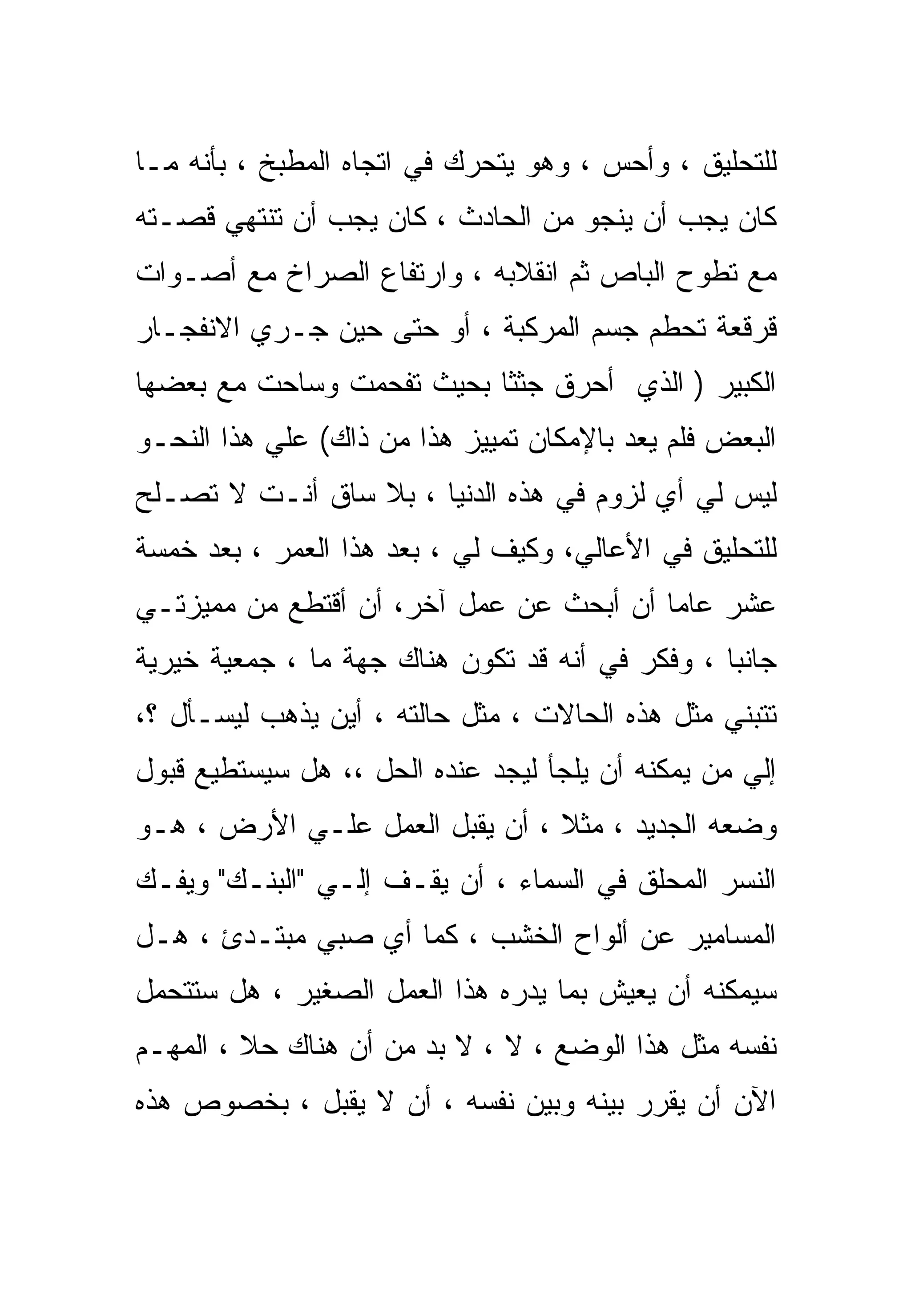 ‫ﻟﻠﺘﺤﻠﻴﻕ ، ﻭﺃﺤﺱ ، ﻭﻫﻭ ﻴﺘﺤﺭﻙ ﻓﻲ ﺍﺘﺠﺎﻩ ﺍﻟﻤﻁﺒﺦ ، ﺒﺄﻨﻪ ﻤـﺎ‬
‫ﻜﺎﻥ ﻴﺠﺏ ﺃﻥ ﻴﻨﺠﻭ ﻤﻥ ﺍﻟﺤﺎﺩﺙ ، ﻜﺎﻥ ﻴﺠﺏ ﺃﻥ ﺘﻨﺘﻬﻲ ﻗﺼـﺘﻪ‬
‫ﻤﻊ ﺘﻁ ‪‬ﺡ ﺍﻟﺒﺎﺹ ﺜﻡ ﺍﻨﻘﻼﺒﻪ ، ﻭﺍﺭﺘﻔﺎﻉ ﺍﻟﺼﺭﺍﺥ ﻤﻊ ﺃﺼـﻭﺍﺕ‬
                                            ‫ﻭ‬
                                            ‫‪‬‬
‫ﻗﺭﻗﻌﺔ ﺘﺤﻁﻡ ﺠﺴﻡ ﺍﻟﻤﺭﻜﺒﺔ ، ﺃﻭ ﺤﺘﻰ ﺤﻴﻥ ﺠـﺭﻱ ﺍﻻﻨﻔﺠـﺎﺭ‬
‫ﺍﻟﻜﺒﻴﺭ ) ﺍﻟﺫﻱ ﺃﺤﺭﻕ ﺠﺜﺜﺎ ﺒﺤﻴﺙ ﺘﻔﺤﻤﺕ ﻭﺴﺎﺤﺕ ﻤﻊ ﺒﻌﻀﻬﺎ‬
‫ﺍﻟﺒﻌﺽ ﻓﻠﻡ ﻴﻌﺩ ﺒﺎﻹﻤﻜﺎﻥ ﺘﻤﻴﻴﺯ ﻫﺫﺍ ﻤﻥ ﺫﺍﻙ( ﻋﻠﻲ ﻫﺫﺍ ﺍﻟﻨﺤـﻭ‬
‫ﻟﻴﺱ ﻟﻲ ﺃﻱ ﻟﺯﻭﻡ ﻓﻲ ﻫﺫﻩ ﺍﻟﺩﻨﻴﺎ ، ﺒﻼ ﺴﺎﻕ ﺃﻨـﺕ ﻻ ﺘﺼـﻠﺢ‬
‫ﻟﻠﺘﺤﻠﻴﻕ ﻓﻲ ﺍﻷﻋﺎﻟﻲ، ﻭﻜﻴﻑ ﻟﻲ ، ﺒﻌﺩ ﻫﺫﺍ ﺍﻟﻌﻤﺭ ، ﺒﻌﺩ ﺨﻤﺴﺔ‬
‫ﻋﺸﺭ ﻋﺎﻤﺎ ﺃﻥ ﺃﺒﺤﺙ ﻋﻥ ﻋﻤل ﺁﺨﺭ، ﺃﻥ ﺃﻗﺘﻁﻊ ﻤﻥ ﻤﻤﻴﺯﺘـﻲ‬
‫ﺠﺎﻨﺒﺎ ، ﻭﻓﻜﺭ ﻓﻲ ﺃﻨﻪ ﻗﺩ ﺘﻜﻭﻥ ﻫﻨﺎﻙ ﺠﻬﺔ ﻤﺎ ، ﺠﻤﻌﻴﺔ ﺨﻴﺭﻴﺔ‬
‫ﺘﺘﺒﻨﻲ ﻤﺜل ﻫﺫﻩ ﺍﻟﺤﺎﻻﺕ ، ﻤﺜل ﺤﺎﻟﺘﻪ ، ﺃﻴﻥ ﻴﺫﻫﺏ ﻟﻴﺴـﺄل ؟،‬
‫ﺇﻟﻲ ﻤﻥ ﻴﻤﻜﻨﻪ ﺃﻥ ﻴﻠﺠﺄ ﻟﻴﺠﺩ ﻋﻨﺩﻩ ﺍﻟﺤل ،، ﻫل ﺴﻴﺴﺘﻁﻴﻊ ﻗﺒﻭل‬
‫ﻭﻀﻌﻪ ﺍﻟﺠﺩﻴﺩ ، ﻤﺜﻼ ، ﺃﻥ ﻴﻘﺒل ﺍﻟﻌﻤل ﻋﻠـﻲ ﺍﻷﺭﺽ ، ﻫـﻭ‬
‫ﺍﻟﻨﺴﺭ ﺍﻟﻤﺤﻠﻕ ﻓﻲ ﺍﻟﺴﻤﺎﺀ ، ﺃﻥ ﻴﻘـﻑ ﺇﻟـﻲ "ﺍﻟﺒﻨـﻙ" ﻭﻴﻔـﻙ‬
‫ﺍﻟﻤﺴﺎﻤﻴﺭ ﻋﻥ ﺃﻟﻭﺍﺡ ﺍﻟﺨﺸﺏ ، ﻜﻤﺎ ﺃﻱ ﺼﺒﻲ ﻤﺒﺘـﺩﺉ ، ﻫـل‬
‫ﺴﻴﻤﻜﻨﻪ ﺃﻥ ﻴﻌﻴﺵ ﺒﻤﺎ ﻴﺩﺭﻩ ﻫﺫﺍ ﺍﻟﻌﻤل ﺍﻟﺼﻐﻴﺭ ، ﻫل ﺴﺘﺘﺤﻤل‬
‫ﻨﻔﺴﻪ ﻤﺜل ﻫﺫﺍ ﺍﻟﻭﻀﻊ ، ﻻ ، ﻻ ﺒﺩ ﻤﻥ ﺃﻥ ﻫﻨﺎﻙ ﺤﻼ ، ﺍﻟﻤﻬـﻡ‬
‫ﺍﻵﻥ ﺃﻥ ﻴﻘﺭﺭ ﺒﻴﻨﻪ ﻭﺒﻴﻥ ﻨﻔﺴﻪ ، ﺃﻥ ﻻ ﻴﻘﺒل ، ﺒﺨﺼﻭﺹ ﻫﺫﻩ‬
 