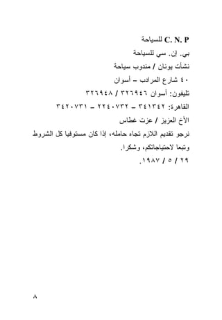 ‫‪ C. N. P‬ﻟﻠﺴﻴﺎﺤﺔ‬
                                  ‫ﺒﻲ. ﺇﻥ. ﺴﻲ ﻟﻠﺴﻴﺎﺤﺔ‬
                           ‫ﻨﺸﺄﺕ ﻴﻭﻨﺎﻥ / ﻤﻨﺩﻭﺏ ﺴﻴﺎﺤﺔ‬
                            ‫٠٤ ﺸﺎﺭﻉ ﺍﻟﻤﺭﺍﺩﺏ – ﺃﺴﻭﺍﻥ‬
                  ‫ﺘﻠﻴﻔﻭﻥ: ﺃﺴﻭﺍﻥ ٦٤٩٦٢٣ / ٨٤٩٦٢٣‬
       ‫ﺍﻟﻘﺎﻫﺭﺓ: ٢٤٣١٤٣ – ٢٣٧٠٤٢٢ – ١٣٧٠٢٤٣‬
                             ‫ﺍﻷﺥ ﺍﻟﻌﺯﻴﺯ / ﻋﺯﺕ ﻏﻁﺎﺱ‬
‫ﻨﺭﺠﻭ ﺘﻘﺩﻴﻡ ﺍﻟﻼﺯﻡ ﺘﺠﺎﻩ ﺤﺎﻤﻠﻪ، ﺇﺫﺍ ﻜﺎﻥ ﻤﺴﺘﻭﻓﻴﺎ ﻜل ﺍﻟﺸﺭﻭﻁ‬
                              ‫ﻭﺘﺒﻌﺎ ﻻﺤﺘﻴﺎﺠﺎﺘﻜﻡ، ﻭﺸﻜﺭﺍ.‬
                               ‫ﹰ‬
                                    ‫٩٢ / ٥ / ٧٨٩١.‬




‫٨‬
 