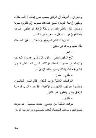 ‫ﻭﺍﺤﺘﺭﺍﻕ.. ﺃﻋﺭﻑ ﺃﻥ ﺍﻟﺯﻗﺎﻕ ﻴﺼﺏ ﻋﻠﻰ )ﺤﻠﻘـﺔ ﺍﻟﺴـﻤﻙ(،‬
‫ﻭﻤﻘﻬﻰ )ﻭﺍﺤﺔ ﺍﻟﻨﻭﺒﺔ( ﺃﺴﻤﻊ ﻏﻨﺎﺀﻫﺎ، ﺼﻭﺕ )ﺃﻡ ﻜﻠﺜﻭﻡ( ﺤﻨﻭﻨﺎ‬
 ‫ﹰ‬
‫ﻭﺼﻠﺒﺎ.. ﻜﺎﻥ ﺩﺍﺨﻠﻲ ﻴﻘﻴﻥ ﺃﻥ ﺭﺤﻠﺔ ﺍﻟﺯﻗﺎﻕ ﻟﻥ ﺘﻨﺘﻬﻲ. ﺼﻭﺕ‬
                                               ‫‪‬‬
               ‫)ﺃﻡ ﻜﻠﺜﻭﻡ( ﻗﺭﺏ، ﻴﺩﺨل ﻤﺴﻤﻌﻲ ﺒﻐﻴﺭ ﺸﻙ...‬
‫... ﻀﺭﺒﺎﺕ ﻗﻁﻊ ﺍﻟﺩﻭﻤﻴﻨﻭ ﻭﻀﺤﺕ.. ﻋﻔﻥ ﺍﻟﺴـﻤﻙ‬
                             ‫ﻁل ﻋﻠﻴﻨﺎ ﻭﺴﺎﻫﻡ ﻓﻲ ﺨﻨﻘﻲ..‬
                                       ‫- ﺍﺠﺭ...‬
‫ﻻﺡ ﺍﻟﻤﻘﻬﻰ ﻟﻌﻴﻨﻲ... ﺍﻟﺯﺒـﺎﺌﻥ ﻓـﻲ ﻏﻤـﺭﺓ ﺍﻟﻠﻌـﺏ‬
‫ﻭﺍﻻﺴﺘﻤﺎﻉ.. ﻁﺴﻭﺕ ﺍﻟﺴﻤﻙ ﻤﺭﺘﻜﻨﺔ ﻋﻠـﻰ ﺍﻟﺤـﺎﺌﻁ.. ﻨـﻭﺭ‬
                 ‫ﺍﻟﺸﺎﺭﻉ ﺨﺎﻓﺕ ﺒﺎﻟﻜﺎﺩ ﻴﺼل ﻟﺤﺎﻓﺔ ﺍﻟﺯﻗﺎﻕ...‬
                               ‫- ﻁﺎﺥ... ﻁﺎﺥ...‬
‫ﺍﻟﻔﺭﻗﻌﺎﺕ ﺍﻟﻌﺎﻟﻴﺔ ﻫﺯﺕ ﺍﻟﻤﻜﺎﻥ، ﻓﻘﺎﻡ ﺍﻟﻨﺎﺱ ﺍﻟﺠﺎﻟﺴﻭﻥ‬
‫ﻭﻨﻔﻀﻭﺍ ﻋﻴﻭﻨﻬﻡ ﻭﺁﺫﺍﻨﻬﻡ ﻤﻥ ﺍﻷﻏﻨﻴﺔ، ﻭﺘﻘـﺩﻤﻭﺍ ﺇﻟـﻰ ﻓﻭﻫـﺔ‬
                         ‫ﺍﻟﺯﻗﺎﻕ ﺒﺤﺫﺭ ﻭﻨﻅﺭﻭﺍ ﺜﻡ ﺍﺨﺘﻔﻭﺍ..‬
                                      ‫- ﻁﺎﺥ...‬
‫ﻤﺭﻗﺕ ﺍﻟﻁﻠﻘﺔ ﻤﻥ ﺠﺎﻨﺒﻲ.. ﻜﺎﻨﺕ ﻤﻀﻴﺌﺔ.. ﺸـﻌﺭﺕ‬
‫ﺒﺴﺨﻭﻨﺘﻬﺎ ﻭﺴﻤﻌﺕ ﻓﺤﻴﺤﻬﺎ، ﻜﺎﺩﺕ ﺘﺼﻴﺩﻨﻲ، ﻭﺭﺍﺤـﺕ ﺇﻟﻴـﻪ.‬




‫٨٩‬
 