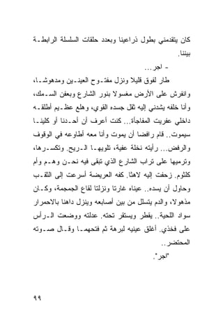 ‫ﻜﺎﻥ ﻴﺘﻘﺩﻤﻨﻲ ﺒﻁﻭل ﺫﺭﺍﻋﻴﻨﺎ ﻭﺒﻌﺩﺩ ﺤﻠﻘﺎﺕ ﺍﻟﺴﻠﺴﻠﺔ ﺍﻟﺭﺍﺒﻁـﺔ‬
                                                  ‫ﺒﻴﻨﻨﺎ.‬
                                      ‫- ﺍﺠﺭ...‬
‫ﻁﺎﺭ ﻟﻔﻭﻕ ﻗﻠﻴﻼ ﻭﻨﺯل ﻤﻔﺘـﻭﺡ ﺍﻟﻌﻴﻨـﻴﻥ ﻭﻤﺩﻫﻭ ﹰـﺎ،‬
   ‫ﺸ‬
‫ﻭﺍﻨﻔﺭﺵ ﻋﻠﻰ ﺍﻷﺭﺽ ﻤﻐﺴﻭﻻ ﺒﻨﻭﺭ ﺍﻟﺸﺎﺭﻉ ﻭﺒﻌﻔﻥ ﺍﻟﺴـﻤﻙ،‬
‫ﻭﺃﻨﺎ ﺨﻠﻔﻪ ﻴﺸﺩﻨﻲ ﺇﻟﻴﻪ ﺜﻘل ﺠﺴﺩﻩ ﺍﻟﻘﻭﻱ، ﻭﻫﻠﻊ ﻋﻅـﻴﻡ ﺃﻁﻠﻘـﻪ‬
‫ﺩﺍﺨﻠﻲ ﻋﻔﺭﻴﺕ ﺍﻟﻤﻔﺎﺠﺄﺓ... ﻜﻨﺕ ﺃﻋﺭﻑ ﺃﻥ ﺃﺤـﺩﻨﺎ ﺃﻭ ﻜﻠﻴﻨـﺎ‬
‫ﺴﻴﻤﻭﺕ.. ﻗﺎﻡ ﺭﺍﻓﻀﺎ ﺃﻥ ﻴﻤﻭﺕ ﻭﺃﻨﺎ ﻤﻌﻪ ﺃﻁﺎﻭﻋﻪ ﻓﻲ ﺍﻟﻭﻗﻭﻑ‬
                                   ‫‪‬‬
‫ﻭﺍﻟﺭﻓﺽ... ﺭﺃﻴﺘﻪ ﻨﺨﻠﺔ ﻋﻔﻴﺔ، ﺘﻠﻭﻴﻬـﺎ ﺍﻟـﺭﻴﺢ. ﻭﺘﻜﺴـﺭﻫﺎ،‬
‫ﻭﺘﺭﻤﻴﻬﺎ ﻋﻠﻰ ﺘﺭﺍﺏ ﺍﻟﺸﺎﺭﻉ ﺍﻟﺫﻱ ﺘﺒﻘﻰ ﻓﻴﻪ ﻨﺤـﻥ ﻭﻫـﻡ ﻭﺃﻡ‬
‫ﻜﻠﺜﻭﻡ. ﺯﺤﻔﺕ ﺇﻟﻴﻪ ﻻﻫﺜﺎ. ﻜﻔﻪ ﺍﻟﻌﺭﻴﻀﺔ ﺃﺴﺭﻋﺕ ﺇﻟﻰ ﺍﻟﺜﻘـﺏ‬
                               ‫ﹰ‬
‫ﻭﺤﺎﻭل ﺃﻥ ﻴﺴﺩﻩ.. ﻋﻴﻨﺎﻩ ﻏﺎﺭﺘﺎ ﻭﻨﺯﻟﺘﺎ ﻟﻘﺎﻉ ﺍﻟﺠﻤﺠﻤﺔ، ﻭﻜـﺎﻥ‬
‫ﻤﺫﻫﻭﻻ، ﻭﺍﻟﺩﻡ ﻴﺘﺴﻠل ﻤﻥ ﺒﻴﻥ ﺃﺼﺎﺒﻌﻪ ﻭﻴﻨﺯل ﺩﺍﻫﻨﺎ ﺒﺎﻻﺤﻤﺭﺍﺭ‬
‫ﺴﻭﺍﺩ ﺍﻟﻠﺤﻴﺔ.. ﻴﻘﻁﺭ ﻭﻴﺴﺘﻘﺭ ﺘﺤﺘﻪ. ﻋﺩﻟﺘﻪ ﻭﻭﻀﻌﺕ ﺍﻟـﺭﺃﺱ‬
‫ﻋﻠﻰ ﻓﺨﺫﻱ. ﺃﻏﻠﻕ ﻋﻴﻨﻴﻪ ﻟﺒﺭﻫﺔ ﺜﻡ ﻓﺘﺤﻬﻤـﺎ ﻭﻗـﺎل ﺼـﻭﺘﻪ‬
                                            ‫ﺍﻟﻤﺤﺘﻀﺭ..‬
                                         ‫"ﺍﺠﺭ".‬




‫٩٩‬
 