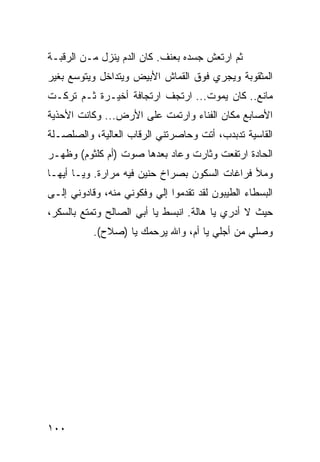 ‫ﺜﻡ ﺍﺭﺘﻌﺵ ﺠﺴﺩﻩ ﺒﻌﻨﻑ. ﻜﺎﻥ ﺍﻟﺩﻡ ﻴﻨﺯل ﻤـﻥ ﺍﻟﺭﻗﺒـﺔ‬
‫ﺍﻟﻤﺜﻘﻭﺒﺔ ﻭﻴﺠﺭﻱ ﻓﻭﻕ ﺍﻟﻘﻤﺎﺵ ﺍﻷﺒﻴﺽ ﻭﻴﺘﺩﺍﺨل ﻭﻴﺘﻭﺴﻊ ﺒﻐﻴﺭ‬
‫ﻤﺎﻨﻊ.. ﻜﺎﻥ ﻴﻤﻭﺕ... ﺍﺭﺘﺠﻑ ﺍﺭﺘﺠﺎﻓﺔ ﺃﺨﻴـﺭﺓ ﺜـﻡ ﺘﺭﻜـﺕ‬
‫ﺍﻷﺼﺎﺒﻊ ﻤﻜﺎﻥ ﺍﻟﻔﻨﺎﺀ ﻭﺍﺭﺘﻤﺕ ﻋﻠﻰ ﺍﻷﺭﺽ... ﻭﻜﺎﻨﺕ ﺍﻷﺤﺫﻴﺔ‬
‫ﺍﻟﻘﺎﺴﻴﺔ ﺘﺩﺒﺩﺏ، ﺃﺘﺕ ﻭﺤﺎﺼﺭﺘﻨﻲ ﺍﻟﺭﻗﺎﺏ ﺍﻟﻌﺎﻟﻴﺔ، ﻭﺍﻟﺼﻠﺼـﻠﺔ‬
‫ﺍﻟﺤﺎﺩﺓ ﺍﺭﺘﻔﻌﺕ ﻭﺜﺎﺭﺕ ﻭﻋﺎﺩ ﺒﻌﺩﻫﺎ ﺼﻭﺕ )ﺃﻡ ﻜﻠﺜﻭﻡ( ﻭﻅﻬـﺭ‬
‫ﻭﻤﻸ ﻓﺭﺍﻏﺎﺕ ﺍﻟﺴﻜﻭﻥ ﺒﺼﺭﺍﺥ ﺤﻨﻴﻥ ﻓﻴﻪ ﻤﺭﺍﺭﺓ. ﻭﻴـﺎ ﺃﻴﻬـﺎ‬
‫ﺍﻟﺒﺴﻁﺎﺀ ﺍﻟﻁﻴﺒﻭﻥ ﻟﻘﺩ ﺘﻘﺩﻤﻭﺍ ﺇﻟﻲ ﻭﻓﻜﻭﻨﻲ ﻤﻨﻪ، ﻭﻗﺎﺩﻭﻨﻲ ﺇﻟـﻰ‬
                         ‫‪‬‬
‫ﺤﻴﺙ ﻻ ﺃﺩﺭﻱ ﻴﺎ ﻫﺎﻟﺔ. ﺍﻨﺒﺴﻁ ﻴﺎ ﺃﺒﻲ ﺍﻟﺼﺎﻟﺢ ﻭﺘﻤﺘﻊ ﺒﺎﻟﺴﻜﺭ،‬
           ‫ﻭﺼﻠﻲ ﻤﻥ ﺃﺠﻠﻲ ﻴﺎ ﺃﻡ، ﻭﺍﷲ ﻴﺭﺤﻤﻙ ﻴﺎ )ﺼﻼﺡ(.‬




‫٠٠١‬
 