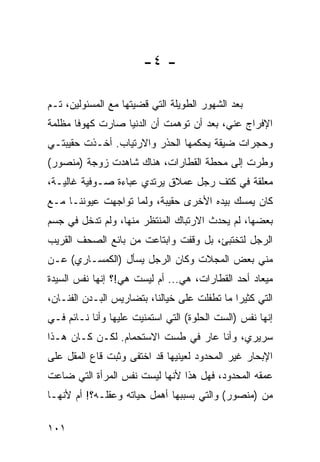 ‫- ٤-‬

‫ﺒﻌﺩ ﺍﻟﺸﻬﻭﺭ ﺍﻟﻁﻭﻴﻠﺔ ﺍﻟﺘﻲ ﻗﻀﻴﺘﻬﺎ ﻤﻊ ﺍﻟﻤﺴﺌﻭﻟﻴﻥ، ﺘـﻡ‬
‫ﺍﻹﻓﺭﺍﺝ ﻋﻨﻲ، ﺒﻌﺩ ﺃﻥ ﺘﻭﻫﻤﺕ ﺃﻥ ﺍﻟﺩﻨﻴﺎ ﺼﺎﺭﺕ ﻜﻬﻭﻓﺎ ﻤﻅﻠﻤﺔ‬
‫ﻭﺤﺠﺭﺍﺕ ﻀﻴﻘﺔ ﻴﺤﻜﻤﻬﺎ ﺍﻟﺤﺫﺭ ﻭﺍﻻﺭﺘﻴﺎﺏ. ﺃﺨـﺫﺕ ﺤﻘﻴﺒﺘـﻲ‬
‫ﻭﻁﺭﺕ ﺇﻟﻰ ﻤﺤﻁﺔ ﺍﻟﻘﻁﺎﺭﺍﺕ، ﻫﻨﺎﻙ ﺸﺎﻫﺩﺕ ﺯﻭﺠﺔ )ﻤﻨﺼﻭﺭ(‬
‫ﻤﻌﻠﻘﺔ ﻓﻲ ﻜﺘﻑ ﺭﺠل ﻋﻤﻼﻕ ﻴﺭﺘﺩﻱ ﻋﺒﺎﺀﺓ ﺼـﻭﻓﻴﺔ ﻏﺎﻟﻴـﺔ،‬
‫ﻜﺎﻥ ﻴﻤﺴﻙ ﺒﻴﺩﻩ ﺍﻷﺨﺭﻯ ﺤﻘﻴﺒﺔ، ﻭﻟﻤﺎ ﺘﻭﺍﺠﻬﺕ ﻋﻴﻭﻨﻨـﺎ ﻤـﻊ‬
‫ﺒﻌﻀﻬﺎ، ﻟﻡ ﻴﺤﺩﺙ ﺍﻻﺭﺘﺒﺎﻙ ﺍﻟﻤﻨﺘﻅﺭ ﻤﻨﻬﺎ، ﻭﻟﻡ ﺘﺩﺨل ﻓﻲ ﺠﺴﻡ‬
‫ﺍﻟﺭﺠل ﻟﺘﺨﺘﺒﺊ، ﺒل ﻭﻗﻔﺕ ﻭﺍﺒﺘﺎﻋﺕ ﻤﻥ ﺒﺎﺌﻊ ﺍﻟﺼﺤﻑ ﺍﻟﻘﺭﻴﺏ‬
‫ﻤﻨﻲ ﺒﻌﺽ ﺍﻟﻤﺠﻼﺕ ﻭﻜﺎﻥ ﺍﻟﺭﺠل ﻴﺴﺄل )ﺍﻟﻜﻤﺴـﺎﺭﻱ( ﻋـﻥ‬
‫ﻤﻴﻌﺎﺩ ﺃﺤﺩ ﺍﻟﻘﻁﺎﺭﺍﺕ، ﻫﻲ... ﺃﻡ ﻟﻴﺴﺕ ﻫﻲ!؟ ﺇﻨﻬﺎ ﻨﻔﺱ ﺍﻟﺴﻴﺩﺓ‬
‫ﺍﻟﺘﻲ ﻜﺜﻴﺭﺍ ﻤﺎ ﺘﻁﻔﻠﺕ ﻋﻠﻰ ﺨﻴﺎﻟﻨﺎ، ﺒﺘﻀﺎﺭﻴﺱ ﺍﻟﺒـﺩﻥ ﺍﻟﻔﻨـﺎﻥ،‬
                                              ‫‪‬‬
‫ﺇﻨﻬﺎ ﻨﻔﺱ )ﺍﻟﺴﺕ ﺍﻟﺤﻠﻭﺓ( ﺍﻟﺘﻲ ﺍﺴﺘﻤﻨﻴﺕ ﻋﻠﻴﻬﺎ ﻭﺃﻨﺎ ﻨـﺎﺌﻡ ﻓـﻲ‬
‫ﺴﺭﻴﺭﻱ، ﻭﺃﻨﺎ ﻋﺎﺭ ﻓﻲ ﻁﺴﺕ ﺍﻻﺴﺘﺤﻤﺎﻡ. ﻟﻜـﻥ ﻜـﺎﻥ ﻫـﺫﺍ‬
‫ﺍﻹﺒﺤﺎﺭ ﻏﻴﺭ ﺍﻟﻤﺤﺩﻭﺩ ﻟﻌﻴﻨﻴﻬﺎ ﻗﺩ ﺍﺨﺘﻔﻰ ﻭﺜﺒﺕ ﻗﺎﻉ ﺍﻟﻤﻘل ﻋﻠﻰ‬
‫ﻋﻤﻘﻪ ﺍﻟﻤﺤﺩﻭﺩ، ﻓﻬل ﻫﺫﺍ ﻷﻨﻬﺎ ﻟﻴﺴﺕ ﻨﻔﺱ ﺍﻟﻤﺭﺃﺓ ﺍﻟﺘﻲ ﻀﺎﻋﺕ‬
‫ﻤﻥ )ﻤﻨﺼﻭﺭ( ﻭﺍﻟﺘﻲ ﺒﺴﺒﺒﻬﺎ ﺃﻫﻤل ﺤﻴﺎﺘﻪ ﻭﻋﻘﻠـﻪ؟! ﺃﻡ ﻷﻨﻬـﺎ‬

‫١٠١‬
 