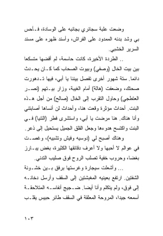 ‫ﻭﻀﻌﺕ ﻋﻠﺒﺔ ﺴﺠﺎﺌﺭﻱ ﺒﺠﺎﻨﺒﻪ ﻋﻠﻰ ﺍﻟﻭﺴﺎﺩﺓ، ﻓـﺄﺤﺱ‬
‫ﺒﻲ ﻭﺸﺩ ﺒﺩﻨﻪ ﺍﻟﻤﻤﺩﻭﺩ ﻋﻠﻰ ﺍﻟﻔﺭﺍﺵ، ﻭﺃﺴﻨﺩ ﻅﻬﺭﻩ ﻋﻠﻰ ﻤﺴﻨﺩ‬
                                       ‫ﺍﻟﺴﺭﻴﺭ ﺍﻟﺨﺸﺒﻲ.‬
‫.. ﺍﻟﻁﺭﺩﺓ ﺍﻷﺨﻴﺭﺓ، ﻜﺎﻨﺕ ﺤﺎﺴﻤﺔ، ﻟﻡ ﺃﻗﻀﻬﺎ ﻤﺘﺴﻜﻌﺎ‬
 ‫‪‬‬
‫ﺒﻴﻥ ﺒﻴﺕ ﺍﻟﺨﺎل )ﻭﺼﻔﻲ( ﻭﺒﻴﻭﺕ ﺍﻟﺼﺤﺎﺏ ﻜﻤﺎ ﻜـﺎﻥ ﻴﺤـﺩﺙ‬
‫ﺩﺍﺌﻤﺎ. ﺴﺘﺔ ﺸﻬﻭﺭ ﺃﺨﺭﻯ ﺘﻔﺼل ﺒﻴﻨﻨﺎ ﻴﺎ ﺃﺒﻲ، ﻓﻴﻬﺎ ﺘـﺩﻫﻭﺭﺕ‬
                                                ‫‪‬‬
‫ﺼﺤﺘﻙ، ﻭﻀﻌﻔﺕ )ﻫﺎﻟﺔ( ﺃﻤﺎﻡ ﺍﻟﻐﻴﺒﺔ، ﻭﺯﺍﺭ ﺒﻴـﺘﻬﻡ )ﻨﺼـﺭ‬
‫ﺍﻟﻌﺘﻁﺠﻲ( ﻭﺤﺎﻭل ﺍﻟﺘﻘﺭﺏ ﺇﻟﻰ ﺍﻟﺨﺎل )ﺼﺎﻟﺢ( ﻤﻥ ﺃﺠل ﻫـﺫﻩ‬
‫ﺍﻟﺒﻨﺕ. ﺃﺤﺩﺍﺙ ﻤﺅﺜﺭﺓ ﻭﻗﻌﺕ ﻫﻨﺎ، ﻭﺃﺤﺩﺍﺙ ﻟﻥ ﺃﻨﺴﺎﻫﺎ ﺃﺼﺎﺒﺘﻨﻲ‬
‫ﻭﺃﻨﺎ ﻫﻨﺎﻙ. ﻫﻨﺎ ﻤﺭﻀﺕ ﻴﺎ ﺃﺒﻲ، ﻭﺍﺴﺘﺸﺭﻯ ﻓﻁﺭ )ﺍﻟﺘﻨﻴﺎ( ﻓـﻲ‬
‫ﺍﻟﺒﻨﺕ ﻭﺍﻜﺘﺴﺢ ﻫﺩﻭﺀﻫﺎ ﻭﺠﻌل ﺍﻟﻘﻠﻕ ﺍﻟﺠﻤﻴل ﻴﺴﺘﺤﻴل ﺇﻟﻰ ﺫﻋﺭ.‬
‫ﻭﻫﻨﺎﻙ ﺃﺼﺒﺢ ﻟﻲ )ﺩﻭﺴﻴﻪ ﻭﻓﻴﺵ ﻭﺘﺸﺒﻴﻪ(، ﻭﻏﺼـﺕ‬
‫ﻓﻲ ﻋﻭﺍﻟﻡ ﻻ ﺃﺤﺒﻬﺎ ﻭﻻ ﺃﻋﺭﻑ ﺩﻗﺎﺌﻘﻬﺎ ﺍﻟﻜﺜﻴﺭﺓ، ﺒﻐﺽ ﻴﺒـﺎﺭﺯ‬
      ‫ﺒﻐﻀﺎ، ﻭﺤﺭﻭﺏ ﺨﻔﻴﺔ ﺘﺼﻠﺏ ﺍﻟﺭﻭﺡ ﻓﻭﻕ ﺼﻠﻴﺏ ﺍﻟﺘﺩﻨﻲ.‬
‫... ﻭﺃﺸﻌﻠﺕ ﺴﻴﺠﺎﺭﺓ ﻭﻏﺭﺴﺘﻬﺎ ﺒﺭﻓﻕ ﺒـﻴﻥ ﺨﺸـﻭﻨﺔ‬
‫ﺍﻟﺸﻔﺘﻴﻥ. ﺍﺭﺘﻔﻊ ﺒﻌﻴﻨﻴﻪ ﺍﻟﻤﻐﺒﺸﺘﻴﻥ ﺇﻟﻰ ﺍﻟﺴﻘﻑ ﻭﺃﺭﺴل ﺩﺨﺎﻨـﻪ‬
‫ﺇﻟﻰ ﻓﻭﻕ، ﻭﻟﻡ ﻴﺘﻜﻠﻡ ﻭﺃﻨﺎ ﺃﻴﻀﺎ. ﻀـﺠﻴﺞ ﺃﻨﻔﺎﺴـﻪ ﺍﻟﻤﺘﻼﺤﻘـﺔ‬
                          ‫‪‬‬
‫ﺃﺴﻤﻌﻪ ﺠﻴﺩﺍ، ﺍﻟﻤﺭﻭﺤﺔ ﺍﻟﻤﻌﻠﻘﺔ ﻓﻲ ﺍﻟﺴﻘﻑ ﻁﺎﺌﺭ ﺤﺒﻴﺱ ﻴﻘﻠـﺏ‬
                                           ‫‪‬‬


‫٣٠١‬
 