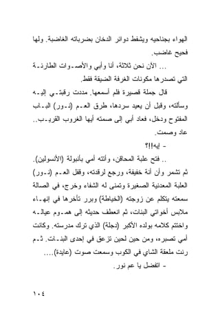 ‫ﺍﻟﻬﻭﺍﺀ ﺒﺠﻨﺎﺤﻴﻪ ﻭﻴﺸﻔﻁ ﺩﻭﺍﺌﺭ ﺍﻟﺩﺨﺎﻥ ﺒﻀﺭﺒﺎﺘﻪ ﺍﻟﻐﺎﻀﺒﺔ. ﻭﻟﻬﺎ‬
                                            ‫ﻓﺤﻴﺢ ﻏﺎﻀﺏ.‬
‫... ﺍﻵﻥ ﻨﺤﻥ ﺜﻼﺜﺔ، ﺃﻨﺎ ﻭﺃﺒﻲ ﻭﺍﻷﺼـﻭﺍﺕ ﺍﻟﻁﺎﺭﺌـﺔ‬
                 ‫ﺍﻟﺘﻲ ﺘﺼﺩﺭﻫﺎ ﻤﻜﻭﻨﺎﺕ ﺍﻟﻐﺭﻓﺔ ﺍﻟﻀﻴﻘﺔ ﻓﻘﻁ.‬
‫ﻗﺎل ﺠﻤﻠﺔ ﻗﺼﻴﺭﺓ ﻓﻠﻡ ﺃﺴﻤﻌﻬﺎ. ﻤﺩﺩﺕ ﺭﻗﺒﺘـﻲ ﺇﻟﻴـﻪ‬
‫ﻭﺴﺄﻟﺘﻪ، ﻭﻗﺒل ﺃﻥ ﻴﻌﻴﺩ ﺴﺭﺩﻫﺎ، ﻁﺭﻕ ﺍﻟﻌـﻡ )ﻨـﻭﺭ( ﺍﻟﺒـﺎﺏ‬
‫ﺍﻟﻤﻔﺘﻭﺡ ﻭﺩﺨل، ﻓﻌﺎﺩ ﺃﺒﻲ ﺇﻟﻰ ﺼﻤﺘﻪ ﺃﻴﻬﺎ ﺍﻟﻐﺭﻭﺏ ﺍﻟﻘﺭﻴـﺏ..‬
                                             ‫ﻋﺎﺩ ﻭﺼﻤﺕ.‬
                                          ‫- ﺇﻴﻪ!!؟‬
‫.. ﻓﺘﺢ ﻋﻠﺒﺔ ﺍﻟﻤﺤﺎﻗﻥ، ﻭﺃﺘﺘﻪ ﺃﻤﻲ ﺒﺄﻨﺒﻭﻟﺔ )ﺍﻷﻨﺴﻭﻟﻴﻥ(.‬
‫ﺜﻡ ﺘﺸﻤﺭ ﻭﺃﻥ ﺃﻨﺔ ﺨﻔﻴﻔﺔ، ﻭﺭﺠﻊ ﻟﺭﻗﺩﺘﻪ، ﻭﻗﻔل ﺍﻟﻌـﻡ )ﻨـﻭﺭ(‬
‫ﺍﻟﻌﻠﺒﺔ ﺍﻟﻤﻌﺩﻨﻴﺔ ﺍﻟﺼﻐﻴﺭﺓ ﻭﺘﻤﻨﻰ ﻟﻪ ﺍﻟﺸﻔﺎﺀ ﻭﺨﺭﺝ، ﻓﻲ ﺍﻟﺼﺎﻟﺔ‬
‫ﺴﻤﻌﺘﻪ ﻴﺘﻜﻠﻡ ﻋﻥ ﺯﻭﺠﺘﻪ )ﺍﻟﺨﻴﺎﻁﺔ( ﻭﺒﺭﺭ ﺘﺄﺨﺭﻫﺎ ﻓﻲ ﺇﻨﻬـﺎﺀ‬
‫ﻤﻼﺒﺱ ﺃﺨﻭﺍﺘﻲ ﺍﻟﺒﻨﺎﺕ، ﺜﻡ ﺍﻨﻌﻁﻑ ﺤﺩﻴﺜﻪ ﺇﻟﻰ ﻫﻤـﻭﻡ ﻋﻴﺎﻟـﻪ‬
‫ﻭﺍﺨﺘﺘﻡ ﻜﻼﻤﻪ ﺒﻭﻟﺩﻩ ﺍﻷﻜﺒﺭ )ﺩﺠﻠﺔ( ﺍﻟﺫﻱ ﺘﺭﻙ ﻤﺩﺭﺴﺘﻪ. ﻭﻜﺎﻨﺕ‬
‫ﺃﻤﻲ ﺘﺼﺒﺭﻩ، ﻭﻤﻥ ﺤﻴﻥ ﻟﺤﻴﻥ ﺘﺯﻋﻕ ﻓﻲ ﺇﺤﺩﻯ ﺍﻟﺒﻨـﺎﺕ. ﺜـﻡ‬
    ‫ﺭﻨﺕ ﻤﻠﻌﻘﺔ ﺍﻟﺸﺎﻱ ﻓﻲ ﺍﻟﻜﻭﺏ ﻭﺴﻤﻌﺕ ﺼﻭﺕ )ﻋﺎﻴﺩﺓ(....‬
                             ‫- ﺍﺘﻔﻀل ﻴﺎ ﻋﻡ ﻨﻭﺭ.‬


‫٤٠١‬
 